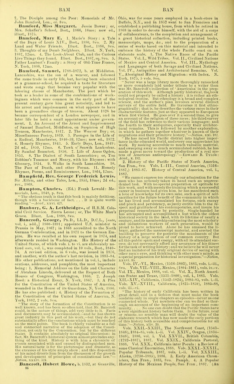 7. The Disciple among the Poor: Memorials of Mr. John Biimford, Lon., cr. Svo, Bamfortl, Miss Margaret. Jessie Bower; or, Mrs. Schaffer's School, Bost., 1866, 16mo; new ed., illiist., 1S75. lianiford, Mary E. 1. Marie's Story: a Tale of the Days of Louis XIV., Bost., 1880, Svo. 2. My Land and Water Friends. Illust. Bost., 1SS6, Svo. .3. Thoughts of my Dumb Neighbors. Illust. N. York, 1887, 12mo. 4. The Louk-About Club, and the Curious Live Things they found. Illust. Bost., 1887, sq. Svo. 5. Father Lambert's Family : a Story of Old-Time France, N. York, 1888, 12mo. Bamford, Samuel, 1788-1872, b. at Middleton. Lancashire, was the son of a weaver, and followed the same trade in early life, but, having been educated at a grammar-school, he acquired a taste for literature and wrote songs that became very popular with the laboring classes of Manchester. The part which he took as a leader in some of the combinations of work- ingmen which were common in the early part of the present century gave him great notoriety, and led to his arrest and imprisonment on what appears to have been a groundless charge of treason. About 1826 he became correspondent of a London news])aper, and in later life he held a small appointment under govern- ment. 1. An Account of the Arrest and Imprisonment of Samuel Bamford, Middleton. on Suspicion of High Treason, Manchester, 1817. 2. The Weaver Boy; or. Miscellaneous Poetry, 1819. .3. Passages in the Life of a Radical, Manchester, 18-10-59, 12mo; new ed., 1872. 4. Homely Rhymes, lS4:i. 5. Early Days, Lon., 1849; 2d ed., 1859, 12mo. 6. Tawk o'Seawth Lankeshur. By Samhul Beamlort. 1850. 7. Life of Amos Ogden, 1853. 8. The Dialect of South Lancashire; or, Tim Bobbins's Tummus and Meary, with his Rhymes: with Glossary, 1854. 9. AValks in South Lanc^ishire. 10. The Pass of Death, and other Poems. 11. Homely Rhymes, Poems, and Reminiscences, Lon., 1864, 12mo. Baiiipfield, Rev. George Frederick Lewis. Sir ^Ifric, and otlier Tales, Lon., 1853, ISmo; 2d ed., rev., ISfiS. Bainptoii, Charles. (Ed.) Frank Lewald: Me- morials, Lon., IS4S, p. Svo.  The obvious truth is that this book is mainly fictitious, though with a backbone of fact. , , , It is quite worth reading.—.4ead,., xxvi, 4'27. Banbury, G. A. Lethbridge-, of II.B.M. Colo- nial Civil Service. Sierra Leone; or. The White Man's Grave, Illust. Lon., 1888, Svo. Bancroft, George, Ph.D., LL.D., D.C.L., [ante, vol. i., add.,] 18(10-1891; appointed U.S. minister to Prussia in May, 1S67; in 1868 accredited to the North German Confeileration, and in 1S71 to the German Em- pire. He was recalled at his own request in 1874, and afterwards resided in Washington. His History of the United States, of which vols. i. to vi. are elaborately no- ticed ante, vol. i., was completed in 10 vols., Bost., 1840- 74. A revised edition, in 6 vols., was issued in 1S76, and another, with the author's last revision, in 1883-84. His other publications, not mentioned in vol. i., include orations, addresses, and pamphlets, the most important being : 1. Memorial Address on the Life and Character of Abraham Lincoln, delivered at the Request of Both Houses of Congress, Washington, 1S66. 2. Joseph Reed: a Historical Essay, N. York, 1867. 3. A Plea for the Constitution of the United States of America, wounded in the House of its Guardians, N. York, 1SS6. He has also |iublished : 4. History of the Foruuxlion of the Constitution of the United States of America, N. York, 1882, 2 vols. Svo.  The story of the formation of the Constitution is so well known, and luis been so often tolil, that Mr. Bancroft could, in the nature of things, add very little to it. Facts and documents may be accumulated,—and lie lias shown great industry in this part of his work,—but they do not substantially affect the conclusions which must beVeached on the main points. The book is chiefly valuable as a full and connected narrative of the adoption of the Consti- tution, not only by the Convention, but by the diflerent States. It contains absolutely no original discussion: in fact, Mr. Bancroft's hi^tori<■al system almost i>rci'lndcs any- thing of the kind, ilistnry is with him a chiiiiiicle of events associated with and cau.sed by distiiiuui.^hed men. His natural taste is lor the picturesque and ilruniatic, as the excesses of liis style amply show ; and this dispusition of his mind diverts him from the discussion of the growth and development of principles of cniistitutional law.— Nation, -xxxiv. 524. Bancroft, Hubert Howe, b. 1S32, at Granville, 86 Ohio, was for some years employed in a book-store in Buffalo, N.Y., and in 1852 went to San Francisco and established a publishing house, from which he retired in 186S in order to devote himself, with the aid of a corps of collaborateurs, to the completion and arrangement of a great historical collection, including printed books, manuscripts, maps, <4.c., and to the preparation of a series of works based on this material and intended to embrace the history of the whole Pacific coast on an elaborate scale. 1. The Native R.aces of the Pacific States. Vol. I., Wild Tribes. Vol. II., Civilized Nations of Mexico and Central America. Vol. III., Mythology and Languages of both Savage and Civilized Nations. Vol. IV., .-Vntiquities and Architectural Remains. Vol. v.. Aboriginal History and Migration: with Index. N. York, 1875, 5 vols. Svo.  Never was a large library more thoroughly ransacked or more completely laid under tribute by a writer than was Mr. Bancroft's collection of ' Americana' in the prep- aration of this work. Although partly historical, the book could not properly be called a history : it is rather an eth- nological treatise, But ethnology is a broad and complex science, and the author's plan involves several distinct surveys of the entire field. He traverses it first ethiio- graphically: that is, he describes the various races in their characteristic features, just as they appeared to Europeans when first visited. He goes over it a second time, to give an account of the religion of these races; his third survey of the field has reference to their various languages; and the fourth to their antiquities, especially their architec- tural remains. This is followed by another exploration, in which he gathers together whatever is known of their migrations and their primitive history.—Nation, xxi. 182. He has raised his Pacific district into higher impor- tance in the educated world, and every one appreciates his work. By making accessible so much valuable material, and sweeping away so much accumulated rubbish, he has made a great move toward the production of a real sys- tem of American anthropology.—Edw.\rd B. Tylor: Acad., x. l'J2. 2. History of the Paeific States of North America, San Fran., Svo, Vols. I.-IIL, Central America, (1516- 1887, ) 1SS3-87. History of Central America, vol. i., 1882.  We cannot express too strongly our admiration for the man w ho has seriously taken in hand such an unprece- dented task. With no special preparation or aptitude for this work, and with merely the training which asuccessful career in business had given him, he has manifested such a love of knowledge for its own sake, such a spirit of self- sacrifice for the future benefit of the community in which he has lived and accumulated his fortune, such energy and pluck and persistency, as .justly entitle him to the re- spect and grulitudeof his contemporaries, and insure his perpetual remembrance by posterity. Single-handed he has atti'iii]ited and accomplished a feat which the oldest historical society in the land, with its lifetime of nearly a century, and its membership embracing the most scholarly and industrious workers of each generation, would lie proud to have achieved. Alone he has amassed the li- brary, gathered the manuscript material, and erected the building to preserve for posterity the muniments of the history of a large section of our common country. But all this public spirit and energy, with all its attendant suc- ce>s. do lint necessarily afford any assurance of his fitness for the task of writing history; and we believe he will never find an iniitatorof his truly original device of seeing with other men s eyes, and thinking with other men's minds, as a special preparation for historical investigation,—Nation, xxxvi. 85. Vols. IV.-VL, Mexico. (1516-1803), 1S83, vols, i.-iii., Svo. Vols. VII.-VIIL, Mexico, (1804-1861), vols, iv.-v. Vol. IX., Mexico, 1888, vol. vi. Vol. X., North Ameri- can States and Texas, (1531-lSOO), vol. i., 1SS3. Vols. XII.-XIV., California. (1542-1824), 1884-85, vols, i.-ii. Vols. XV.-XVIIl., California, (1825-1859), 1885-88, vols, iii.-vi. The history of early California has been written in great detail, and in a liishion that must make the book readable only in single chapters as episodes—never as one cnimected whole. Vet nowhere else can we find so thor- ough an account of the beginning of an important com- munity. . . . No one can doubt that the Pacific States have a very'significant history before them. In the future, near or remote, no sensible man will doubt the value of the elaborate research which has now made the early porti(Uis of this history both accessible and comprehensible for all time.—Nation, xliv. 3'J. Vols. XXII.-XXIIt., The Northwest Coast, (154.3- 1846), 1884-85, vols, i.-ii. Vol. XXIV., Oregon, (1834- 1848), 1S86, vol. i. Vol. XXVII., British Columbia, (1792-1887), 1887. Vol. XXIX., California Pastoral, 1888. Vol. XXX., California inter Pocula : aReviewof some Classical Enormities, 1888. Vols. XXXI.-XXXII., Popular Tribunals, 1887, vols, i.-ii. Vol. XXXIII., Alaska, (1730-1885), 1886. 3. Early American Chron- iclers, San Fran., 1883, Svo. Pamph. 4. A Popular History of the Mexican People, San Fran , 1887. (An