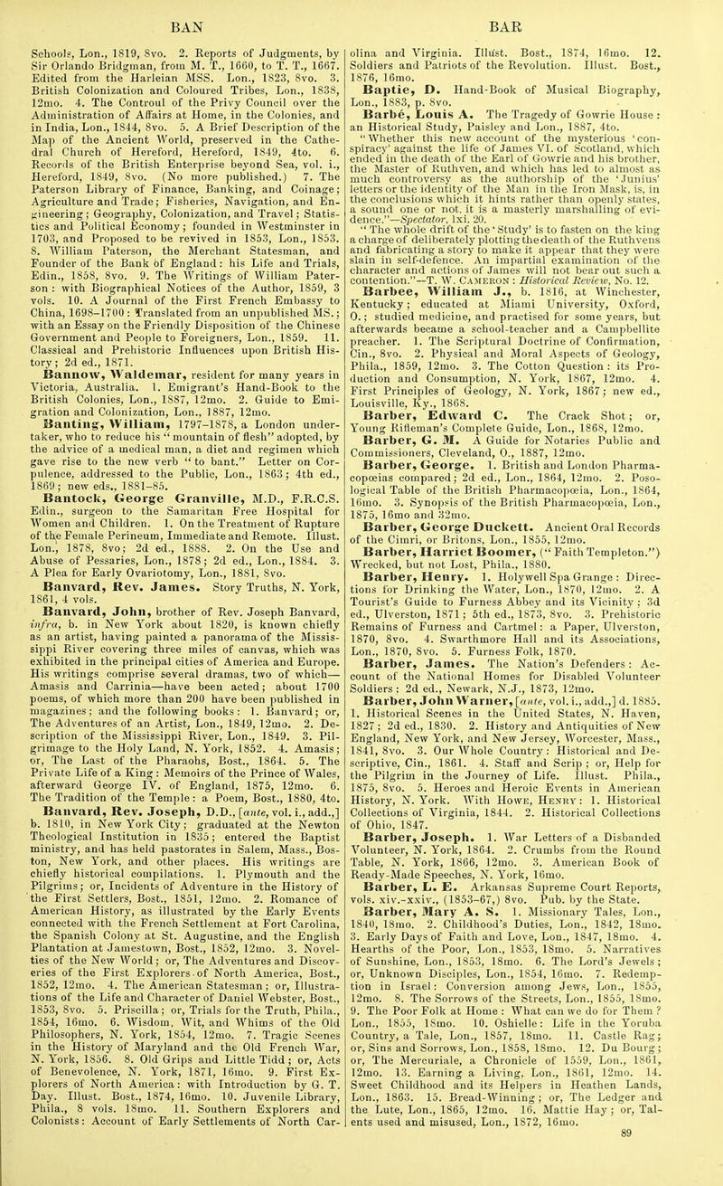 Schools, Lon., 1819, 8vo. 2. Reports of Judgments, by Sir Orlando Bridgman, from M. T., 1660, to T. T., 1667. Edited from the Harleian MSS. Lon., 1823, 8vo. 3. British Colonization and Coloured Tribes, Lon., 1838, 12mo. 4. The Controul of the Privy Council over the Administration of Affairs at Home, in the Colonies, and in India, Lon., 1844, 8vo. 5. A Brief Description of the Map of the Ancient World, preserved in the Cathe- dral Church of Hereford, Hereford, 1849, 4to. 6. Records of the British Enterprise beyond Sea, vol. i., Hereford, 1849, 8vo. (No more published.) 7. The Paterson Library of Finance, Banking, and Coinage; Agriculture and Trade; Fisheries, Navigation, and En- ;;ineering; Geography, Colonization, and Travel; Statis- tics and Political Economy; founded in Westminster in 1703, and Proposed to be revived in 1853, Lon., 1853. 8. William Paterson, the Merchant Statesman, and Founder of the Bank of England : his Life and Trials, Edin., 1858, 8vo. 9. The Writings of William Pater- son : with Biographical Notices of the Author, 1859, 3 vols. 10. A Journal of the First French Embassy to China, 1698-1700 : Translated from an unpublished MS.; with an Essay on the Friendly Disposition of the Chinese Government and People to Foreigners, Lon., 1869. 11. Classical and Prehistoric Influences upon British His- tory; 2d ed., 1871. Bannow, Waldemar, resident for many years in Victoria, Australia. 1. Emigrant's Hand-Book to the British Colonies, Lon., 1887, 12mo. 2. Guide to Emi- gration and Colonization, Lon., 1887, 12rao. Wanting, William, 1797-1878, a London under- taker, who to reduce his  mountain of flesh adopted, by the advice of a medical man, a diet and regimen which gave rise to the new verb  to bant. Letter on Cor- pulence, addressed to the Public, Lon., 1863; 4th ed., 1869 ; new eds., 1881-85. Bantock, George Granville, M.D., F.R.C.S. Edin., surgeon to the Samaritan Free Hospital for Women and Children. 1. On the Treatment of Rupture of thje Female Perineum, Immediate and Remote. Illust. Lon.i 1878, 8vo; 2d ed., 188S. 2. On the Use and Abuse of Pessaries, Lon., 1878; 2d ed., Lon., 1884. 3. A Plea for Early Ovariotomy, Lon,, 1881, 8vo. Banvard, Rev. James. Story Truths, N. York, 1861, 4 vols. Banvard, John, brother of Rev. Joseph Banvard, infra, b. in New York about 1820, is known chiefly as an artist, having painted a panorama of the Missis- sippi River covering three miles of canvas, which was exhibited in the principal cities of America and Europe. His writings comprise several dramas, two of which— Amasis and Carrinia—have been acted; about 1700 poems, of which more than 200 have been published in magazines; and the following books: 1. Banvard; or, The Adventures of an Artist, Lon., 1849, 12mo. 2. De- scription of the Mississippi River, Lon., 1849. 3. Pil- grimage to the Holy Land, N. York, 1862. 4. Amasis; or, The Last of the Pharaohs, Bost., 1864. 5. The Private Life of a King : Memoirs of the Prince of Wales, afterward George IV. of England, 1875, 12mo. 6. The Tradition of the Temple: a Poem, Bost., 1880, 4to. Banvard, Rev. Joseph, D.D., [a)i<e, vol. i., add.,] b. 1810, in New York City; graduated at the Newton Theological Institution in 1835; entered the Baptist ministry, and has held pastorates in Salem, Mass., Bos- ton, New York, and other places. His writings are chiefly historical compilations. 1. Plymouth and the Pilgrims; or. Incidents of Adventure in the History of the First Settlers, Bost., 1851, 12mo. 2. Romance of American History, as illustrated by the Early Events connected with the French Settlement at Fort Carolina, the Spanish Colony at St. Augustine, and the English Plantation at Jamestown, Bost., 1852, 12mo. 3. Novel- ties of the New World; or. The Adventures and Discov- eries of the First E.xplorers ■ of North America, Bost., 1852, 12mo. 4. The American Statesman; or, Illustra- tions of the Life and Character of Daniel Webster, Bost., 1853, 8vo. 5. Priscilla; or. Trials for the Truth, Phila., 1864, 16mo. 6. Wisdom, Wit, and Whims of the Old Philosophers, N. York, 1854, 12mo. 7. Tragic Scenes in the History of Maryland and the Old French War, N. York, 1856. 8. Old Grips and Little Tidd ; or, Acts of Benevolence, N. York, 1871, 16mo. 9. First Ex- plorers of North America: with Introduction by G. T. Day. lUust. Bost., 1874, 16mo. 10. Juvenile Library, Phila., 8 vols. 18mo. 11. Southern Explorers and Colonists: Account of Early Settlements of North Car- olina and Virginia. Illust. Bost., 1874, Ifimo. 12. Soldiers and Patriots of the Revolution. Illust. Bost., 1876, ]6mo. Baptie, D. Hand-Book of Musical Biography, Lon., 1883, p. 8vo. Barbe, Louis A. The Tragedy of Gowrie House : an Historical Study, Paisley and Lon., 1887, 4to. Whether this new account of the mysterious 'con- spiracy' against the life of James VI. of Scotland, which ended in the death of the Earl of Gowrie and his brother, the Master of Ruthven, and which has led to almost as much controversy as the authorship of the 'Junius' letters or the identity of the Man in the Iron Mask, is, in the conclusions which it liints rather than openly states, a sound one or not. it is a masterly marshalling of evi- dence.—Spectator. Ixi. 20.  The wlrole drift of the ' Study' is to fasten on the king achargeof deliberately plotting thedeath of the Ruthvens and fabricating a story to make it appear that they were slain in self-defence. An impartial examination of the character and actions of James will not bear out such a contention.~T. W. Cameron : Historical Review, No. 12. Barbee, William J., b. 1816, at Winchester, Kentucky ; educated at Miami University, Oxford, 0. ; studied medicine, and practised for some years, but afterwards became a school-teacher and a Campbellite preacher. 1. The Scriptural Doctrine of Confirmation, Cin., 8vo. 2. Physical and Moral Aspects of Geology, Phila., 1859, 12mo. 3. The Cotton Question : its Pro- duction and Consumption, N. York, 1867, 12mo. 4. First Principles of Geology, N. York, 1867; new ed., Louisville, Ky., 1868. Barber, Edward C. The Crack Shot; or. Young Rifleman's Complete Guide, Lon., 1868, 12mo. Barber, G. M. A Guide for Notaries Public and Commissioners, Cleveland, 0., 1887, 12mo. Barber, George. 1. British and London Pharma- copoeias compared; 2d ed., Lon., 1864, 12mo. 2. Poso- logical Table of the British Pharmacopoeia, Lon., 1864, 16mo. 3. Synopsis of the British Pharmacopoeia, Lon., 1875, 16mo and 32mo. Barber, George Duckett. Ancient Oral Records of the Cimri, or Britons, Lon., 1855, 12mo. Barber, Harriet Boomer, ( Faith Templeton.) Wrecked, but not Lost, Phila., 1880. Barber, Henry. 1. Holywell Spa Grange : Direc- tions for Drinking the Water, Lon., 1870, 12mo. 2. A Tourist's Guide to Furness Abbey and its Vicinity ; 3d ed., Ulverston, 1871; 6th ed., 1873, 8vo. 3. Prehistoric Remains of Furness and Cartmel: a Paper, Ulverston, 1870, 8vo. 4. Swarthmore Hall and its Associations, Lon., 1870, Svo. 6. Furness Folk, 1870. Barber, James. The Nation's Defenders : Ac- count of the National Homes for Disabled Volunteer Soldiers: 2d ed., Newark, N.J., 1873, 12mo. Barber, John Warner, [ante, vol. i., add.,] d. 1885. 1. Historical Scenes in the United States, N. Haven, 1827 ; 2d ed., 1830. 2. History and Antiquities of New England, New York, and New Jersey, Worcester, Mass., 1841, 8vo. 3. Our Whole Country: Historical and De- scriptive, Cin., 1861. 4. Staff and Scrip ; or. Help for the Pilgrim in the Journey of Life. Illust. Phila., 1875, Svo. 5. Heroes and Heroic Events in American History, N. York. With Howe, Henrv : 1. Historical Collections of Virginia, 1844. 2. Historical Collections of Ohio, 1847. Barber, Joseph. 1. War Letters of a Disbanded Volunteer, N. York, 1864. 2. Crumbs from the Round Table, N. York, 1866, 12mo. 3. American Book of Ready-Made Speeches, N. York, 16mo. Barber, L. E. Arkansas Supreme Court Reports, vols, xiv.-xxiv., (1853-67,) Svo. Pub. by the State. Barber, Mary A. S. 1. Missionary Tales, Lon., 1840, ISrao. 2. Childhood's Duties, Lon., 1842, ISmo. 3. Early Days of Faith and Love, Lon., 1847, ISmo. 4. Hearths of the Poor, Lon., 1853, ISmo. 5. Narratives of Sunshine, Lon., 1853, ISmo. 6. The Lord's Jewels; or. Unknown Disciples, Lon., 1854, 16mo. 7. Redemp- tion in Israel: Conversion among Jews, Lon., 1855, 12mo. 8. The Sorrows of the Streets, Lon., 1865, ISmo. 9. The Poor Folk at Home : What can we do for Them ? Lon., 1855, ISmo. 10. Oshielle: Life in the Yoruba Country, a Tale, Lon., 1857, ISmo. 11. Castle Rag;, or. Sins and Sorrows, Lon., 1858, ISmo. 12. Du Bourg; or, The Merouriale, a Chronicle of 1559, Lon., 1861, 12mo. 13. Earning a Living. Lon., 1861, 12mo. 14. Sweet Childhood and its Helpers in Heathen Lands, Lon., 1863. 15. Bread-Winning ; or, The Ledger and the Lute, Lon., 1865, ]2mo. 16. Mattie Hay; or. Tal- ents used and misused, Lon., 1872, 16mo.