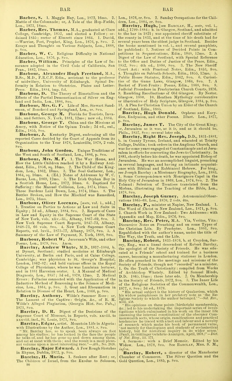 Barber, S. 1. Maggie Hay, Lon., 1S72, 16mo. 2. Mattie of the Colonnade; or, A Tnle of the Hop-Fields, Lon., 1873, 18mo. Barber, Rev. Thomas, M.A., graduated at Clare College, Cambridge, 1852, and elected a Fellow; or- dained 1855 ; rector of Elmsett since 1864. 1. David, —Warrior, Poet, Prophet, King, Lon., 1876, p. Svo. 2. Essays and Thoughts on Various Subjects, Lon., 1888, p. Svo. Barber, W. C. Religious Diflftculty in National Education, Lon., 1876, p. 8vo. Barber, William. Principles of the Law of In- surance adopted in the Civil Code of California, San Fran., 1882, 18ino. Barbour, Alexander Hugh Freeland, M.A., B.Sc, M.D., F.R.C.P. Edin., assistant to the professor of midwifery, University of Edinburgh. Spinal De- formity in Relation to Obstetrics. Plates and Letter- Press. Edin., 1884, imp. fol. Barbour, I>. The Theory of Bimetallism and the Effects of the Partial Demonetization of Silver on Eng- land and India, Lon., 1886, 8vo. Barbour, Mrs. G. F. Life of Mrs. Stewart Sand- eman, of Bonskeid and Springland, Lon., cr. Svo. Barbour, George M. Florida for Tourists. Inva- lids, and Settlers, N. York, 1881, 12mo; new ed., 1884. Barbour, George T. China and the Missions at Amoy, with Notice of the Opium Trade ; 2d ed., enl., Edin., 1855, Svo. Barbour, J. Kentucky Digest, embracing all the reported Cases decided by the Court of Appeals from its Organization to the Year 1878, Louisville, 1878, 2 vols. 8vo. Barbour, John Gordon. Unique Traditions of the West and South of Scotland, Lon., 1886, p. Svo. Barbour, Mrs. M, F. 1. The Way Home, and How the Little Children reached it by a Railway Acci- dent, Edin., 1856, sq. 16mo. 2. The Child of the King- dom, Lon., 1862, 16mo. 3. The Soul G-atherer, Lon., 1864, sq. 16mo. 4. (Ed.) Notes of Addresses by W. C. Burns, Lon., 1869, 12mo. 5. The Irish Orphan Boy in a Scottish Home, Lon., 1872, 16mo. 6. Baptized for Suffering: the Manuel Collision, Lon., 1874, 16mo. 7. Three Burdens Laid Down, Lon., 1874, 16mo. 8. The Bottles Broken, and How the Mischief was Remedied, Lon., 1875, 16ino. Barbour, Oliver Lorenzo, [ante, vol. i., add.,] 1. Treatise on Parties to Actions at Law and Suits in Equity; 2d ed., Albany, 1884, Svo. 2. Reports of Cases in Law and Equity in the Supreme Court of the State of New York, vols, .xliv.-lii., Albany, 1867-69, Svo. 3. New York Supreme Court Reports, 1847-73, Albany, 1848-73, 66 vols. Svo. 4. New York Supreme Court Reports, vol. l.xvii., 1873-77, Albany, 1878, Svo. 5. A Summary of the Law of Payment, N. York, 1888, Svo. Barbour, Robert W. Jeroveam's Wife, and other Poems, Lon., 1879, Svo. Anon. Barclay, Andrew Whyte, M.D., 1817-1884, b. at Dysart, Scotland; studied medicine at Edinburgh University, at Berlin iind Paris, and at Caius College, Cambridge; was phj'sician to St. George's Hospital, London, 1862-82 ; and held various offices in the Koyal College of Physicians, where he was Lumleian lecturer, and in 1881 Harveian orator. 1. A Manual of Medical Diagnosis, Lon., 1S57; 3d ed., 1870, 12mo. 2. Medical Errors : Fallacies connected with the Application of the Inductive Method of Reasoning to the Science of Medi- cine, Lon., 1864, p. Svo. 3. Gout and Rheumatism in Relation to Disease of the Heart, Lon., 1866, p. Svo. Barclay, Anthony. Wilde's Summer Rose; or, The Lament of the Captive: Origin, &a., of R. H. Wilde's Alleged Plagiarism, (Georgia Hist. Soc. Pub.,) 1871, Svo. Barclay, D. R. Digest of the Decisions of the Supreme Court of Missouri, in Reports, vols, xxviii. to xx.wiii. inch, St. Louis, 1871, Svo. Barclay, Edgar, artist. Mountain Life in Algeria: with Illustrations by the Author, Lon., ISSl. r. Svo.  Mr. Barclay has, so to .speak, been always on foot amontr his studies; lie has looked in the face the people he talks of, and he has gone up and down amonif them, and sat at meat with them ; and the result is a most pleas- ant volume upon a most interesting race.—Atli., No. 28i;tj. Barclay, Major Edward. A Few Rough Sketches in Rhyme, Dublin, 1872, p. Svo. Barclay, H. Maria. 1. Seekers after Rest; or, The Children of Israel, from the Exodus to Solomon, 90 Lon., 1876, cr. Svo. 2. Sunday Occupations for the Chil- dren, Lon., 1884, cr. Svo. Barclay, Hugh, [see Barclay, H., ante, vol. i., add.,] 1799-1884; b. in Glasgow, Scotland, and admitted to the bar in 1821; was appointed sheriff substitute of the county in 1833, and at the time of his death had for several years been the oldest judge in Scotland. Besides the books mentioned in vol. i., and several pamphlets, he published: 1. Notices of Deeiiled Points in Com- petitions in Sequestiations, Edin., 1848, 12mo. 2. A Digest of the Law of Scothind, with Special Reference to the OfiRce and Duties of Justice of the Peace, Edin., 1852, Svo; 4th ed., 1S80, Svo. 3. The New Sheriff Court Act: with Practical Notes, Edin., 1853, Svo. 4. Thoughts on Sabbath-Schools, Edin., 1855, 12mo. 5. Public House Statutes, Edin., 1S62, Svo. 6. Curiosi- ties of the Game Laws, Glasgow, 1864, Svo. 7. A Basket of First-Fruits : Poems, Edin., 186S, Svo. 8. Judicial Procedure in Presbyterian Church Courts, 1876. 9. Rambling Recollections of Old Glasgow. By Nestor. Glasgow, 1880. 10. Heathen Mythology corroborative or illustrative of Holy Scripture, Glasgow, 1884, p. Svo. 11. A Plea for Christian Union by an Elder of the Church of Scotland, Edin., 1S85. Barclay, Hugh Donald. Orpheus and Eury- dice, Endyniion, and other Poems, lllust. Lon., 1877, p. Svo. Barclay, James T. The City of the Great King; or, Jerusalem as it was, as it is, and as it should be, Phila., 1857, Svo: several later eds. Barclay, Right Rev. Joseph, D.D., 1831-1881, b. in County Tyrone, Ireland, and educated at Trinity College, Dublin ; took orders in the Anglican Church, and was for some years engaged at Constantinople and at Jeru- salem in efforts for converting the Jews to Christianitj'. In 1881, shortly before his death, he was appointed Bishop of Jerusalem. He was an accomplished linguist, preaching in several languages, and having an intimate acquaint- ance with Biblical and Rabbinical Hebrew. For biog., see Joseph Barclay : a Missionary Biography, Lon., 1883. 1. Some Correspondence with Monsignore Capel in the Holy City of Jerusalem in 1869, Lon., 1S74, Svo. 2. The Talmud: Selection of Treatises translated from the Mishna, illustrating the Teaching of the Bible, Lon., 1878, Svo. Barclay, Joseph Gurney. Astronomical Obser- vations 1865-69, Lon., 1870, 2 vols. 4to. Barclay, P., minister at Napier, New Zealand. 1. The Word of .Christ in New Zealand, Lon., 1S71, p. Svo. 2. Church Work in New Zealand : Two Addresses : with Appendix and Map, Edin., 1876, Svo. Barclay, Rev. Peter, M.A. Via, Veritas, Vita: Discursive Notes on Preaching and on some Types of the Christian Life. By Presbyter. Lon., 1881, Svo. Republished with the author's name, under the title of The Way, the Truth, and the Life. Barclay, Robert, 1833-1876, b. at Croydon, Sur- rey, Eng., was a lineal descendant of Robert Barclay, the apologist of the Society of Friends. He was edu- cated at a Friends' school and trained for a business career, becoming a manufacturing stationer in London. He often ]ireached in the meetings and missions of the Society of Fi'iends, though not  recorded as a minister. 1. On the Truth of Christianity: compiled from Works of Archbishop Whately. Edited by Samuel Hinds, D.D. J865, ISmo; three later eds. 2. On Membership in the Society of Friends, 1872, Svo. 3. The Inner Life of the Religious Societies of the Commonwealth, Lon., 1877, r. Svo ; 3d ed., 1879. His actual subject is the history of Quakerism, which his widow paraphrases in her iirefatory note as 'the Re- ligious Society to which the author belonged.' —Sat. Rev., xliii. 458.  His opinions on these points [birthri.sht membership, &C.J led to his undertaking the important series of inves- tigations which culminated in his work on the inner life (meaning the internal constitutioni of the obscurer Com- monwealth sects, whose origin, ramifications and practical tendencies he traced with a tact and labour and a novelty of research which make his book of permanent value, 'not merely for theologians ami students of ecclesiastical history, but for liistorical inquiry in its wider sense.' (Pauli, in Gottinger Gelehrte-.^nzeigen, .\pril, 1878.)—X>it'(. of Nat. Biog., iii. 171. 4. Sermons: with a Brief Memoir. Edited by his Widow. Lon., 1S7S, Svo. See Barclay, Mrs. S. M., infi-a. Barclay, Robert, a director of the Manchester Chamber of Commerce. The Silver Question and the Gold Question, Lon., 1885, p. Svo.