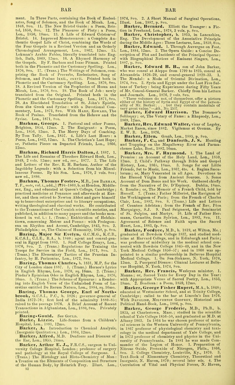 ment. In Three Parts, containing the Book of Ecclesi- astes, Song of Solomon, and the Book of Micah. Lon., 18-48, 8vo. 11. The New Bristol Guide : a Poem, Bris- tol, 1850, 8vo. 12. The Pleasures of Piety: a Poem, Lon., 1860, ISmo. 13. A Life of Edward Colston-->of Bristol. 1-t. Improved Monotessaron : a Complete Au- thentic Gospel Life of Christ, combining the Words of the Four Gospels in a Revised Version and an Orderly Chronological Arrangement, Lon., 1862, 12mo. 15. Lokman's Arabic Fables, literally translated into Eng- lish, Bath, 1869, 12mo. 16. A Rhymed Harmony of the Gospels. By F. Barham and Isaac Pitman. Printed both in the Phonetic and the Customary Spelling. Lon., 187-0, 8vo. 17. (Trans.) The Writings of Solomon, com- prising the Book of Proverbs, Ecclesiastes, Song of Solomon, and Psalms Ix.xii., cxxvii. Printed both in Phonetic and the Customary Spelling. Lon., 1870, 8vo. 18. A Revised Version of the Prophecies of Hosea and Micah, Lon., 1870, 8vo. 19. The Book of Job : newly translated from the Original. Printed both in the Phonetic and the Customary Spelling. Lon., 1871, 8vo. 20. An Elucidated Translation of St. John's Epistle, from the Greek and Syriac : with a Devotional Com- mentary, Lon., 1871, 8vo. With Hare, Edward, The Book of Psalms. Translated from the Hebrew and the Syriac. Lon., 1871, Svo. Barham, George. 1. Pastoral and other Poems, Brighton, 1854, 12mo. 2. The Emigrant: a Poem, Lou., 1856, 12mo. 3. The Merry Days of Coaching. By Tom Tally. Lon., 1857. 4. Life's Last Hours : a Poem, Lon., 1862,12mo. 5. The Christian's Last Hope; or, Pathetic Pieces on Departed Friends, Lon., 1866, 12mo. Barham, Richard Harris Daltoii, d. 1887. 1. The Life and Remains of Theodore Edward Hook, Lon., 1849, 2 vols. 12mo; new ed., rev., 1877. 2. The Life and Letters of the Rev. R. H. Barham, Author of the Ingoldsby Legends : with a Selection from his Miscel- laneous Poems. By his Son. Lon., 1870, 2 vols. Svo; new ed., 1880. Barham, Thomas Foster-, M.B., [see Barham, T.F., «i!(e, vol.i.,add.,] 1T94-1869, b. atHendon, Middle- sex, Eng., and educated at Queen's College, Cambridge ; practised medicine at Penzance and afterwards at Exe- ter, and then retired to Newton Abbot and gave himself up to benevolent enterprises and to literary occupations, writing theological and classical works. He contributed to the Transactions of the Cornish scientific societies, and published, in addition to many papers and the books men- tioned in vol. i.: 1. (Trans.) Enkhiridion of Hehfais- tiown, concerning Metres and Poems : with Prolegom- ena on Rhythm and Accent, Cambridge, 1848, Svo. 2. Philadelphia; or. The Claims of Humanity, 1868, p. Svo. Baring, Major Sir Evelyn, G.C.M.G., K.C.B., K.C.S.I., C.I.E., R.A., b. 1840 ; agent and consul-gen- eral in Egypt from 1883. 1. Staff College Essays, Lon., 1870, Svo. 2. (Trans.) Regulations for Training the Troops for Service in the Field, Lon., 1871, Svo. 3. (Trans.) The Elementary Tactics of the Prussian In- fantry, by H. Perizonius, Lon., 1872, Svo. Baring, Thomas Charles, b. 1831, M.P. for the City of London since 1887. 1. (Trans.) Horace's Lyrics in English Rhyme, Lon., 1870, sq. 16mo. 2. (Trans.) Pindar's Epinician Odes in English Rhyme, Lon., 1876, 16mo. 3. (Trans.) The Scheme of Epicurus : a Render- ing into English Verse of the Unfinished Poem of Lu- cretius entitled De Rerum Natura, Lon., 1884, sq. 16mo. Baring, Thomas George, Earl of North- brook, G.C.S.I., P.O., b. 1826; governor-general of India 1872-76 ; first lord of the admiralty 1880-85 ; raised to the peerage 1876. A Brief Account of Recent Transactions in Afghanistan, Lon., 1880, Svo. Privately printed. Baring-Gould. See Gould. Barke, Lizzie. Life-Scenes from a Children's Hospital, Lon., 1S81, 12mo. Barker, A. Introduction to Chemical Analysis, (Inorganic Qualitative,) Lon., 1884, 12mo. Barker, Alfred, M.D. Deafness and Diseases of the Ear, Lon., 1865, 24rao. Barker, Arthur E. J., F.R.C.S., surgeon to Uni- versity College Hospital, London ; professor of surgery and pathology at the Royal College of Surgeons. 1. (Trans.) The Histology and Histo-Chemistry of Man : a Treatise on the Elements of Comjiosition and Structure of the Human Body, by Heinrich Frey. lUust. Lon., 92 1874, Svo. 2. A Short Manual of Surgical Operations. Illust. Lon., 1887, p. Svo. Barker, Bernard. Elliott the Younger: a Fic- tion in Freehand, Lon., 1878, 3 vols. p. Svo. Barker, Christopher, b. 1815, in Lancashire, Eng. The Development of the Associative Principle during the Middle Ages: Three Lectures, Lon., 1859, Svo. Barker, Edward. 1. Through Auvergne on Foot. Lon., 1884, 12mo. 2. The Opera Guide: a Concise De- scription of Plot and Incidents of the Principal Operas: with Biographical Notices of Eminent Singers, Lon., 1887, p. Svo. Barker, Edward B. B., son of John Barker, who was consul at Aleppo from 1799 to 1825, consul at Alexandria 1826-29, and consul-general 1829-33. 1. The Mendal: a Mode of Oriental Divination, Lon., 1874, Svo. 2. Syria and Egypt under the Last Five Sul- tans of Turkey : being Experiences during Fifty Years of Mr. Consul-General Barker. Chiefly from his Letters and Journals. Lon., 1876, 2 vols. Svo.  These volumes do not, of themselves, offer a picture either of the history of Syria and Egypt or of the person- ality of Mr. Barker; . . . but they contain materials of very great value.—Ath., No. 2557. Barker, Edward Harrison. The Dreamer's Soliloquy; or, The Votary of Fame: a Rhapsody, Lon., 1869, 12mo. Barker, Rev. EdAvard Waller, vicar of Legsby, Market Rasen, since 1882. Vigilemus et Oremus. By E. W. B. Lon., 1876. Barker, Ellen. Graab, Lon., 1885, p. Svo. Barker, F. C, and Danforth, J. S. Hunting and Trapping on the Magalloway River and Parma- chenee Lake, Bost., 1882, 16mo. Barker, Mrs. F. Raymond. 1. The Land of Promise : an Account of the Holy Land, Lon., 1859, 12mo. 2. Child's Pathway through Bible and Gospel History, Lon., 1865, ISnio. 3. Songs for our Little Friends, Set to Music, Lon., 1867, 4to. 4. ReginaSsecu- lorum; or, Mary Venerated in all Ages. Devotions to the Blessed Virgin from Ancient Sources. 5. Some Account of Dom Bosco and his Work. Gathered chiefly from the Narrative of Dr. D'Espiney. Dublin, ISmo. 6. Rosalie ; or, 'The Memoir of a French Child, told by Herself. 7. (Trans.) Father Milleriot, the Ravignon of the Workingmen of Paris; from the French of Charles Clair, Lon., 1882, Svo. 8. (Trans.) Life and Letters of Countess Adelstan; from the French of Rev. Pere Marquigny, S.J. 9. Paul Seigneret, the Seminarist of Sc. Sulpice, and Martyr. 10. Life of Father Her- mann, Carmelite, from Sylvian, Lon., 1883, Svo. 11. Agreement of Science and Faith upon the Sacred Heart, Lon., 1883, fp. Svo. Barker, Fordyce, M.D., b. 1819, at Wilton, Me.; graduated at Bowdoin College 1837, and studied med- icine at Harvard College, and in Edinburgh and Paris; was professor of midwifery in the medical school con- nected with Bowdoin College 1845-49, and in the New York Medical College 1860-57 ; and in 1860 was ap- pointed to a similar professorship in Bellevue Hospital Medical College. 1. On Sea-Sickness, N. York, 1870, 12mo. 2. Puerperal Dise.ase : Clinical Lectures at Belle- vue Hospital, N. York, 1874, Svo. Barker, Rev. Francis, AVesleyan minister. 1. Manna; or. Sacred Texts for Every Day in the Year: with Appropriate Verses of Sacred Poetry, Lon., 1863, ISmo. 2. Boadicea : a Poem, 1859, 12mo. Barker, George Fisher Rupert, M.A., b. 1848; educated at Westminster School, and at Trinity College, Cambridge; called to the bar at Lincoln's Inn 1S76. AVith Dauglish, Milverton Godfrey, Historical and Political Hand-Book, Lon., 1886, p. Svo. Barker, George Frederic, M.D., Ph.B., b. 1835, at Charlestown, Mass. ; studied in the scientific school of Yale College 1856-58, and graduated as M.D. at Albany 1863. In 1864 he was chosen professor of natu- ral sciences in the Western University of Pennsylvania, in 1867 professor of physiological chemistry and toxi- cology in the medical department of Yale College, and in 1873 professor of chemistry and physics in the Uni- versity of Pennsylvania. In 1881 he was made Com- mander of the Legion of Honor. 1. Preparation of Nitrous Oxide, Protoxide of Nitrogen, Phila., 1866, Svo. 2. College Chemistry, Louisville, Ky., 1870. 3. Text-Book of Elementary Chemistry, Theoretical and Inorganic, N. Haven, 1870 ; several later eds. 4. The Correlation of Vital and Physical Forces, N. Haven,