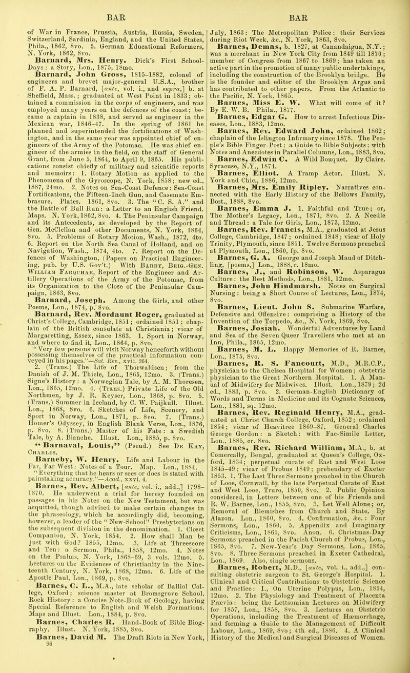 of War in France, Prussia, Austria, Russia, Sweden, Switzerland, Sardinia, England, and the United States, Phila., 1862, 8vo. 6. German Educational Reformers, N. York, 18fi2, 8vo. Barnard, 31rs. Henry. Dick's First Sohool- Days : a Story, Lon., 1875, ISmo. Barnard, John Gross, 1815-1882, colonel of engineers and brevet major-general U.S.A., brother of F. A. P. Barnard, [ante, vol. i., and supra,] b. at Sheffield, Mass.; graduated at West Point in 1833; ob- tained a commission in the corps of engineers, and was employed many years on the defences of the coast; be- came a captain in 1838, and served as engineer in the Mexican war, 1846-47. In the spring of 1861 he planned and superintended the fortifications of Wash- ington, and in the same year was appointed chief of en- gineers of the Army of the Potomac. He was chief en- gineer of the armies in the field, on the staff of General Grant, from June 5, 1864, to April 9, 1865. His publi- cations consist chiefly of military and scientific reports and memoirs: 1. Rotary Motion as applied to the Phenomena of the Gyroscope, N. York, 1858; new ed., 1887, 24mo. 2. Notes on Sea-Coast Defence: Sea-Coast Fortifications, the Fifteen-Inch Gun, and Casemate Em- brasure. Plates. 1861, 8vo. 3. The  C. S. A. and the Battle of Bull Run: a Letter to an English Friend. Maps. N. York, 1862, 8vo. 4. The Peninsular Campaign and its Antecedents, as developed by the Report of Gen. McClellan and other Documents, N. York, 1864, 8vo. 5. Problems of Rotary Motion, Wash., 1872, 4to. 6. Report on the North Sea Canal of Holland, and on Navigation, Wash., 1874, 4to. 7. Report on the De- fences of Washington, (Papers on Practical Engineer- ing, pub. by U.S. Gov't.) With Barry, Brig.-Gen. William Farquhar, Report of the Engineer and Ar- tillery Operations of the Army of the Potomac, from its Organization to the Close of the Peninsular Cam- paign, 1863, 8vo. Barnard, Joseph. Among the Girls, and other Poems, Lon., 1874, p. 8vo. Barnard, Rev. Mordaunt Roger, graduated at Christ's College, Cambridge, 1851 ; ordained 1851 ; chap- Iain of the British consulate at Christiania; vicar of Margaretting, Essex, since 1863. 1. Sport in Norway, and where to find it, Lon., 1864, p. 8vo.  Very few persons will visit Norway henceforth without possessing themselves of the practical information con- veyed in his pages.—Sai. Rev., xvii. 264. 2. (Trans.) The Life of Thorwaldsen; from the Danish of J. M. Thiele, Lon., 1865, 12mo. 3. (Trans.) Signe's History : a Norwegian Tale, by A. M. Thoresen, Lon., 1865, 12mo. 4. (Trans.) Private Life of the Old North men, by J. R. Keyser, Lon., 1868, p. 8vo. 5. (Trans.) Summer in Iceland, by C. W. Paijkull. Illust. Lon., 1868, 8vo. 6. Sketches of Life, Scenery, and Sport in Norway, Lon., 1871, p.. 8vo. 7. (Trans.) Homer's Odyssey, in English Blank Verse, Lon., 1876, p. 8vo. 8. (Trans.) Master of his Fate: a Swedish Tale, by A. Blanche. Illust. Lon., 1885, p. 8vo.  Barnaval, Louis, (Pseud.) See Db Kay, Charles. Barneby, W. Henry. Life and Labour in the Far, Far West: Notes of a Tour. Map. Lon., 1884.  Everything that he hears or sees or does is stated with painstaking accuracy.—Acad., xxvi. 4. Barnes, Rev. Albert, [ante, vol. i., add.,] 1798- 1870. He underwent a trial for heresy founded on passages in his Notes on the New Testament, but was acquitted, though advised to make certain changes in the phraseology, which he accordingly did, becoming, however, a leader of the  New-School Presbyterians on the subsequent division in the denomination. 1. Closet Companion, N. York, 1854. 2. How shall Man be just with God ? 1855, 12mo. 3. Life at Threescore and Ten: a Sermon, Phila., 1858, 12mo. 4. Notes on the Psalms, N. York, 1868-69, 3 vols. 12mo. 5. Lectures on the Evidences of Christianity in the Nine- teenth Century, N. York, 1868, 12mo. 6. Life of the Apostle Paul, Lon., 1869, p. 8vo. Barnes, C. L., M.A., late scholar of Balliol Col- lege, Oxford; science master at Bromsgrove School. Rock History: a Concise Note-Book of Geology, having Special Reference to English and AVelsh Formations. Maps and Illust. Lon., 1884, p. 8vo. Barnes, Charles R. Hand-Book of Bible Biog- raphy. Illust. N. York, 1885, 8vo. Barnes, David M. The Draft Riots in New York, 96 July, 1863: The Metropolitan Police : their Services during Riot Week, &c., N. York, 1863, 8vo. Barnes, Demas, b. 1827, at Canandaigua, N.Y.; was a merchant in New York City from 1849 till 1870 ; member of Congress from 1867 to 1869 ; has taken an active part in the promotion of many public undertakings, including the construction of the Brooklyn bridge. He is the founder and editor of the Brooklyn Argus and has contributed to other papers. From the Atlantic to the Pacific, N. York, 1865. Barnes, Miss E. W. What will come of it? By E. W. B. Phila., 1877. Barnes, £dgar G. How to arrest Infectious Dis- eases, Lon., 1883, 12mo. Barnes, Rev. Edward John, ordained 1862; chaplain of the Islington Infirmary since 1878. The Peo- ple's Bible Finger-Post: a Guide to Bible Subjects : with Notes and Anecdotes in Parallel Columns, Lon., 1883, 8vo. Barnes, Edwin C. A Wild Bouquet. By Claire. Syracuse, N.Y., 1874. Barnes, Elliot. A Tramp Actor. Illust. N. York and Chic, 1886, 12mo. Barnes, 3Irs. Emily Ripley. Narratives con- nected with the Early History of the Bellows Family, Bost., 1888, 8vo. Barnes, Emma J. 1. Faithful and True; or, The Mother's Legacy, Lon., 1871, 8vo. 2. A Needle and Thread : a Tale for Girls, Lon., 1873, 12mo. Barnes, Rev. Francis, M.A., graduated at Jesus College, Cambridge, 1847; ordained 1848; vicar of Holy Trinity, Plymouth, since 1851. Twelve Sermons preached at Plymouth, Lon., 1860, fp. 8vo. Barnes, G. A. George and Joseph Maud of Ditch- ling, [poems,] Lon., 1888, r. 18mo. Barnes, J., and Robinson, W. Asparagus Culture: the Best Methods, Lon., 1881, 12mo. Barnes, John Hindniarsh. Notes on Surgical Nursing: being a Short Course of Lectures, Lon., 1874, 8vo. Barnes, Lieut. John S. Submarine Warfare, Defensive and Offensive: comprising a History of the Invention of the Torpedo, Ac, N. York, 1869, 8vo. Barnes, Josiah. Wonderful Adventures by Land and Sea of the Seven Queer Travellers who met at an Inn, Phila., 1865, 12mo. Barnes, M. L. Happy Memories of R. Barnes, Lon., 1875, 8vo. Barnes, R. S. Fancourt, M.D., M.R.C.P., physician to the Chelsea Hospital for Women ; obstetric physician to the Great Northern Hospital. 1. A Man- ual of Midwifery for Midwives. Illust. Lon., 1879; 2d ed., 1883, p. 8vo. 2. German-English Dictionary of Words and Terms in Medicine and its Cognate Sciences) Lon., 1881, sq. 12mo. Barnes, Rev. Reginald Henry, M.A., grad- uated at Christ Church College, Oxford, 1852; ordained 1854; vicar of Heavitree 1869-87. General Charles George Gordon : a Sketch: with Fac-Simile Letter, Lon., 1885, cr. 8vo. Barnes, Rev. Richard William, M.A., b. at Comercally, Bengal, graduated at Queen's College, Ox- ford, 1834; perpetual curate of East and West Looe 1845-49; vicar of Probus 1849: prebendary of Exeter 1853. 1. The Last Three Sermons preached in the Church of Looe, Cornwall, by the late Perpetual Curate of East and West Looe, Truro, 1850, 8vo. 2. Public Opinion considered, in Letters between one of his Friends and R. W. Barnes, Lon., 1855, 8vo. 3. Let Well Alone; or. Removal of Blemishes from Church and State. By Alazon. Lon., 1860, 8vo. 4. Confirmation, Ac. : Four Sermons, Lon., 1860. 5. Appendix and Imaginary Criticisms, Lon., 1865, 8vo. Anon. 6. Christmas-Day Sermons preached in the Parish Church of Probus, Lon., 1865, 8vo. 7. New-Year's Day Sermons, Lon., 1865, 8vo. 8. Three Sermons preached in Exeter Cathedral, Lon., 1869. Also, single sermons. Barnes, Robert, M.D., [ante, vol. i., add.,] con- sulting obstetric surgeon to St. George's Hospital. 1. Clinical and Critical Contributions to Obstetric Science and Practice: I., On Uterine Polypus, Lon., 1854, 12mo. 2. The Physiology and Treatment of Placenta Prajvia: being the Lettsomian Lectures on Midwifery for 1857, Lon., 1858, 8vo. 3. Lectures on Obstetric Operations, including the Treatment of Hajmorrhage, and forming a Guide to the Management of Difficult Labour, Lon., 1869, 8vo; 4th ed., 1SS6. 4. A Clinical History of the Medical and Surgical Diseases of Women.