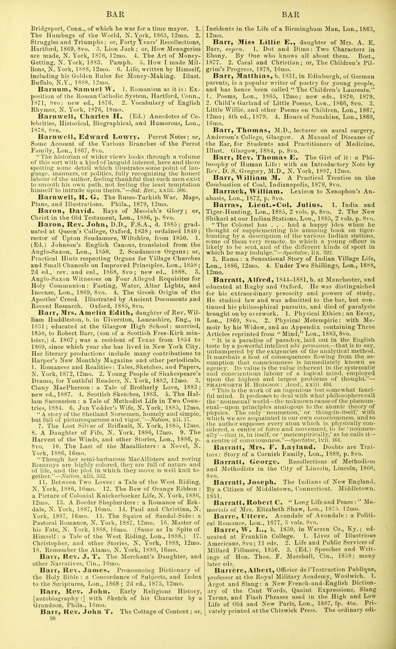 Bridgeport, Conn., of which he was for a time mayor. 1. The Humbugs of tlie World, N.York, 1865, 12mo. 2. Struggles and Triumphs ; or, Forty Years' Recollections, Hartford, 1869, 8vo. 3. Lion Jack ; or. How Menageries are made, N. York, 1876, 12mo. 4. The Art of Money- Getting, N. York, 1883. Paraph. 5. How I made Mil- lions, N. York, 18S8, ]2mo. 6. Life, written by Himself, including his Golden Rules for Money-Making. lUust. Buffalo, N.Y., 18S8, 12mo. Bai'lium, Samuel W. 1. Romanism as it is: Ex- position of the Roman Catholic System, Hartford, Conn., 1S71, Svo; new ed., 1876. 2. Vocabulary of English Rhymes, N. York, 1876, 18mo. Barnwell, Charles H. (Ed.) Anecdotes of Ce- lebrities, Historical, Biographical, and Humorous, Lon., 1878, Svo. Barnwell, Edward Lowry. Perrot Notes; or. Some Account of the Various Branches of the Perrot Family, Lon.. 1867, Svo. The historian of wider views looks through a volume of this sort with a kind of languid interest, here and there spotting some detail which illustrates some point of lan- guage, manners, or politics, fully recognizing the honest labour of the author, feeling thankful that such men exist to smooth his own path, not feeling the least temptation himself to intrude upon theirs.—Sat. Eev., xxiii. 506. Barnwell, K. G. The Russo-Turkish War. Maps, Plans, and Illustrations. Phila., 1879, 12mo. Baron, David. Rays of Messiah's Glory; or, Christ in the Old Testament, Lon., 1886, p. Svo. Baron, Rev. John, D.D., F.S.A., d. 18S5; grad- uated at Queen's College, Oxford, 1838; ordained 1840; rector of Upton Scudamore, Wiltshire, from 1850. 1. (Ed.) Johnson's English Canons, translated from the Anglo-Saxon, Lon., 1850. 2. Scudamore Organs; or. Practical Hints respecting Organs for Village Churches and Small Chancels on Improved Principles, Lon., 1868; 2d ed., rev. and enl., 1868, Svo; new ed., 1888. 3. Anglo-Saxon Witnesses on Four Alleged Requisites for Holy Communion : Fasting, Water, Altar Lights, and Incense, Lon., 1869, Svo. 4. The Greek Origin of the Apostles' Creed. Illustrated by Ancient Documents p,nd Recent Research. Oxford, 1885, Svo. Barr, Mrs. Amelia Edith, daughter of Rev. Wil- liam Huddleston, b. in Ulverston, Lancashire, Eng., in 1S31; educated at the Glasgow High School; married, 1850, to Robert Barr, (son of a Scottish Free-Kirk min- ister,) d. 1867 ; was a resident of Texas from 1854 to 1869, since which year she has lived in New York City. Her literary productions include many contributions to Harper's New Monthly Magazine and other periodicals. 1. Romances and Realities: Tales, Sketches, and Papers, N. York, 1872,12mo. 2. Young People of Shakespeare's Drama, for Youthful Readers, N. York, 1882, 12mo. 3. Cluny MacPherson : a Tale of Brotherly Love, 1883; new ed., 1887. 4. Scottish Sketches, 1883. 5. The Hal- lam Succession : a Tale of Methodist Life in Two Coun- tries, 1884. 6. Jan Vedder's Wife, N. York, 1SS5, 12mo. •' A story of the Shetland Norsemen, homely and simple, but full of picturesqueness and vigor.—Nation, xli. 17. 7. The Lost Silver of Briffault, N. York, ISSo, 12mo. 8. A Daughter of Fife, N. York, 1886, 12mo. 9. The Harvest of the Winds, and other Stories, Lon., 1886, p. Svo. 10. The Last of the Macallisters : a Novel, N. York, 1886, 16mo. Though her semi-barbarous MacAUisters and roving Romanys are highly colored, they are full of nature and of life, and the plot in which they move is well knit to- gether.—Nation, xlii. 532. 11. Between Two Loves: a Tale of the West Riding, N. York, 1886, 16mo. 12. The Buw of Orange Ribbon : a Picture of Colonial Knickerbocker Life, N. York, 1886, 12mo. 13. A Border Shepherdess : a Romance of Esk- dale, N. York, 1887, 16mo. 14. Paul and Christina, N. York, 1887, 16mo. 15. The Squire of Sandal-Side: a Pastoral Romance, N. York, 1887, 12mo. 16. Master of his Fate, N. York, 1888, 16mo. (Same as In Spite of Himself: a Tale of the West Riding, Lon., 1888.) 17. Christopher, and other Stories, N. York, 1888, 12mo. IS. Remember the Alamo, N. York, 1888, 16mo. Barr, Rev. J. T. The Merchant's Daughter, and other Narratives, Cin., Kimo. Barr, Rev. James. Pronouncing Dictionary of the Holy Bible : a Concordance of Subjects, and Index to the Scriptures, Lon., 1868 ; 2d ed., 1875, 12mo. Barr, Rev. John. Early Religious History, [autobiography :] with Sketch of his Character by a Grandson, Phila., 18mo. Barr, Rev. John T. The Cottage of Content; or, 98 Incidents in the Life of a Birmingham Man, Lon., 1863, 12mo. Barr, Miss Lillie E., daughter of Mrs. A. E. Barr, snjyra. 1. Dot and Dime: Two Characters in Ebony. By One who knows all about them. Bost., 1877. 2. Coral and Christian; or. The Children's Pil- grim's Progress, 1878, 16mo. Barr, Matthias, b. 1831, in Edinburgh, of German parents, is a popular writer of poetry for young people, and has hence been called The Children's Laureate. 1. Poems, Lon., 1865, 12mo; new eds., 1870, 1879. 2. Child's Garland of Little Poems. Lon., 1866, Svo. 3. Little Willie, and other Poems on Children, Lon., 1867, 12mo; 4th cd., 1879. 4. Hours of Sunshine, Lon., 1869, 16mo. Barr, Thomas, M.D., lecturer on aural surgery, Anderson's College, Glasgow. A JNIanual of Diseases of the Ear, for Students and Practitioners of Medicine. Illust. Glasgow, 1884, p. Svo. Barr, Rev. Thomas E. The Gist of it: a Phi- losophy of Human Life: with an Introductory Note by Rev. D. S. Gregory, M.D., N. York, 1887, 12mo. Barr, William M. A Practical Treatise on the Combustion of Coal, Indianapolis, 1879, Svo. Barrack, William. Lexicon to Xenophon's An- abasis, Lon., 1872, p. Svo. Barras, Lieut.-Col. Julius. 1. India and Tiger-Hunting, Lon., 1885, 2 vols. p. Svo. 2. The New Shikari at our Indian Stations, Lon., 1885, 2 vols. p. Svo.  The Colonel has . . . had a happy idea when he thought of supplementing his amusing book on tiger- huntmg by a description of the various Indian stations, some of them very remote, to which a young officer is likely to be sent, and of the dilferent kinds of sport in which he may indulge.—Spectator, lix. 392. 3. Rama : a Sensational Story of Indian Village Life, Lon., 1886, 12mo. 4. Under Two Shillings, Lon., 1888, 12mo. Barratt, Alfred, 1844-1881, b. at Manchester, and educated at Rugby and Oxford. He was distinguished for his extraordinary precocity and powers of study. He studied law and was admitted to the bar, but con- tinued his philosophical pursuits, and died of paralysis brought on by overwork. 1. Physical Ethics : an Essay, Lon., 1869, Svo. 2. Physical Metempiric: with Me- moir by his Widow, and an Appendi.x containing Three Articles reprinted from  Mind, Lon., 1883, Svo.  It is a paradise of paradox, laid out in the English taste by a powerful intellect sibi perniissiis,—that is to say, unhampered by the exigencies of the analytical method. It marshals a host of consequences flowing from the as- sumption that consciousness is immediately known as agency. Its value is the value inherent in the systematic and conscientious labour of a logical mind, employed upon the highest and largest problems of thought.— Shadworth H. Houoson : Acad., xxiii. 404. Tliis is the work of an iufienious but somewhat fanci- ful mind. It professes to deal with what philosophers call the ' noumenal' world—the unknown cause of the phenom- enal—upon principles analogous to the atomic theory of physics. The oidy ' nouinenon,' or ' thing-in-itself,' with which we are acquainted is our own consciousness, and so the author supposes every atom which is, physically con- sidered, a centre of force and movement, to be ' noumen- ally'—that is, in itself, or ' nietempirically,' as he calls it— a centre of consciousness.—Spectator, Ivii. 161. Barratt, Mrs. F. Layland. Doubts are Trai- tors: Story of a Cornish Family, L(m., 1888, p. Svo. Barratt, George. Recollections of Methodism and Methodists in the City of Lincoln, Lincoln, 1S()6, Svo. Barratt, Joseph. The Indians of New England. By a Citizen of Middletown, Connecticut. Middletown, 1851. Barratt, Robert C.  Long Life and Peace :  Me- morials of Mrs. Elizabeth Shaw, Lon., 187.'). 12mo. Barre, Uttere. Avondalc of Avondale : a Politi- cal Romance. Lon., 1877, 3 vols. Svo. Barre, W. L., b. 1S30, in Warren Co., Ky.; ed- ucated at Franklin College. 1. Lives of Illustrious Americans, Svo; 11 eds. 2. Life and Public Services of Millard Fillmore, 1856. 3. (Ed.) Speeches and Writ- ings of Hon. Thos. F. Marshall, Cin., 1808; many later eds. Barrere, Albert, Officicr de ITnstruction Publique, professor at the Royal Military Academy, Woolwich. 1. Argot and Slang: a New French-and-English Diction- ary' of the Cant Words, Quaint Expressions, Slang Terms, and Flasli Phrases used in the High and Low Life of Old and New Paris, Lon., 18S7, fp. 4to. Pri- vately printed at the Chiswick Press. The ordinary edi-
