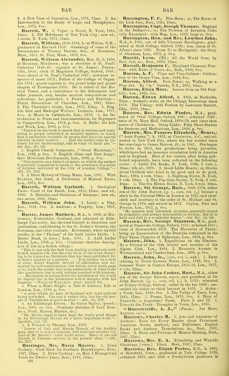 2. A New View of Causation, Lon., 1S71, 12mo. 3. An Introduction to the Study of Logic and Metaphysics, Lon., 1875, 8vo. Barrett, W. 1. Vigor: a Novel, N. York, 1864, 12mo. 2. Old Merchants of New Yorli City; new ed., 5 series, N. Yorl5, 1871, 12mo. Barrett, William, 1836-1888, b. at Wilton, N.H.; graduated at Harvard 1859. Genealogy of some of the Descendants of Thomas Barrett, Sen., of Braintree, Mass., 1635, St. Paul, Minn., 1888, 8vo. Barrett, William Alexander, Mus. D., b. 1836, at Hackney, Middlese.x; was a chorister at St. Paul's Cathedral 1846-19; organist at St. James', Penton- ville, 1854; clerk of Magdalen College, O.xford, 1861; vicar-choral of St. Paul's Cathedral 1867 ; assistant in- spector of music 1872; Fellow of the College of Organ- ists 1874; grand organist to the grand lodge and grand chapter of Freemasons 1888. He is editor of the Mu- sical Times, and a contributor to the Athenaeum and other journals, and, besides musical comjiositions and collections, has published : 1. Flowers and Festivals— Floral Decorations of Churches, Lon., 1867, 16mo. 2. The Chorister's Guide, Lon., 1873, 12mo. 3. Eng- lish Glee and Madrigal Writers: Lectures, Lon., 1877, Svo. 4. Music in Cathedrals, Lon., 1878. 5. An In- troduction to Form and Instrumentation, for Beginners in Composition, Lon., 1879, p. 8vo. 6. Balfe: his Life and Work, Lon., 1882, p. 8vo.  There is in the book so much that is curious and inter- esting to people interested in musical matters, so much that is eminently readable by people that have no special interest in such matters, . . . that the author may be ex- cused for his shortcomings, odd as some of them are.— Sat. Rev., liv. 580. 7. English Church Composers, (Great Musicians,) Lon., 1882, p. 8vo. 8. English Glees and Part Songs: their Historical Development, Lon., 1886, p. Svo.  This treatise on a branch of music on which the author is specially competent to speak is the substance of a series of lectures delivered at the City of London College.— Ath., No. 3123. 9. A Short History of Cheap Music, Lon., 1887. With Stainer, Sir John, A Dictionary of Musical Terms, Lon., 1875, Svo. Barrett, William Garland. 1. Geological Facts: Crust of the Earth, Lon., 1855, 12mo; new ed., 1860. 2. Sketches and Skeletons of Sermons; new ed., two series, 1861, 12mo. Barrett, William John. 1. Leoni: a Play, Lon., 1841, Svo. 2. Andreas: a Tragedy, Lon., 1857, Svo. Barrie, James Matthew, M.A., b. 1860, at Kir- riemuir, Forfarshire, Scotland, and educated at Edin- burgh University, has devoted himself to literature and journalism, contributing to the >St. James's Gazette, the Scotsman, and other journals. Kirriemuir, where he still resides, is the Thrums of his Auld Lichts Idylls. 1. Better Dead, [a story,] Lon., 1887. 2. Auld Lichts Idylls, Lon., 1888, p. Svo. (Contains sketches descrip- tive of life in a Scotch village.) This is notonly the best book dealing exclusively with Scotch humble life, but theonly book of the kind deserv- ing to be classed as literature that has been published for at least a quarter of a century. ... It is written in a style of clear, direct English, devoid of affectation and un- marred by self-consciousness, but which, every tenth page or so, leads the reader into some ambuscade of what looks like quaintness, but is only realism touched with humour. . . . Hissuccess in toning down the harshness of the world he depicts lies in the tenderness which mingles with his humour.—William Wallace: Acad., xxxiii. 354. 3. AVhen a Man's Single: a Tale of Literary Life in London, Lon., 1888, p. Svo.  A story which no man of Scotland will read without being rewarded. The tale is rather thin, but the old peo- ple of Thrums are as good as ever.—Atli., iN'o. 3197. 4. An Edinburgh Eleven. By Gavin Ogilvy, (pseud.) Lon., 1888, cr. Svo. (Contains sketches of Lord Rose- bery. Profs. Masson, Blackie, &c.) Mr. Barrie ought to have kept the really good things in An Edinburgh Eleven for a more important work.~ Upeclalor, l.xii. 147. 6. A Window in Thrums, Lon., 1889. Lovers of Gait and Mansie Wauch, of the hodden gray, and of Lowland humour, will welcome another vol- ume of Mr. Barrie's ' Auld Licht' series. Many of our old friends in Thrums survive in the present story.—-vltt., No. 3217. Barringer, Mrs. Maria Massey. 1. Dixie Cookery : Cook-Book for Southern Housekeepers, Bost., 1867, 12mo. 2. Dixie Cookery ; or. How I Managed my Table for Twelve Years, Bost., 1S70, 12mo. 100 Barrington, F. C. Fitz-Hern; or. The Rover of the Irish Seas, Bost., 1865, 16mo. Barrington, Capt. Joseph Thomas. England on the Defensive; or, The Problem of Invasion Criti- cally Examined : with Map, Lon., 1882, large cr. Svo. Barrington, Plon. and Rev. Lowther John, M.A., b. 1805, son of tifth Viscount Barrington; grad- uated at Oriel College, Oxford, 1825; hon. canon of St. Alban's since 1868. From Ur to Machpelah : the Story of Abraham, Lon., 1872, p. Svo. Barritt, Leon. (Ed.) All the World Over, by Rail, Sail, Bost., 1882, 12mo. Barroll, Benjamin C. Maryland Chancery Prac- tice : with Rules of Court, Ac, Bait., 1869, Svo. Barron, A. F. Vines and Vine-Culture : Cultiva- tion of the Grape-Vine, Lon., 1883, Svo. Barron, Alfred. Foot-Notes; or, AValking as a Fine Art. By Q. Oneida, N.Y., 1875, 16mo. Barron, Eliza Mary. Leaves from an Old Port- folio. Lon., 1865, Svo. Barron, Elwyn Alfred, b. 1855, at Nashville, Tenn. ; dramatic critic on the Chicago Interocean since 1879. The Viking: with Preface by Lawrence Barrett, Chic, 1888, 12mo. Barrow, Rev. Edwin Pinder, M.A., grad- uated at Oriel College, Oxford, 1867 ; ordained 1867; tutor of St. Mary Hall, Oxford, 1870-79, and since then rector of Cholderton. Stray Links : Fifty Short Studies for Sermons and Meditations, Lon., 1888, p. Svo. Barrow, Mrs. Frances Elizabeth, (Mease,) ( Aunt Fanny,) b. 1822, at Charleston, S.C., and ed- ucated in New York City, where she has resided since her marriage to James Barrow, Jr., in 1841. She began to write in 1855, her productions being juveniles, which have had an immense circulation both in America and in England. Most of her stories, after being pub- lished separately, have been collected in the following series: 1. Little Pet Books, N. York, 1860, 3 vols. r. 16mo; 5th ed., 1876. 2. Good Little Hearts; or. Stories about Children who tried to be good and to do good, Bost., 1864, 4 vols. 12mo. 3. Nightcap Series, N. York, 6 vffls. 16mo. 4. The Pop-Gun Stories, N. York, 6 vols. 16mo. 5. The Six Mitten Books, N. York, 6 vols. 16mo. Barrow, Sir George, Bart., 1806-1876, eldest son of Sir John Barrow, \_q. v., ante, vol. i.,] became a clerk in the Colonial Office in London in 1825, and chief clerk and secretary to the order of St. Michael and St. George in 1870, and retired in 1872. Ceylon, Past and Present, Lon., 1857, p. Svo. He appears well informed, accurate, generally sound In judgment, and always honourable in feeling; but he is hard and dull to a wonderful degree.—Sat. Rev., iii. 336. Barrow, Rev. George Staunton, M.A., grad- uated at Pembroke College, Oxford, 1857 ; ordained 1857 ; vicar of Stowmarket 1876. The Mysteries of Christ: being an Examination of the Doctrine contained in the First Three Chapters of Ephesians, Lon., 1876, p. Svo. Barrow, John. 1. Expeditions on the Glaciers. By a Private of the 38th Artists' and member of the Alpine Club. Lon., 1864. 2. Mountain Ascents in Westmoreland and Cumberland, Lon., 1886, p. Svo. Barrow, John, Jr., [ante, vol. i., add.] 1. Facts relating to North-Eastern Texas, Lon., 1849, Svo. 2. Summer Tours in Central Europe, 1853-56, Lon., 1857, 3 vols. 12mo. Barrow, Sir John Croker, Bart., M.A., eldest son of Sir George Barrow, supra, and grandson of Sir John Barrow, [q. c, ante, yo\. i.,] b. 1833 ; educated at Trinity College, Oxford; called to the bar 1869 ; suc- ceeded his father as third baronet in 1876. 1. Arden: a Poem, Lon., 1856, Svo. 2. The Valley of Tears, Lon., 1865, 12mo. 3. Poems, Lon,, 1876, Svo. 4. Mary of Nazareth : a Legendary Poem. Parts I. and II. 5. Towards the Truth : Thoughts in Verse, Lon., 1SS5.  Barrowcliffe, A. J., (Pseud.) See Mott, Alfred, infra. Barrows, Charles M. 1. Acts and Anecdotes of Authors : Facts for Every Reader about Prominent American Books, Authors, and Publishers, English Books and Authors, Translations, Ac, Bost,, 1887, 12mo. 2. Facts and Fictions of Mental Healing, Bost., 1887, 12mo, Barrows, Mrs. E. A. Friendship and Wayside Gleanings, [verse.] Illust. Bost., 1887, 12mo. Barrows, Rev. Elijah Porter, D.D., b. 1805, at Mansfield, Conn.; graduated at Yale College 1826, ordained 1832, and held a Presbyterian pastorate in