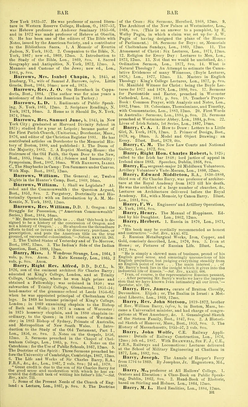 New York 1835-37. He was professor of sacred litera- ture in Western Reserve College, Hudson, 0., 1837-52, was Hebrew professor at Andover Seminary 1853-06, and in 1872 was made professor of Hebrew at Oberlin, 0. He has been one of the editors of The Bible with Notes, issued by the American Society, and a contributor to the Bibliotheoa Sacra. 1. A Memoir of Evertin Judson, N. York, 1852. 2, Companion to the Bible, N. York, 1867 ; new ed., 1869, 12mo. 3. Introduction to the Study of the Bible. Lon., 1869, 8vo. 4. Sacred Geography and Antiquities, N. York, 1872, 12mo. 5. Manners and Customs of the Jews; new ed., Lon., 1884, p. Svo. Barrows, Mrs. Isabel Chapin, b. 1845, at Irasburg, Vt., wife of Samuel J. Barrows, infra. Little Gracie, Bost,, 1864, IGmo; new ed., 1876. Barrows, Kev. J. O. On Horseback in Cappa- docia, Bost., 1884. (The author was for nine years a missionary of the American Board in Turkey.) Barrows, L. D. 1. Rudiments of Public Speak- ing, N. York, 1861, 12mo. 2. Scripture Readings, N. York, 1871, 16mo. 3. Home as it Should Be, N. York, 1874, ISmo. Barrows, Rev. Samuel June, b. 1845, in New York City ; graduated at Harvard Divinity School in 1875 ; studied for a year at Leipsic; became pastor of the First Parish Church, (Unitarian,) Dorchester, Mass., 1876, and editor of the Christian Register 1881. He has contributed articles on Dorchester to the Memorial His- tory of Boston, 1880, and published: 1. The Doom of the Majority, 1883. 2. A B^iptist Meeting-House: the Staircase of the Old Faith, the Open Door to the New, Bost., 1885, Ifimo. 3. (Ed.) Science and Immortality: Symposium, Bost., 1887, 16mo. With Barrows, Isabel C, The Shaybacks in Camp : Ten Summers under Canvas. AVith Map. Bost., 1887, 12mo. Barrows, William. The General; or. Twelve Nights in the Hunter's Camp, Bost., 1869, 16mo. Barrows, William. 1. Shall we Legislate? Al- cohol and the Commonwealth : the Question Argued, Bost., 1851, Svo. 2. Purgatory, Doctrinally and°His- torically Opened : with an Introduction by A. M. Mc- Kenzie, N. York, 1882, 12mo. Barrows, Rev. William, D.D. 1. Oregon: the Struggle for Possession, ( American Commonwealth Series,) Bost., 1884, 16mo.  Mr. Barrows himself tells us . . . that' this book is de- signed to be a history of the concession of Oregon, and not a history of Oregon.' . . . He abandons the threadbare efforts to find or invent a title by discovery, purchase, or prescription, and puts the American title on the true ground, of successful colonization.—A^afion, xxxviii. 283. 2. The United States of Yesterday and of To-Morrow, Bost., 1887, 12mo. 3. The Indian's Side of the Indian Question, Bost., 1888, 12mo. Barry, Miss. 1. Wondrous Strange, Lon., 1864, 3 vols. p. 8vo. Anon. 2. Kate Kennedy, Lon., 1865, 2 vols. p. Svo. Anon. Barry, Right Rev. Alfred, D.D., D.C.L., b. 1S26, son of the eminent architect Sir Charles Barry; educated at King's College, London, and at Trinity College, Cambridge, where he won high prizes and obtained a Fellowship; was ordained in 1850 ; was subwardeu of Trinity College, Glenalmond, 1851-54; head-master of the grammar-school at Leeds 1854^62, when he was appointed principal of Cheltenham Col- lege. In 1868 he became principal of King's College, London; in 1869 examining chaplain to the Bishop of Bath and Wells; in 1871 a canon of Worcester: in 1875 honerary chaplain, and in 1880 chaplain-in- ordinary, to the Queen; in 1881 canon of Westmin- ster ; in 1883 Bishop of Sydney, Primate of Australia, and Metropolitan of New South Wales. 1. Intro- duction to the Study of the Old Testament, Part I., Lon., 1856, cr. Svo. 2. Notes on the Gospels, L356, 12mo. 3. Sermons preached in the Chapel of Chel- tenham College, Lon., 1865, p. Svo. 4. Notes on the Catechism : for the Use of Public Schools, 1867, 12mo. 5. The Doctrine of the Spirit: Three Sermons preached be- fore the University of Cambridge, Camliridge, 1867, 12mo. 6. The Life and Works of Sir Charles Barry, R.A., F.R.S., Ac, &c., Lon., 1867, 2 vols. Svo: 2d ed., 1870.  Great credit is due to the son of Sir Charles Barry for the good sense and moderation with which he has ex- ecuted the difficult task of writing his father's life Sat Rev., xxiv. 733. 7. Some of the Present Needs of the Church of Eng- land : a Lecture, Lon., 1867, p. Svo. 8. The Doctrine of the Cross: Six Sermon.?, Hereford, 1S68, 12rao. 9. The Architect of the New Palace at Westminster, Lon., 1868, Svo. (This is an answer to a pamplilet, by E. Welby Pugin, in which a claim was set up for- A. AV. Pugin of having designed the plans of the Houses of Parliament.) 10. Sermons for Boys; or. Memorials of Cheltenham Sundays, Lon., 1869, 12mo. 11. The Atonement of Christ: Six Lectures, Lon., 1871, 12mo. 12. Religion for Every Day : Lectures to Men, Lon., 1873, 12mo. 13. Not that we would be unclothed, kc: Ordination Sermon, Lon., 1877, Svo. 14. What is Natural Theology? An Attempt to estimate the Cumu- lative Evidences of many Witnesses, (Boyle Lectures, 1876, ) Lon., 1877, 12mo. 15. Masters in English Theology : King's College Lectures, Lon., 1877, p. Svo. 16. Manifold Witness for Christ: being the Boyle Lec- tures for 1877 and 1878, Lon., 1880, Svo. 17. Sermons for Passiontide and Easter, preached in Worcester Cathedral, Lon., 1881, p. Svo. 18. Teacher's Prayer- Book : Common Prayer, with Analysis and Notes, Lon., 1882, ISmo. 19. Colossians, Thessalonians, and Timothy, with Commentaries, Lon., 1883, 12mo. 20. First Words in Australia : Sermons, Lon., 1884, p. Svo. 21. Sermons preached at Westminster Abbey, Lon., 1884, p. Svo. 22. Lives of Irish Saints, 1st Series, Lon., 1887, ISmo. Barry, C. A. 1. How to Draw : Letters to a Little Girl, N. York, 1878, 12mo. 2. Primer of Design, Bost., 1878, sq. 18mo. 3. Model and Object Drawing: an Essay. Illust. Bost., 1879, 4to. Barry, C. M. The New Law Courts and National Gallery, Lon., 1872, Svo. Barry, Right Hon. Charles Robert, b. 1825; called to the Irish bar 1848; lord justice of appeal in Ireland since 1883. Speeches, Dublin, 1868, Svo. Barry, E., sergeant-major 2d Middlesex Volunteers. Artillery Volunteer's Vade-iMecum, Lon., 1880, 32mo. Barry, Edward Middleton, R.A., 1830-1880, third son of Sir Charles Barry, was professor of architec- ture at the Royal Academy from 1873 till his death. He was the architect of a large number of churches, itc. Lectures on Architecture delivered before the Royal Academy. Ed., with a Memoir, by Canon Barry. Illust. Lon., 1881, Svo. Barry, F. W. Engineers' and Artillery Operations, N. York, 1864, Svo. Barry, Henry. The Manual of Happiness. Ed- ited by his Daughter. Lon., 1862, 12mo. Barry, Herbert. 1. Russia in 1870, Lon., 1871, p. Svo.  His book may be cordially recommended as honest and instructive.—Sai. Rev., xxxi. 672. 2. Russian Metallurgical Works, Iron, Copper, and Gold, concisely described, Lon., 1870, Svo. 3. Iviin at Home; or, Pictures of Russian Life. Illust. Lon., 1872, Svo. He is simply a shrewd man of business, proud of his English good sense, and amusingly unconscious of liis English prejudices, but judging everything steadily from an English point of view. . . . The niain interest ... of Mr. Barry's book lies in the insight which it gives into the industrial life of Russia.—Sa(. Rev., xxxiii. 606.  Ivan, of cour.se, is the representative Russian peasant. . . . After perusing Mr. Barry's works we have the impres- sion that we have known Ivan intimately all our lives.— Spectator, xlv. 726. Barry, Rev. James, curate of Bratton Clovelly, Devonshire. Elijah; or. The Baalim in Israel: a Met- rical Libretto, Lon., 1869, 12mo. Barry, Rev. John Stetson, 1819-1872, brother of Rev. AVilliam Barry, infra, h. in Boston, Mass., be- came a Universalist minister, and had charge of congre- gations at West Amesbury, &o. 1. Genealogical Sketch of the Stetson Family, Bost., 1847, Svo. 2. A Histori- cal Sketch of Hanover, Mass., Bost., 1853, Svo. 3. The History of Massachusetts, 1855-57, 3 vols. Svo. Barry, John Wolfe, C.E. Railway Appli- ances: Details of Railway Construction, Lon., 1876, 12mo; 5th ed., 1887. With Bramwell, Sir F. J., C.E., F.R.S., Railways and Locomotives: Lectures delivered at the School of Military Engineei'ing at Chatham in 1877, Lon., 1882, Svo. Barry, Joseph. The Annals of Harper's Ferry from 1794 to 1869. By Josephus, Jr. Hagerstown, Md., 1869. Barry, M., professor at All Hallows' College. 1. Orators and Elocution : a Class-Book on Public Speak- ing, Dublin, 1862, Svo. 2. Hand-Book of Rhetoric, based on Stirling and Holmes, Lon., 1864, 12mo. Barry, M. L. Hard Realities, Lon., 1884, 12mo.