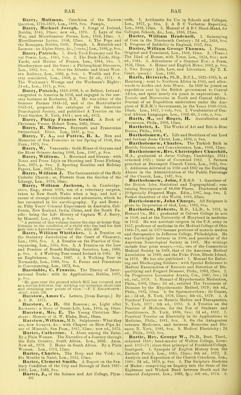 Barry, Maltman. Catechism of the Eastern Question, 1710-1878, Lon., 1880, Svo. Pamph. Barry, Michael Joseph. 1. Songs of Ireland, Dublin, 1S45, 18mo; new ed., 1870. 2. Lays of the War, and Misoellaneous Poems, Lon., 1856, 12mo. 3. Miscellaneous Lyrics, 1856, 12mo. 4. The Pope and the Romagna, Dublin, 1860. Pamph. 5. Heinrich and Leonore : an Alpine Story, &c., [verse,] Lon., 1886, p. Svo. Barry, Patrick. 1. Dock-Yard Economy and Na- val Power, Lon., 1863, Svo. 2. The Dock-Yards, Ship- Yards, and Marine of France, Lon., 1864, Svo. 3. Shoeburyness and the Guns : a Philosophical Discourse, Lon., 1865, Svo. 4. Over the Atlantic and Great West- ern Railway, Lon., 1866, p. Svo. 5. Wealth and Pov- erty considered, Lon., 1869, p. Svo; 2d ed., 1871. 6. The Workman's Wrongs and the Workman's Rights; 2ded., Lon., 1871, p. Svo. Barry, Patrick, 1816-1890, b. at Belfast, Ireland; emigrated to America in 1836, and engaged in the nur- sery business at Rochester, N.Y. He was editor of the Genesee Farmer 1844-52, and of the Horticulturist 1852-54, prepared the catalogue of the American Pomological Society, and published A Treatise on the Fruit Garden, N. York, 1851; new ed., 1872. Barry, Philip Francis Gould. A Book of Christmas Verses, Hobart Town, 1866, 16uio. Barry, R. 3Iilner-, Bayreuth and Franconian Switzerland. Illust. Lon., 1887, p. Svo. Barry, T. A., and Patteii, B. A. Men and Memories of San Francisco in tne Spring of 1850, San Fran., 1873, Svo. Barry, W. Venezuela: Gold-Mines of Guyana and the River Orinoco during 1886, Lon., 1887, p. Svo. Barry, William. 1. Moorland and Stream : with Notes and Prose Idyls on Shooting and Trout-Fishing, Lon., 1871, p. Svo. 2. Sporting Rambles and Holiday Papers, Lon., 1873, 12mo. Barry, VVilliam J. The Saeramentals of the Holy Catholic Church ; or. Flowers from the Garden of the Liturgy, Lon., 1S79, 16mo. Barry, VVilliam Jackson, b. in Cambridge- shire. Eng., about 1819, son of a veterinary surgeon, taken to New South Wales when a boy, and had a career of strange vicissitudes and adventures, which he has recounted in his autobiography. Up and Down ; or, Fifty Years' Colonial E.\periences in Australia, Cali- fornia, New Zealand, India. China, and the South Pa- cific : being the Life History of Captain W. J. Barry, by Himself, Lon., 1880, p. Svo.  .A. perusal of this volume leaves the stay-at-home Eng- lishman in the condition of a child who has had his first gaze into a kaleidoscope.—Sat. Jiev., xlix. 609. Barry, VVilliam VVhittaker. 1. A Treatise on the Statutory Jurisdiction of the Court of Chancery, Lon., 1861, Svo. 2. A Treatise on the Practice of Con- veyancing, Lon., 1865, Svo. 3. A Treatise on the Law and Practice of Benefit Building Societies, Lon., 1866, p. Svo. 4. A Walking Tour round Ireland in 1S65. By an Englishman. Lon., 1867. 5. A Walking Tour in Normandy, Lon., 1868, Svo. 6. Forms and Precedents in Conveyancing, Lon., 1872, Svo. Barstable, C. Francis. The Theory of Inter- national Trade: with its Applications, Dublin, 1S87, p. Svo. '■ He goes over the ground which Mill has covered, not as a servile follower, but striking out unbeaten short-cuts and obtaining new points of view.—F. Y. Edgeworth: Acad., xxxi. 256. Barstow, Amos C. Letters, [from Europe.] By A. C. B. 1873. Barstow, C. H. Old Ransom; or. Light after Darkness: a Story of Street-Life, Lon., 18S4, sq. 16rao. Barstow, Mrs. E. The Young Christian Mer- chant: Memoir of G. W. Blake, Bost., 16mo. Barstow, VVilliam, M.D. Sulphurets: Whatthey are, how Assayed, &c.: with Chapter on Blow-Pipe As- say of Minerals, San Fran., 1867, 12mo; new ed., 1875. Barter, Catherine. 1. Alone among the Zulus. By a Plain Woman. The Narrative of a Journey through the Zulu Country, South Africa. Lon., 1866. Anon. New ed., 1879. 2. Home in South Africa. By a Plain Woman. Lon., 1874, 12mo. Barter, Charles. The Dorp and the Veld; or. Six Months in Natal, Lon., 1S52, 12mo. Barter, Clement Smith. A Report on the San- itary Condition of the City and Borough of Bath 1867- 1S6S, Lon., 1S69, Svo. Barter, J., of the Science and Art College, Plym- 102 outh. 1. Arithmetic for Use in Schools and Colleges, Lon., 1877, p. Svo. 2. A B C Verbatim Reportins, Lon., 1885. 12mo. 3. Manual of A B C Short-Hand, for Colleges, Schools, &c., Lon., 1886, 12mo. Barter, VVilliam Brudenell. 1. Gainsaying of Core in the Nineteenth Century; 2d ed., 1858, Svo. 2. Progress of Infidelity in England, 1857, Svo. Barter, VVilliam George Thomas. 1. Poems, Original and Translated, Lon., 1850, 12mo. 2. (Trans.) The Iliad of Homer, with Notes, Lon., 1854, Svo; new ed., 1864. 3. Adventures of a Summer Eve: a Poem, 1856, 12mo. 4. Homer and English Sletre, 1862, p. Svo. 6. Two Essays: Life, Law, and Literature. By T. E. Court, (pseud.) Lon., 1863. Barth, Heinrich, Ph.D., D.C.L., 1821-1865, b. at Hamburg ; went to Northern Africa in 1845, and after- wards to Arabia and Asia Minor. In 1849 he joined an expedition sent by the British government to Central Africa, and spent nearly six years in e.xplorations. 1. Travels and Discoveries in North and Central Africa: Journal of an Expedition undertaken under the Aus- pices of H.B.M.'s Government, in the Years 1849-1855. Illust. Lon., 1857, 3 vols. Svo. 2. Vocabularies of Cen- tral African Languages, Lon., 1862-66, 3 vols. r. Svo. Barth, M., and Roger, H. Auscultation and Percussion, Phila., 1866, 12mo. Barthelet, A. The Works of Art and Brie-a-Brac Doctor, Phila., 1884. Bartholomew, C. Life and Doctrines of our Lord and Saviour Jesus Christ, Lon., 1880, r. Svo. Bartholomew, Charles. The Turkish Bath in Health. Sickness, and Convalescence, Lon., 1809, 12mo. Bartholomew, Rev. Christopher Churchill, M.A., graduated at Jesus College, Cambridge, 1824; ordained 1825; vicar of Cornwood 1862. 1. Sermon preached at Devonport Church Union, Lon., 1S65, Svo. 2. Addresses delivered in 1866 and 1867 on the E.\isting Abuses in the Administration of the Public Patronage of the Church, Lon., 1867, Svo. Bartholomew, John, F.R.G.S. 1. Gazetteer of the British Isles, Statistical and Topographical : con- taining Kescriptions of 60,000 Places. Illustrated with 29 Specially Prepared Maps. Edin., 1SS7, imp. Svo. 2. Pocket Gazetteer of the World, 18SS, 32mo. BartholomeAV, John Charge. All Scripture is given bv Inspiration of God, Lon., 1863, Svo. Bartholow, Roberts, M.D., LL.D., b. 1831, in Howard Co., Md. ; graduated at Calvert College in arts in 1850, and at the University of Maryland in medicine in 1852. He was assistant surgeon in the U.S. army in 1857, professor of medicine in the Medical College of Ohio 1S64-7S, and in 1878 became professor of materia niedica and therapeutics in Jefferson College, Philadelphia. He was Cartwright lecturer in 1S80, and presidtnt of the American Neurological Society in 1881. His writiugs include four jirize essays,—viz., two of the Connecticut Medical Society in 1808, that of the American Medical Association in 1869, and the Fiske Prize, Rhode Island, in 1870. He lias also published : 1. Manual for Enlist- ing and Discharging Soldiers : with Special Reference to Medical Examination of Recruits and Detection of Dis- ciualifying and Feigned Diseases, Phila., 1863, 12mo. 2. On Progressive Locomotor Ataxia, Cin., 1867, Svo ; 3d ed., cnl., 1879. 3. Manual of Hypodermatic Medication, Phila., 1S69, 12uio; 3d ed., entitled The Treatment of Diseases by the Hypodermatic Method, 1879; 4th ed., Phila., 1882, 12mo. 4. On Spermatorrhoea: its Causes, Ac; 3d ed., N. York, 1S70, 12mo; 4th ed., 1879. 5. A Practical Treatise on Materia Medica and Therapeutics, N. York, 1877 ; 5th ed., 1SS3. 6. A Treatise on the Practice of Medicine, for the Use of Students and Practitionens, N. York, 1880, Svo; 3d ed., 1882. 7. Practicnl Treatise on Electricity in its A]iplications to Me<licine, Phila., ISSl, Svo. 8. On the Antagonism between Medicines, and between Rcmeilies ami Dis- eases, N. York, 1881, Svo. 9. Medical Electricity; 2d ed., Phila., 1882, Svo. Bartle, Rev. George VV., Ph.D., Doct. Theol., ordained 1858 ; head-master of Walton College, Liver- pool. 1S.)7-71 ; since then ])rincipal of Freshfield College, Southport. 1. Synojisis of English History from the Earliest Period, Lon., 1S65. 32mo; 6th ed., 1872. 2. Analysis and Exposition of the Church Catechism, Lon., 1S6S; 2d ed., 1870. p. Svo. 3. The Scripture Doctrine of Hades: comprising an Inquiry into the .'^tate of the Righteous and Wicked Dead between Death and the General Judgment, Lon., 1869, fp.; 5th ed., 1S74. 4.
