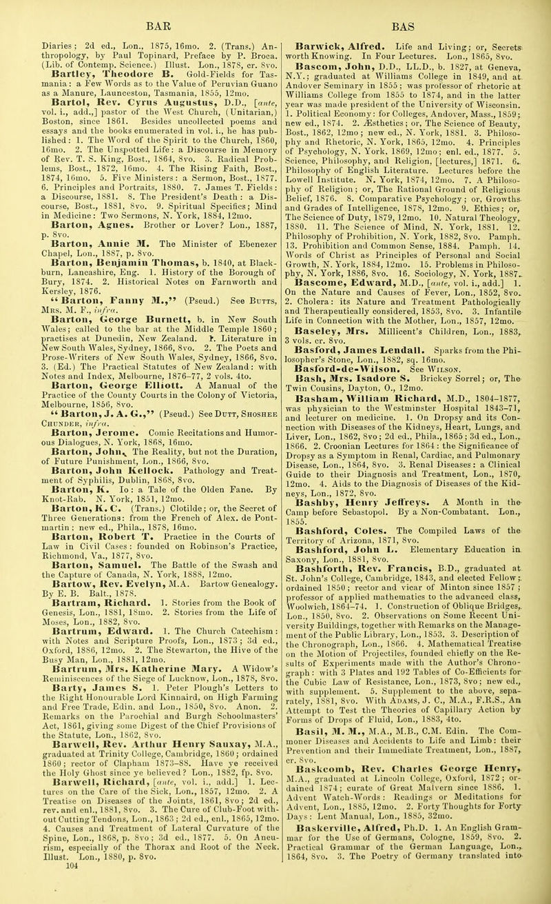Diaries ; 2d ed., Lon., 1875, 16mo. 2. (Trans.) An- thropology, by Paul Topinard, Preface by P. Broca. (Lib. of Contemp. Science.) Illust. Lon., 1S7S, or. Svo. Bartley, Theodore B. Gold-Fields for Tas- mania : a Few Words as to the Value of Peruvian Guano as a Manure, Launceston, Tasmania, 1855, 12rao. Bartol, Rev. Cyrus Augustus, D.D., [ante, vol. i., add.,] pastor of the West Church, (Unitarian,) Boston, since 1861. Besides uncollected poems and essays and the books enumerated in vol. i., he has pub- lished : 1. The Word of the Spirit to the Church, 1860, 16mo. 2. The Unspotted Life: a Discourse in Memory of Rev. T. S. King, Bost., 1864, Svo. 3. Radical Prob- lems, Bost., 1872, 16mo. 4. The Rising Faith, Bost., 1874, 16mo. 5. Five Ministers: a Sermon, Bost., 1877. 6. Principles and Portraits, 1880. 7. James T. Fields: a Discourse, 1881. 8. The President's Death : a Dis- course, Bost., 1881, Svo. 9. Spiritual Specifics; Mind in Medicine: Two Sermons, N. York, 1884, 12mo. Barton, Agnes, Brother or Lover? Lon., 1887, p. 8vo. Barton, Annie M. The Minister of Ebenezer Chapel, Lon., 1887, p. Svo. Barton, Benjamin Thomas, b. 1840, at Black- burn, Lancashire, Eng. 1. History of the Borough of Bury, 1874. 2. Historical Notes on Farnworth and Kersley, 1876.  Barton, Fanny M., (Pseud.) See Butts, Mrs. M. F., infra. Barton, George Burnett, b. in New South Wales; called to the bar at the Middle Temple 1860; practises at Dunedin, New Zealand. 1. Literature in New South Wales, Sydney, 1866, Svo. 2. The Poets and Prose-AVriters of New South Wales, Sydney, 1866, Svo. 3. (Ed.) The Practical Statutes of New Zealand: with Notes and Index, Melbourne, 1876-77, 2 vols. 4to. Barton, George Elliott. A Manual of the Practice of the County Courts in the Colony of Victoria, Melbourne, 1866, Svo.  Barton, J. A. G., (Pseud.) See Dutt, Shoshee Chunder, infra. Barton, Jerome. Comic Recitations and Humor- ous Dialogues, N. York, 186S, 16mo. Barton, John^ The Reality, but not the Duration, of Future Punishment, Lon., 1866, Svo. Barton, John Kellock. Pathology and Treat- ment of Syphilis, Dublin, 1868, Svo. Barton, K. lo : a Tale of the Olden Fane. By Knot-Rab. N. York, 1851, 12mo. Barton, K. C. (Trans.) Clotilde; or, the Secret of Three Generations: from the French of Ale.x. de Pont- martin ; new ed., Phila., 1878, 16mo. Barton, Robert T. Practice in the Courts of Law in Civil Cases : founded on Robinson's Practice, Richmond, Va., 1877, Svo. Barton, Samuel. The Battle of the Swash and the Capture of Canada, N. York, 1888, 12mo. Bartow, Rev. Evelyn, M.A. Bartow Genealogy. By E. B. Bait., 187S. Bartram, Richard. 1. Stories from the Book of Genesis, Lon., I SSI, ISmo. 2. Stories from the Life of Moses, Lon., 1882, Svo. Bartrum, Edward. 1. The Church Catechism: with Notes and Scripture Proofs, Lon., 1873 ; 3d ed., 0.\ford, 1886, 12mo. 2. The Stewarton, the Hive of the Busy Man, Lon., 1881, 12mo. Bartrum, Mrs. Katherine Mary. A Widow's Reuiiniscences of the Siege of Lucknow, Lon., 1878, Svo. Barty, James S. 1. Peter Plough's Letters to the Right Honourable Lord Kinnaird, on High Farming and Free Trade, Edin. and Lon., 1850, Svo. Anon. 2. Remarks on the Parochial and Burgh Schoolmasters' Act, 1861, giving some Digest of the Chief Provisions of the Statute, Lon., 1862, Svo. Barwell, Rev. Arthur Henry Sauxay, M.A., graduated at Trinity College, Cambridge, 1860; ordained 1860; rector of Clapham 1873-88. Have ye received the Holy Ghost since ye believed? Lon., 1SS2, fp. Svo. Barwell, Richard, [ante, vol. i., add.] 1. Lec- tures on the Care of the Sick, Lon,, 1867, 12mo. 2. A Treatise on Diseases of the Joints, 1861, Svo; 2d ed., rev. and enl., 1881, Svo. 3. The Cure of Club-Foot with- out Cutting Tendons, Lon., 1863; 2d ed., enl., 1865, 12mo. 4. Causes and Treatment of Lateral Curvature of the Spine, Lon., 1868, p. Svo; 3d ed., 1877. 5. On Aneu- rism, especially of the Thorax and Root of the Neck. Illust. Lon., 1880, p. Svo. 104 Barwick, Alfred. Life and Living; or, Secrets-- worth Knowing. In Four Lectures. Lon., 1865, Svo. Bascom, John, D.D., LL.D., b. 1827, at Geneva, N.Y.; graduated at Williams College in 1849, and at. Andover Seminary in 1856 ; was professor of rhetoric at Williams College from 1855 to 1874, and in the latter year was made president of the University of Wisconsin. 1. Political Economy: for Colleges, Andover, Mass., 1859; new ed., 1874. 2. iEsthetics; or. The Science of Beauty, Bost., 1862, 12mo; new ed., N. York, 18S1. 3. Philoso- phy and Rhetoric, N. York, 1865, 12mo. 4. Principles of Psychology, N. York. 1869, 12mo; enl. ed., 1877. 5. Science, Philosophy, and Religion, [lectures,] 1871. 6.. Philosophy of English Literature. Lectures before the Lowell Institute. N. York, 1874, 12mo. 7. A Philoso- phy of Religion; or. The Rational Ground of Religious Belief, 1876. 8. Comparative Psychology; or, Growths and Grades of Intelligence, 1878, 12mo. 9. Ethics; or. The Science of Duty, 1879, 12mo. 10. Natural Theology, 1880. 11. The Science of Mind, N. York, 1881. 12. Philosophy of Prohibition, N. York, 1882, Svo. Pamph. 13. Prohibition and Common Sense, 1SS4. Pamph. 14. Words of Christ as Principles of Personal and Social Growth, N. York, 1884, 12mo. 15. Problems in Philoso- phy, N. York, 1SS6, Svo. 16. Sociology, N. York, 1887> Bascome, Edward, M.D., [ante, vol. i., add.] 1. On the Nature and Causes of Fever, Lon., 1852, Svo. 2. Cholera: its Nature and Treatment Pathologically and Therapeutically considered, 1853, Svo. 3. Infantile Life in Connection with the Mother, Lon., 1857, 12mo. Baseley, Mrs. Millicent's Children, Lon., 1883, 3 vols. er. Svo. Basford, James Lendall. S])arks from the Phi- losopher's Stone, Lon., 1882, sq. 16mo. Basford-de-Wilson. See Wilson. Bash, Mrs. Isadore S. Brickey Sorrel; or. The Twin Cousins, Dayton, 0., 12mo. Basham, William Richard, M.D., 1804-1877, was physician to the Westminster Hospital 1843-71, and lecturer on medicine. 1. On Dropsy and its Con- nection with Diseases of the Kidnej'S, Heart, Lungs, and Liver, Lon., 1862, Svo; 2d ed., Phila., 1865 ; 3d ed., Lon., 1866. 2. Croonian Lectures for 1864 : the Significance of Dropsy as a Symptom in Renal, Cardiac, and Pulmonary Disease, Lon., 1864, 8vo. 3. Renal Diseases: a Clinical Guide to their Diagnosis and Treatment, Lon., 1870, 12mo. 4. Aids to the Diagnosis of Diseases of the Kid- neys, Lon., 1S72, Svo. Bashby, Henry Jeffreys. A Month in the Camp before Sebastopol. By a Non-Combatant. Lon., 1855. Bashford, Coles. The Compiled Laws of the Territory of Arizona, 1871, Svo. Bashford, John L. Elementary Education in Saxony, Lon., 1881, Svo. Bashforth, Rev. Francis, B.D., graduated at St. John's College, Cambridge, 1843, and elected Fellow; ordained 1850 ; rector and vicar of Minton since 1857 ; professor of applied mathematics to the advanced class, Woolwich, 1864-74. 1. Construction of Oblique Bridges,. Lon., 1850, Svo. 2. Observations on Some Recent Uni- versity Buildings, together with Remarks on the Manage- ment of the Public Library, Lon., 1853. 3. Description of the Chronograph, Lon., 1866. 4. Mathematical Treatise on the Motion of Projectiles, founded chiefly on the Re- sults of Experiments made with the Author's Chrono- graph: with 3 Plates and 192 Tables of Co-Efficients for the Cubic Law of Resistance, Lon., 1873, Svo; new ed., with supplement. 5. Supplement to the above, sepa- rately, ISSl, Svo. AVith Adams, J. C, M.A., F.R.S., An Attempt to Test the Theories of Capillary Action by Forms of Drops of Fluid, Lon., 1SS3, 4to. Basil, M. M., M.A., M.B., CM. Edin. The Com- moner Diseases and Accidents to Life and Limb: their Prevention and their Immediate Treatment, Lon., 1887, cr. Svo. Ba.skcomb, Rev. Charles George Henry, M.A., graduated at Lincoln College, Oxford, 1872 ; or- dained 1874; curate of Great Malvern since 1886. 1. Advent Watch-Words: Readings or Meditations for Advent, Lon., 1885, 12mo. 2. Forty Thoughts for Forty Days : Lent Manual, Lon., 1885, 32mo. Baskerville, Alfred, Ph.D. 1. An English Gram- mar for the Use of Germans, Cologne, 1859, Svo. 2. Practical Grammar of the German Language, Lon., 1864, Svo. 3. The Poetry of Germany translated into