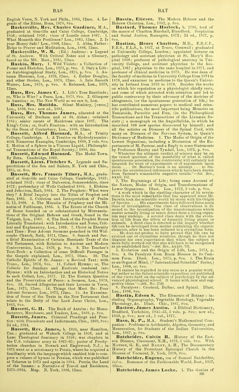 English Verse, N. York and Phila., 1S65, 12mo. 4. Le- gends of the Rhine, Bonn, 1878, Svo. Baskerville, Rev. Charles Gardiner, M.A., graduated at Gonville and Caius College, Cambridge, 1856; ordained 1856; vicar of Lozells since 1S67. 1. AVhat Meaneth this Pestilence? Lon., 1865, 12mo. 2. Is your Money Safe? Lon., 1806, 12mo. 3. Abba, Father: Helps to Prayer and Meditation, Lon., 1886, 12mo. Baskerville, VV. M. (Ed.) Andreas: a Legend of St. Andrew. With Critical Notes and a Glossary, based on the MS. Best., 1885, 12iuo. Baskiii, Mary. 1. Wild Violets: a Collection of Poems and Sketches, Lon., 1873, p. 8vo. 2. Only a Life : an Autobiographical Study, Lon., 1875, p. Svo. 3. Au- tumn Blossoms, Lon., 1876, 12mo. 4. Esther Douglas, and other Stories, Lon., 1878, 12mo. 5. Into Smooth Waters, Lon., 1878, p. Svo. 6. Released, Lon., 1878, 12mo. Bass, Rev. James C. 1. Life's True Beatitude; or, Who is Wise? a Poem, Lon., 1871, 8Vo. 2. Glimpses in America; or, The New World as we saw it, Lon. Bass, Mrs. Matilda. Silent Ministry, [verse,] Lon., 1880, 8vo; new ed., 1881. Bass, Rev. Thomas James, educated at the University of Durham and at St. Aldan; ordained 1885 ; senior curate of Maidstone since 1887. The King's Coin; or, God's Fraction : with an Introduction by the Dean of Canterbury, Lon., 1886, 12mo. Bassett, Alfred Barnard, M.A., of Trinity College, Cambridge. 1. A Treati.se on Hydrodynamics : •with Numerous E.xamples, Cambridge, 1888, 2 vols. 8vo. 2. Motion of a Sphere in a Viscous Liquid, (Philosophi- cal Transactions of tlie Royal Society,) 1888, 4to. Bassett, Edward Barnard. The Model Town. By Beta. Cambridge, 1869. Bassett, Lieut. Fletcher S. Legends and Su- perstitions of the Sea and Sailors, N. York and Chic., 1885, cr. Svo. Bassett, Rev. Francis Tiiney, M.A., gradu- ated' at Gonville and Caius College, Cambridge, 1852; ordained 1852; vicar of Dulverton, Somersetshire, since 1872 ; prebendary of Wells Cathedral 1885. 1. Elohism and Jehovism, Bath, 1864. 2. The Prophets: What were they ? A Brief Inquiry into the Titles of Prophet and Seer, 1865. 3. Criticism and Interpretation of Psalm ii. 12, 1866. 4. The MinutiiB of Prophecy and the Mi- nutise of Fulfilment, 1866. 6. The Errors of the Church of Rome founded on or substantiated by Mistransla- tions of the Original Hebrew and Greek, found in the Vulgate, Lon., 1868. 6. The Book of the Prophet Hosea' Literally Translated : with Introduction and Notes, Crit- ical and Explanatory, Lon., 1869. 7. Christ in Eternity and Time : Four Advent Sermons preached in Old Wid- combe Church, Bath, 1871, 12mo. 8. Search and See: a Brief Examination of Certain Messianic Texts of the Old Testament, with Relation to Ancient and Modern Controversies, Lon., 1870, p. Svo. 9. The Teaclier's Text-Book : a Collection of some Ditiicult Passages in the Gospels explained, Lon., 1871, 16mo. 10. The Catholic Epistle of St. James : a Revised Text: with Trans., Lon., 1876, Svo. 11. Collect Hymns; or. The Collects for Sundays and Festivals rendered into Hymns : with an Introduction and an Historical Notice to each Collect, Lon., 1877. 12. The Eastern Question and the Preservation of Peace: a Sermon, Lon., 1878, Svo. 13. Sacred Allegories and their Lessons in Verse, Lon., 1S73, 12mo. 14. Things that Must Be: Four Advent Sermons, Lon., 1872, 12mo. 15. An Examina- tion of Some of the Texts in the New Testament that relate to the Deity of Our Lord Jesus Christ, Lon., 1883, Svo. Bassett, G. H. The Book of Antrim : for Manu- facturers, Merchants, and Traders, Lon., 1888, p. Svo. Bassett, James. Criminal Pleadings and Prac- tice: with Precedents and Indictments, Chic, 1869, Svo; 2d ed., 1884. Bassett, Rev. James, b. 1834, near Hamilton, Can.; graduated at Wabash College in 1856, and at Lane Theological Seminary in 1859; was chaplain in the U.S. volunteer army in 1862-6;^ ; pastor of Presby- terian churches in Newark and Englewood, N.J.; in 1871 went as a missionary to Persia, where he acquired a familiarity with the language which enabled him to com- pose a volume of hymns in Persian, which was published at Teheran in 1875 and again in 1884. Persia, the Land of the Imams: a Narrative of Travel and Residence, 1871-1885. Map. N. York, 1886, 12mo. Bassin, Elieser. The Modern Hebrew and the- Hebrew Christian, Lon., 1882, p. Svo. Bastard, Thomas Horlock, b. 1796, lord of the manor of Charlton Marshall, Blandford. Scepticism and Social Justice, Ramsgate, 1872; 2d ed., 1877, p. Svo. Bastian, Henry Charlton, M.D., F.R.C.P., F.R.S., F.L.S., b. 1837, at Truro, Cornwall; graduated at University College, London ; appointed lecturer on pathology and assistant physician at St. Mary's Hos- pital 1866 ; professor of pathological anatomy in Uni- versity College, and assistant physician to the hos- pital, 1867 ; physician to the same hospital in 1871, and professor of clinical medicine in 1878. He was dean of the faculty of medicine in University College from 1874 to 1876, and examiner in medicine to the Queen's Univer- sity in Ireland from 1876 to 1879. Besides the works on which his reputation as a physiologist chiefly rests, and some of which attracted wide attention and led to public controversy by their advocacy of the doctrine of abiogenesis, (or the spontaneous generation of life,) he has contributed numerous papers to medical and scien- tific publications, the most important being Memoirs on Nematoids, Parasitic and Free, (in the Philosophical Transactions and the Transactions of the Linnsean So- ciety ;) a monograph on the Anguillulida;, in which he described 100 new species discovered by himself; and all the articles on Diseases of the Spinal Cord, with many on Diseases of the Nervous System, in Quain's Dictionary of Medicine. 1. The Modes of Origin of the Lowest Organisms, including a Discussion of the Ex- periments of M. Pasteur, and a Reply to some Statement* by Professors Huxley and Tyndall, Lon., 1871, p. Svo.  Whatever the ultimate verdict of science may be on the vexed question of the possibility of what is called spontaneous generation, the controversy will certainly not languish for want of experiments or of arguments upon them. . . . Dr. Bastian's book is an attempt ... to dis- prove the overstrained inferences which have been drawn from Pasteur's remarkable negative results.—Sat. Rev.y xxxii. 152. 2. The Beginnings of Life: being some Account of the Nature, Modes of Origin, and Transformations of Lower Organisms. Illust. Lon., 1872, 2 vols. p. Svo. A work which in the startling character of its revela- tions is the most remarkable that has appeared since Mr. Darwin took the scientific world by storm with his Origin of Species. . . . His experiments have followed three main lines of investigation. One class of observations is di- rected to the investigation of the transformations which matter actually living or taken direct from a living organ- ism may undergo. A second class deals with the evolu- tion of life from the debi-is of formerly living plants or animals. A third class is directed to the inquiry whether life can be developed from matter containing the organic elements, after it has been reduced to a crystalline form. ... He does not profess to have proved that life can be evolved out of crystalline solutions, though he does not disguise his own expectation that when the subject is more fully worked out this also will have to be recognized as an established fact.—Sai. Rev., xxxiv. 731. 3. Evolution and the Origin of Life, Lon., 1874, p. Svo. 4. On Paralysis from Brain Disease in its Com- mon Form. Illust. Lon., 1875, p. Svo. 5. The Brain as an Organ of Mind, ( International Scientific Series,) Lon., 1880, cr. Svo.  It cannot be regarded in any sense as a popular work, but rather as the fullest scientific exposition yet published of the views held on the subject of psychology by the ad- vanced physiological school. It teems with new and sug- gestive ideas.—^(ft., No. 2749. 6. Paralyses : Cerebral, Bulbar, and Spinal. Illust. Lon., 1886, Svo. Bastin, Edson S. The Elements of Botany : in- cluding Organography, Vegetable Histology, Vegetable Physiology, &c. Illust. Chic, 1887, Svo. Bastow, James Austin. A Biblical Dictionary, Bradford, Yorkshire, 1845-53, 3 vols. p. Svo ; new ed., 1859, p. Svo; new ed., I vol., 1877. Basu, K. P., M.A. Student's Mathematical Com- panion : Problems in Arithmetic, Algebra, Geometry, and Mensuration, for Students of the Indian Universities, Lon., 1887, p. Svo. Batchelder, Calvin R. History of the East- ern Diocese, Claremont, N.H., 1876, 3 vols. Svo. With M.iNSER, G. B., and Bailey, A. H., The Documentary History of the Protestant Episcopal Church in the Diocese of Vermont, N. York, 1870, Svo. Batchelder, Eugene, son of Samuel Batchelder, iiifi-n. Romance of the Fashionable World, Bost., 1857, I6nio. Batchelder, James Locke. 1. The Genius of