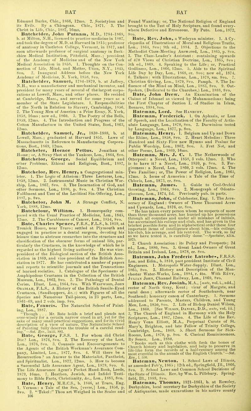 Edmund Burke, Chic, 1866, 12mo. 2. ^Societyism and its Evils. By a Chicagoan. Chic, 1871. 3. The Christ in Life, Chic, 1887, 16mo. Batchelder, John Putnam, M.D., 1784-1868, b. at Milton, N.H., licensed to practise medicine in 1807, and took the degree of M. D. at Harvard in 1815; professor of anatomy in Castleton College, Vermont, in 1817, and soon afterwards professor of surgical anatomy in Berk- shire Medical Institution, Pittsfleld, Mass.; president of the Academy of Medicine and of the New York Medical Association in 1858. 1. Thoughts on the Con- nection of Life, Mind, and Matter, Utica, N.Y., 1845, 8vo. 2. Inaugural Address before the New York Academy of Medicine, N. York, 1858, 8vo. Batchelder, Samuel, 1784-1879, b. at Jaffrey, N.H., was a manufacturer and mechanical inventor, and president for many years of several of the largest corpo- rations at Lowell, Mass., and other places. He resided at Cambridge, Mass., and served for some years as a member of the State Legislature. 1. Responsibilities of the North in Relation to Slavery, Cambridge, 1S56. 2. The Y'oung Men of America : a Prize Essay, N. York, 1858, 16uio ; new ed., 1860. 3. The Poetry of the Bells, 1859, 12rao. 4. The Introduction and Progress of the Cotton Manufacture in the United States, Bost., 1863, 12mo. Batchelder, Samuel, Jr., 1830-1888, b. at Lowell, Mass.; graduated at Harvard 1851. Laws of Massachusetts in Reference to Manufacturing Corpora- tions, Bost., 1869, 12mo. Batcheler, Horace Pettus. Jonathan at Home; or, A Stray Shot at the Yankees, Lon., 1864, 8vo. Batchelor, George. Social Equilibrium and other Problems, Ethical and Religious, Bost., 1887, 12mo. Batchelor, Rev. Henry, a Congregational min- ister. 1. The Logic of Atheism : Three Lectures, Lon., 1S5S, 12rao. 2. Instrumental Music in Christian Wor- ship, Lon., 1867, 8vo. 3. The Incarnation of God, and other Sermons, Lon., 1880, p. 8vo. 4. The Christian Fulfilment and Uses of the Levitical Sin-Olfering, Lon., 1S87, p. 8vo. Batchelor, John 31. A Strange Conflict, N. Y'urk, 1888, 12mo. Batchelour, William. 1. Homoeopathy com- pared with the Usual Practice of Medicine, Lon., 1845, 12mo. 2. The Curableness of Cancer, Lon., 1854, 8vo. Bate, Charles Spence, F.R.S., F.L.S., b. 1819, at Trenick House, near Truro; settled at Plymouth and engaged in practice as a dental surgeon, devoting his leisure time to abstruse researches into the structure and cl.assification of the obscurer forms of animal life, par- ticularly the Crustacea, in the knowledge of which he is regarded as the highest living authority. He was vice- president of the Biological section of the British Asso- ciation in 1809, and vice-president of the British Asso- ciation in 1877. He has contributed a number of papers and rei>orts to scientific journals and the Transactions of learned societies. 1. Catalogue of the Specimens of Amphipodous Crustacea in the Collection of the British Museum, Lon., 1862, 8vo. 2. The Pathology of Dental Caries. Illust. Lou., 1S64, 8vo. With Westwood, John Obadiah, P.L.S., A History of the British Sessile-Eyed Crustacea, (Sandhoppers, &c. :) with Figures of all the Species and Numerous Tail-pieoes, in 23 parts, Lon., 1861-69, and 2 vols. imp. 8vo. Bate, Francis. The Naturalist School of Paint- ing, Lon., 1887. Though . . . Mr. Bate holds a brief and pleads not over-wisely for a cerLain narrow creed in art, yet for the sake of many small practical suggestions, and for its vivid description of a view of nature, The Naturalistic School of Painting fuUv deserves the trouble of a careful read- ing.—Sai. Bev., ixiii. 881. Bate, George, F.S.S. 1. For whom did Christ Die? Lon., 1876, 8vo. 2. The Recovery of the Lost, Lon., 1876, 8vo. 3. Counsels and Encouragements to the Agents of the British Workman's Assurance Com- pany, Limited, Lon., 1877, 8vo. 4. Will there be a Resurrection ? an Answer to the Materialist, Pantheist, and Spiritualist. Lon., 1877, 12mo. 5. How to become a Successful Life Assurance Agent, Lon., 1878, 8vo. 6. The Life Assurance Agent's Pocket Hand-Book, Leeds, 1879, 16mo. 7. Heathen, Jewish, and Infidel Testi- mony to Bible Facts, Christianity, Lon., 1S83, Svo. Bate, Henry, M.R.C.S., b. 1846, at Truro, Eng. 1. Vernon: a Tale of the Sea, [verse,] Lon., 1856, p. Svo. 2.  Tekel: Thou art Weighed in the Scales and 106 Found Wanting; or. The National Religion of England brought to the Test of Holy Scripture, and found every- where Defective and Erroneous. By Puto. Lon., 1872, 8vo. Bate, Rev. John, a AYesleyan minister. 1. A Cy- clopedia of Illustrations of Moral and Religious Truths, Lon., 1864, Svo; 9th ed., 1884. 2. Objections to the Methodist Class-Meeting Answered, Lon., 1865, p. 8vo. 3. The Class-Leader's Assistant: containing upwards of 470 Views of Christian Doctrine, Lon., 1865, Svo; 5th ed., 1869. 4. Speaking to the Life; or, Practical Godliness, Lon., 1866, 12mo. 5. Aids to the Spiritual Life Day by Day, Lon., 1868, cr. Svo; new ed., 1874. 6. Talkers : with Illustrations, Lon., 1878, sm. Svo. 7. Christian Giving, Lon., 1879, Svo. Pamph. 8. The In- fluence of the Mind on Mind, Lon., 1883, Svo. 9. Out- Spoken, (Dedicated to the Churches,) Lon., 1888, Svo. Bate, John Drew. .An E.xamination of the Claims of Ishmael as viewed by Muhammedans: being the First Chapter of Section I. of Studies in Islam, Benares, 1884, Svo. Bateman, Lord. See Hanbury. Bateman, Frederick. 1. On Aphasia, or Loss of Speech, and the Localization of the Faculty of Artic- ulate Language, Lon., 1870, Svo. 2. Darwinism tested by Language, Lon., 1877, p. Svo. Bateman, Henry. 1. Belgium and Up and Down the Rhine, Lon., 1858, Svo. 2. Heart Melodies: Three Hundred and Sixty-Five new Hymns and Psalms for Public Worship, Lon., 1862, Svo. 3. Fret Not, and other Poems, Lon., 1869, 16mo. Bateman, Mrs. J. C. 1. The Netherwoods of Otterpool: a Novel, Lon., 1858, 3 vols. 12mo. 2. Who is to have it? a Novel, Lon., 1859, p. Svo. 3. For- giveness: a Novel, Lon., 1860,3 vols. 12mo. 4. The Two Families; or. The Power of Religion, Lon., 1863, 12mo. 5. lerne of Armorica : a Tale of the Time of Chlovis, Lon., 1873, cr. Svo. Bateman, James. 1. Guide to Cool-Orchid Growing, Lon., 1864, Svo. 2. Monograph of Odonto- glossum, Lon., 1874, fol. Previously pub. in parts. Bateman, John, of Colchester, Eng. 1. The Acre- oeraey of England : Owners of Three Thousand Acres and Upwards, Lon., 1876, cr. Svo.  He has taken every person whom he suspects of more than three thousand acres, has hunted up his possessions through all counties and under all mistakes of Initials, has ascertained his college and club, and has given in the briefest possible form and in alphabetical order these four important items of, intelligence about him,---his college, his club, his acreage, and his rent-roll. The work, so far as we have tested it, is carefullv done.—Spectator, xlix. 1075. 2. Church Association: its Policy and Prospects; 2d ed., Lon., ISSO, Svo. 3. Great Land-Owners of Great Britain and Ireland, Lon., 1S78, cr. Svo. Bateman, John Frederic Latrobe-, F.R.S.S. Lon. and Edin., b. 1810, past president Institute of Civil Engineers. 1. Metropolis Water-Supply. Illust. Lon., 1S65, Svo. 2. History and Description of the Man- chester Water-Works, Lon., 1884, r. 4to. With Revy, Julian Johx, Channel Railway, Lon., 1869, Svo. Bateman, Rev. Josiah, M.A., [ante, vol. i., add.,] rector of North Gray, Kent; vicar of Margate, and rural dean ; afterwards rector of Southchurch, near Southend; honorary canon of Canterbury. 1. Sermons addressed to Parents, Masters, Children, and Young Men, Lon., 1850, Svo. 2. Life of Bishop Daniel Wilson, Lon., 1860. [See Wilson, Daniei>, D.U., o»/e, vol. ill.] 3. The Church of England in Harmony with the Holy Scriptures, Lon., 1867, 12uio. 4. The Life of the Rev. Henry Venn Elliott, M.A., Perpetual Curate of St. Mary's, Brighton, and late Fellow of Trinity College, Cambridge, Lon., 1S68. 5. Short Sermons for Sick- Rooms, Lon., 1870, p. Svo. 6. Clerical Reminiscences. By Senex. Lon., 1880. ■ Books such as tliis clothe with flesh the bones of Church history and legislation, and help to preserve in life-like form the records of a half-century among the most eventful in the annals of the English Church.—Sa(. Rev., 1. 5.50. Bateman, IVewton. 1. School Laws of Illinois, as amended Feb'y, 1865 ; !2th ed., Springfield, III., 1806, Svo. 2. School Laws and Common School Decisions of the State of Illinois. Rev. by Wm. L. Pillsbury. Spring- field, 111., 1888, Svo. Bateman, Thomas, 1S21-1861, b. at Rowsley, Derbyshire, local secretary for Derbyshire of the Society of Antiquaries, made excavations in his native county