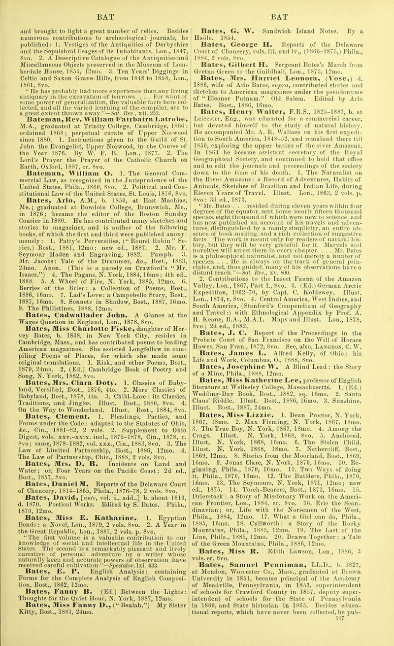 and brought to light a great number of relics. Besides numerous contributions to archfeological journals, he published: ]. Vestiges of the Antiquities of Derbyshire and the Sepulchral Usages of its Inhabitants, Lon., 1847, Svo. 2. A Descriptive Catalogue of the Antiquities and Miscellaneous Objects preserved in the Museum of Lom- berdale House, 1855, 12mo. 3. Ten Years'Diggings in Celtic and Saxon Grave-Hills, from 1848 to 1858, Lon., ISfil, Svo.  He has probably had more experience than any living antiquary in the excavation of barrows, . . . For want of some power of generalization, the valuable facts here col- lected, and all the varied learning of the compiler, are to a great extent thrown away.—Sat. Rev., xii. 252. Bateman, Rev. William Fairbairn Latrobe, M.A., graduated at Trinity College, Cambridge, ISfili; ordained 1868 ; perpetual curate of Upper Norwood since 1880. ]. Instructions given to the Guild of St. John the Evangelist, Upper Norwood, in the Course of the Year 1876. By W. F. B. Lon., 1877. 2. The Lord's Prayer the Prayer of the Catholic Church on Earth, Oxford, 1S87. cr. 8vo. Bateman, William O. 1. The General Com- mercial Law, as recognized in the Jurisprudence of the United States, Phila., ISfiO, 8vo. 2. Political and Con- stitutional Law of the United States, St. Louis, 187fi, Svo. Bates, Arlo, A.M., b. 1850, at East Machias, Me.; graduated at Bowdoin College, Brunswick, Me., in 1876; became the editor of the Boston Sunday Courier in 1880. He has contributed many sketches and stories to magazines, and is author of the following books, of which the first and third were published anony- mously: 1. Patty's Perversities, ( Round Robin  Se- ries,) Bost., 1881, ]2mo; new ed., 1887. 2. Mr. F. Seymour Haden and Engraving, 1882. Pamph. 3. Mr. Jacobs: Tale of the Drummer, Ac, Bost., 1883, 24mo. Anon. (This is a parody on Crawford's Mr. Isaacs.) 4. The Pagans, N. York, 1884, 16mo ; 4th ed., 1SS8. 5. A Wheel of Fire, N. York, 1885, ]2mo. 6. Berries of the Brier: a Collection of Poems, Bost., 1886, 16mo. 7. Lad's Love: a Campobello Story, Bost., 1887, 16mo. 8. Sonnets in Shadow, Best., 1887, 16mo. 9. The Philistines. 18SS, ]2mo. Bates, Cadwallader John. A Glance at the Wages Question in England, Lon., 1878, Svo. Bates, Miss Charlotte Fiske, daughter of Her- vey Bates, b. 1838, in New Y'^ork City, resides in Cambridge, Mass., and has contributed poems to leading American magazines. She assisted Longfellow in com- piling Poems of Places, for which she made some original translations. 1. Risk, and other Poems, Bost., 1879, 24mo. 2. (Ed.) Cambridge Book of Poetry and Song, N. Y'ork, 1882, Svo. Bates, Mrs. Clara Doty, 1. Classics of Baby- land, Versified, Bost., 1876, 4to. 2. More Classics of Babyland, Bost., 1878, 4to. 3. Child-Lore: its Classics, Traditions, and Jingles. Illust. Bost., 1880, Svo. 4. On the Way to Wonderland. Illust. Bost., 1884, Svo. Bates, Clement. 1. Pleadings, Parties, and Forms under the Code: adapted to the Statutes of Ohio, &c., Cin., 1881-S2, 2 vols. 2. Supplement to Ohio Digest, vols, xxv.-xxix. inch, 1875-1878, Cin., 1878, r. Svo; same, 1S78-1882, vol. xxx., Cin., 1SS3, Svo. 3. The Law of Limited Partnership, Bost., 1886, 12mo. 4. The Law of Partnership, Chic, 1888, 2 vols. Svo. Bates, Mrs. D. B. Incidents on Land and Water; or, Four Years on the Pacific Coast; 2d ed., Bost., 1857, Svo. Bates, Daniel 31. Reports of the Delaware Court of Chancery, 1S14-1S65, Phila., 1876-78, 2 vols. Svo. Bates, David, [unle, vol. i., add.,] b. about 1810, d. 1870. Poetical Works. Edited by S. Bates. Phila., 1870, 12mo. Bates, Miss E. Katharine. 1. Egyptian Bonds: a Novel, Lon., 1S79, 2 vols. Svo. 2. A Y'ear in the Great Republic, Lon., 1SS7, 2 vols. p. Svo.  The first volume is a valuable contribution to our knowledge of social and intellectual life in the United States. The second is a remarkably pleasant and lively narrative of personal adventure by a writer whose naturally keen and accurate powers of observation have received careful cultivation.—»Spec(a!uir, Ixi. 633. Bates, E. P. English Analysis: containing Forms for the Complete Analysis of English Composi- tion, Bost., 1862, 12mo. Bates, Fanny B. (Ed.) Between the Lights: Thoughts for the Quiet Hour, N. Y'ork, 1887, 12mo. Bates, Miss Fanny D., (Beulah.) My Sister Kitty, Bost., ISSl, 24mo. Bates, G. W. Sandwich Island Notes. By a Hai'ile. 1854. Bates, George H. Reports of the Delaware Court of Chanoerv, vols. iii. and iv., (1866-1873,) Phila., 1SS4, 2 vols. Svo. Bates, Gilbert H. Sergeant Bates's March from Gretna Green to the Guildhall, Lon., 1S73, 12mo. Bates, Mrs. Harriet Leonora, (Vose,) d. 1886, wife of Arlo Bates, snpra, contributed stories and sketches to American magazines under the pseudonyme of Eleanor Putnam. Old Salem. Edited by Arlo Bates. Bost., 1886, 16mo. Bates, Henry Walter, F.R.S., 1825-1887, b. at Leicester, Eng., was educated for a commereiiil career, but devoted himself to the study of natural history. He accompanied Mr. A. R. Wallace on his first expedi- tion to South America, 1848-52, and remained there till 1859, exploring the upper basins of the river Amazons. In 1864 he became assistant secretary of the Royal Geographical Society, and continued to hold that ofiice and to edit the journals and proceedings of the society down to the time of his death. 1. The Naturalist on the River Amazons: a Record of Adventures, Habits of Animals, Sketches of Brazilian and Indian Life, during Eleven Years of Travel. Illust. Lon., 1863, 2 vols. p. Svo: 3d ed., 1873.  Mr. Bates . . . resided during eleven years within four degrees of the equator, sent home nearly fifteen thousand species, eight thousand of wdiich were new to .science, and has now published an account of his travels and aclven- tures, distinguished by a manly simplicity, an entire ab- sence of book-making', and a rich collection of suggestive facts. The work is meant only for readers of natural his- tory, but they will be very grateful for it. Marvels and novelties will arrest them in every chapter. . . . Mr. Bates is a philosophical naturalist, and not merely a hunter of species. ... He is always on the track of general prin- ciples, and, thus guided, many of his observations have a distant reach.—Sat. Rev., xv. 800. 2. Contributions to the Insect Fauna of the Amazon Vallev, Lon., 1867, Part I., Svo. 3. (Ed.) German Arctic Expedition, 1862-70, by Capt. C. Koldewey. lUusr. Lon., 1874, r. Svo. 4. Central America, West Indies, and South America, (Stanford's Compendium of Geography and Travel:) with Ethnological Appendix bj' Prof. A. H. Keane, B.A., M.A.I. Maps and Illust. Lon., 1878, Svo; 2d ed., 1882. Bates, J. C. Report of the Proceedings in the Probate Court of San Francisco on the M'ill of Horace Hawes, San Fran., 1S72, Svo. See, also, Langdon. C. W. Bates, James L. Alfred Kelly, of Ohio: his Life and Work, Columbus, 0., ISSS, Svo. Bates, Josephine W. A Blind Lead: the Story of a Mine, Phila., 1SS8, 12mo. Bates, Miss Katherine Lee, professor of English literature at Wellesley College, Massachusetts. 1. (Ed.) Wedding-Day Book, Bost., 1882, sq. lOmo. 2. Santa Claus' Riddle. Illust. Bost., 1SS6, 16mo. 3. Sunshine. Illust. Bost., 1887, 24mo. Bates, Miss Lizzie. 1. Dean Proctor, N. York, 1S67, 18mo. 2. Max Fleming, N. Y'ork, 1867, ISmo. 3. The True Boy, N. Y'ork, 1867, ISmo. 4. Among the Crags. Illust. N. York, 1868, Svo. 5. Anchored. Illust. N. York, 186S, ]6mo. 6. The Stolen Child. Illust. N. York, 1868, ISmo. 7. Netheroliff, Bost., 1869, 12mo. S. Stories from the Moorland, Bost., 1S69, 16mo. 9. Jonas Clare, N. Y'ork, 1870, ]6mo. 10. Be- ginning, Phila., 1S70, 16mo. 11. Two Ways of doing it, Phila., 1870, 16mo. 12. The Builders, Phila., 1870, 16mo. 13. The Seymours, N. York, 1871, 12mo; new ed., 1S75. 14. Torch-Bearers, Bost., 1871, 16mo. 15. Drierstock : a Story of Missionary Work on the Ameri- can Frontier, Lon., 1884, cr. Svo. 16. Eric the Scan- dinavian; or. Life witli the Norsemen of the AVest, Phila., 1884, 12mo. 17. What a Girl can do, Phila., 1885, 16mo. IS. Cullworth: a Story of the Rocky Mountains, Phila., 1883, I2mo. 19. The Last of the Line, Phila., 1883, 12mo. 20. Drawn Together: a Tale of the Green Mountains, Phila., 1886, 12mo. Bates, Miss R. Edith Lawson, Lon., 1886, 3 vols. cr. Svo. Bates, Samuel Penniman, LL.D., b. 1827, at Mendon, Worcester Co., Mass., graduated at Brown University in 1851, became principal of the Academy of Meadville, Pennsylvania, in 1853, superintendent of schools for Crawford County in 1857, deputy super- intendent of schools for the State of Pennsylvania in 1860, and State historian in 1S65. Besides educa- tional reports, which have never been collected, he pub-