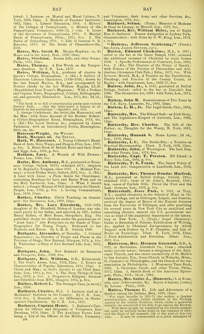 lished : 1. Lectures on Mental and Moral Culture, N. York, 1859, 12mo. 2. Methods of Teachers' Institutes, 1862, 12mo. 3. Liberal Education, 1864. -t. History of the Colleges of Pennsylvania. 5. History of the Pennsylvania Volunteers, 1866-73, 5 vols. 6. Lives of the Governors of Pennsylvania, 1873. 7. Martial Deeds of Pennsylvania, Phila., 1875, 8vo. 8. The Battle of Gettysburg, 1878. y. Life of General 0. B. Knowles, 1878. 10. The Battle of Chancellorsville, 1882. Bates, Mrs. Sarah B. Margie Hopkins; or. At Home and in the Army, Bost., 1866, 16)no. Bates, Stockton. Dream Life, and other Poems, Phila., 1871, 12mo. Bates, Thomas. A Few Words on the Temper- ance Question. By T. B. Lon., 1877. Bates, William, B.A., professor of classics in Queen's College, Birmingham. 1. (Ed.) A Gallery of Illustrious Literary Characters, (1830-1838,) drawn by the late Daniel Maclise, R.A., and accompanied by Notices chiefly by the late William Maginn, LL.D. (Rejiublished from Eraser's Magazine.) With a Preface and Copious Notes, Biographical, Critical, Bibliographi- cal, and generally Illustrative. Lon., 1873, ito ; 2d ed., 1879.  The book Is so full of entertaining gossip and curious literary facts, . . . that the letter-press is almost as at- tractive as the portraiture.—Spectator, xlvi. 1657. 2, George Cruikshank, the Artist, the Humourist, and the Man : with Some Account of his Brother Robert: a Critico-Biographical Essay, Birmingham, 1878, 4to. 3. (Ed.) The Loyal Oration, &o., composed by James Parkinson : with an Introductory Notice, Birmingham, 1881, sm. 4to. Bateson-Wright. See Wright. Bath, 3Iarquis of. See Thynne. Bath, W. Harcourt. 1. Young Collector's Hand- Book of Ants, Bees, Wasps, and Dragon-Flies, Lon., 1887, p. 8vo. 2. Hand-Book of British Birds and their Nests and Eggs, Lon., 1888, p. 8vo. Batham, Lucy. A Wreath of Wild Flowers; Poems, Lon., 1869, 8vo. Bathe, Rev. Anthony, M.A., graduated at Brase- nose College, Oxford, 1870; ordained 1871; chaplain of St. Raphael's, Torquay, since 1887. 1. Michael fen- ways : a Good-Friday Story, Oxford, 1873, 8vo. 2. (Ed.) A Lent with Jesus: a Plain Guide for Churchmen: containing Readings for Lent and Easter Week and on the Holy Eucharist, Lon., 32mo. 3. What I should believe : a Simple Manual of Self-Instruction for Church- People, Lon., 1885, p. 8vo. 4. Loving Communicant, Lon., 1888, 18mo. Bather, Charles. Christ Teaching on Gennes- aret: Six Discourses, Lon., 1868, 12mo. Bather, Mrs. Lucy Eiizabetl;, 1836-1864, daughter of Dr. Blomfield, Bishop of London, was edu- cated partly by her father, and married, in 1861, Arthur Henry Bather, of Meol Brace, Shropshire, Eng. She published stories for children under the pseudonyine of  Aunt Lucy; also Footprints on the Sands of Time: Biographies for Young People. Dedicated to her Nephews and Nieces. By L. E. B. Oxford, 1860. Bathgate, Alexander, of Dunedin. 1. Colonial Experiences; or, Sketches of People and Places in the Province of Otago, New Zealand, Glasgow, 1874, p. Svo. 2. Waitaruna: a Story of New Zealand Life, Lon., 1881, 12mo. Bathgate, John. New Zealand: its Resources and Prospects, Edin., 1880, Svo. Bathgate, Rev. William, D.D., Kilmarnock. 1. The Soul's Arena, Lon., 1852, 12mo. 2. Essays on Characteristics of Popular Literature, 1854, 12mo. 3. Christ and Man; or, God's Answer to our Chief Ques- tions, Lon., 1865, p. 8vo. 4. The Deep Things of God, Lon., 1876, p. 8vo. 5. Progressive Religion: Sermons and Selections from MSS., Glasgow, 1884, p. Svo. Bathos, Robert L. The Stranger Case, [a novel,] Lon., 1886. Bathurst, Charles, M.A. 1. Lectui-es read at a Mechanics' Institute in the Country. By C. B. Lon., 1854, Svo. 2. Remarks on the Differences in Shake- speare's Versification. By C. B. Lon., 1857. Bathurst, Captain Henry. 1. Bathurst's Cate- chism for Officers and Sergeants of Volunteers, East Dereham, 1870, 16mo. 2. The Auxiliary Forces List: being a List of the Officers of the Militia, Yeomanry, 108 and Volunteers, their Army and other Services, &c.f Leamington, 1876, Svo. Bathurst, Selina. (Trans.) Memoirs of Madame de Staal de Launay, by Herself, Lon., 1877, Svo. Bathurst, Rev. William Hiley, son of Right Hon. 0. Bathurst. Roman Antiquities at Lydney Park, Gloucestershire: with Notes by 0. W. King, Lon., 1879, r. Svo.  Batkins, Jeflferson Scattering, (Pseud.) See Jones, Joseph Stevens, in/in. Batten, Edmund Chisholm-, M.A., b. 1817; called to the bar at the Inner Temple 1842; assumed the additional surname of Chisholm by royal license 1859. 1. Specific Performance of Contracts, Lon., 1849, Svo. 2. (Ed.) The Charters of the Priory of Beauly: with Notices of the Priories of Phiscardine and Ard- chattan, (Grampian Club Pub.,) Edin., 1877, Svo. With Ludlow, Henry, M.A., A Treatise on the Jurisdiction, Pleadings, and Practice of the County Courts, in Equity : with Supplement, Lon., 1866-77, Svo. Batten, John, Jr., b. 1841, graduated at Balliol College, Oxford; called to the bar at Lincoln's Inn 1866. The Stannaries Act, 1869 : with Notes, Lon., 1873, 12mo. Batten, John M. Reminiscences of Two Years in the U.S. Navy, Lancaster, Pa., 1881, 12mo. Batten, L. H., Jr. The Legal Guide, Chic, 1885, 12mo. Battersby, Mrs. The Riband Oath : an Irish Story, and The Lighthouse-Keepers of Anticosti, Lon., 1886, 12mo. Battersby, Rev. Charles. The Gift of the Father; or. Thoughts for the Weary, N. York, 1867, ISrao. Battersby, Hannah S. Home Lyrics; 2d ed., Lon., 1876, 16mo. Battersby, I. C. The Bridle-Bits : a Treatise on Practical Horsemanship. Illust. N.York, 1886, 12mo. Battersby, John, of Warrington. The Last Day, and other Poems, Lon., 1874, Svo. Battersby, Capt. T. Preston. Elf Island: a Fairy-Tale, Lon., 1885, p. Svo. Battersby, T. S, Frank. The Secret Policy of the Land Act: Compensation to Landlords, Lon., 1882, Svo. Battersby, Rev. Thomas Dundas Harford, M.A., graduated at Balliol College, Oxford, 1845; ordained 1847 ; vicar of St. John's, Keswick, 1851; hon. canon of Carlisle 1865. Christ the First and the Last: Sermons, Lon., 1883, p. Svo. Battershall, Jesse Park, b. 1861, at Troy, N.Y.; studied chemistry at the School of Mines in Co- lumbia College, and at Gdttingen, Leipsic, and Geneva; received the degree of Doctor of the Natural Sciences from the University of TUbingen, and, after practising for several years in New York City as analytical and consulting chemist, entered the U.S. government ser- vice as head of the analytical department in the labora- tory at New York. 1. (Trans.) Legal Chemistry: Guide to Detection of Poisons, Falsification of Writing, &c., applied to Chemical Jurisprudence, by Alfred Naquct: with Preface by C. P. Chandler, and List of Books on Toxicology. Illust. N. York, 1876, 12mo. 2. Food-Adulteration and Detection. Illust. Lon., 1887, Svo. Batterson, Rev. Hermon Griswold, D.D., b. 1827, at Marbledale, Litchfield Co., Conn. ; educated under private tutors ; became a clergyman of the Epis- copal Church, and was rector successively of St. Mark's in San Antonio, Tex., Grace Church in Wabasha, Minn., St. Clement's in Philadelphia, and the Church of the An- nunciation in Philadelphia. 1. Missionary Tune-Book, 1868. 2. Christmas Carols, and other Verses, Phila., 1877, ]2mo. 3. Sketch-Book of the American Episco- pate, Phila., 1878; 2d ed., 1884. Battey, Mrs. Sallie J., (Hancock,) b. at Evan- side, near Jeffersontown, Ky. Rayon d'Amour, [verse.] By Latona. Phila., 1869. Battey, Thomas C. Life and Adventures of a Quaker among the Indians, Host., 1876, 12ino.  For eight mo\iths in 1871-72 the author, a Quaker school-teacher, taught Caddo children at the Wichita Agency in the Indian Territory, when, under a powerful impulse, he conceived it his duty to go among the Kiowas. . . . With these people he remained as his health permit- ted, until he entirely broke down in the summer of 1874 ; and the diary of his nomadic life is the soul of this vol- ume. ... It may be commended as a plain statement of