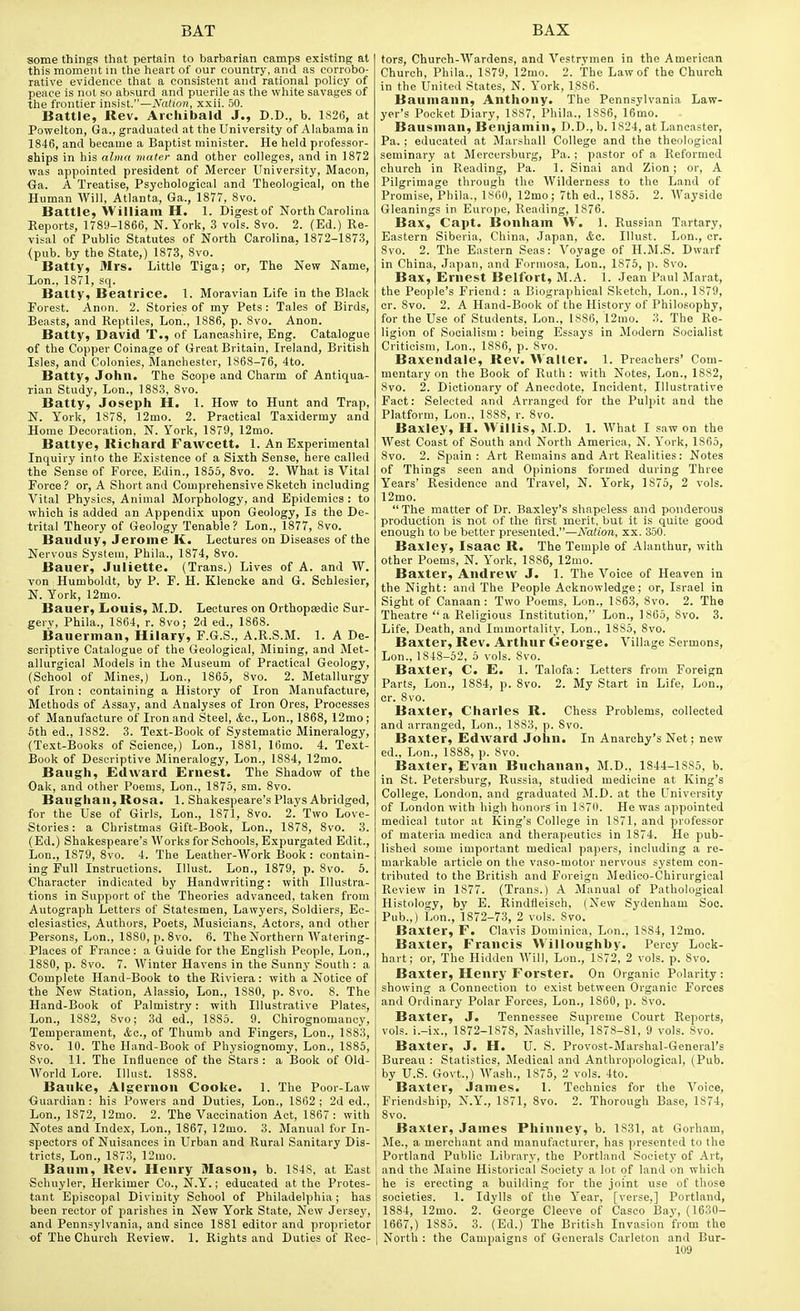 some things that pertain to barbarian camps existing at this moment in the heart of our country, and as corrobo- rative evidence that a consistent and rational policy of peace is nut so absurd and puerile as the white savages of the frontier insist.—A^nf/on, xxii. 50. Battle, Rev. Archibald J., D.D., b. 1826, at Powelton, Ga., graduated at the University of Alabama in 1846, and became a Baptist minister. He held professor- ships in his alma mater and other colleges, and in 1872 was appointed president of Mercer University, Macon, Oa. A Treatise, Psychological and Theological, on the Human Will, Atlanta, Ga., 1877, 8vo. Battle, William H. 1. Digest of North Carolina Reports, 1789-1866, N. York, 3 vols. 8vo. 2. (Ed.) Re- visal of Public Statutes of North Carolina, 1872-1873, (pub. by the State,) 1873, 8vo. Batty, Mrs. Little Tiga; or, The New Name, Lon., 1871, sq. Batty, Beatrice. 1. Moravian Life in the Black Forest. Anon. 2. Stories of my Pets: Tales of Birds, Beasts, and Reptiles, Lon., 1886, p. 8vo. Anon. Batty, David T., of Lancashire, Eng. Catalogue of the Copper Coinage of Great Britain, Ireland, British Isles, and Colonies, Manchester, 1868-76, 4to. Batty, John. The Scope and Charm of Antiqua- rian Study, Lon., 1883, 8vo. Batty, Joseph H. 1. How to Hunt and Trap, N. York, 1878, 12mo. 2. Practical Taxidermy and Home Decoration, N. York, 1879, 12mo. Battye, Richard Fawcett. 1. An Experimental Inquiry into the Existence of a Sixth Sense, here called the Sense of Force, Edin., 1855, 8vo. 2. What is Vital Force ? or, A Short and Comprehensive Sketch including Vital Physics, Animal Morphology, and Epidemics : to which is added an Appendi.x upon Geology, Is the De- trital Theory of Geology Tenable? Lon., 1877, 8vo. Bauduy, Jerome K. Lectures on Diseases of the Nervous System, Phila., 1874, 8vo. Bauer, Juliette. (Trans.) Lives of A. and W. von Humboldt, by P. F. H. Klencke and G. Schlesier, N. York, 12mo. Bauer, Louis, M.D. Lectures on Orthopaedic Sur- gery, Phila., 1864, r. 8vo; 2d ed., 1868. Bauerman, Hilary, F.G.S., A.R.S.M. 1. A De- scriptive Catalogue of the Geological, Mining, and Met- allurgical Models in the Museum of Practical Geology, (School of Mines,) Lon., 1865, 8vo. 2. Metallurgy of Iron : containing a History of Iron Manufacture, Methods of Assay, and Analyses of Iron Ores, Processes of Manufacture of Iron and Steel, Lon., 1868, 12mo ; 6th ed., 1882. 3. Text-Book of Systematic Mineralogy, (Text-Books of Science,) Lon., 1881, 16mo. 4. Text- Book of Descriptive Mineralogy, Lon., 1884, 12mo. Baugh, Edward Ernest. The Shadow of the Oak, and other Poems, Lon., 1875, sm. 8vo. Baughan, Rosa. 1. Shakespeare's Plays Abridged, for the Use of Girls, Lon., 1871, 8vo. 2. Two Love- Stories: a Christmas Gift-Book, Lon., 1878, 8vo. 3. (Ed.) Shakespeare's Works for Schools, Expurgated Edit., Lon., 1879, 8vo. 4. The Leather-Work Book: contain- ing Full Instructions. Illust. Lon., 1879, p. 8vo. 5. Character indicated by Handwriting: with Illustra- tions in Support of the Theories advanced, taken from Autograph Letters of Statesmen, Lawyers, Soldiers, Ec- olesiastics, Authors, Poets, Musicians, Actors, and otlier Persons, Lon., 1880, p. 8vo. 6. The Northern Watering- Places of France: a Guide for the English People, Lon., 1880, p. 8vo. 7. Winter Havens in the Sunny South : a Complete Hand-Book to the Riviera: with a Notice of the New Station, Alassio, Lon., 1880, p. 8vo. 8. The Hand-Book of Palmistry: with Illustrative Plates, Lon., 1882, 8vo; 3d ed., 1885. 9. Chirognomancy, Temperament, Ac, of Thumb and Fingers, Lon., 1883, 8vo. 10. The Hand-Book of Physiognomy, Lon., 1885, Svo. 11. The Influence of the Stars : a Book of Old- World Lore. Illust. 1888. Bauke, Algernon Cooke. 1. The Poor-Law Guardian ; his Powers and Duties, Lon., 1862 ; 2d ed., Lon., 1872, 12mo. 2. The Vaccination Act, 1867: with Notes and Index, Lon., 1867, 12mo. 3. Manual for In- spectors of Nuisances in Urban and Rural Sanitary Dis- tricts, Lon., 1873, 12mo. Baum, Rev. Henry Mason, b. 1S4S, at East Schuyler, Herkimer Co., N.Y.; educated at the Protes- tant Episcopal Diviuity School of Philadelphia; has been rector of parishes in New York State, New Jersey, and Pennsylvania, and since 1881 editor and proprietor of The Church Review. 1. Rights and Duties of Rec- tors, Church-Wardens, and Vestrymen in the American Church, Phila., 1879, 12mo. 2. The Law of the Church in the United States, N. York, 1886. Baumann, Anthony. The Pennsylvania Law- yer's Pocket Diary, 1887, Phila., 1886, 16mo. Bausman, Benjamin, D.D., b. 1824, at Lancaster, Pa. ; educated at Marshall College and the theological seminary at Mercersburg, Pa. ; pastor of a Reformed church in Reading, Pa. 1. Sinai and Zion; or, A Pilgrimage through the Wilderness to the Land of Promise, Phila., 1800, 12mo; 7th ed., 1885. 2. Wayside Gleanings in Europe, Reading, 1876. Bax, Capt. Bonham \V. 1. Russian Tartary, Eastern Siberia, China, Japan, &c. Illust. Lon., cr. 8vo. 2. The Eastern Seas: Voyage of H.M.S. Dwarf in China, Japan, and Formosa, Lon., 1876, p. Svo. Bax, Ernest Belfort, M.A. 1. Jean Paul Marat, the People's Friend: a Biographical Sketch, Lon., 1879, cr. Svo. 2. A Hand-Book of the History of Philosophy, for the Use of Students, Lon., 1886, 12mo. 3. The Re- ligion of Socialism : being Essays in Modern Socialist Criticism, Lon., 1886, p. Svo. Baxendale, Rev. Walter. 1. Preachers' Com- mentary on the Book of Ruth : with Notes, Lon., 1882, Svo. 2. Dictionary of Anecdote, Incident, Illustrative Fact: Selected and Arranged for the Pulpit and the Platform, Lon., ISSS, r. Svo. Baxley, H. Willis, M.D. 1. What I saw on the West Coast of South and North America, N. York, 1865, Svo. 2. Spain: Art Remains and Art Realities: Notes of Things seen and Opinions formed during Three Years' Residence and Travel, N. York, 1875, 2 vols. 12mo.  The matter of Dr. Baxley's shapeless and ponderous production is not of the first merit, but it is quite good enough to be better presented.—iVafi'on, xx. 350. Baxley, Isaac R. The Temple of Alanthur, with other Poems, N. York, 1S86, 12mo. Baxter, Andrew J. 1. The Voice of Heaven in the Night: and The People Acknowledge; or, Israel in Sight of Canaan : Two Poems, Lon., 1863, Svo. 2. The Theatre a Religious Institution, Lon., 1865, Svo. 3. Life, Death, and Immortality, Lon., 1885, Svo. Baxter, Rev. Arthur George. Village Sermons, Lon., 1848-52. 5 vols. Svo. Baxter, C. E. 1. Talofa: Letters from Foreign Parts, Lon., 1884, p. Svo. 2. My Start in Life, Lon., cr. Svo. Baxter, Charles R. Chess Problems, collected and arranged, Lon., 1883, p. Svo. Baxter, Edward John. In Anarchy's Net; new ed., Lon., 1S88, p. Svo. Baxter, Evan Buchanan, M.D., 1844-1885, b. in St. Petersburg, Russia, studied medicine at King's College, London, and graduated JI.D. at the University of London with high honors in 1370. He was appointed medical tutor at King's College in 1871, and professor of materia medica and therapeutics in 1874. He pub- lished some important medical papers, including a re- markable article on the vaso-motor nervous system con- tributed to the British and Foreign Medico-Chirurgical Review in 1877. (Trans.) A Manual of Pathological Histology, by E. Rindfleisch, (New Sydenham Soc. Pub.,) Lou., 1872-73, 2 vols. Svo. Baxter, F. Clavis Dominica, Lon., 1S84, 12mo. Baxter, Francis M'illoughby. Percy Lock- hart; or. The Hidden Will, Lon., 1872, 2 vols. p. Svo. Baxter, Henry Forster. On Organic Polarity : showing a Connection to exist between Organic Forces and Ordinary Polar Forces, Lon., 1860, p. Svo. Baxter, J. Tennessee Supreme Court Reports, vols, i.-ix., 1872-1878, Nashville, 1878-81, 9 vols. Svo. Baxter, J. H. U. S. Provost-Marshal-General's Bureau : Statistics, Medical and Anthropological, (Pub. by U.S. Govt.,) Wash., 1876, 2 vols. 4to. Baxter, James. 1. Technics for the Voice, Friendship, N.Y., 1871, Svo. 2. Thorough Base, 1874, Svo. Baxter, James Phinney, b. 1831, at Gorham, Me., a merchant and manufacturer, has presented to the Portland Public Library, the Portland Society of Art, and the Maine Historical Society a lot of land on which he is erecting a building for the joint use of those societies. 1. Idylls of the Year, [verse,] Portland, 1884, 12mo. 2. George Cleeve of Casco Bay, (1630- 1667,) 1885. 3. (Ed.) The British Invasion from the North : the Campaigns of Generals Carleton and Bur-