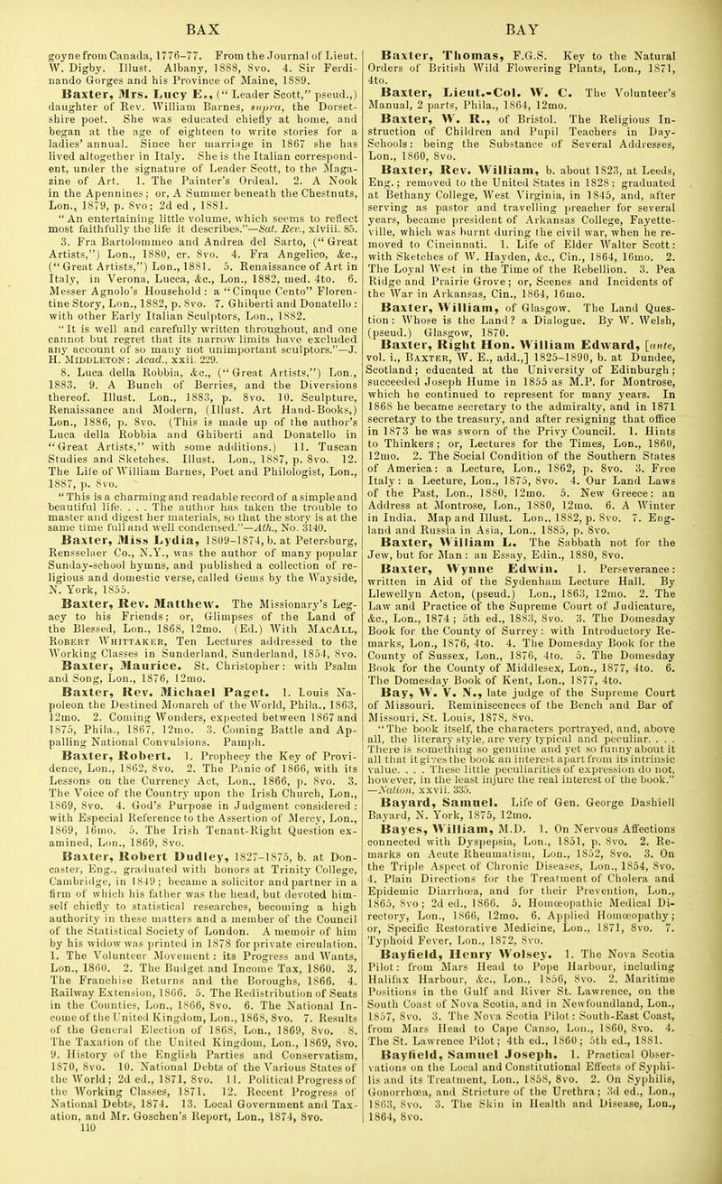 goynefrom Canada, 1776-77. From the Journal of Lieut. W. Digby. Illust. Albany, 1888, 8vo. 4. Sir Ferdi- nando Gorges and his Province of Maine, 1889. Baxter, Mrs. Lucy E,, ( Leader Scott, pseud.,) daughter of Rev. William Barnes, supra, the Dorset- shire poet. She was educated chiefly at home, and began at the age of eighteen to write stories for a ladies' annual. Since her marriiige in 1867 she has lived altogether in Italy. She is the Italian correspond- ent, under the signature of Leader Scott, to the jMaga- zine of Art. 1. The Painter's Ordeal. 2. A Nook in the Apennines; or, A Summer beneath the Chestnuts, Lon., 1879, p. 8vo; 2d ed,, 1881.  An entertaining little volume, which seems to reflect most faithfully the life it describes.—Sat. Rev., xlviii. 85. 3. Fra Bartolonimeo and Andrea del Sarto, (Great Artists,) Lon., 1880, cr. 8vo. 4. Fra Angelico, &c., ( Great Artists,) Lon., 1881. 5. Renaissance of Art in Italy, in Verona, Lucca, &o., Lon., 1882, med. 4to. 6. Messer Agnolo's Household: a  Cinque Cento Floren- tine Story, Lon., 18S2, p. Svo. 7. Ghiberti and Donatello : with other Early Italian Sculptors, Lon., 1882.  It is well and carefully written throushout, and one cannot but regret that its narrow limits liave excluded any account of so many not unimportant sculptors.—J. H. MlDDLETON: Acad., xxii. 229. 8. Luca della Robbia, &c., (Great Artists,) Lon., 1883. 9. A Bunch of Berries, and the Diversions thereof. Illust. Lon., 1883, p. Svo. 10. Sculpture, Renaissance and Modern, (Illust. Art Hand-Books,) Lon., 1886, p. 8vo. (This is made up of the author's Luca della Robbia and Ghiberti and Donatello in Great Artists, with some additions.) 11. Tuscan Studies and Sketches. Illust. Lon., 1887, p. Svo. 12. The Lite of William Barnes, Poet and Philologist, Lon., 1887, p. 8vo. This is a charming and readable record of a simple and beautiful life. . . . The author has taken the trouble to master and digest her materials, so that the story is at the same time full and well condensed.—No. 3140. Baxter, Miss Lydia, 1809-1874, b. at Petersburg, RensseUier Co., N.Y., was the author of many popular Sunday-school hymns, and published a collection of re- ligious and domestic verse, called Gems by the Wayside, N. York, 1855. Baxter, Rev. Matthew. The Missionary's Leg- acy to his Friends; or. Glimpses of the Land of the Blessed, Lon., 1868, 12mo. (Ed.) AVith MacAll, Robert Whittaker, Ten Lectures addressed to the Working Classes in Sunderland, Sunderland, 1854, 8vo. Baxter, Maurice. St. Christopher: with Psalm and Song, Lon., 1876, 12mo. Baxter, Rev. Michael Paget. 1. Louis Na- poleon the Destined Monarch of the World, Phila., 1863, 12mo. 2. Coming Wonders, expected between 1867 and 1875, Phila., 1867, 12mo. 3. Coming Battle and Ap- palling National Convulsions. Pamph. Baxter, Robert. 1. Prophecy the Key of Provi- dence, Lon., 1862, Svo. 2. The Panic of 1866, with its Lessons on the Currency Act, Lon., 1866, p. Svo. 3. The Voice of the Country upon the Irish Church, Lon., 1869, Svo. 4. God's Purpose in Judgment considered : with Especial Reference to the Assertion of IMercy, Lon., 1869, 16nio. 5. The Irish Tenaut-Right Question ex- amined, Lon., 1869, Svo. Baxter, Robert Dudley, 1827-1875, b. at Don- caster, Eng., grailuated with honors at Trinity College, Cambridge, in 1849 ; became a solicitor and partner in a firm of which his father was the head, but devoted him- self chiefly to statistical researches, becoming a high authority in these matters and a member of the Council of the Statistical Society of London. A memoir of him by his widow was printed in 1878 for private circulation. I. The A'^oluntcer Movement : its Progress and AVauts, Lon., 1860. 2. The Budget and Income Tax, 1860. 3. The Franchise Returns and the Boroughs, 1866. 4. Railway Extension, 1866. 5. The Redistribution of Seats in the Counties, Lon., 1S66, Svo. 6. The National In- come of the United Kingdom, Lon., 1S68, Svo. 7. Results of the General Election of 1868, Lon., 1S69, Svo. 8. The Taxation of the United Kingdom, Lon., 1869, Svo. 9. History of the English Parties and Conservatism, 1870, Svo. 10. National Debts of the A'arious States of the AVorld; 2d ed., 1871. Svo. 11. Political Progress of the AVorking Classes, 1871. 12. Recent Progress of National Debts, 1874. 13. Local Government and Tax- ation, and Mr. Goschen's Report, Lon., 1874, Svo. Baxter, Thomas, F.G.S. Key to the Natural Orders of British AVild Flowering Plants, Lon., 1871, 4to. Baxter, Lieut.-Col. W. C. The A'^olunteer's Manual, 2 parts, Phila., 1864, 12mo. Baxter, W. R., of Bristol. The Religious In- struction of Children and Pupil Teachers in Day- Schools: being the Substance of Several Addresses, Lon., 1860, Svo. Baxter, Rev. William, b. about 1823, at Leeds, Eng.; removed to the United States in 1828; graduated at IJethany College, AVest A'irginia, in 1845, and, after serving as pastor and travelling preacher for several years, became president of Arkansas College, Fayette- ville, which was burnt during the civil war, when he re- moved to Cincinnati. 1. Life of Elder AValter Scott: with Sketches of AV. Hayden, &c., Cin., 1864, 16mo. 2. The Loyal AVest in the Time of the Rebellion. 3. Pea Ridge and Prairie Grove ; or, Scenes and Incidents of the War in Arkansas, Cin., 1864, 16mo. Baxter, William, of Glasgow. The Land Ques- tion: AVhose is the Land? a Dialogue. By W. Welsh, (pseud.) Glasgow, 1870. Baxter, Right Hon. William Edward, [ante, vol. i., Baxter, AV. £., add.,] 1825-1890, b. at Dundee, Scotland; educated at the University of Edinburgh; succeeded Joseph Hume in 1855 as M.P. for Montrose, which he continued to represent for many years. In 1868 he became secretary to the admiralty, and in 1871 secretary to the treasury, and after resigning that office in 1873 he was sworn of the Privy Council. 1. Hints to Thinkers; or, Lectures for the Times, Lon., ISfiO, 12mo. 2. The Social Condition of the Southern States of America: a Lecture, Lon., 1862, p. Svo. 3. Free Italy : a Lecture, Lon., 1875, Svo. 4. Our Land Laws of the Past, Lon., 1880, 12mo. 5. New Greece: an Address at Montrose, Lon., 18S0, 12mo. 6. A Winter in India. Map and Illust. Lon., 1882, p. Svo. 7. Eng- land and Russia in Asia, Lon., 1885, p. Svo. Baxter, William L. The Sabbath not for the Jew, but for Man : an Essay, Edin., ISSO, Svo. Baxter, Wynne Edwin. 1. Perseverance: written in Aid of the Sydenham Lecture Hall. By Llewellyn Acton, (pseud.) Lon., 1863, 12mo. 2. The Law and Practice of the Supreme Court of Judicature, &Q., Lon., 1874 ; 5th ed., 1883, Svo. 3. The Domesday Book for the County of Surrey: with Introductory Re- marks, Lon., 1876, 4to. 4. The Domesday Book for the County of Susse.x, Lon., 1876, 4to. 5. The Domesday Book for the County of Middlesex, Lon., 1877, 4to. 6. The Domesday Book of Kent, Lon., 1877, 4to. Bay, W. V. N., late judge of the Supreme Court of Missouri. Reminiscences of the Bench and Bar of Missouri, .St. Louis, 1878, Svo. The book itself, the characters portrayed, and, above all, the literary style, are very typical and peculiar. . . . There is something so genuine and yet so funny about it all that itgivesthe book an interest apartfrom its intrinsic value. . . . These little peculiarities of expression do not, however, in the least injure the real interest of the book. —Nation, xxvii. 335. Bayard, Samuel. Life of Gen. George Dashiell Bayard, N. York, 1875, 12mo. Bayes, William, M.D. 1. On Nervous Affections connected with Dyspepsia, Lon., 1851, p. Svo. 2. Re- marks on Acute Rheumatism, Lon., 1S52, Svo. 3. On the Triple Aspect of Chronic Diseases, Lon., 1S54, Svo. 4. Plain Directions for the Treatment of Cholera and Epidemic Diarrluea, and for their Prevention, Lon., 1865, Svo; 2d ed., 1866. 5. Homoeopathic Medical Di- rectory, Lon., 1866, l2mo. 6. Applied Homoeopathy; or. Specific Restorative Medicine, Lon., 1871, Svo. 7. Typhoid Fever, Lon., 1872, Svo. Bayfield, Henry Wolsey. I. The Nova Scotia Pilot: from Mars Head to Pope Harbour, including Halifax Harbour, Ac, Lon., 1856, Svo. 2. Maritime Positions in the Gulf and River St. Lawrence, on the South Coast of Nova Scotia, and in Newfoundland, Lon., 1857, Svo. 3. The Nova Scotia Pilot : South-East Coast, from Mars Head to Cape Canso, Lou., 1S60, Svo. 4. The St. Lawrence Pilot; 4th ed., 1860; 5th ed., 1881. Bayfield, Samuel Joseph. 1. Practical Obser- vations on the Local and Constitutional Effects of Syphi- lis and its Treatment, Lon.. 1858, Svo. 2. On Syjihilis, Gonorrhoea, and Stricture of the Urethra; 3d ed., Lon., 1863, Svo. 3. The Skiu in Health and Disease, Lon., 1864, Svo.