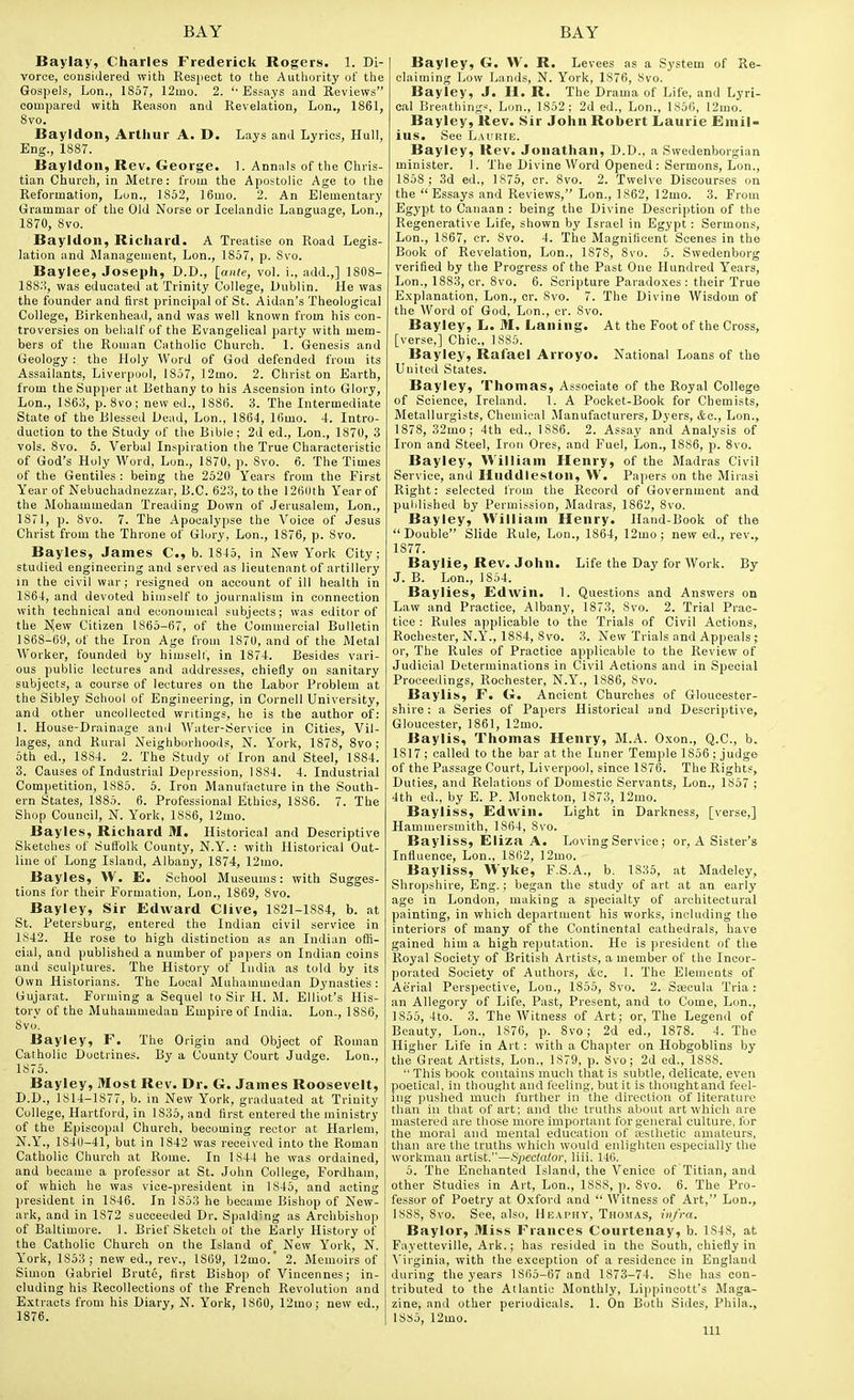 Baylay, Charles Frederick Rogers. 1. Di- vorce, considered with Resjiect to the Autliurity of the Gospels, Lon., 1857, 12ino. 2. '■ Essays and Reviews compared with Reason and Revelation, Lon., 1861, 8vo. Bayldon, Arthur A. D. Lays and Lyrics, Hull, Eng., 1887. Bayldoii, Rev. George. 1. Annals of the Chris- tian Church, in Metre: from the Apostolic Age to the Reformation, Lon., 1852, ]6mo. 2. An Elementary Grammar of the Old Norse or Icelandic Language, Lon., 1870, 8vo. Bayldon, Richard. A Treatise on Road Legis- lation and Management, Lon., 1857, p. 8vo. Baylee, Joseph, D.D., [ante, vol. i., add.,] 1808- 188;-!, was educated at Trinity College, Dublin. He was the founder and first principal of St. Aidan's Theological College, Birkenhead, and was well known from his con- troversies on behalf of the Evangelical party with mem- bers of the Roman Catholic Church. 1. Genesis and Geology : the Holy Word of God defended from its Assailants, Liverpool, 1857, 12mo. 2. Christen Earth, from the Supper at Bethany to his Ascension into Glory, Lon., 1863, p. 8vo; new ed., 1886. 3. The Intermediate State of the Blessed Dead, Lon., 1864, 16mo. 4. Intro- duction to the Study of the Bible; 2d ed., Lon., 1870, 3 vols. 8vo. 5. Verbal Inspiration the True Characteristic of God's Holy Word, Lon., 1870, p. 8vo. 6. The Times of the Gentiles : being the 2520 Years from the First Year of Nebuchadnezzar, B.C. 623, to the 126(lth Year of the Mohammedan Treading Down of Jerusalem, Lon., 1871, p. 8vo. 7. The Apocalypse the Voice of Jesus Christ from the Throne of Glory, Lon., 1876, p. 8vo. Bayles, James C, b. 1845, in New Y'ork City; studied engineering and served as lieutenant of artillery in the civil war; resigned on account of ill health in 1864, and devoted himself to journalism in connection with technical and economical subjects; was editor of the N;ew Citizen 1865-67, of the Commercial Bulletin 1868-69, of the Iron Age from 1870, and of the Metal Worker, founded by himself, in 1874. Besides vari- ous public lectures and addresses, chiefly on sanitary subjects, a course of lectures on the Labor Problem at the Sibley School of Engineering, in Cornell University, and other uncollected writings, he is the author of: 1. House-Drainage and Water-Service in Cities, Vil- lages, and Rural Neighborhoods, N. York, 1878, 8vo ; 5th ed., 1884. 2. The Study of Iron and Steel, 1884. 3. Causes of Industrial Depression, 1884. 4. Industrial Competition, 1885. 5. Iron Manufacture in the South- ern States, 1885. 6. Professional Ethics, 1886. 7. The Shop Council, N. York, 1886, 12mo. Bayles, Richard M. Historical and Descriptive Sketches of Suffolk County, N.Y.: with Historical Out- line of Long Island, Albany, 1874, 12mo. Bayles, W, E. School Museums: with Sugges- tions for their Formation, Lon., 1869, 8vo. Bayley, Sir Edward Clive, 1821-1884, b. at St. Petersburg, entered the Indian civil service in 1842. He rose to high distinction as an Indian offi- cial, and published a number of papers on Indian coins and sculptures. The History of India as told by its Own Historians. The Local Muhammedan Dynasties: Gujarat. Forming a Sequel to Sir H. i\l. Elliot's His- torv of the Muhammedan Empire of India. Lon., 1886, 8vo. Bayley, F. The Origin and Object of Roman Catholic Doctrines. By a County Court Judge. Lon., 1875. Bayley, Most Rev. Dr. G. James Roosevelt, D.D., 1814-1877, b. in New York, graduated at Trinity College, Hartford, in 1835, and first entered the ministry of the Episcopal Church, becoming rector at Harlem, N.Y., 1840-41, but in 1842 was received into the Roman Catholic Church at Rome. In 1844 he was ordained, and became a professor at St. John College, Fordham, of which he was vice-president in 1845, and acting president in 1846. In 1853 he became Bishop of New- ark, and in 1872 succeeded Dr. Spalding as Archbishop of Baltimore. 1. Brief Sketch of the Early History of the Catholic Church on the Island of_ New Y'ork, N. York, 1853 ; new ed., rev., 1869, 12mo.' 2. Memoirs of Simon Gabriel Brute, first Bishop of Vincennes; in- cluding his Recollections of the French Revolution and Extracts from his Diary, N. York, 1860, 12mo; new ed., 1876. Bayley, G. W. R. Levees as a System of Re- claiming Low Lands, N. York, 1876, 8vo. Bayley, J. H. R. The Drama of Life, and Lyri- cal Breathings, Lon., 1852; 2d ed., Lon., 1856, 12mo. Bayley, Rev. Sir John Robert Laurie Emil- ias. See Laurie. Bayley, Rev. Jonathan, D.D., a Swedenborgian minister. 1. The Divine Word Opened : Sermons, Lon., 1858 ; 3d ed., 1875, cr. 8vo. 2. Twelve Discourses on the  Essays and Reviews, Lon., 1862, 12mo. 3. From Egypt to Canaan : being the Divine Description of the Regenerative Life, shown by Israel in Egypt : Sermons, Lon., 1867, cr. 8vo. 4. The Magnificent Scenes in the Book of Revelation, Lon., 1878, 8vo. 5. Swedenborg verified by the Progress of the Past One Hundred Years, Lon., 1883, or. Svo. 6. Scripture Paradoxes: their True Explanation, Lon., cr. 8vo. 7. The Divine Wisdom of the Word of God, Lon., cr. 8vo. Bayley, L. M. Laning. At the Foot of the Cross, [verse,] Chic, 1885. Bayley, Rafael Arroyo. National Loans of the United States. Bayley, Thomas, Associate of the Royal College of Science, Ireland. 1. A Pocket-Book for Chemists, Metallurgists, Chemical Manufacturers, Dyers, &c., Lon., 1878, 32mo; 4th ed., 1886. 2. Assay and Analysis of Iron and Steel, Iron Ores, and Fuel, Lon., 1886, p. Svo. Bayley, William Henry, of the Madras Civil Service, and Huddleston, W. Papers on the Mirasi Right: selected from the Record of Government and published by Permission, Madras, 1862, 8vo. Bayley, William Henry. Hand-Book of the Double Slide Rule, Lon., 1864, 12mo; new ed., rev., 1877. Baylie, Rev. John. Life the Day for Work. By J. B. Lon., 1854. Baylies, Edivin. 1. Questions and Answers on Law and Practice, Albany, 1873, 8vo. 2. Trial Prac- tice : Rules applicable to the Trials of Civil Actions, Rochester, N.Y'., 1884, Svo. 3. New Trials and Appeals ; or. The Rules of Practice applicable to the Review of Judicial Determinations in Civil Actions and in Special Proceedings, Rochester, N.Y., 1886, Svo. Baylis, F. G. Ancient Churches of Gloucester- shire : a Series of Papers Historical and Descriptive, Gloucester, 1861, 12mo. Baylis, Thomas Henry, M.A. Oxon., Q.C., b. 1817 ; called to the bar at the Inner Temple 1856; judge of the Passage Court, Liverpool, since 1876. The Rights, Duties, and Relations of Domestic Servants, Lon., 1857 ; 4th ed., by E. P. Monckton, 1873, 12mo. Bayliss, Edwin. Light in Darkness, [verse,] Hammersmith, 1864, Svo. Bayliss, Eliza A. Loving Service; or, A Sister's Influence, Lon., 1862, 12mo. Bayliss, Wyke, F.S.A., b, 1835, at Madeley, Shropshire, Eng.; began the study of art at an early age in London, making a specialty of architectural painting, in which department his works, including the interiors of many of the Continental cathedrals, have gained him a high reputation. He is president of the Royal Society of British Artists, a member of the Incor- porated Society of Authors, &c. 1. The Elements of Aerial Perspective, Lon., 1855, Svo. 2. Ssecula Tria : an Allegory of Life, Past, Present, and to Come, Lon., 1855, 4to. 3. The Witness of Art; or, The Legend of Beauty, Lon., 1876, p. Svo; 2d ed., 1878. 4. The Higher Life in Art : with a Chapter on Hobgoblins by the Gre.at Artists, Lon., 1879, p. Svo; 2d ed., 1888.  This book contains much that is subtle, delicate, even poetical, in thought and feeling, but it is thought and feel- ing pushed much further in the direction of literature than in that of art: and the truths about art which are mastered are tliose more important for general culture, fur the moral and mental education of sesthetic amateurs, than are the truths which would enligliten especially the workman artist.—Spectalor, liii. 146. 5. The Enchanted Island, the Venice of Titian, and other Studies in Art, Lon., 1888, ]). Svo. 6. The Pro- fessor of Poetry at Oxford and  Witness of Art, Lon., 1888, Svo. See, also, Heaphy, Thosias, infra. Baylor, Miss Frances Courtenay, b. 1848, at Fayetteville, Ark.; has resided in the South, chiefly in \'irginia, with the exception of a residence in England during the years 1865-67 and 1873-74. She has con- tributed to the Atlantic Monthly, Lippincott's Maga- zine, and other periodicals. 1. On Both Sides, Phila., 1SS5, 12mo. Ill