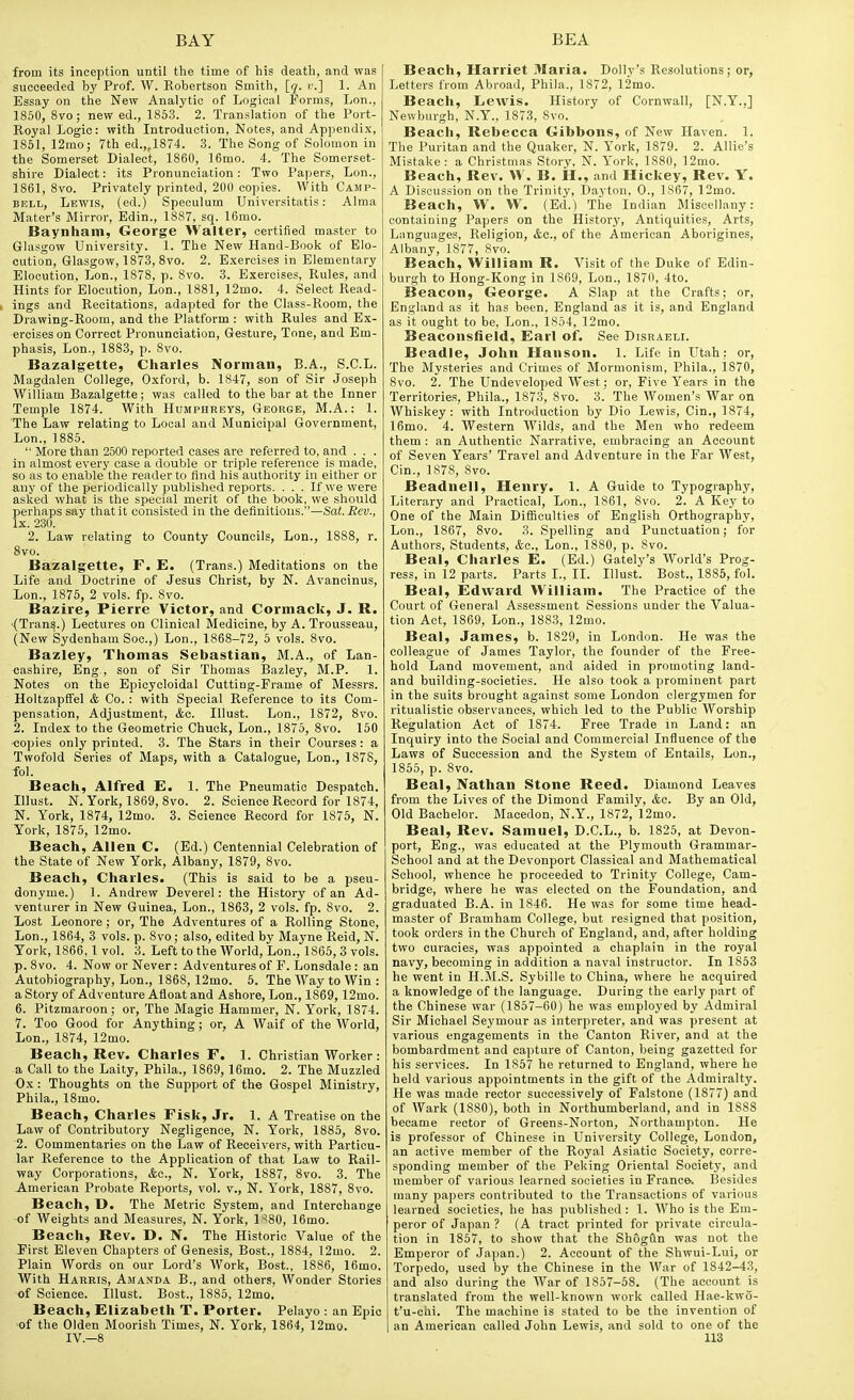 from its inception until the time of his death, and was succeeded by Prof. W. Robertson Smith, [q. v.] 1. An Essay on the New Analytic of Logical Forms, Lon., 1850, 8vo; new ed., 1853. 2. Translation of the Port- Royal Logic: with Introduction, Notes, and Appendix, 1851, 12mo; 7th ed.„18v4. 3. The Song of Solomon in the Somerset Dialect, 1860, 16mo. 4. The Somerset- shire Dialect: its Pronunciation: Two Papers, Lon., 1861, 8vo. Privately printed, 200 copies. With Camp- bell, Lewis, (ed.) Speculum Universitatis: Alma Mater's Mirror, Edin., 1887, sq. 16mo. Baynham, George Walter, certified master to Glasgow University. 1. The New Hand-Book of Elo- cution, Glasgow, 1873, 8 vo. 2. Exercises in Elementary Elocution, Lon., 1878, p. 8vo. 3. Exercises, Rules, and Hints for Elocution, Lon., 1881, 12mo. 4. Select Read- ings and Recitations, adapted for the Class-Room, the Drawing-Room, and the Platform : with Rules and Ex- ercises on Correct Pronunciation, Gesture, Tone, and Em- phasis, Lon., 1883, p. 8vo. Bazalgette, Charles Norman, B.A., S.C.L. Magdalen College, Oxford, b. 1847, son of Sir Joseph AVilliam Bazalgette; was called to the bar at the Inner Temple 1874. With Humphreys, George, M.A. : 1. The Law relating to Local and Municipal Government, Lon., 1885.  More than 2500 reported cases are referred to, and . . . in almost every case a double or triple reference is made, so as to enable the reader to find his authority in either or any of the periodically published reports. . . . If we were asked what is the special merit of the book, we should perhaps say that it consisted in the definitions.—Snt. iJet;., Ix. 230. 2. Law relating to County Councils, Lon., 1888, r. Svo. Bazalgette, F. E. (Trans.) Meditations on the Life and Doctrine of Jesus Christ, by N. Avancinus, Lon., 1876, 2 vols. fp. 8vo. Bazire, Pierre Victor, and Cormack, J. R. (Tran^.) Lectures on Clinical Medicine, by A. Trousseau, (New Sydenham Soc.,) Lon., 1868-72, 5 vols. Svo. Bazley, Thomas Sebastian, M.A., of Lan- cashire, Eng., son of Sir Thomas Bazley, M.P. 1. Notes on the Epicycloidal Cutting-Frame of Messrs. Holtzapffel & Co. : with Special Reference to its Com- pensation, Adjustment, &o. Illust. Lon., 1S72, Svo. 2. Index to the Geometric Chuck, Lon., 1875, Svo. 150 copies only printed. 3. The Stars in their Courses: a Twofold Series of Maps, with a Catalogue, Lon., 1878, fol. Beach, Alfred E. 1. The Pneumatic Despatch. Illust. N. York, 1869, Svo. 2. Science Record for 1874, N. York, 1874, 12mo. 3. Science Record for 1875, N. York, 1875, 12mo. Beach, Allen C. (Ed.) Centennial Celebration of the State of New York, Albany, 1879, Svo. Beach, Charles. (This is said to be a pseu- donyme.) 1. Andrew Deverel: the History of an Ad- venturer in New Guinea, Lon., 1863, 2 vols. fp. Svo. 2. Lost Leonore ; or. The Adventures of a Rolling Stone, Lon., 1864, 3 vols. p. Svo; also, edited by Mayne Reid, N. York, 1S66, 1 vol. 3. Left to the World, Lon., 1865, 3 vols, p. Svo. 4. Now or Never: Adventures of F. Lonsdale : an Autobiography, Lon., 1868, 12mo. 5. The Way to Win : a Story of Adventure Afloat and Ashore, Lon., 1869, 12mo. 6. Pitzmaroon; or, The Magic Hammer, N. York, 1874. 7. Too Good for Anything; or, A Waif of the World, Lon., 1874, 12mo. Beach, Rev. Charles F. 1. Christian Worker: a Call to the Laity, Phila., 1869, 16mo. 2. The Muzzled Ox: Thoughts on the Support of th« Gospel Ministry, Phila., ISmo. Beach, Charles Fisk, Jr. 1. A Treatise on the Law of Contributory Negligence, N. York, 1885, Svo. 2. Commentaries on the Law of Receivers, with Particu- lar Reference to the Application of that Law to Rail- way Corporations, &c., N. York, 1887, Svo. 3. The American Probate Reports, vol. v., N. York, 1887, Svo. Beach, D. The Metric System, and Interchange of Weights and Measures, N. York, 1^80, 16mo. Beach, Rev. D. N. The Historic Value of the First Eleven Chapters of Genesis, Bost., 1884, 12mo. 2. Plain Words on our Lord's Work, Bost., 1886, 16mo. With Harris, Amanda B., and others. Wonder Stories of Science. Illust. Bost., 1885, 12mo. Beach, Elizabeth T. Porter. Pelayo : an Epic -of the Olden Moorish Times, N. York, 1864, 12mo. Beach, Harriet Maria. Dolly's Resolutions; or, Letters from Abroad, Phila., 1872, 12mo. Beach, LcAvis. History of Cornwall, [N.Y.,] Newburgh, N.Y., 1873, Svo. Beach, Rebecca Gibbons, of New Haven. 1. The Puritan and the Quaker, N. York, 1879. 2. Allie's Mistake: a Christmas Story, N. York, 1880, 12mo. Beach, Rev. W. B. H., and Hickey, Rev. Y. A Discussion on the Trinity, Dayton, 0., 1867, 12mo. Beach, W. VV. (Ed.) The Indian Miscellany: containing Papers on the History, Antiquities, Arts, Languages, Religion, &o., of the American Aborigines, Albany, 1877, Svo. Beach, William R. Visit of the Duke of Edin- burgh to Hong-Kong in 1869, Lon., 1870, 4to. Beacon, George. A Slap at the Crafts; or, England as it has been, England as it is, and England as it ought to be, Lon., 1854, 12mo. Beaconsfield, Earl of. See Disraeli. Beadle, John Hanson. 1. Life in Utah: or, The Mysteries and Crimes of Mormonism, Phila., 1870, Svo. 2. The Undeveloped West; or. Five Years in the Territories, Phila., 1873, Svo. 3. Tlie Women's War on Whiskey: with Introduction by Dio Lewis, Cin., 1874, 16mo. 4. Western Wilds, and the Men who redeem them : an Authentic Narrative, embracing an Account of Seven Years' Travel and Adventure in the Far West, Cin., 1S78, Svo. Beadnell, Henry. 1. A Guide to Typography, Literary and Practical, Lon., 1861, Svo. 2. A Key to One of the Main Difficulties of English Orthography, Lon., 1867, Svo. 3. Spelling and Punctuation; for Authors, Students, Ac, Lon., 1880, p. Svo. Beal, Charles E. (Ed.) Gately's World's Prog- ress, in 12 parts. Parts I., II. Illust. Bost., 1885, fol. Beal, Edward William. The Practice of the Court of General Assessment Sessions under the Valua- tion Act, 1869, Lon., 1883, 12mo. Beal, James, b. 1829, in London. He was the colleague of James Taylor, the founder of the Free- hold Land movement, and aided in promoting land- and building-societies. He also took a prominent part in the suits brought against some London clergymen for ritualistic observances, which led to the Public Worship Regulation Act of 1874. Free Trade in Land: an Inquiry into the Social and Commercial Influence of the Laws of Succession and the System of Entails, Lon., 1855, p. Svo. Beal, Nathan Stone Reed. Diamond Leaves from the Lives of the Dimond Family, <fcc. By an Old, Old Bachelor. Macedon, N.Y., 1872, 12mo. Beal, Rev. Samuel, D.C.L., b. 1825, at Devon- port, Eng., was educated at the Plymouth Grammar- School and at the Devonport Classical and Mathematical School, whence he proceeded to Trinity College, Cam- bridge, where he was elected on the Foundation, and graduated B.A. in 1846. He was for some time head- master of Bramham College, but resigned that position, took orders in the Church of England, and, after holding two curacies, was appointed a chaplain in the royal navy, becoming in addition a naval instructor. In 1853 he went in H.M.S. Sybille to China, where he acquired a knowledge of the language. During the early part of the Chinese war (1857-60) he was employed by Admiral Sir Michael Seymour as interpreter, and was present at various engagements in the Canton River, and at the bombardment and capture of Canton, being gazetted for his services. In 1857 he returned to England, where he held various appointments in the gift of the Admiralty. He was made rector successively of Falstone (1877) and of Wark (1880), both in Northumberland, and in 1888 became rector of Greens-Norton, Northampton. He is professor of Chinese in University College, London, an active member of the Royal Asiatic Society, corre- sponding member of the Peking Oriental Society, and member of various learned societies in France. Besides many papers contributed to the Transactions of various learned societies, he has published: 1. Who is the Em- peror of Japan ? (A tract printed for private circula- tion in 1857, to show that the Shogiln was not the Emperor of Japan.) 2. Account of the Shwui-Lui, or Torpedo, used by the Chinese in the War of 1842-43, and also during the War of 1857-58. (The account is translated from the well-known work called Hae-kwo- t'u-chi. The machine is stated to be the invention of an American called John Lewis, and sold to one of the