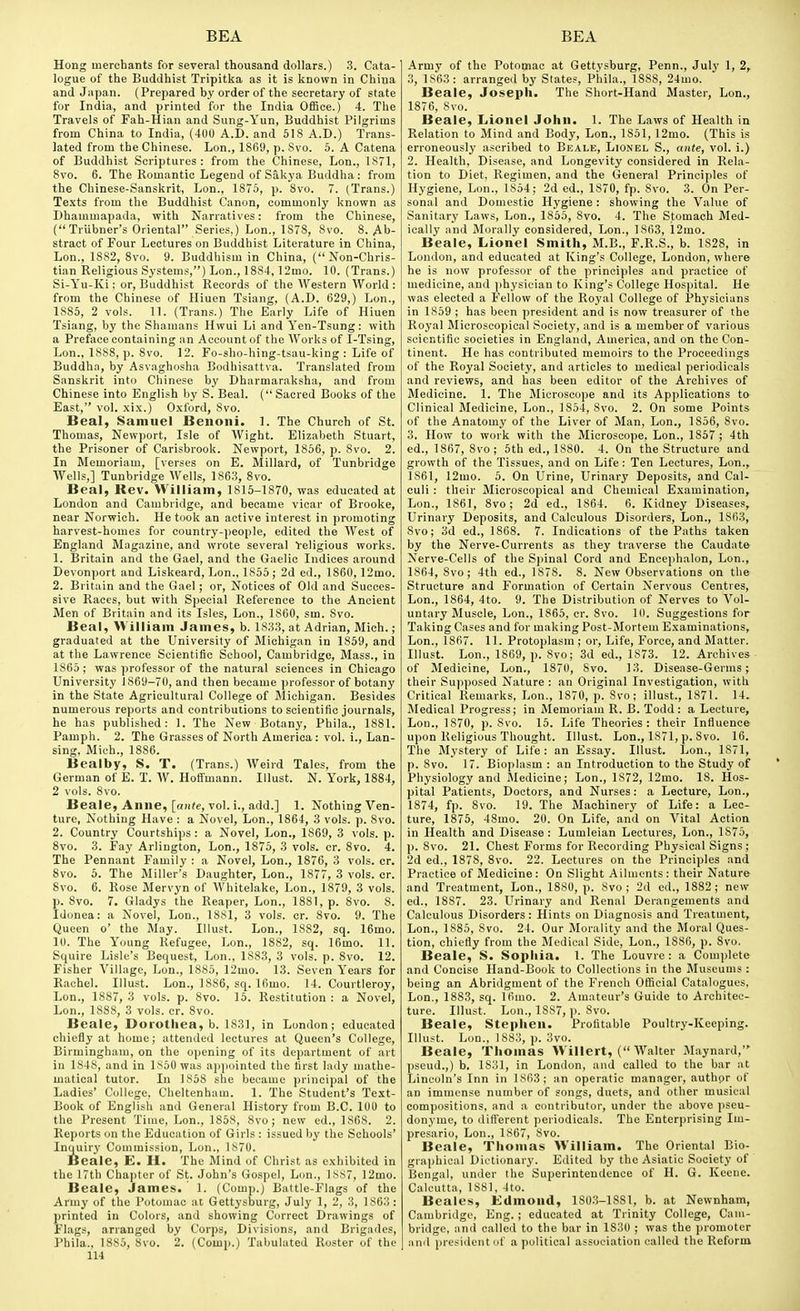 Hong merchants for several thousand dollars.) 3. Cata- logue of the Buddhist Tripitka as it is known in China and Japan. (Prepared by order of the secretary of state for India, and printed for the India Office.) 4. The Travels of Fah-Hian and Sung-Yun, Buddhist Pilgrims from China to India, (4U0 A.D. and 518 A.D.) Trans- lated from the Chinese. Lon., 1869, p. Svo. 5. A Catena of Buddhist Scriptures : from the Chinese, Lon., 1S71, Svo. 6. The Romantic Legend of Sakya Buddha: from the Chinese-Sanskrit, Lon., 1875, p. Svo. 7. (Trans.) Texts from the Buddhist Canon, commonly known as Dhammapada, with Narratives: from the Chinese, ( Triibner's Oriental Series,) Lon., 1878, 8vo. 8. Ab- stract of Four Lectures on Buddhist Literature in China, Lon., 1882, Svo. 9. Buddhism in China, (Non-Chris- tian Religious Systems,) Lon., 1884,12mo. 10. (Trans.) Si-Yu-Ki; or, Buddhist Records of the Western World : from the Chinese of Hiuen Tsiang, (A.D. 629,) Lon., 1885, 2 vols. 11. (Trans.) The Early Life of Hiuen Tsiang, by the Shamans Hwui Li and Yen-Tsung: with a Preface containing an Account of the Works of I-Tsing, Lon., 1888, p. Svo. 12. Fo-sho-hing-tsau-king : Life of Buddha, by Asvaghosha Bodhisattva. Translated from Sanskrit into Chinese by Dharmaraksha, and from Chinese into English by S. Beal. ( Sacred Books of the East, vol. xix.) O.xford, Svo. Beal, Samuel Beiioiii. 1. The Church of St. Thomas, Newport, Isle of Wight. Elizabeth Stuart, the Prisoner of Carisbrook. Newport, 1S56, p. Svo. 2. In Memoriam, [verses on E. Millard, of Tunbridge Wells,] Tunbridge Wells, 1863, Svo. Beal, Rev. William, 1815-1870, was educated at London and Cambridge, and became vicar of Brooke, near Norwich. He took an active interest in promoting harvest-homes for country-people, edited the West of England Magazine, and wrote several Veligious works. 1. Britain and the Gael, and the Gaelic Indices around Devonport and Liskeard, Lon., 1855; 2d ed., 1860,12mo. 2. Britain and the Gael; or. Notices of Old and Succes- sive Races, but with Special Reference to the Ancient Men of Britain and its Isles, Lon., 1860, sm. Svo. Beal, William James, b. 1833, at Adrian, Mich.; graduated at the University of Michigan in 1859, and at the Lawrence Scientific School, Cambridge, Mass., in 1865 ; was professor of the natural sciences in Chicago University 1869-70, and then became professor of botany in the State Agricultural College of Michigan. Besides numerous reports and contributions to scientific journals, he has published: 1. The New Botany, Phila., 1881. Pamph. 2. The Grasses of North America: vol. i., Lan- sing. Mich., 1SS6. Bealby, S. T. (Trans.) Weird Tales, from the German of E. T. W. Hoffmann. Illust. N. York, 1884, 2 vols. Svo. Beale, Anne, [aii^e, vol. i., add.] 1. Nothing Ven- ture, Nothing Have : a Novel, Lon., 1864, 3 vols. p. Svo. 2. Country Courtships : a Novel, Lon., 1869, 3 vols. p. Svo. 3. Fay Arlington, Lon., 1875, 3 vols. cr. Svo. 4. The Pennant Family : a Novel, Lon., 1876, 3 vols. cr. Svo. 5. The Miller's Daughter, Lon., 1S77, 3 vols. cr. Svo. 6. Rose Mervyn of Whitelake, Lon., 1S79, 3 vols, p. Svo. 7. Gladys the Reaper, Lon., 1881, p. Svo. 8. Idonea: a Novel, Lon., 1881, 3 vols. cr. Svo. 9. The Queen o' the May. Illust. Lon., 1882, sq. 16mo. 10. The Young Refugee, Lon., 1882, sq. 16mo. 11. Squire Lisle's Bequest, Lon., 1883, 3 vols. p. Svo. 12. Fisher Village, Lon., 1885, 12mo. 13. Seven Years for Rachel. Illust. Lon., 1886, sq. Ifimo. 14. Courtleroy, Lon., 1887, 3 vols. p. Svo. 15. Restitution : a Novel, Lon., 1888, 3 vols. cr. Svo. Beale, Dorothea, b. 1831, in London; educated chiefly at home; attended lectures at Queen's College, Birmingham, on the opening of its department of art in 1S4S, and in 1850 was appointed the first lady mathe- matical tutor. In 1858 she became principal of the Ladies' College, Cheltenham. 1. The Student's Text- Book of English and General History from B.C. 101) to the Present Tiuie, Lon., 1858, Svo; new ed., 1868. 2. Reports on the Education of Girls : issued by the Schools' Inquiry Commission, Lon., 1870. Beale, E. H. The Mind of Christ as exhibited in the 17th Chapter of St. John's Gospel, Lon., 18S7, 12mo. Beale, James. ' 1. (Comp.) Battle-Flags of the Army of the Potomac at Gettysburg, July 1, 2, 3, 1863 : printed in Colors, and showing Correct Drawings of Flags, arranged by Corps, Divisions, and Brigades, Phila., 1885, Svo. 2. (Comp.) Tabulated Roster of the 114 Army of the Potomac at Gettysburg, Penn., July 1, 2, 3, 1863: arranged by States, Phila., 1888, 24mo. Beale, Joseph. The Short-Hand Master, Lon., 1S76, Svo. Beale, Lionel John. 1. The Laws of Health in Relation to Mind and Body, Lon., 1851, 12mo. (This is erroneously ascribed to Beale, Lionel S., ante, vol. i.) 2. Health, Disease, and Longevity considered in Rela- tion to Diet, Regimen, and the General Principles of Hygiene, Lon., 1854; 2d ed., 1870, fp. Svo. 3. On Per- sonal and Domestic Hygiene: showing the Value of Sanitary Laws, Lon., 1855, Svo. 4. The Stomach Med- ically and Morally considered, Lon., 1863, 12mo. Beale, Lionel Smith, M.B., F.R.S., b. 1828, in London, and educated at King's College, London, where he is now professor of the principles and practice of medicine, and physician to King's College Hospital. He was elected a Fellow of the Royal College of Physicians in 1859 ; has been president and is now treasurer of the Royal Microscopical Society, and is a member of various scientific societies in England, America, and on the Con- tinent. He has contributed memoirs to the Proceedings of the Royal Society, and articles to medical periodicals and reviews, and has been editor of the Archives of Medicine. 1. The Microscope and its Applications to Clinical Medicine, Lon., 1854, Svo. 2. On some Points of the Anatomy of the Liver of Man, Lon., 1S56, Svo. 3. How to work with the Microscope, Lon., 1857 ; 4th ed., 1867, Svo; 5th ed., 1880. 4. On the Structure and growth of the Tissues, and on Life: Ten Lectures, Lon., 1861, 12mo. 5. On Urine, Urinary Deposits, and Cal- culi : their Microscopical and Chemical Examination, Lon., 1861, Svo; 2d ed., 1864. 6. Kidney Diseases, Urinary Deposits, and Calculous Disorders, Lon., 1863, Svo; 3d ed., 1868. 7. Indications of the Paths taken by the Nerve-Currents as they traverse the Caudate Nerve-Cells of the Spinal Cord and Encephalon, Lon., 1864, Svo; 4th ed., 1878. S. New Observations on the Structure and Formation of Certain Nervous Centres, Lon., 1864, 4to. 9. The Distribution of Nerves to Vol- untary Muscle, Lon., 1865, cr. Svo. 10. Suggestions for Taking Cases and for making Post-Mortem Examinations, Lon., 1867. 11. Protoplasm ; or. Life, Force, and Matter. Illust. Lon., 1869, p. Svo; 3d ed., 1873. 12. Archives of Medicine, Lon., 1870, Svo. 13. Disease-Germs; their Supposed Nature : an Original Investigation, with Critical Remarks, Lon., 1870, p. Svo; illust., 1871. 14. Medical Progress; in Memoriam R. B. Todd: a Lecture, Lon., 1870, p. Svo. 15. Life Theories: their Influence upon Religious Thought. Illust. Lon., 1871, p. Svo. 16. The Mystery of Life : an Essay. Illust. Lon., 1871, p. Svo. 17. Bioplasm : an Introduction to the Study of Physiology and Medicine; Lon., 1872, 12mo. 18. Hos- pital Patients, Doctors, and Nurses: a Lecture, Lon., 1874, fp. Svo. 19. The Machinery of Life: a Lec- ture, 1875, 48mo. 20. On Life, and on Vital Action in Health and Disease : Lumleian Lectures, Lon., 1875, p. Svo. 21. Chest Forms for Recording Physical Signs ; 2d ed., 1S7S, Svo. 22. Lectures on the Principles and Practice of Medicine: On Slight Ailments: their Nature and Treatment, Lon., 1S80, p. Svo; 2d ed., 1SS2; new ed., 1887. 23. Urinary and Renal Derangements and Calculous Disorders: Hints on Diagnosis and Treatment, Lon., 18S5, Svo. 24. Our Morality and the Moral Ques- tion, chiefly from the Medical Side, Lon., 1886, p. Svo. Beale, S. Sophia. 1. The Louvre : a Complete and Concise Hand-Book to Collections in the Museums : being an Abridgment of the French Official Catalogues, Lon., 1883, sq. 16mo. 2. Amateur's Guide to Architec- ture. Illust. Lon., 1887, p. Svo. Beale, Stephen. Profitable Poultry-Keeping. Illust. Lon., 1883, p. 3vo. Beale, Thomas Willei t, ( Walter Maynard, pseud.,) b. 1831, in London, and called to the bar at Lincoln's Inn in 1S63; an operatic manager, authpr of an immense number of songs, duets, and other musical compositions, and a contributor, under the above pseu- donyme, to different periodicals. The Enterprising Im- presario, Lon., 1867, Svo. Beale, Thomas William. The Oriental Bio- graphical Dictionary. Edited by the Asiatic Society of Bengal, under the Superintendence of H. G. Keene. Calcutta, 1881, 4to. Beales, Edmond, 1803-18S1, b. at Newnham, Cambridge, Eng. ; educated at Trinity College, Cam- bridge, and called to the bar in 1830 ; was the promoter and president of a political association called the Reform
