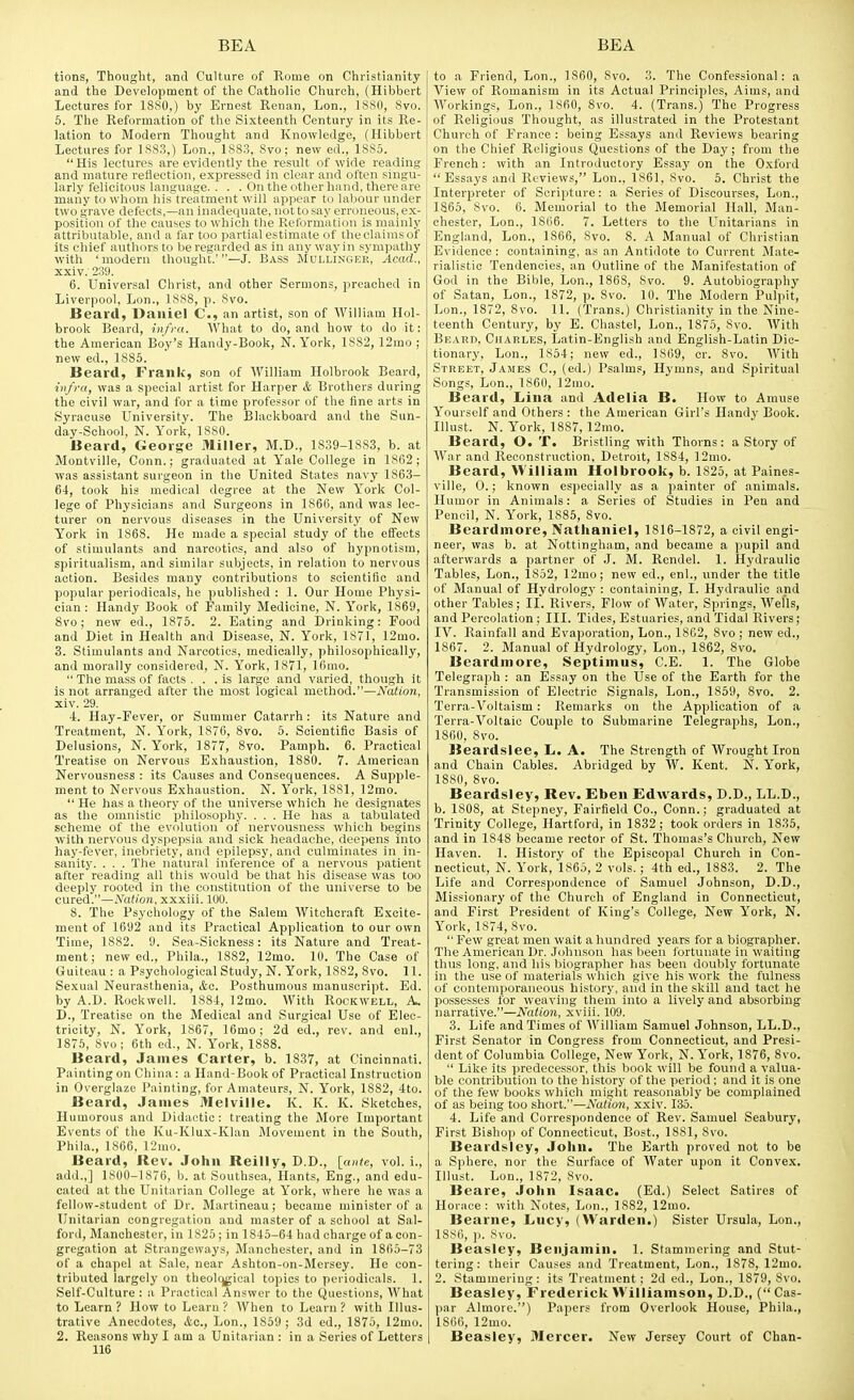 tions, Thought, and Culture of Rome on Christianity and the Development of the Catholic Church, (Hibbert Lectures for 1880,) by Ernest Renan, Lon., 1880, 8vo. 6. The Reformation of the Sixteenth Century in its Re- lation to Modern Thought and Knowledge, (Hibbert Lectures for 1883,) Lon., 1883, 8vo; new ed., 1885.  His lectures are evidently the result of wide reading and mature reflection, expressed in clear and often singu- larly felicitous language. ... On the other hand, there are many to whom his treatment will appear to labour under two grave defects,—an inadequate, not to say erroneous, ex- position of the causes to which the Reformation is mainly attributable, and a far too partial estimate of the claims of its chief authors to be regarded as in any way in sympathy with 'modern thought.'—J. Bass Mullinger, AeacL, xxiv.- 239. 6. Universal Christ, and other Sermons, preached in Liverpool, L(m., 1888, p. 8vo. Beard, Daniel C, an artist, son of William Hol- brook Beard, infra. What to do, and how to do it: the American Btiy's Handy-Book, N. York, 1882, 12mo ; new ed., 1885. Beard, Frank, son of William Holbrook Beard, infra, was a special artist for Harper & Brothers during the civil war, and for a time professor of the fine arts in Syracuse University. The Blackboard and the Sun- day-School, N. York, 1880. Beard, George Miller, M.D., 1839-1883, b. at Montville, Conn.; graduated at Yale College in 1862; was assistant surgeon in the United States navy 1863- 64, took his medical degree at the New York Col- lege of Physicians and Surgeons in 1866, and was lec- turer on nervous diseases in the University of New York in 1868. He made a special study of the effects of stimulants and narcotics, and also of hypnotism, spiritualism, and similar subjects, in relation to nervous action. Besides many contributions to scientific and popular periodicals, he published : 1. Our Home Physi- cian : Handy Book of Family Medicine, N. York, 1869, Svo; new ed., 1875. 2. Eating and Drinking: Food and Diet in Health and Disease, N. York, 1871, 12mo. 3. Stimulants and Narcotics, medically, philosophically, and morally considered, N. York, 1871, lOmo.  The mass of facts ... is large and varied, though it is not arranged after the most logical method.—Nation, xiv. 29. 4. Hay-Fever, or Summer Catarrh : its Nature and Treatment, N. York, 1876, Svo. 5. Scientific Basis of Delusions, N. York, 1877, Svo. Pamph. 6. Practical Treatise on Nervous Exhaustion, 1880. 7. American Nervousness : its Causes and Consequences. A Supple- ment to Nervous Exhaustion. N. York, 1881, 12mo.  He has a theory of the universe which he designates as the omnistic philosophy. . . . He has a tabulated scheme of the evolution of nervousness which begins with nervous dyspepsia and sick headache, deepens into hay-fever, inebriety, and epilepsy, and culminates in in- sanity. . . . The natural inference of a nervous patient afterreading all this would be that his disease was too deeply rooted in the constitution of the universe to be cured.—Natio7i, xxxiii. 100. 8. The Psychology of the Salem Witchcraft Excite- ment of 1692 and its Practical Application to our own Time, 1882. 9. Sea-Sickness: its Nature and Treat- ment; new ed., Phila., 18S2, 12mo. 10. The Case of Guiteau : a Psychological Study, N. York, 1SS2, Svo. 11. Sexual Neurasthenia, &e. Posthumous manuscript. Ed. by A.D. Rockwell. 1884, 12mo. With Rockwell, A. D., Treatise on the Medical and Surgical Use of Elec- tricity, N. York, 1867, 16mo; 2d ed., rev. and enl., 1875, 8vo; 6th ed., N. York, 1888. Beard, James Carter, b. 1837, at Cincinnati. Painting on China: a Hand-Book of Practical Instruction in Overglaze Painting, for Amateurs, N. York, 1882, 4to. Beard, James Melville. K. K. K. Sketches, Humorous and Didactic: treating the More Important Events of the Ku-Klux-Klan Movement in the South, Phila., 1866, 12mo. Beard, Rev. John Reilly, D.D., [ante, vol. i., add.,] 1800-1876, b. at Southsea, Hants, Eng., and edu- cated at the Unitarian College at York, where he was a fellow-student of Dr. Martineau; became minister of a Unitarian congregation and master of a scliool at Sal- ford, Manchester, in 1825 ; in 1845-64 had charge of a con- gregation at Strangeways, Manchester, and in 1865-73 of a chapel at Sale, near Ashton-on-Mersey. He con- tributed largely on theol()gical topics to periodicals. 1. Self-Culture : a Practical Answer to the Questions, What to Learn ? How to Learn ? When to Learn ? with Illus- trative Anecdotes, &c., Lon., 1859 ; 3d ed., 1875, 12mo. 2. Reasons why I am a Unitarian : in a Series of Letters 116 to a Friend, Lon., 1860, Svo. 3. The Confessional: a View of Romanism in its Actual Principles, Aims, and AVorkings, Lon., I860, Svo. 4. (Trans.) The Progress of Religious Thought, as illustrated in the Protestant Church of France : being Essays and Reviews bearing on the Chief Religious Questions of the Day; from the French: with an Introductory Essay on the Oxford Essays and Reviews, Lon., 1861, 8vo. 5. Christ the Interpreter of Scripture: a Series of Discourses, Lon., 1865, Svo. 6. Memorial to the Memorial Hall, Man- chester, Lon., 1806. 7. Letters to the Unitarians in England, Lon., 1866, Svo. 8. A Manual of Christian Evidence : containing, as an Antidote to Current Mate- rialistic Tendencies, an Outline of the Manifestation of God in the Bible, Lon., 1868, Svo. 9. Autobiography of Satan, Lon., 1S72, p. Svo. 10. The Modern Pulpit, Lon., 1872, Svo. 11. (Trans.) Christianity in the Nine- teenth Century, by E. Chastel, Lon., 1875, Svo. With Beard, Charles, Latin-English and English-Latin Dic- tionary, Lon., 1854; new ed., 1809, cr. Svo. With Street, James C, (ed.) Psalms, Hymns, and Spiritual Songs, Lon., 1860, 12mo. Beard, Lina and Adelia B. How to Amuse Yourself and Others : the American Girl's Handy Book. Illust. N. York, 1887, 12mo. Beard, O. T. Bristling with Thorns: a Story of War and Reconstruction, Detroit, 1884, 12mo. Beard, William Holbrook, b. 1825, at Paines- ville, 0.; known especially as a painter of animals. Humor in Animals: a Series of Studies in Pen and Pencil, N. York, 18S5, Svo. Beardmore, Natlianiel, 1S16-1S72, a civil engi- neer, was b. at Nottingham, and became a pupil and .afterwards a partner of J. M. Rendel. 1. Hydraulic Tables, Lon., 1852, 12mo; new ed., enl., under the title of Manual of Hydrology : containing, I. Hydraulic and other Tables; II. Rivers, Flow of Water, Springs, Wel'ls, and Percolation ; III. Tides, Estuaries, and Tidal Rivers; IV. Rainfall and Evaporation, Lon., 1862, Svo ; new ed., 1867. 2. Manual of Hydrology, Lon., 1862, Svo. Beardmore, Septimus, C.E. 1. The Globe Telegraph : an Essay on the Use of the Earth for the Transmission of Electric Signals, Lon., 1859, Svo. 2. Terra-Voltaism: Remarks on the Application of a Terra-Voltaic Couple to Submarine Telegraphs, Lon., 1860, Svo. Beardslee, L. A. The Strength of Wrought Iron and Chain Cables. Abridged by W. Kent. N. York, issn, Svo. Beardsley, Rev. Eben Edwards, D.D., LL.D., b. 1808, at Stepney, Fairfield Co., Conn.; graduated at Trinity College, Hartford, in 1832; took orders in 1835, and in 184S became rector of St. Thomas's Church, New Haven. 1. History of the Episcopal Church in Con- necticut, N. York, 1865, 2 vols. ; 4th ed., 1883. 2. The Life and Correspondence of Samuel Johnson, D.D., Missionary of the Church of England in Connecticut, and First President of King's College, New York, N. York, 1874, Svo.  Few great men wait a hundred years for a biographer. The American Dr. Johnson has been fortunate in waiting thus long, and his biographer has been doubly fortunate in the use of materials ^vhich give his work the fulness of contemporaneous history, and in the skill and tact he possesses for weaving them into a lively and absorbing narrative.—Nation, xviii. 109. 3. Life and Times of William Samuel Johnson, LL.D., First Senator in Congress from Connecticut, and Presi- dent of Columbia College, New York, N. York, 1876, 8vo.  Like its predecessor, this book will be found a valua- ble contribution to the history of the period; and it is one of the few books which might reasonably be complained of as being too short.—Nation, xxiv. 135. 4. Life and Correspondence of Rev. Samuel Seabury, First Bisho)) of Connecticut, Bost., ISSl, Svo. Beardsley, John. The Earth proved not to be a Sphere, nor the Surface of AVater upon it Convex. Illust. Lon., 1S72, Svo. Beare, John Isaac. (Ed.) Select Satires of Horace: with Notes, Lon., 1S82, 12mo. Bearne, Lucy, (Warden.) Sister Ursula, Lon., 1886, p. Svo. Beasley, Benjamin. 1. Stammering and Stut- tering: their Causes and Treatment, Lon., 1878, 12mo. 2. Stammering: its Treatment; 2d ed., Lon., 1879, Svo. Beasley, Frederick Williamson, D.D., ( Cas- par Almore.) Papers from Overlook House, Phila., 1866, 12mo. Beasley, Mercer. New Jersey Court of Chan-