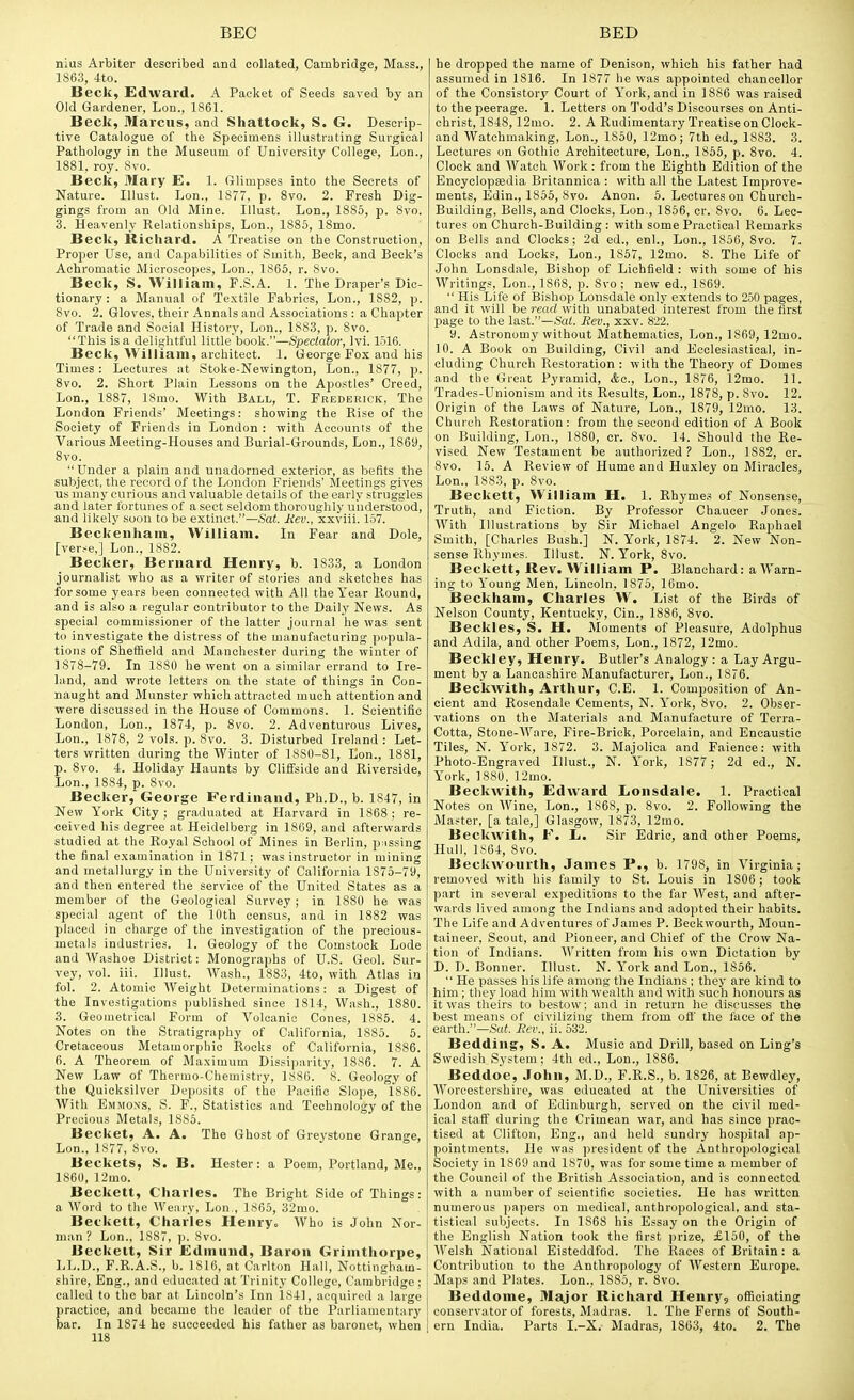 nius Arbiter described and collated, Cambridge, Mass., 1863, 4to. Beck, Edward. A Pacliet of Seeds saved by an Old Gardener, Lon., 1861. Beck, Marcus, and Shattock, S. G. Descrip- tive Catalogue of the Specimens illustrating Surgical Pathology in the Museum of University College, Lon., 1881. roy. 8vo. Beck, Mary E. 1. Glimpses into the Secrets of Nature. Illust. Lon., 1877, p. 8vo. 2. Fresh Dig- gings from an Old Mine. Illust. Lon., 1885, p. 8vo. 3. Heavenly Relationships, Lon., 1885, 18mo. Beck, Richard. A Treatise on the Construction, Proper Use, and Capabilities of Smith, Beck, and Beck's Achromatic Microscopes, Lon., 1865, r. Svo. Beck, S. William, F.S.A. 1. The Draper's Dic- tionary : a Manual of Textile Fabrics, Lon., 1882, p. 8vo. 2. Gloves, their Annals and Associations : a Chapter of Trade and Social History, Lon., 188.3, p. 8vo. This isa delightful little book.—Spectator, Ivi. 1516. Beck, William, architect. 1. George Fox and his Times: Lectures at Stoke-Newington, Lon., 1877, p. Svo. 2. Short Plain Lessons on the Apo.stles' Creed, Lon., 1887, 18mo. With Ball, T. Frederick, The London Friends' Meetings: showing the Rise of the Society of Friends in London : with Accounts of the Various Meeting-Houses and Burial-Grounds, Lon., 1869, Svo. Under a plain and unadorned exterior, as befits the subject, the record of the London Friends' Meetings gives us many curious and valuable details of the early struggles and later fortunes of a sect seldom thoroughly understood, and likely soon to be extinct.—Sat. Rev., xxviii. 157. Beckeiiham, William. In Fear and Dole, [verse,] Lon., 1882. Becker, Bernard Henry, b. 1833, a London journalist who as a writer of stories and sketches has for some years been connected with All the Year Round, and is also a regular contributor to the Daily News. As special commissioner of the latter journal he was sent to investigate the distress of the manufacturing popula- tions of Sheffield and Manchester during the winter of 1878-79. In 1880 he went on a similar errand to Ire- land, and wrote letters on the state of things in Con- naught and Munster which attracted much attention and were discussed in the House of Commons. 1. Scientific London, Lon., 1874, p. Svo. 2. Adventurous Lives, Lon., 1878, 2 vols. p. Svo. 3. Disturbed Ireland : Let- ters written during the Winter of 1880-81, Eon., ISSl, p. Svo. 4. Holiday Haunts by Cliffside and Riverside, Lon., 1884, p. Svo. Becker, George Ferdinand, Ph.D., b. 1847, in New York City; graduated at Harvard in 186S ; re- ceived his degree at Heidelberg in 1869, and afterwards studied at the Royal School of Mines in Berlin, pnssing the final examination in 1871 ; was instructor in mining and metallurgy in the University of California 1875-79, and then entered the service of the United States as a member of the Geological Survey ; in 1880 he was special agent of the 10th census, and in 1882 was placed in charge of the investigation of the precious- metals industries. 1. Geology of the Comstock Lode and Washoe District: Monographs of U.S. Geol. Sur- vey, vol. iii. Illust. Wash., 1883, 4to, with Atlas in fol. 2. Atomic Weight Determinations: a Digest of the Investigations published since 1814, AVash., 1880. 3. Geometrical Form of Volcanic Cones, 1885. 4. Notes on the Stratigraphy of California, 1885. 6. Cretaceous Metamorphic Rocks of California, 1886. 6. A Theorem of Maximum Dissiparity, 1886. 7. A New Law of Thermo-Chemistry, 1886. 8. Geology of the Quicksilver Deposits of the Pacific Slope, 1886. With Emmons, S. F., Statistics and Technology of the Precious Metals, 1885. Becket, A. A. The Ghost of Greystone Grange, Lon.. 1877, 8vo. Beckets, S. B. Hester: a Poem, Portland, Me., 1860, 12mo. Beckett, Charles. The Bright Side of Things: a Word to the Weary, Lon., 1865, 32mo. Beckett, Charles Henry. Who is John Nor- man ? Lon., 1887, p. Svo. Beckett, Sir Edmund, Baron Grimthorpe, LL.D., F.R.A.S., b. 1816, at Carlton Hall, Nottingham- shire, Eng., and educated at Trinity College, Cambridge ; called to the bar at Lincoln's Inn 1841, acquired a large practice, and became the leader of the Parliamentary bar. In 1874 he succeeded his father as baronet, when 118 he dropped the name of Denison, which his father had assumed in 1816. In 1877 he was appointed chancellor of the Consistory Court of York, and in 1886 was raised to the peerage. 1. Letters on Todd's Discourses on Anti- christ, 1848, 12mo. 2. A Rudimentary Treatise on Clock- and Watchmaking, Lon., 1850, 12mo; 7th ed., 1883. 3. Lectures on Gothic Architecture, Lon., 1855, p. Svo. 4. Clock and Watch Work : from the Eighth Edition of the Encyclopaedia Britannica : with all the Latest Improve- ments, Edin., 1855, Svo. Anon. 5. Lectures on Church- Building, Bells, and Clocks, Lon., 1856, cr. Svo. 6. Lec- tures on Church-Building : with some Practical Remarks on Bells and Clocks; 2d ed., enl., Lon., 1856, Svo. 7. Clocks and Locks, Lon., 1857, 12mo. 8. The Life of John Lonsdale, Bishop of Lichfield : with some of his Writings, Lon., 1868, p. Svo ; new ed., 1869.  His Life of Bishop Lonsdale only extends to 250 pages, and it will be read with unabated interest Irom the first page to the last.—Sat. Rev., xxv. 822. 9. Astronomy without Mathematics, Lon., 1869, 12mo. 10. A Book on Building, Civil and Ecclesiastical, in- cluding Church Restoration : with the Theory of Domes and the Great Pyramid, &c., Lon., 1876, 12mo. 11. Trades-Unionism and its Results, Lon., 1S7S, p. Svo. 12. Origin of the Laws of Nature, Lon., 1879, 12mo. 13. Church Restoration: from the second edition of A Book on Building, Lon., 1880, cr. Svo. 14. Should the Re- vised New Testament be authorized? Lon., 1SS2, cr. Svo. 15. A Review of Hume and Huxley on Miracles, Lon., 1883, p. Svo. Beckett, William H. 1. Rhyme.= of Nonsense, Truth, and Fiction. By Professor Chaucer Jones. With Illustrations by Sir Michael Angelo Raphael Smith, [Charles Bush.] N. York, 1874. 2. New Non- sense Rhymes. Illust. N. York, Svo. Beckett, Rev. William P. Blanchard: a Warn- ing to Young Men, Lincoln. 1875, 16mo. Beckham, Charles 'W. List of the Birds of Nelson County, Kentucky, Cin., 1886, Svo. Beckles, S. H. Aloments of Pleasure, Adolphus and Adila, and other Poems, Lon., 1872, 12mo. Beckley, Henry. Butler's Analogy : a Lay Argu- ment by a Lancashire Manufacturer, Lon., 1876. Beckwith, Arthur, C.E. 1. Composition of An- cient and Rosendale Cements, N. Y'ork, Svo. 2. Obser- vations on the Materials and Manufacture of Terra- Cotta, Stone-Ware, Fire-Brick, Porcelain, and Encaustic Tiles, N. York, 1872. 3. Majolica and Faience: with Photo-Engraved Illust., N. York, 1877; 2d ed., N. Y'ork, 1880, 12mo. BeckAVith, Edward Lonsdale. 1. Practical Notes on Wine, Lon., 1868, p. Svo. 2. Following the Master, [a tale,] Glasgow, 1873, 12mo. Beckwith, F. L. Sir Edric, and other Poems, Hull, 1864, Svo. Beckwourth, James P., b. 1798, in Virginia; removed with his family to St. Louis in 1S06; took part in several expeditions to the far West, and after- wards lived among the Indians and adopted their habits. The Life and Adventures of James P. Beckwourth, Moun- taineer, Scout, and Pioneer, and Chief of the Crow Na- tion of Indians. Written from his own Dictation by D. D. Bonner. Illust. N. York and Lon., 1856.  He passes his life among the Indians; they are kind to him ; they load him with wealth and with such honours as it was theirs to bestow; and in return he discusses the best means of civilizing them from ofi' the face of the earth.—.S(i«. Rev., ii. 532. Bedding, S. A. Music and Drill, based on Ling's Swedish System ; 4th ed., Lon., 1886. Beddoe, John, M.D., F.R.S., b. 1S26, at Bewdley, Worcestershire, was educated at the Universities of London and of Edinburgh, served on the civil med- ical staif during the Crimean war, and has since prac- tised at Clifton, Eng., and held sundry hospital ap- pointments. He was president of the Anthropological Society in 1869 and 1870, was for some time a member of the Council of the Britisli Association, and is connected with a number of scientific societies. He has written numerous papers on medical, anthropological, and sta- tistical subjects. In 1868 his Essay on the Origin of the English Nation took the first ))rize, £150, of the AYelsh National Eisteddfod. The Races of Britain: a Contribution to the Anthropology of AVestern Europe. Maps and Plates. Lon., 1885, r. Svo. Beddome, Major Richard Henry? officiating conservator of forests, Madras. 1. The Ferns of South- ern India. Parts I.-X. Madras, 1S63, 4to. 2. The