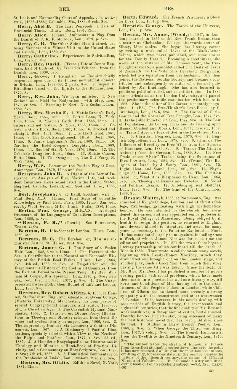 St. Louis and Kansas City Court of Appeals, vols, xvii.- xxii., (1885-1886,) Columbia, Mo., 1886, 6 vols. 8vo. Berry, Abel B. The Last Penaeook : a Tale of Provincial Times. Illust. Bost., 1887, 12mo. Berry, Alice. (Trans.) Ambrosias: a Play, from the Danish of C. K. F. Molbeck, Lon., 1879, p. 8vo. Berry, C. B. The Other Side: How it struck us : being Sketches of a Winter Visit to the United States and Canada, Lon., ISSO, 8vo. Berry, Catherine. Experiences in Spiritualism, Lon., 1876, p. Svo. Berry, Rev. David. (Trans.) Life of James Hep- burn, Earl of Bothwell, by Frederick Schiern ; from the Danish, Lon., 1880, Svo. Berry, Grove. 1. Kitualism : an Enquiry chiefly susi)ended upon one of its Phases now almost obsolete in Britain, Lon., 1S6S-69, 2 parts, 8vo. 2. Sequel to Ritualism : based on the Epistle to the Romans, Lon., 1872, Svo. Berry, Rev. John, Wesleyan minister. 1. New Zealand as a Field for Emigration : with Map, Lon., 1879, cr. Svo. 2. Farming in North New Zealand, Lon., 1880, Svo. Berry, Mrs. Martha E. 1. Mattie Carson's Early Years, Bost., 1864, ISmo. 2. Lottie Lane, N. York, 1866, 16mo. .3. Marcia's Faith, Bost., 1866, 18mo. 4. Sisters and not Sisters, N. York, 1866, 16mo. 5. Ce- lesta: a Girl's Book, Host., 1867, 16mo. 6. Crooked and Straight, Bost., 1867, Ifimo. 7. The Hard Knot, 1867, 18mo. 8. The Crook Straightened. Illust. Bost., 1868, 16mo. 9. Fanny Lightman's Choice, 1869, ISmo. 10. Carolina, the Hotel-Keeper's Daughter, Bost., 1869, 16mo. 11. Band of Six, N. York, 1870, 16mo. 12. The Cobbler's Daughter, Bost., 16mo. 13. Mattie Carson, Host., 16mo. 14. The Octagon; or. The Old Ferry, N. York, 1880, 4to. Berry, VV. S. Lecture on the Passion Play at Ober- Ammergau, Lon., 1872, 12mo and Svo. Berryinan, John R. A Digest of the Law of In- sv(rance : an Analysis of Fire, Marine, Life, and Acci- dent Insurance Cases adjudicated in the United States, Englaml, Canada, Ireland, and Scotland, Chic, 1888, Svo. , Bert, Josephina, b. at Banff, Scotland, wife of Paul Bert, M.D. (Trans.) First Steps of Scientific Knowledge, by Paul Bert, Paris, 1S85, 12mo; Am. «d., rev. by W. H. Greene, M.D. Illust. Phila., 1886, 16mo. Berlin, Prof. George, M.R.A.S. Abridged Grammars of the Languages of Cuneiform Inscriptions, Lon., ISSS, p. Svo. Berton, P. M., (Pseud.) See Pemberton, Edgar, infra. Bertram, H. Life-Scenes in London. Illust. Lon., 1880, 4to. Bertram, H. C. The Ecrehos; or. How we ad- minister Justice, St. Helier, 1SS4, Svo. Bertram, James G. 1. The Story of a Stolen Heir, Lon., 1858, 3 vols. 12mo. 2. The Harvest of the Sea: a Contribution to the Natural and Economic His- tory of the British Food Fishes. Illust. Lon., 1865, Svo; 4th ed., 1886, cr. Svo. 3. Flagellation and the Flagellants : a History of the Rod in all Countries, from the Earliest Period to the Present Time. By Rev. Wil- liam M. Cooper, B.A. (pseud.) Lon., 1S70, p. Svo; new eds., rev., 1873, or. Svo; 1877, p. Svo. 4. The Unap- preciated Fisher-Folk: their Round of Life and Labour, Lon., 1883, Svo. Bertram, Rev. Robert Aitkin, b. 1836, at Han- ley, Staffordshire, Eng., and educated at Owens College, (Victoria University,) Manchester; has been pastor of several Congregational churches, and editor, 1880-83, of The Christian Age. 1. The Cavendish Hymnal, Man- chester, 1864. 2. Parable; or. Divine Poesy, Hlustra- tions in Theology and Morals : selected from Great Di- vines and systematically arranged, Lon., 1S66, Svo. 3. The Imprecatory Psalms: Six Lectures ; with other Dis- courses, Lon., 1867. 4. A Dictionary of Poetical Illus- trations, specially selected with a View to the Needs of the Pulpit and Platform, Lon., 1877, r. Svo;* 3d ed., 1885. 5. A Homiletic Encyclopaedia; or. Illustrations in Theology and Morals : a Hand-Book of Practical Di- vinity, and a Commentary on Holy Scripture, Lon., 1879, r. Svo ; 7th ed., 1SS5. 6. A Homiletical Commentary on the Prophecies of Isaiah, Lon., 1884-87, 2 vols. r. Svo. Bertron, Mrs. Ottilie. Edith : a Novel, N. York, 1887, 12mo. Bertz, Edward. The French Prisoners : a Story for Boys, Lon., 18S4, p. Svo. Berwick, George. The Forces of the Universe, Lon., 1870, p. Svo. Besant, Mrs. Annie, (Wood,) b. 1847, in Lon- don; married in 1867 to the Rev. Frank Besant, then a master at Cheltenham College, afterwards rector of Sibsey, Lincolnshire. vShe began her literary career by writing a work called Lives of the Blaek-Letter Saints, which was never published, and some stories for the Family Herald. Becoming a freethinker, she wrote at the instance of Mr. Thomas Scott, the free- thought advocate, a pamphlet called The Deity of Jesus of Nazareth, by the Wife of a Beneficed Clergyman, which led to a separation from her husband. She then joined the National Secular Societ}', and became a con- tributor and subsequently co-editor of a journal pub- lished by Mr. Bradlaugh. She has also lectured in public on political, social, and scientific topics. In 1880 she matriculated at the London University, and passed the preliminary scientific examination with honors in 1882. She is the editor of Our Corner, a monthly maga- zine. 1. (Ed.) The Free-Thinker's Text-Books, by C. Bradlaugh, Lon., 1S76, Svo. 2. The Gospel of Chris- tianity and the Gospel of Free Thought, Lon., 1877, Svo. 3. Is the Bible Indictable? Lon., 1877, Svo. 4. The Law of Population: its Consequences and its Bearing upon Human Conduct and Morals, Lon., 1877; new ed., 1882. 5. (Trans.) Accola's Idea of God in the Revolution, 1877, Svo. 6. Christian Progress, Lon., 1878, Svo. 7. Eng- lish Republicanism, Lon., 1878, Svo. 8. (Trans.) The Influence of Heredity on Free Will; from the German of Buechner, Lon., 1880, Svo. 9. (Trans.) The Mind in Animals; from the German, Lon., 18S0, Svo. 10. Free Trade versus  Fair Trade: being the Substance of Five Lectures, Lon., 18S1, Svo. 11. (Trans.) The Re- ligion of Israel, by J. Soury, Lon., 1881, Svo. 12. Light, Heat, and Sound, Lon., 1881, Svo. 13. Physi- ology of Home, Lon., 1882, Svo. 14. The Christian Creed; or, What it is Blasphemy to Deny, Lon., 1883, Svo. 15. Theological Essays and Debates. 16. Social and Political Essays. 17. Autobiographical Sketches, Lon., 1885, Svo. 18. The Sins of the Church, Lon., 1886, Svo. Besant, Walter, b. 183S, at Portsmouth, Eng.; was educated at King's College, London, and at Christ's Col- lege, Cambritlge, graduating with high mathematical honors. He was intended for the ehirrch, but aban- doned this career, and was appointed senior professor in the Royal College of Mauritius. Being obliged by ill health to resign this position, he returned to England and devoted himself to literature, and acted for many years as secretary to the Palestine Exploration Fund. He has contributed largely to magazines, including Once a Week, of which James Rice was for some time the editor and proprietor. In 1871 the two authors began a literary partnershij) which continued till the death of Rice in 1882. They wrote in collaboration many novels, beginning with Ready-Money Mortiboy, which they dramatized and brought out on the London stage, and another play. Such a Good Man, from which their story bearing the same title was taken. Since the death of Mr. Rice, Mr. Besant has published a number of novels dealing partly with social problems, which have made their mark in a practical as well as a literary way, All Sorts and Conditions of Men having led to the estab- lishment of the People's Palace in London, while Chil- dren of Gibeon has awakened more recently a strong sympathy with the seamstresses and other workwomen of London. It is, however, in his novels dealing with past periods of English history, the seventeenth and eighteenth centuries, that the fine quality of Mr. Besant's workmanship is. in the opinion of critics, best displayed, Dorothy Forster, in particular, being esteemed by many the best historical novel that has been published since Esmond. 1. Studies in Early French Poetry, Lon., 1868, p. Svo. 2. When George the Third was King, Lon., 1872, 2 vols. p. Svo. 3. The French Humourists, from the Twelfth to the Nineteenth Century, Lon., 1873, Svo.  The author traces the stream of humour in France from its earliest attainable source down almost to the point it has now reached, dwelling on the most famous authors, omitting only, for reasons stated in the preface, besides the writers of the fifteenth century, the names of Clement Marot and Voltaire. ... He lias made a witty and inter- esting book out of an excellent subject.—Sat. 'Eev., xxxvi. 607.