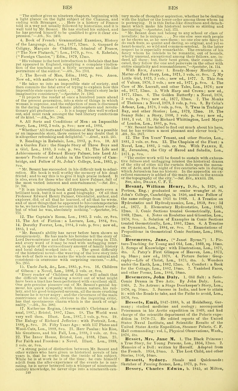 The author gives us nineteen chapters, beginning with a light glance on the light subject of the Chanson, and ending with Beranger. . . . Here is a history of France told in a way not usually followed by historians, and it is well told by Mr. Besant. He has studied his subject, and he has proved himself to be qualified to give it clear ex- pression.—No. 2403. 4. Book of French: Grammatical Exercises, History of the Language, &c., Lon., 1S77, 12mo. 5. Gaspard de Coligny, Marquis de Chatillon, Admiral of France, ( The New Plutarch,) Lon., 1879, p. Svo. 6. Rabelais, (Foreign Classics,) Edin., 1879, 12iiio.  His volume is the best introduction to Rabelais that has yet appeared in England, supplying a complete vindica- tion of the teaching and a fairly accurate and life-like portraiture of the author.—Alh., No. 2701. 7. The Revolt of Man, Edin., 1882, p. Svo. Anon. New ed., with author's name, 1882.  He takes us into an impossible state of society, and then commits the fatal error of trying to explain how this impossible state came to exist. . . . Mr. Besant's story lacks imaginative consistency.—Spectator, Iv. 13S3. It projects the reader at once a hundred years ahead of the pre.sent generation, into a state of things in wliich woman is supreiiie, and the subjection of man is discussed in the daring themes of female philosophers and revolu- tionary girl graduates. . . . It is a happy idea well worked out, and must rank amongst the best literary confections of its kind.—.-lift., No. 2844. 8. All Sorts and Conditions of Men : an Impossible Story, Lon., 1882, 3 vols. p. Svo; new ed., 1884.  Whether' All Sorts and Conditions of Men' be a possible or an impossible story, there cannot be any doubt that it is altogether refreshing and delightful.—Acad., xxii. 255. 9. Readings in Rabelais, Lon., 1883, p. Svo. 10. All in a Garden Fair: the Simple Story of Three Boys and a Girl, Lon., 1883, 3 vols. p. Svo. 11. The Life and Achievements of Edward Henry Palmer, late Lord Al- moner's Professor of Arabic in the University of Cam- bridge, and Fellow of St. John's College, Lon., 1S83, p. Svo.  Mr. Besant has succeeded in his difficult task to admi- ration. His book is well worthy the memory of his dead friend; and to say this is to give it high praise indeed. It is also, even for those who did not know Palmer, full of the most varied interest and entertainment.—Sat. Rev., Iv. 700. It is an interesting book all through, in parts even a brilliant book, but it is not a good biography. Of all that Professor Edward Henry Palmer, Orientalis't, author, and explorer, did, of all that he learned, of all that he wrote, and of most things that he appeared to his contemporaries to be, we have the fullest account in the pleasantest words ; but of what he was, absolutely nothing.—Spectator, Ivi. 773. 12. The Captain's Room, Lon., 1883, 3 vols. cr. Svo. 13. The Art of Fiction : a Lecture, Lon., 1884, Svo. 14. Dorothy Forster, Lon., 1S84, 3 vols. p. Svo; new ed., 1885, 1 vol.  Mr. Besant's ability has never before been shown so conspicuously. He has made his heroine tell the story of Lord Derwentwater and the Northumbrian rising in 1715, and every word of it may be read witli unflagging inter- est, in spite of the extraordinary amount of family history and local detail worked into it. . . . The great difficulty of the historical novel—the weaving of the love-story into 'the web of facts so as to make the whole seem natural and consistent—is overcome with surprising success.—Atlt., No. 2955. 15. Uncle Jack, Ac, Lon., 1885, p. Svo. 16. Children of Gibeon : a Novel, Lon., 1886, 3 vols. cr. Svo.  Every reader of ' Children of Gibeon' will admit that the difficult task of making a novel out of what might have been a tract has been performed with excellent skill. One gets genuine pleasure out of Mr. Besant's genial hu- mour, his quick sympathy with human nature, his rail- lery, and his good-tempered sarcasm, all the more crushing because he is never angry; and the cleverness of the main contrivance of his story, obvious to the inquiring critic, has that spontaneous charm which is the mark of origi- nality.—^K/i., No. 3082. 17. Katherine Regina, (Arrowsmith's Christmas An- nual, 1887,) Bristol, 1887, 12mo. 18. The World went very well then. Illust. Lon., 1SS7, 3 vols. p. Svo. 19. The Eulogy of Richard Jetferies : with Portrait, Lon., ISSS, p. Svo. 20. Fifty Years Ago : with 137 Plates and AVood-Cuts, Lon., 1888, Svo. 21. Ilerr Paulus : his Rise, his Greatness, and his Fall, Lon., 18S8, 3 vols. cr. Svo. 22. The Inner House, Bristol, Lon., 1888, 12mo. 23. For Failh and Freedom: a Novel. Illust. Lon., 1888, 3 vols. cr. Svo. A strong point of distinction bet ween.Mr. Besant and other writers who have given us historical novels of late years is, that he works from the inside of his subject. While he is at work he is of the time; he cuts himself' adrift from the after-experience of the events he is nar- rating, he is never betrayed into a whisper of nineteenth- century knowledge, he never slips into a nineteenth-cen- 140 tury mode of thought or aspiration, whether he be dealing with the higher or the lower order among those whom he is portraying. It is this Defoe-like directness and detach- ment wliich make his historical novels so stirring and fascinating.—Spectator, Ixii. 373.  Mr. Besant does not belong to any school or class of novelists; he is unique. ... No one else sees such people as he shows us, as he sees them ; no one else sets fancy to do such feats, so quaint and daring, so original, and yet so heart-homely, so wild and common-senslcal. In the latter respect he i.sespecially remarkable. The creations of his fancy whom he intends to be romantic, out of bounds, wholly unusual, exceptional among their fellows, are, in- deed, all these; but, their bent given, their course indi- cated, they follow the one and persevere in the other with entire simplicity and reasonableness.—Spectator, Ix. 114. With Rice, James: 1. Ready-Money Mortiboy: a Matter-of-Fact Story, Lon., 1871, 3 vols. cr. Svo. 2. My Little Girl, 1873, 3 vols.; new ed., 1877. 3. This Son of Vulcan, 1876, 3 vols.; new ed., 1877, p. Svo. 4. The Case of Mr. Lucraft, and other Tales, Lon., 1876; new ed., 1877, 12mo. 5. With Harp and Crown; new ed., 1877, 12nio. 6. The Golden Butterfly: a Novel, 1876, 3 vols. p. Svo; new ed., 1877, 12mo. 7. The Monks of Thelema: a Novel, 1878, 3 vols. p. Svo. S. By Celia's Arbour, Lon., 1878, 3 vols. p. Svo. 9. 'Twas in Trafalgar Bay, and other Stories; Lon., 1879, 12mo. 10. The Seamy Side: a Story, 1880, 3 vols. p. Svo; new ed., 1881, 1 vol. 11. Sir Richard Whittington, Lord Mayor of London, Lon., 1881, p. Svo.  Mr. Be-sant has failed to find out much about his hero, but he has written a most pleasant and clever book.— At/i., No. 2817. 12. The Ten Years' Tenant, and other Stories, Lon., 1881, 3 vols. cr. Svo. 13. The Chaplain of the Fleet: a Novel, Lon., 1881, 3 vols. cr. Svo. With Palmer, B. H., Jerusalem, the Citv of Herod and Saladin, Lon., 1871, p. Svo. -  The entire work will be found to sustain with exhaus- tive fulness and unflagging interest the historical drama of the city of cities till the curtain falls upon the massa- cre of Acre, and the night of five centuries sets in during which Jerusalem has no history. In the appendix an ex- cellent summary is added of the main points in the annals or the topography of the city.—Sat. Rev., xxxiii. 216. See, also, Drake, C. F. T. Besant, William Henry, D.Sc, b. 1828, at Portsea, Eng.; graduated as senior wrangler at St. John's College, Cambridge, in 1850, and was Fellow of the same college from 1851 to 1860. 1. A Treatise on Hydrostatics and Hydrodynamics, Lon., 1859, Svo; 3d ed., 1877. 2. Elementary Hydrostatics, Lon., 1863, 12mo. 3. Conic Sections treated Geometrically, Lon., 1869, 12mo. 4. Notes on Roulettes and Glissettes, Lon., 1870, Svo. 5. Solution of Examples in Conic Sections treated Geometrically, Lon., 1S81, 12mo. 6. A Treatise on Dynamics, Lon., 1884, cr. Svo. 7. Enunciations of Propositions in Geometrical Conic Sections, Lon., 1884, 12mo. Besemeres, Jane, (Janet Byrne.) 1. Pic- ture-Teaching for Young and Old, Lon., 1869, sq. 16mo. 2. Scraps of Knowledge: with Illustrations, Lon., 1871, 4to. 3. Patsy's First Glimpse of Heaven, Lon., 1873, sq. 16mo ; new ed., 1S7S. 4. Picture Series : Geog- raphy—Life of Christ, Lon., 1873, 4to. 5. Wonders under the Earth, Lon., 1882, 12mo. 6. Comfort: a Book for the Cottage, Lon., 1882, ISmo. 7. Vanished Faces, and other Poems, Lon., 1884, ISmo. Besemeres, John Daly. 1. Old Salt: a Serio- comic Drama in Two Acts. By John Daly. Lon., 1868. 2. No Actress: a Stage Doorkeeper's Story, Lon., 1870, sq. 16mo. 3. Success in India, and how to attain it: with the Roads to take, and the Paths to avoid, Lon., 1870, Svo. Bessels, Emil, 1847-1888, b. at Heidelberg, Ger- many; studied medicine and zoology; accompanied Petermann in his Arctic expedition in 1S69, and had charge of the scientific department of the Polaris expe- dition in 1870-73. He edited reports of the United States Naval Institute, and Scientific Results of the United States Arctic Expedition, Steamer Polaris, C. F. Hall commanding: vol. i.. Physical Observations, Wash., 1876, 4to. Besset, Mrs. Jane M. 1. The Black Princess : a True Story, for Young Persons, Lon., 1854, 12mo. 2. Memoirs of a Doll: written by Herself. Adapted from the French. 1854, ISmo. 3. The Lost Child, and other Stories, 1856, 16mo. Bessett, Sydney. Shoals and Quicksands: Sketches of Passing Scenes, Lon., 1871, p. Svo. Bessey, Charles Edwin, b. 1845, at Milton,
