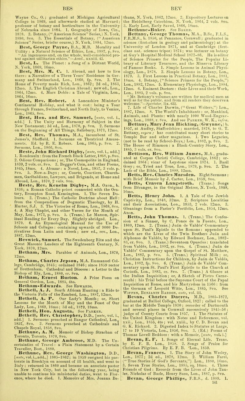 Wayne Co., 0.; graduated at Michigan Agricultural College in 1869, and afterwards studied at Harvard; professor of botany and horticulture in the University of Nebraska since 1884. 1. Geography of Iowa, Cin., 1878. 2. Botany, ( American Science Series,) N. York, 1880, 8vo. 3. The Essentials of Botany, (American Science Series, briefer course,) N. York, 1884, 12mo. Best, George Payne, B.A., M.B. Morality and Utility : a Natural Science of Ethics, Lon., 1887, p. 8vo.  An Ingenuous and, on the whole, wen-considered pro- test against utilitarian ethics.—Acad., xxxiii. 42. Best, L. The Planet: a Song of a Distant World, N. York, 1869, 16mo. Best, Mrs. M. C. 1. Abroad, and how to live there: a Narrative of a Three Years' Residence in Ger- many and Switzerland, Lon., 1860, fp. 8vo. 2. The Home of Poverty made Rich, Lon., 1862; 2d ed., 1863, 12uio. 3. The English Christian Abroad ; new ed., Lon., 1864, 12mo. 4. Mars Doble: a Tale of Virginia, Lon., 1864, 16mo. Best, Rev. Robert. A Lancashire Minister's Continental Holiday, and what it cost: being a Tour through Prance, Switzerland, and North Italy, to Venice, Lon., 1865, 8vo. Best, Hon. and Rev. Samuel, [ante, vol. i., add.] 1. The Unity and Harmony of Subject in the New Testament; 3d ed., Lon., 1870, p. 8vo. 2. Sermons on the Beginning of All Things, Salisbury, 1871, 12mo. Best, Rev. Thomas, M.A., incumbent of St. James's, Sheffield. 1. Sermons on Theatrical Amuse- ments. Bd. by R. E. Robers. Lon., 1865, p. 8vo. 2. Sermons, Lon., 1866, 8vo. Beste, John Richard Digby, [ante, vol. i., add.] 1. Rondeaulx : from the French Black Letter, 18s8, p.8vo. 2. Odious Comparisons ; or. The Cosmopolite in England, 1839, 2 vols. cr. 8vo. 3. Beggar's Coin, and other Poems, 1845, ISmo. 4. Alcazar: a Novel, Lon., 1857, 3 vols, p.- 8vo. 5. Novp-a-Days; or. Courts, Courtiers, Church- men, Garibaldians, Lawyers, and Brigands, at Home and Abroad, Lon., 1870, 2 vols. 8vo. Beste, Rev. Kenelm Digby-, M.A. Oxon., b. 1836; a Roman Catholic priest connected with the Ora- tory, Brompton Road, Kensington. 1. The Seven Do- lours. 2. (Trans.) The Catholic Doctrine about Hell: from the Compendium of Dogmatic Theology, by H. Hurler, S.J. 3. The Victories of Rome, Lon., 1868, 8vo. 4. A May Chaplet, and other Verses for the Month of May, Lon., 1873, p. 8vo. 5. (Trans.) Le Masson, Spir- itual Reading for Every Day. Slightly abridged. Lon., 1879. 6. An Etymological Manual for the Use of Schools and Colleges : containing upwards of 9000 De- rivatives from Latin and Greek; new ed., rev., Lon., 1887, 12mo. Beswick, Samuel. The Swedenborg Rite and the Great Masonic Leaders of the Eighteenth Century, N. Y'ork, 1870, 12nio. Betham, Mrs. Parables of Animals, Lon., 1870, 12mo. Betham, Charles Jepson, M.A. Emmanuel Col- lege, Cambridge, 1845; ordained 1846; since 1859 rector of Brettenham. Cathedral and Diocese: a Letter to the Bishop of Ely, Lon., 1880, cr. 8vo. Betham, Ernest Burton. A Prize Poem on General Gordon, Lon., 1885, 4to. Betham-Edvvards. See Edwards. Bethell, A. J. South African Hunting : a Ride to the Victoria Falls of the Zambesi, Lon., 1887, 12mo. Bethell, A. P. Our Lady's Month; or, Short Lessons for the Month of May and the Feast of Our Lady, Lon., 1869, 16mo; 3d ed., 1879, 18mo. Bethell, Hon. Augusta. See Parker. Bethell, Rev. Christopher, D.D., [ante, vol. i., add.] 1. Sermons preached at Bangor Cathedral, Lon.. 1857, 8vo. 2. Sermons preached at Cathedrals and Chapels Royal, 1858, 8vo. Bethune, A. M. Memoir of Bishop Straehan of Toronto, Toronto, 1870, 8vo. Bethune, George Ambrose, M.D. The Un- certainties of Travel: a Plain Statement by a Certain Traveller, Bost., 1880. Bethune, Rev. George AVashington, D.D., [o)((e, vol. i., add.,] 1805-1862; in 1859 resigned his pas- torate in Brooklyn on account of ill health, and went to Italy ; returned in 1860 and became an associate pastor in New York City, but in the following year, being unable to continue his ministerial duties, went to Flor- ence, where he died. 1. Memoirs of Mrs. Joanna Be- thune, N. York, 1862, 12mo. 2. Expository Lectures on the Heidelberg Catechism, N. York, 1864, 2 vols. 8vo. 3. Early Lost, Early Saved, 1866, 18mo. Bethune-Baker. See Baker. Bettany, George Thomas, M.A., B.Sc, F.L.S., F. R.M.S., b. 1850, at Penzance, Cornwall ; graduated in science (first-class in geology and palaeontology) at the University of London 1871, and at Cambridge (first- class nat. sciences tripos) 1874; was lecturer on botany at Guy's Hospital Medical School 1877-86. He is editor of Science Primers for the People, The Popular Li- brary of Literary Treasures, and the Minerva Library of Famous Books. 1. Simple Lessons in Animal Physi- ology, Lon., 1878. 2. Simple Lessons in Botany, Lon., 1879. 3. First Lessons in Practical Botany, Lon., 1881, 18mo. 4. Botany, (Science Primers for the People,) Lon., 1882,12mo. 5. Elementary Physiology, Lon., 1884, 12mo. 6. Eminent Doctors : their Lives and their Work, Lon., 1885, 2 vols. p. 8vo.  Mr. Bettany's volumes are written for medical men as well as for the public, and from all readers they deserve a welcome.—Spectator, lix. 632. 7. Life of Charles Darwin, ( Great AVriters,) Lon., 1887, 12mo. 8. The World's Inhabitants ; or. Mankind, Animals, and Plants: with nearly 1000 AVood-Engrav- ings, Lon., 1888, r. 8vo. And see Park.br, W. K., infra. Bettany, Mary Jean Hickling, (Gwynne,) b. 1857, at Audley, Staffordshire; married, 1878, to G. T. Bettany, supra ; has contributed many short stories to Temple Bar and other magazines. I. Two Legacies, (not to be read by School-Boys,) Lon., 1882, p. 8vo. 2. The House of Rimmon : a Black-Country Story, Lon., 1885, 3 vols. cr. 8vo. Bettison, Rev. William James, M.A., gradu- ated at Corpus Christi College, Cambridge, 1862; or- dained 1864 : vicar of Leystone since 1874. 1. Basil Grey; or, Tried and True, Lon., 1879, p. 8vo. 2. The Lads of the Bible, Lon., 1888, 12mo. Betts, Rev. Charles Marsden. Eight Sermons : with Brief Memoir by J. Carter, Lon., 1859, 8vo. Betts, Craven Langstroth. (Trans.) Songs from Beranger, in the Original Metres, N. York, 1888, Ifimo. Betts, Henry John. 1. A Tale of the Jewish Captivity, Lon., 1848, 32mo. 2. Scripture Localities and their Associations, Lon., 1853, 2 vols. 12mo. 3. Gleanings from a Pastor's Portfolio, Lon., 1854, 12mo- Anon. Betts, John Thomas. 1. (Trans.) The Confes- sion of a Sinner, by C. Ponce de la Fuente, Lon., 1869, 12mo. 2. (Trans.) JuSn de Valdes' Commentary upon St. Paul's Epistle to the Romans: appended to which are the Lives of the Twin Brothers JuSn and Alphonso de Valdes, by Edward Boehmer, Lon., 1882- 83, cr. 8vo. 3. (Trans.) Seventeen Opuscles : translated from Valdes, Lon., 1882, cr. 8vo. 4. (Trans.) Judn de Valdes' Commentary upon the Gospel of St. Matthew, Lon., 1882, p. 8vo. 5. (Trans.) Spiritual Milk ; or, Christian Instructions for Children, by Judn de Valdes, Lon., 1882, fp. 8vo. 6. (Trans.) Judn de Valdes' Com- mentary upon St. Paul's First Epistle to the Church at Corinth, Lon., 1883, cr. 8vo. 7. (Trans.) A Glance at the Italian Inquisition; or, A Sketch of Pietro Carne- secchi: his Trial before the Supreme Court of the Papal Inquisition at Rome, and his Martyrdom in 1566 : from the German of Leopold AVitte, Lon., 1885, 8vo. See WiFFEN, Benjamin Barron, ante, vol. iii. Bevan, Charles Dacres, M.D., 1805-1872, graduated at Balliol College, Oxford, 1827 ; called to the bar at the Middle Temple 1830 ; recorder of Dartmouth and several places in Cornwall successively 1845-56 ; judge of County Courts from 1857. 1. The Statutes of the United Kingdom : with Notes and References, vol. xxii., Lon., 1856, 4to ; vol. xxiii., by C. D. Bevan and G. K. Rickard. 2. Digested Index to Statutes at Large, 17 to 19 Victoria, Lon., 1856, 8vo. 3. (Ed.) Poems of Thomas Lovell Beddoes: with a Memoir, \_ante, vol, i.] Bevan, E. F. 1. Songs of Eternal Life. Trans, by E. P. B. Lon., 1858. 2. Songs of Praise for Christian Pilgrims. By E. F. B. 'Lon., 1859. Bevan, Frances. 1. The Story of John Wesley, Lon., 1877; 2d ed., 1878, 12mo. 2. William Farel, ( True Stories of God's Servants,) Lon., 1880, 16mo. 3. Seven True Stories, Lon., 1885, sq. 16mo. 4. Three Friends of God : Records from the Lives of John Tau- ler, Nicholas of Basle, Henry Suso, Lon., 1887, p. 8vo. Bevan, George Phillips, F.R.S., d. 1889. 1.