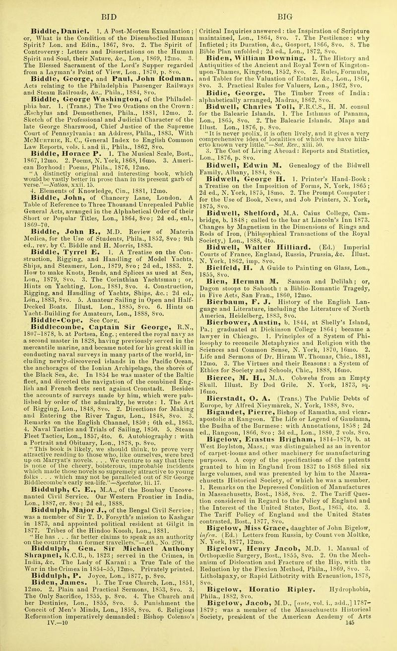 Bidllle, Daniel. 1. A Post-Mortera Examination ; or, What is tlie Condition of the Disembodied Human Spirit? Lon. and Edin., 1867, 8vo. 2. The Spirit of Controversy : Letters and Dissertations on the Human Spirit and Soul, their Nature, &c., Lon,, 1869, 12mo. ?>. The Blessed Sacrament of the Lord's Supper regarded from a Layman's Point of View, Lon., 1S70, p. 8vo. Bidtlle, George, and Paul, John Rodman. Acts relating to the Philadelphia Passenger Railways and Steam Railroads, Ac, Phila., 1884, 8vo. Biddle, George Washington, of the Philadel- phia bar. 1. (Trans.) The Two Orations on the Crown : jEsohylus and Demosthenes, Phila., 1881, 12mo. 2. Sketch of the Professional and Judicial Character of the late George Sharswood, Chief Justice of the Supreme Court of Pennsylvania: an Address, Phila., 1883. With McMuRTRiE, R. C, General Inde.x to English Common Law Reports, vols. i. and ii., Phila., 1862, 8vo. Biddle, Horace P. 1. The Musical Scale, Bost., 1867, 12mo. 2. Poems, N. Yorlt, 1868, 16mo. S.Ameri- can Boyhood: Poems, Phila., 1876, 12mo. A distinctly original and interesting book, which ■would be vastly better in prose than in its present garb of verse.—Nation, xxii. 15. 4. Elements of Knowledge, Cin., 1881, 12mo. Biddle, John, of Chancery Lane, London. A Table of Reference to Three Thousand Unrepealed Public General Acts, arranged in the Alphabetical Order of their Short or Popular Titles, Lon., 1864, 8vo; 2d ed., enl., 1869-70. Biddle, John B., M.D. Review of Materia Medica, for the Use of Students, Phila., 1852, 8vo; 9th ed., rev. by C. Biddle and H. Morris, 1883. Biddle, Tyrrel E. 1. A Treatise on the Con- struction, Rigging, and Handling of Model Yachts, Ships, and Steamers, Lon., 1879, 8vo ; 2d ed., 1883. 2. How to make Knots, Bends, and Splices as used at Sea, Lon., 1879, 8vo. .3. The Corinthian Yachtsman ; or, Hints on Yachting, Lon., 1881, 8vo. 4. Construction, Rigging, and Handling of Yachts, Ships, &c.; 2d ed., Lon., 1883, 8vo. 5. Amateur Sailing in Open and Half- Decked Boats. Illust. Lon., 1885, 8vo. 6. Hints on Yacht-Building for Amateurs, Lon., 1888, 8vo. Biddle-Cope. See Cope. Biddleconihe, Captain Sir George, R.N., 1807-1878, b. at Portsea, Eng.; entered the royal navy as a second master in 1828, having previously served in the mercantile marine, and became noted for his great skill in conducting naval surveys in many parts of the world, in- eluding newly-discovered islands in the Pacific Ocean, the anchorages of the Ionian Archipelago, the shore's of the Black Sea, &o. In 1854 he was master of the Baltic fleet, and directed the navigation of the combined Eng- lisli and French fleets sent against Cronstadt. Besides the accounts of surveys made by him, which were pub- lished by order of the admiralty, he wrote: 1. The Art of Rigging, Lon., 1848, 8vo. 2. Directions for Making and Entering the River Tagus, Lon., 1848, Svo. 3. Remarks on the English Channel, 1850 ; 6th ed., 1863. 4. Naval Tactics and Trials of Sailing, 1850. 5. Steam Fleet Tactics, Lon., 1857, 4to. 6. Autobiography: with a Portrait and Obituary, Lon., 1878, p. 8vo. This book is likely, we should think, to prove very attractive reading to those who, like ourselves, were bred up on Marryat's novels. . . . We venture to say that there is none of tlie cheery, boisterous, improbable incidents which made those novels so supremely attractive to young folks . . . which may not be paralleled out of Sir George Biddlecombe's early sea-life.—Spectator, lii. 17. Biddulph, C. E., M.A., of the Bombay Uncove- nanted Civil Service. Our Western Frontier in India, Lon., 1887, cr. 8vo ; 2d ed., 1888. Biddulph, Major J., of the Bengal Civil Service; was a member of Sir T. D. Forsyth's mission to Kashgar in 1873, and appointed political resident at Gilgit in 1877. Tribes of the Hindoo Koosh, Lon., 1881.  He has . . . far better claims to speak as an authority on the country than former travellers.—^Wi., No. 2791. Biddulph, Gen. Sir Michael Anthony Shrapnel, K.C.B., b. 1823; served in the Crimea, in India, &c. The Lady of Karani : a True Tale of the War in the Crimea in 1854-55, 12mo. Privately printed. Biddulph, P. Joyce, Lon., 1877, p. Svo. Biden, James. 1. The True Church, Lon., 1851, 12mo. 2. Plain and Practical Sermons, 1853, 8vo. 3. The Only Sacrifice, 1S55, p. Svo. 4. The Church and her Destinies, Lon., 1855, Svo. 5. Punishment the Conceit of Men's Minds, Lon., 1858, Svo. 6. Religious Reformation imperatively demanded : Bishop Colenso's Critical Inquiries answered : t'ne Inspiration of Scripture maintained, Lon., 1864, Svo. 7. The Pestilence: why Inflicted; its Dur.ation, &o., Gosport, 1866, Svo. 8. The Bible Plan unfolded; 2d ed., Lon., 1872, Svo. Biden, William Downing. 1. 'The History and Antiquities of the Ancient and Royal Town of Kingston- upon-Thames, Kingston, 1852, Svo. 2. Rule.s, Formula, and Tables for the Valuation of Estates, &c., Lon., 1861, Svo. 3. Practical Rules for Valuers, Lon., 1862, Svo. Bidie, George. The Timber Trees of India: alphabetically arranged, Madras, 1862, Svo. Bidwell, Charles Toll, F.R.C.S., H. M. consul for the Balearic Islands. 1. The Istlimus of Panama, Lon., 1S65, Svo. 2. The Balearic Islands. Maps and Illust. Lon., 1876, p. Svo.  It is never prolix, it is often lively, and it gives a very comprehensive idea of localities of which we have hith- erto known very little.—Sa(. Rev., xlii. 50. 3. The Cost of Living Abroad: Reports and Statistics, Lon., 1876, p. Svo. Bidwell, Edwin M, Genealogy of the Bidwell Family, Albany, 1884, Svo. Bidwell, George H. 1. Printer's Hand-Book: a Treatise on the Imposition of Forms, N. York, 1865; 2d ed., N. York, 1875, ISmo. 2. The Prompt Computer: for the Use of Book, News, and Job Printers, N. York, 1875, Svo. Bidwell, Shelford, M.A. Caius College, Cam- bridge, b. 1848; called to the bar at Lincoln's Inn 1873. Changes by Magnetism in the Dimensions of Rings and Rods of Iron, (Philosophical Transactions of the Royal Society,) Lon., 1S8S, 4to. Bidwell, Walter Hilliard. (Ed.) Imperial Courts of France, England, Russia, Prussia, <fee. Illust. N. York, 1862, imp. Svo. Bielfeld, H. A Guide to Painting on Glass, Lon., 1855, Svo. Bien, Herman M. Samson and Delilah; or, Dagon stoops to Sabaoth : a Biblio-Romantic Tragedy, in Five Acts, San Fran., 1860, 12mo. Bierbaum, F. J. History of the English Lan- guage and Literature, including the Literature of North America, Heidelberg, 1S83, Svo. Bierbower, Austin, b. 1844, at Shelly's Island, Pa.; graduated at Dickinson College 1864 ; became a lawyer in Chicago. 1. Principles of a .System of Phi- losophy to reconcile Metaphysics and Religion with the Sciences and Common Sense, N. York, 1870, 16mo. 2. Life and Sermons of Dr. Hiram W. Thomas, Chic, 1881, 12mo. 3. The Virtues and their Reasons : a System of Ethics for Society and Schools, Chic, 1SS8, 16mo. Bierce, M. H., M.A. Cobwebs from an Empty Skull. Illust. By Dod Grile. N. York, 1873, sq. 16mo. Bierstadt, O. A. (Trans.) The Public Debts of Europe, by Alfred Nieymarck, N. York, 1888, Svo. Bigandet, Pierre, Bishop of Ramatha, and vicar- apostolic at Rangoon. The Life or Legend of Gaudama, the Budhaof the Burmese: with Annotations, 1858 ; 2d ed., Rangoon, 1866, Svo; 3d ed., Lon., 1880, 2 vols. Svo. BigeloAV, Erastus Brigham, 1814-1S79, b. at West Boylston, Mass.: was distinguished as an inventor of carpet-looms and other machinery for manufacturing purposes. A copy of the s])ecifications of the patents granted to him in England from 1837 to 1868 filled six large volumes, and was presented by him to the Massa- chusetts Historical Society, of which he was a member. 1. Remarks on the Depressed Condition of Manufactures in Massachusetts, Bost., 1858, Svo. 2. The Tarift'Ques- tion considered in Regard to the Policy of England and the Interest of the United States, Bost., 1863, 4to. 3. The Tarifl Policy of England and the United States contrasted, Bost., 1877, Svo. Bigelow, Miss Grace, daughter of John Bigelow, infra. (Ed.) Letters from Russia, by Count von Moltke, N. York, 1877, 12mo. Bigelow, Henry Jacob, M.D. 1. Manual of Orthopaedic Surgery, Bost., 1S55, Svo. 2. On the Mech- anism of Dislocation and Fracture of the Hip, with the Reduction by the Flexion Method, Phila., 1869, Svo. 3, Litholapa.xy, or Rapid Lithotrity with Evacuation, 1S7S, Svo. Bigelow, Horatio Ripley. Hydrophobia, Phila., 1SS2, Svo. Bigelow, Jacob, M.D., [foite, vo\. i., add.,] 1787- 1879 ; was a member of the Massachusetts Historical Society, pre^dent of the American Academy of Arts
