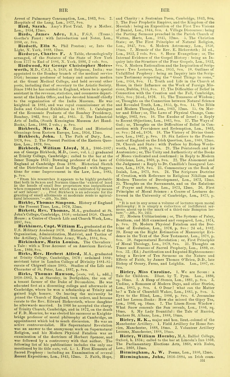 Arrest of Pulmonary Consumption, Lon., 1863, 8vo. 2. Hospitals of the Lung, Lon., 1S77, Svo. Bird, Sarah. Amy's First Trial. By a Mother. Lon., 1854, 12mo. Birds, James Adey, B.A., F.G.S. (Trans.) <}oethe's Faust: with Introduction and Notes, Lon., 1880, cr. 8vo. Birdsell, Ella S. Phil Preston; or, Into the Light, N. Yorli, 1888, 12mo. Birdseye, Charles F. A Table, chronologically arranged, of the Statutes of the State of New York from 1777 to End of 1SS6, N. York, 1886, 2 vols. Svo. Birdwood, Sir George Christopher Moles- worth, M.D., C.S.I., b. 1839, at Belgaum, India; was appointed to the Bombay branch of the medical service 1854; became professor of botany and materia medica at the Grant Medical College, and held several other posts, including that of secretary to the Asiatic Society. Since 1864 he has resided in England, where he is special assistant in the revenue, statistics, and commerce depart- ment of the India Office, and has devoted himself chiefly to the organization of the India Museum. He was knighted in 1881, and was royal commissioner at the India and Colonial Exhibition in 1886. 1. Catalogue of the Economic Products of the Bombay Presidency, Bombay, 1862, Svo; 2d ed., 1865. 2. The Industrial Arts of India, (South Kensington Museum Art Hand- Books,) Lon., 1880, 2 vols.; p. Svo. Birkbeck, Miss A. M. Rural and Historical Gleanings from Eastern Europe, Lon., 1854, 12mo. Birkbeck, John. 1. The Path of Duty, Lon., 1878, Svo. 2. The Present Position of the Eastern Ques- tion, Lon., 1879, Svo. Birkbeck, William Lloyd, M.A., 1806-1887; son of George Birkbeck, M.D., [ante, vol. i.;) graduated at Trinity College, Cambridge; called to the bar at the Inner Temple 1833; Downing professor of the laws of England at Cambridge from 1880. Historical Sketch of the Distribution of Land in England: with Sugges- tions for some Improvement in the Law, Lon., 1885, p. Svo.  From his researches it appears to be highly probable that both in Saxon and Norman times the ' extent of land in the hands of small free proprietors was insignificant when compared with that which was cultivated by means of serf labour.' . . . Prof. Birkbeck is an advocate for the granting of small allotments at moderate rents to agricul- tural labourers.—Alh., No. 3068. Birkby, Thomas Simpson. History of England to the Present Time, Lon., 1870, 32mo. Birkett, Rev. Thomas, M.A., graduated at St. John's College, Cambridge, 1858; ordained 1858. Church House: a Centre of Church Life and Church Work, Lon., 1887, Svo. Birkhimer, Capt. William E., graduated at the U.S. Military Academy 1870. Historical Sketch of the Organization, Administration, Materiel, and Tactics of the Artillery, United States Army, Wash., 1884, Svo. Birkinshaw, Maria Louisa. The Chevaliers : a Tale: with a True Account of an American Revival, Lon., 1860, Svo. Birks, Rev. Herbert Alfred, M.A., graduated at Trinity College, Cambridge, 1878; ordained 1880; assistant tutor in London College of Divinity 1881-85; curate of Chigwell since 1885. Studies of the Life and Character of St. Peter, Lon., 1887, p. Svo. Birks, Thomas Rawson, [ante, vol. 1., add.,] 1810-1883, b. at Staveley, in Derbyshire, the son of a tenant farmer of the Duke of Devonshire. He was educated first at a dissenting college and afterwards at Cambridge, where he won a scholarship at Trinity and gained high honors. On leaving the university he joined the Church of England, took orders, and became curate to the Rev. Edward Biokersteth, whose daughter he afterwards married. In 1866 he accepted the charge of Trinity Church, Cambridge, and in 1872, on the death of F. D. Maurice, he was elected his successor as Knights- bridge professor of moral philosophy at Cambridge, an appointment which led to much discussion. He was an active controversialist. His Supernatural Revelation was an answer to the anonymou« work on Supernatural Religion, and his Modern Physical Fatalism was an examination of the doctrines of Herbert Spencer, and was followed by a controversy with that author. The following list of his publications includes the only one mentioned by its title f(n(e, vol. i.: 1. First Elements of Sacred Prophecy : including an Examination of several Recent Expositions, Lon., 1843, 12mo. 2. Faith, Hope, and Charity : a Seatonian Poem, Cambridge, 1843, 8ro. 3. The Four Prophetic Empires, and the Kingdom of the Messiah: being an Exposition of the Fir?t Two Visions of Daniel, Lon., 1844, Svo. 4. Village Discourses : being the Parting Sermons preached in the Parish Church of Watton, Herts, Lon., 1845, 12mo. 5. The Christian State; or. The First Principles of Natural Religion, Lon., 1847, Svo. 6. Modern Astronomy, Lon., 1850, ISmo. 7. Memoir of the Rev. E. Bickersteth; 3d ed., Lon., 1852, 2 vols. Svo. 8. Horaj Evangelicae; or. The Internal Evidence of the Gospel Historj- : being an In- quiry into the Structure of the Four Gospels, Lon., 1852, Svo. 9. Modern Rationalism and the Inspiration of Scrip-; tures : Two Lectures, Lon., 1853, Svo. 10. Outlines of Unfulfilled Prophecy : being an Inquiry into the Scrip- ture Testimony respecting the  Good Things to come, Lon., 1854, 8vo. 11. Truth and Life in the Church at Home, in their Influence on the Work of Foreign Mis- sions, Dublin, 1855, Svo. ] 2. The Difficulties of Belief in Connection with the Creation and the Fall, Cambridge, 1855, Svo ; 2d ed., 1876. 13. The Treasures of Wisdom ; or. Thoughts on the Connection between Natural Science and Revealed Truth, Lon., 1855, fp. Svo. 14. The Bible and Modern Thought, Lon., 1861, ]2mo. 15. On Mat- ter and Ether; or. The Laws of Physical Change, Cam- bridge, 1862, Svo. 16. The E.xodus of Israel: a Reply to Recent Objections, Lon., 1863, Svo. 17. The Ways of God ; or. Thoughts on the Difliculties of Belief in Con- nection with Providence and Redemption, Lon., 1863, cr. Svo ; 2d ed., 1876. 18. The Victory of Divine Good- ness, Lon., 1867, p. Svo. 19. Si-x Letters to the Protes- tants of England on the Irish Question, Lon., 1S68, 12mo. 20. Church and State : with Preface by Bishop Words- worth, Lon., 1869, p. Svo. 21. The Pentateuch and its Anatomists ; or. The Unity and Authenticity of the Books of Moses vindicated and confirmed: in Reply to Modern Criticisms, Lon., 1869, p. Svo. 22. The Atonement and the Judgment : a Reply to Dr. Candlish's Inaugural Lec- ture, Lon., 1870, Svo. 23. Commentary on the Book of Isaiah, Lon., 1871, Svo. 24. The Scripture Doctrine of Creation, with Reference to Religious Nihilism and Modern Theories of Development, Lon., 1872, 12mo. 25. Thoughts on the Sacraments, and on the Relations of Prayer and Science, Lon., 1873, 12mo. 26. First Principles of Moral Science : a Course of Lectures de- livered in the University of Cambridge, Lon., 1873, p. Svo.  It is not in any sense a volume of lectures iipon moral philosophy; it is simply a collection of indifferent ser- mons, about up to the mark of a third-rate Bampton lec- ture.—^Wl, No. 2412. 27. Modern Utilitarianism ; or. The Systems of Paley, Bentham, and Mill examined and compared, Lon., 1874, p. Svo. 28. Modern Physical Fatalism and the Doc- trine of Evolution, Lon., 1876, p. Svo; 2d ed., 1882. 29. Essay on the Right Estimation of Manuscript Evi- dence in the Text of the New Testament, Lon., 1878, p. Svo. 30. Supernatural Revelation ; or. First Principles of Moral Theology, Lon., 1S79, Svo. 31. Thoughts on Times and Seasons of Sacred Prophecy, Lon., 1880, cr. Svo. 32. (Ed.) Justification and Imputed Righteousness: being a Review of Ten Sermons on the Nature and Effects of Faith, by James Thomas O'Brien, D.D., late Bishop of Ossory, Ferns, and Leighlin. Lon., 1887, cr. Svo. Birley, Miss Caroline. 1. We are Seven: a Tale for Children. Illust. by T. Pym. Lon., 1880, sq. ]6mo. 2. A Heap of Stones, Lon., 1881, p. Svo. 3. Undine, a Romance of Modern Days, and other Stories, Lon., 1883, p. Svo. 4. 0 Dear! what can the Matter be? a Tale of Churchill Wakes, Lon., 1883, p. Svo. 5. Eyes to the Blind, Lon., 1886, p. Svo. 6. Jessamine and her Lesson-Books: How she missed the Gipsy Tea, Lon., 1886, sq. 16mo. 7. The Linen-Room Window : What Snow conceals the Sun reveals, Lon., 1886, sq. 16mo. 8. My Lady Bountiful : the Tale of Harriot, Duchess St. Albans, Lon., 1888, ISmo. Birley, R. K., major and hon. lieut.-colonel of the Manchester Artillery. 1. Field Artillery for Home Ser- vice, Manchester, 1888, ISmo. 2. Volunteer Artillery Lessons, Manchester,'1888, ISmo. Birley, William Hornby, M.A. Balliol College, Oxford, b. 1834; called to the bar at Lincoln's Inn 1860. The Parliamentary Elections Acts, 1868, with Rules, Lon., 1868, 12mo. Birmingham, A. W. Poems, Lon., 1880, 12mo. Birmingham, John, 1816-1884, an Irish coun- 351
