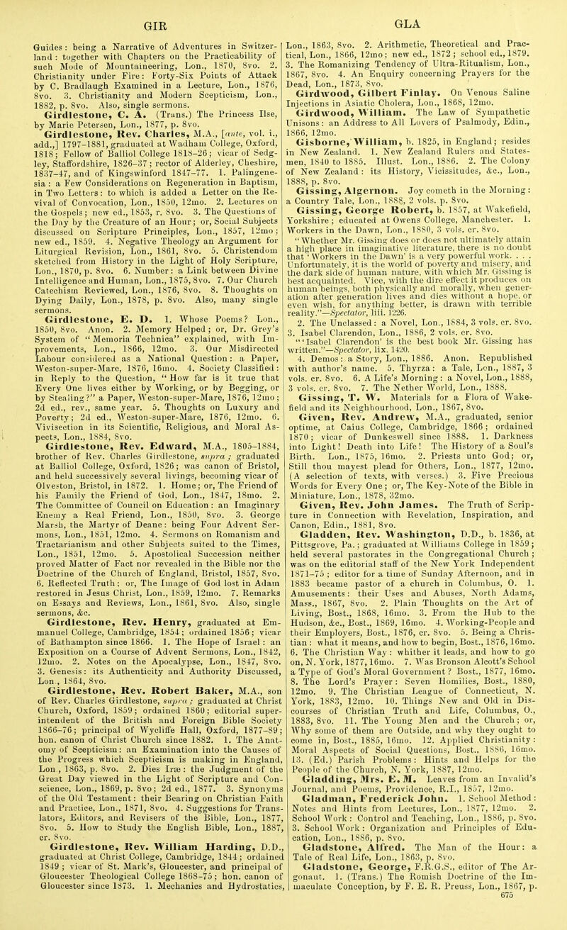 Guides : being a Narrative of Adventures in Switzer- land : together witli Chapters ou the Practicability of such Mode of Mountaineering, Lon., 1870, 8vo. 2. Christianity under Fire: Forty-Six Points of Attack by C. Bradlaugh Examined in a Lecture, Lon., 1876, Svo. 3. Christianity and Modern Scepticism, Lon., 1882, p. Svo. Also, single sermons. Girdlestoiie, C. A. (Trans.) The Princess Use, by Marie Petersen, Lon., 1877, p. Svo. Girdlestone, llev. Charles, M.A., [ante, vol. i., add.,] 1797-1881, graduated at Wadham College, Oxford, 1818; Fellow of Balliol College 1818-26; vicar of Sedg- ley, Staffordshire, 1826-37; rector of Alderley, Cheshire, 1837-i7, and of Kingswinford 18-17-77. 1. Palingene- sia : a Few Considerations on Regeneration in Baptism, in Two Letters: to vfhich is added a Letter on the Re- vival of Convocation, Lon., 1800, 12mo. 2. Lectures on the Gospels; new ed., 1853, r. 8vo. 3. The Questions of the Day by the Creature of an Hour; or. Social Subjects discussed on Scripture Principles, Lon., 1857, 12mo; new ed., 1859. 4. Negative Theology an Argument for Liturgical Revision, Lon., 1861, Svo. 5. Christendom sketclied from History in the Light of Holy Scripture, Lon., 1870, p. Svo. 6. Number: a Link between Divine Intelligence and Human, Lon., 1875, Svo. 7. Our Church Catechism Reviewed, Lon., 1876, Svo. 8. Thoughts on Dying Daily, Lon., 1878, p. Svo. Also, many single sermons. Girdlestone, E. D. 1. Whose Poems? Lon., 1850, Svo. Anon. 2. Memory Helped ; or, Dr. Grey's System of  Meuioria Technica explained, with Im- provements, Lon., 1866, 12mo. 3. Our Misdirected Labour considered as a National Question: a Paper, Weston-super-Mare, 1876, 16mo. 4. Society Classilied: in Reply to the Question,  How far is it true that Every One lives either by Working, or by Begging, or by Stealing? a Paper, Weston-super-Mare, 1876, 12mo; 2d ed., rev., same year. 6. Thoughts on Luxury and Poverty; 2d ed., Weston-super-Mare, 1876, 12mo. 6. Vivisection in its Scientific, Religious, and Moral As- pects, Lon., 1884, Svo. Girdlestone, Rev. Edward, M.A., 1805-1884, brother of Rev. Charles (iirdlestone, supra; graduated at Balliol College, Oxford, 1826; was canon of Bristol, and held successively several livings, becoming vicar of Olveston, Bristol, in 1872. 1. Home; or, The Friend of his Family the Friend of God, Lon., 1847, ISmo. 2. The Committee of Council on Education : an Imaginary Enemy a Real Friend, Lon., 1850, Svo. 3. George Marsh, the Martyr of Deane: being Four Advent Ser- mons, Lon., 1851, 12mo. 4. vSermons on Romanism and Tractarianism and other Subjects suited to the Times, Lon., 1851, 12mo. 5. Apostolical Succession neither proved Matter of Fact nor revealed in the Bible nor the Doctrine of the Church of England, Bristol, 1857, Svo. 6. Reflected Truth; or, The Image of God lost in Adam restored in Jesus Christ, Lon., 1859, 12mo. 7. Remarks on Essays and Reviews, Lon., 1S61, Svo. Also, single sermons, &a. Girdlestone, Rev. Henry, graduated at Em- manuel College, Cambridge, 1854; ordained 1856; vicar of Bathampton since 1S66. 1. The Hope of Israel : an Exposition on a Course of Advent Sermons, Lon., 1842, 12mo. 2. Notes on the Apocalypse, Lon., 1847, Svo. 3. Genesis: its Authenticity and Authority Discussed, Lon,, 1864, Svo. Girdlestone, Rev. Robert Baker, M.A., son of Rev. Charles Girdlestone, supra; graduated at Christ Church, Oxford, 1859; ordained 1860; editorial super- intendent of the British and Foreign Bible Society 1866-76; principal of Wyoliffe Hall, Oxford, 1877-S9; hon. canon of Christ Church since 1882. 1. The Anat- omy of Scepticism: an Examination into the Causes of the Progress which Scepticism is making in England, Lon , 1863, p. Svo. 2. Dies Irse : the Judgment of the Great Day viewed in the Light of Scripture and Con- science, Lon., 1869, p. Svo; 2d ed., 1877. 3. Synonyms of the Old Testament: their Bearing on Christian Faith and Practice, Lon., 1871, Svo. 4. Suggestions for Trans- lators, Editors, and Revisers of the Bible, Lon., 1877, Svo. 5. How to Study the English Bible, Lon., 1887, cr. Svo. Girdlestone, Rev. William Harding, D.D., graduated at Christ College, Cambridge, 1844; ordained 1S49 ; vicar of St. Mark's, Gloucester, and principal of Gloucester Theological College 1868-75; hon. canon of Gloucester since 1873. 1. Mechanics and Hydrostatics, Lon., 1863, Svo. 2. Arithmetic, Theoretical and Prac- tical, Lon., 1866, 12mo; new ed., 1872; school ed., 1879. 3. The Romanizing Tendency of Ultra-Ritualism, Lon., 1867, Svo. 4. An Enquiry concerning Prayers for the Dead, Lon., 1873, Svo. Girdwood, Gilbert Finlay. On Venous Saline Injections in Asiatic Cholera, Lon., 1S6S, 12mo. Girdwood, William. The Law of Sympathetic Unisons: an Address to All Lovers of Psalmody, Edin., 1866, 12mo. Gisborne, William, b. 1825, in England; resides in New Zealand. 1. New Zealand Rulers and States- men, 1840 to 1S86. Illust. Lon., 1886. 2. The Colony of New Zealand : its History, Vicissitudes, <fcc., Lon., 1888, p. Svo. Gissing, Algernon. Joy cometh in the Morning : a Country Tale, Lon., ISSS, 2 vols. p. Svo. Gissing, George Robert, b. 1857, at Wakefield, Yorkshire ; educated at Owens College, Manchester. 1. Workers in the Dawn, Lon., 1880, 3 vols. cr. Svo.  Whether Mr. Gissing does or does not ultimately attain a high place in imaginative literature, there is no doubt that ' Workers in the Dawn' is a very powerful work. . . . Unfortunately, it is the world of poverty and misery, and the dark side of human nature, with which Mr. Gissing is best acquainted. Vice, with the dire effect it produces ou human beings, both physically and morally, when gener- ation after generation lives and dies without a hope, or even wish, for anything better, is drawn with terrible reality.—.Spec(a/or, liii. 1226. 2. The Unclassed : a Novel, Lon., 1884, 3 vols. cr. Svo. 3. Isabel Clarendon, Lon., 1886, 2 vols. cr. Svo. 'Isabel Clarendon' is the best book Mr. Gissing has written.—Spectator, lix. 1420. 4. Demos: a Story, Lon., 1886. Anon. Republished with author's name. 5. Thyrza: a Tale, Lon., 1887, 3 vols. cr. Svo. 6. A Life's Morning: a Novel, Lon., 18SS, 3 vols. cr. Svo. 7. The Nether World, Lon., 1888. Gissing, T. W. Materials for a Flora of Wake- field and its Neighbourhood, Lon., 1867, Svo. Given, Rev. Andrew, M.A., graduated, senior optime, at Caius College, Cambridge, 1866 ; ordained 1870 ; vicar of Dunkeswell since 1SS8. 1. Darkness into Light! Death into Life! The History of a Soul's Birth. Lon., 1875, 16mo. 2. Priests unto God; or, Still thou mayest plead for Others, Lon., 1877, 12mo. (A selection of texts, with veises.) 3. Five Precious Words for Every One; or. The Key-Note of the Bible in Miniature, Lon., 1878, 32mo. Given, Rev. John James. The Truth of Scrip- ture in Connection with Revelation, Inspiration, and Canon, Edin., 1S81, Svo. Gladden, Kev. Washington, D.D., b. 1836, at Pittsgrove, Pa.; graduated at Williams College in 1859; held several pastorates in the Congregational Church ; was on the editorial staff of the New York Independent 1871-75 ; editor for a time of Sunday Afternoon, and in 1883 became pastor of a church in Columbus, 0. 1. Amusements: their Uses and Abuses, North Adams, Mass., 1867, Svo. 2. Plain Thoughts on the Art of Living, Bost., 1868, I6mo. 3. From the Hub to the Hudson, &a., Bost., 1869, 16mo. 4. Working-People and their Employers, Bost., 1876, cr. Svo. 5. Being a Chris- tian : what it means, and how to begin, Bost., 1876,16mo. 6. The Christian Way : whither it leads, and how to go on, N. York, 1877, 16mo. 7. Was Bronson Alcott's School a 'iype of God's Moral Government ? Bost., 1877, 16mo. 8. The Lord's Prayer: Seven Homilies, Bost., 1880, 12mo. 9. The Christian League of Connecticut, N. York, 1883, 12mo. 10. Things New and Old in Dis- courses of Christian Truth and Life, Columbus, 0., 1883, Svo. 11. The Young Men and the Church; or. Why some of them are Outside, and why they ought to come in, Bost., 1885, 16mo. 12. Applied Christianity: Moral Aspects of Social Questions, Bost., 1886, 16mo. 13. (Ed.) Parish Problems: Hints and Helps for the People of the Church, N. York, 1887, 12mo. Gladding, Mrs. E. M. Leaves from an Invalid's Journal, and Poems, Providence, R.I., 1857, 12mo. Gladman, Frederick John. 1. School Method: Notes and Hints from Lectures, Lon., 1877, 12mo. 2. School Work: Control and Teaching, Lon., 1886, p. Svo. 3. School Work : Organization and Principles of Edu- cation, Lon., 1886, p. Svo. Gladstone, Alfred. The Man of the Hour: a Tale of Real Life, Lon., 1863, p. Svo. Gladstone, George, F.R.G.S., editor of The Ar- gonaut. 1. (Trans.) The Romish Doctrine of the Im- , maculate Conception, by F. E. R. Preuss, Lon., 1S67, p.