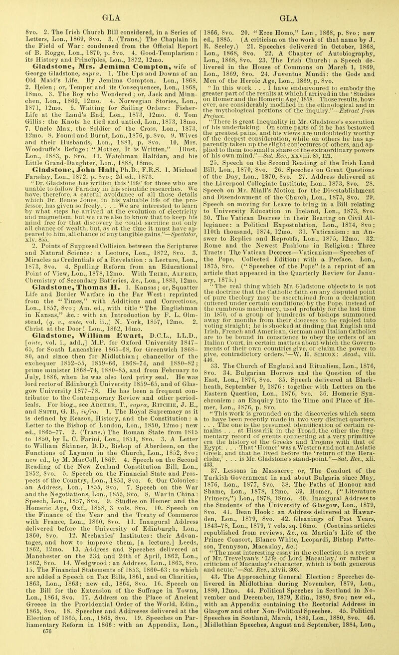 8vo. 2. The Irish Church Bill considered, in a Series of Letters, Lon., ]8fi9, 8vo. 3. (Trans.) The Chaplain in the Field of AVar: condensed from the Official Keport of B. Rogge, Lon., 1870, p. Svo. 4. Good-Templarism : its History and Principles, Lon., 1872, 12mo. Gladstone, Mrs. Jemima Compton, wife of George Gladstone, snpra. 1. The Ups and Downs of an Old Maid's Life. By Jemima Compton. Lon., 186S. 2. I^elen; or, Temper and its Consequences, Lon., 1868, 18mo. 3. The Boy who Wondered ; or, Jack and Minn- chen, Lon., 1869, 12nio. 4. Norwegian Stories, Lon., 1871, 12mo. 6. Waiting for Sailing Orders: Fisher- Life at the Land's End, Lon., 1873, 12mo. 6. Tom Gillis: the Knots he tied and untied, Lon., 1873, 18mo. 7. Uncle Max, the Soldier of the Cross, Lon., 1873, 12mo. 8. Found and Burnt, Lon., 1876, p. 8vo. H. Wives and their Husbands, Lon., 1881, p. 8vo. 10. Mrs. Woodrufie's Refuge :  Mother, It is Written. Illust. Lon., 1883, p. 8vo. 11. Watchman Halfdan, and his Little Grand-Daughter, Lon., 1888, 18mo. Gladstone, John Hall, Ph.D., F.R.S. 1. Michael Faraday, Lon., 1872, p. 8vo; 2d ed., 1873.  Dr. Gladstone has written this ' life' for those who are unable to follow Faraday in his scientific researches. We have, therefore, a careful avoidance of all those details which Dr. Bence Jones, in his valuable life of the pro- fessor, has given so freely. . . . We are interested to learn by what steps he arrived at the evolution of electricity aiid magnetism, but we care also to know that to keep his mind free for that discovery he oould sacrifice not only all chance of wealth, but, as at the time it must have ap- peared to him, all chance of a,ny tangible gains.—spectator, xlv. 855. 2. Points of Supposed Collision between the Scriptures and Natural Science: a Lecture, Lon., 1872, 8vo. 3. Miracles as Credentials of a Revelation : a Lecture, Lon., 1873, 8vo. 4. Spelling Reform from an Educational Point of View, Lon., 1878,12mo. AVith Tribe, Alfred, Chemistry of Secondary Batteries, etc., Lon., 1883, 12mo. Gladstone, Thomas H. 1. Kansas; or. Squatter Life and Border Warfare in the Far West: reprinted from the Times, with Additions and Corrections, Lon., 1857, Svo; Am. ed., with title The Englishman in Kansas, &c.: with an Introduction by F. L. 01m- stead, iq. v., ante, vol. ii.,) N. York, 1857, 12mo. 2. Christ at the Door! Lon., 1862, 16mo. Gladstone, William Ewart, D.C.L., LL.D., [ante, vol. i., add.,] M.P. for O.^ford University 1847- 65, for South Lancashire 1865-68, for Greenwich 1868- 80, and since then for Midlothian; chancellor of the exchequer 1852-55, 1859-66, 1868-74, and 1880-82; prime minister 1868-74, 1880-85, and from February to July, 1886, when he was also lord privy seal. He was lord rectorof Edinburgh University 1859-65, and of Glas- gow University 1877-78. He has been a frequent con- tributor to the Contemporary Review and other period- icals. For biog., see Archer, T., supra, Ritchie, J. E., and S.MiTH, G. B., infra. 1. The Royal Supremacy as it is defined by Reason, History, and the Constitution: a Letter to the Bishop of London, Lon., 1850, 12mo ; new ed., 1865-77. 2. (Trans.) The Roman State from 1815 to 1850, by L. C. Farini, Lon., 1851, 8vo. 3. A Letter to William Skinner, D.D., Bishop of Aberdeen, on the Functions of Laymen in the Church, Lon., 1852, 8vo; new ed., by M. MacColl, 1869. 4. Speech on the Second Reading of the New Zealand Constitution Bill, Lon., 1852, Svo. 6. Speech on the Financial State and Pros- pects of the Country, Lon., 1853, Svo. 6. Our Colonies: . an Address, Lon., 1855, Svo. 7. Speech on the War and the Negotiations, Lon., 1855, Svo. 8. War in China: Speech, Lon., 1857, Svo. 9. Studies on Homer and the Homeric Age, Oxf., 1858, 3 vols. Svo. 10. Speech on the Finance of the Year and the Treaty of Commerce with France, Lon., 1800, Svo. 11. Inaugural Address delivered before the University of Edinburgh, Lon., 1860, Svo. 12. Mechanics' Institutes: their Advan- tages, and how to improve them, [a lecture.] Leeds, 1862, 12mo. 13. Address and Speeches delivered at Manchester on the 23d and 24th of April, 1862, Lon., 1862, Svo. 14. Wedgwood : an Address, Lon., 1863, Svo. 15. The Financial Statements of 1853, 1860-63 : to which are added a Speech on Tax Bills, 1861, and on Charities, 1863, Lon., 1863; new ed., 1864, Svo. 16. Speech on the Bill for the Extension of the Suffrage in Towns, Lon., 1864, Svo. 17. Address on the Place of Ancient Greece in the Providential Order of the AVorld, Edin., 1865, Svo. 18. Speeches and Addresses delivered at the Election of 1865, Lon., 1865, Svo. 19. Speeches on Par- 676 1866, Svo. 20. Ecce Homo, Lon , 1868, p. Svo ; new ed., 1885. (A criticism on the work of that name by J. R. Seeley.) 21. Speeches delivered in October, 1868, Lon., 1868, Svo. 22. A Chapter of Autobiography, Lon., 1868, Svo. 23. The Irish Church : a Speech de- livered in the House of Commons on March 1, 1869, Lon., 1869, Svo. 24. Juventus Mundi: the Gods and Men of the Heroic Age, Lon., 1869, p. Svo. '• In this work ... I have endeavoured to embody the greater part of the results at which I arrived in the ' Studies on Homer and the Homeric Age,' 1858. Those results, how- ever, are considerably modified in the ethnological and in the mythological portions of the inquiry.—Extract from Preface. There is great inequality in Mr. Gladstone's execution of his undertaking. On some parts of it he has bestowed the greatest pains, and his views are undoubtedly worthy of the deepest consideration, while on others he has ap- parently taken up the slight conjectures of others, and ap- plied to them too small a share of the extraordinary powers of his own mind.—Sat. Rev., xxviii. 87, 121. 25. S])eech on the Second Reading of the Irish Land Bill, Lon., 1870, Svo. 26. Speeches on Great Questions of the Day, Lon., 1870, Svo. 27. Address delivered at the Liverpool Collegiate Institute, Lon., 1873, Svo. 28. Speech on Mr. Miall's Motion for the Disestablishment and Disendowmcnt of the Church, Lon., 1873, Svo. 29. Speech on moving for Leave to bring in a Bill relating to University Education in Ireland, Lon., 1873, Svo. 30. The Vatican Decrees in their Bearing on Civil Al- legiance: a Political Expostulation, Lon., 1874, Svo; 110th thousand, 1874, 12mo. 31. Vaticanism: an An- swer to Replies and Repro'ofs, Lon., 1875, 12mo. 32. Rome and the Newest Fashions in Religion: Three Tracts: The Vatican Decrees—Vaticanism—Speeches of the Pope. Collected Edition : with a Preface. Lon., 1S75, Svo. (Speeches of the Pope is a reprint of an article that appeared in the Quarterly Review for Janu- ary, 1875.) The real thing which Mr. Gladstone objects to is not the doctrine that the Catholic faith on any disputed point of pure theology may be ascertained from a declaration (uttered under certain conditions) by the Pope, instead of the cumbrous machinery, used probably for the last time in 1S70, of a group of hundreds of bishops summoned away for months from their dioceses to be cajoled into voting straight; he is shocked at finding that English and Irish, Frencli and American, German and Italian Catholics are to be bound in conscience to obey the orders of an Italian Court, in certain matters about wliich the Govern- ments of their own countries give, or claim the power to give, contradictory orders.—W. H. Suicox: Acad., viii. 446. 33. The Church of England and Ritualism, Lon., 1876, Svo. 34. Bulgarian Horrors and the Question of the East, Lon., 1876, Svo. 35. Speech delivered at Black- heath, September 9, 1876: together with Letters on the Eastern Question, Lon., 1876, Svo. 36. Homeric Syn- chronism : an Enquiry into the Time and Place of Ho- mer, Lon., 1876, p. Svo. This work is grounded on the discoveries which seem to have been recently made in two very distinct quarters. . . . The one is the presumed identification of certain re- mains ... at Hissarlik in the Tread, the other the frag- mentary record of events connecting at a very primitive era the history of the Greeks and Trojans with that of Egypt. . . . That'Homer'was a Western and not an Asiatic Greek, and that he lived before the 'return of the Hera- clidse,' ... is Mr. Gladstone's stand-point.—Sat. Rev., xli. 433. 37. Lessons in Massacre; or. The Conduct of the Turkish Government in and about Bulgaria since May, 1876, Lon., 1877, Svo. 38. The Paths of Honour and Shame, Lon., 1878, 12mo. 39. Homer, (Literature Primers,) Lon., 1878, ISmo. 40. Inaugural Address to the Students of the University of Glasgow, Lon., 1879, Svo. 41. Dean Hook: an Address delivered at Hawar- den, Lon., 1S79, Svo. 42. Gleanings of Past Years, 1843-78, Lon., 1879, 7 vols. sq. 16mo. (Contains articles republished from reviews, Ac, on Martin's Life of the Prince Consort, Blanco White, Leopardi, Bishop Patte- son, Tennyson, Macaulay, &c.)  The most interesting essay in the collection is a review of Mr. Trevelyan's 'Life of Lord Macaulay,' or rather a criticism of Macaulay's character, which is'both generous and acute.—Sat. Rev., xlvii. 303. 43/ The Approaching General Election : Speeches de- livered in Midlothian during November, 1879, Lon., 1880, 12mo. 44. Political Speeches in Scotland in No- vember and December, 1879, Edin., 1880, Svo; new ed., with an Appendix containing the Rectorial Address in Glasgow and other Non-Political Speeches. 45. Political Speeches in Scotland, March, 1880, Lon., 1880, Svo. 46.