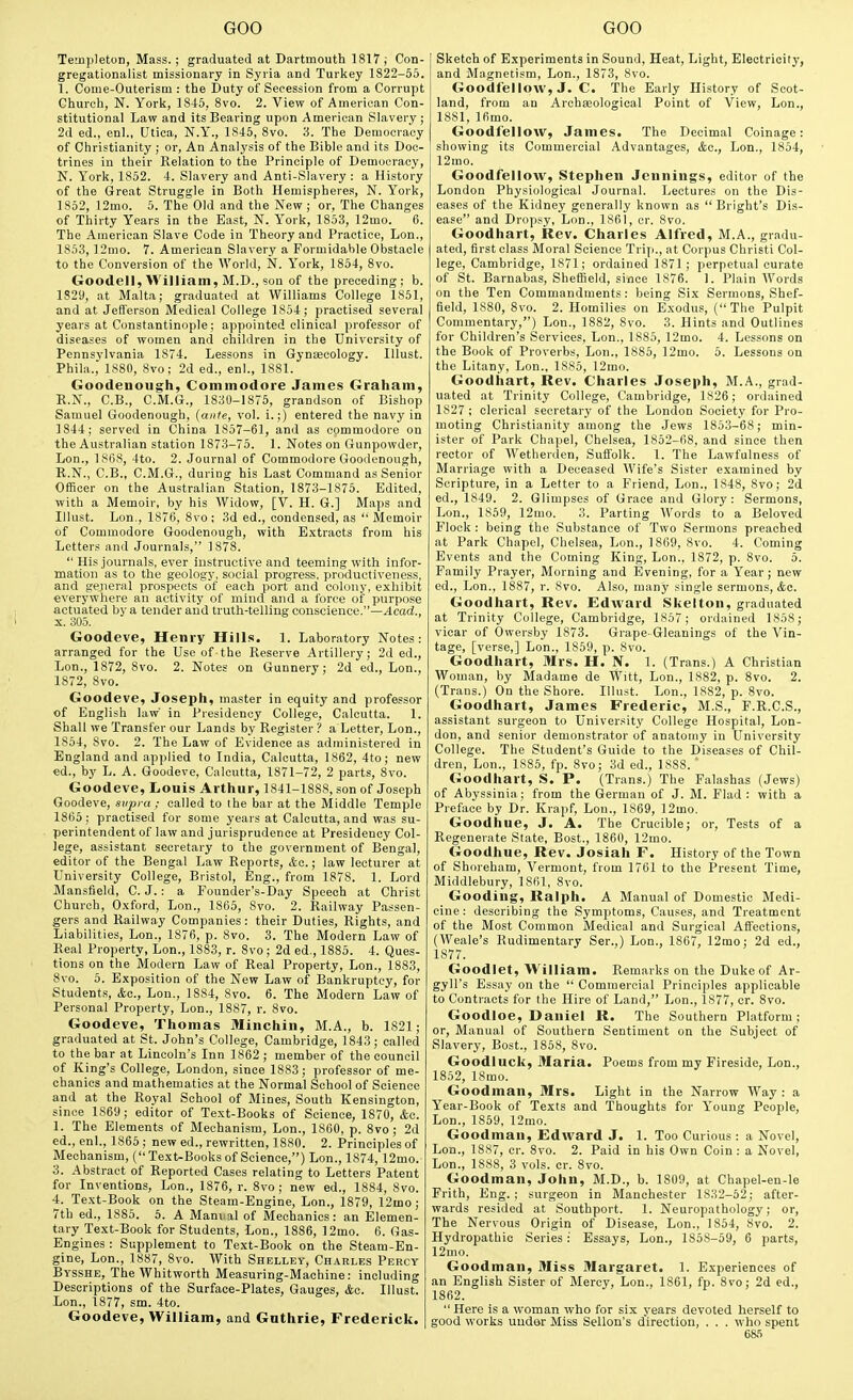 Templeton, Mass. ; graduated at Dartmouth 1817; Con- gregationalist missionary in Syria and Turkey 1822-55. 1. Come-Outerism : the Duty of Secession from a Corrupt Church, N. York, 1845, 8vo. 2. View of American Con- stitutional Law and its Bearing upon American Slavery; 2d ed., enl., Utiea, N.Y., 1845, 8vo. 3. The Democracy of Christianity ; or, An Analysis of the Bible and its Doc- trines in their Relation to the Principle of Democracy, N. York, 1852. 4. Slavery and Anti-Slavery: a History of the Great Struggle in Both Hemispheres, N. York, 1852, 12mo. 5. The Old and the New ; or. The Changes of Thirty Years in the East, N. York, 1853, 12mo. G. The American Slave Code in Theory and Practice, Lon., 1853, ]2mo. 7. American Slavery a Formidable Obstacle to the Conversion of the World, N. York, 1854, Svo. Goodell, William, M.D., son of the preceding; b. 1829, at Malta; graduated at Williams College 1S51, and at Jelferson Medical College 1854; practised several years at Constantinople; appointed clinical professor of diseases of women and children in the University of Pennsvlvania 1874. Lessons in Gynaecology. Illust. Phila., 1880, 8vo; 2d ed., enl., 1S81. Goodenough, Commodore James Graham, R.N., C.B., C.M.G., 1830-1875, grandson of Bishop Samuel Goodenough, (aitte, vol. i.;) entered the navy in 1844; served in China 1857-61, and as commodore on the Australian station 1873-75. 1. Notes on Gunpowder, Lon., 1868, 4to. 2. Journal of Commodore Goodenough, R.N., C.B., C.M.G., during his Last Command as Senior Officer on the Australian Station, 1873-1875. Edited, with a Memoir, by his Widow, [V. H. G.] Maps and Illust. Lon., 1876, Svo ; 3d ed., condensed, as  Memoir of Commodore Goodenough, with Extracts from bis Letters and Journals, 1878.  His journals, ever instructive and teeming with infor- mation as to the geology, social progress, productiveness, and gejieral prospects of each port and colony, exhibit everywhere an activity of mind and a force oi' purpose actuated by a tender and truth-telling conscience.—^cad., X. 305. Goodeve, Henry Hills. 1. Laboratory Notes: arranged for the Use of-the Reserve Artillery; 2d ed., Lon., 1872, 8vo. 2. Notes on Gunnery; 2d ed., Lon., 1872, 8vo. Goodeve, Joseph, m.aster In equity and professor of English law in Presidency College, Calcutta. 1. Shall we Transfer our Lands by Register ? a Letter, Lon., 1854, 8vo. 2. The Law of Evidence as administered in England and applied to India, Calcutta, 1862, 4to; new ed., by L. A. Goodeve, Calcutta, 1871-72, 2 parts, 8vo. Goodeve, Louis Arthur, 1841-1888, son of Joseph Goodeve, supra ; called to the bar at the Middle Temple 1865; practised for some years at Calcutta, and was su- perintendent of law and jurisprudence at Presidency Col- lege, assistant secretary to the government of Bengal, editor of the Bengal Law Reports, &c.; law lecturer at University College, Bristol, Eng., from 1878. 1. Lord Mansfield, C. J.: a Founder's-Day Speech at Christ Church, Oxford, Lon., 1865, Svo. 2. Railway Passen- gers and Railway Companies: their Duties, Rights, and Liabilities, Lon., 1876, p. Svo. 3. The Modern Law of Real Property, Lon., 1883, r. Svo; 2d ed., 1885. 4. Ques- tions on the Modern Law of Real Property, Lon., 1883, Svo. 5. Exposition of the New Law of Bankruptcy, for Students, &o., Lon., 1884, Svo. 6. The Modern Law of Personal Property, Lon., 1887, r. Svo. Goodeve, Thomas Minchin, M.A., b. 1821; graduated at St. John's College, Cambridge, 1843; called to the bar at Lincoln's Inn 1862 ; member of the council of King's College, London, since 1883; professor of me- chanics and mathematics at the Normal School of Science and at the Royal School of Mines, South Kensington, since 1869; editor of Text-Books of Science, 1870, &c. 1. The Elements of Mechanism, Lon., 1860, p. 8vo; 2d ed., enl., 1865 ; new ed., rewritten, 1880. 2. Principles of Mechanism, ( Text-Books of Science,) Lon., 1874,12mo. 3. Abstract of Reported Cases relating to Letters Patent for Inventions, Lon., 1876, r. Svo ; new ed., 1884, Svo. 4. Text-Book on the Steam-Engine, Lon., 1879, 12mo; 7th ed., 1885. 5. A Manual of Mechanics: an Elemen- tary Text-Book for Students, Lon., 1886, ]2mo. 6. Gas- Engines : Supplement to Text-Book on the Steam-En- gine, Lon., 1887, Svo. With Shelley, Charles Percy Bysshe, The Whitworth Measuring-Machine: including Descriptions of the Surface-Plates, Gauges, &c. Illust. Lon., 1877, sm. 4to. Goodeve, William, and Gnthrie, Frederick. Sketch of Experiments in Sound, Heat, Light, Electricity, and Magnetism, Lon., 1873, Svo. Goodfellow, J. C. The Early History of Scot- land, from an ArchEeological Point of View, Lon., ISSl, 16mo. Goodfellow, James. The Decimal Coinage: showing its Commercial Advantages, &o., Lon., 1854, 12mo. Goodfellow, Stephen Jennings, editor of the London Physiological Journal. Lectures on the Dis- eases of the Kidney generally known as  Bright's Dis- ease and Dropsy, Lon., 1861, er. Svo. Goodhart, Rev. Charles Alfred, M.A., gradu- ated, first class Moral Science Trip., at Corpus Christi Col- lege, Cambridge, 1871; ordained 1871; perpetual curate of St. Barnabas, Sheffield, since 1876. 1. Plain Words on the Ten Commandments: being Six Sermons, Shef- field, 1880, Svo. 2. Homilies on Exodus, (The Pulpit Commentary,) Lon., 1882, Svo. 3. Hints and Outlines for Children's Services, Lon., 1885, 12mo. 4. Lessons on the Book of Proverbs, Lon., 1885, 12mo. 5. Lessons on the Litany, Lon., 1S85, 12mo. Goodhart, Rev. Charles Joseph, M.A., grad- uated at Trinity College, Cambridge, 1826; ordained 1827 ; clerical secretary of the London Society for Pro- moting Christianity among the Jews 1853-68; min- ister of Park Chapel, Chelsea, 1852-68, and since then rector of AVetherden, Suffolk. 1. The Lawfulness of Marriage with a Deceased Wife's Sister examined by Scripture, in a Letter to a Friend, Lon., 1848, Svo; 2d ed., 1849. 2. Glimpses of Grace and Glory: Sermons, Lon., 1859, 12mo. 3. Parting Words to a Beloved Flock : being the Substance of Two Sermons preached at Park Chapel, Chelsea, Lon., 1869, Svo. 4. Coming Events and the Coming King, Lon., 1872, p. Svo. 5. Family Prayer, Morning and Evening, for a Year; new ed., Lon., 1887, r. Svo. Also, many single sermons, &a. Goodhart, Rev. Edward Skelton, graduated at Trinity College, Cambridge, 1857 ; ordained 1858; vicar of Owersby 1873. Grape-Gleanings of the Vin- tage, [verse,] Lon., 1859, p. Svo. Goodhart, Mrs. H. N. 1. (Trans.) A Christian Woman, by Madame de Witt, Lon., 1882, p. Svo. 2. (Trans.) On the Shore. Illust. Lon., 1882, p. Svo. Goodhart, James Frederic, M.S., F.R.C.S., assistant surgeon to University College Hospital, Lon- don, and senior demonstrator of anatomy in University College. The Student's Guide to the Diseases of Chil- dren, Lon., 1S85, fp. Svo; 3d ed., 1888. ' Goodhart, S. P. (Trans.) The Falashas (Jews) of Abyssinia: from the German of J. M. Flad : with a Preface by Dr. Krapf, Lon., 1869, 12mo. Goodhue, J. A. The Crucible; or. Tests of a Regenerate State, Bost., 1860, 12mo. Goodhue, Rev. Josiah F. History of the Town of Shoreham, Vermont, from 1761 to the Present Time, Middlebury, 1861, Svo. Gooding, Ralph. A Manual of Domestic Medi- cine: describing the Symptoms, Causes, and Treatment of the Most Common Medical and Surgical Affections, (Weale's Rudimentary Ser.,) Lon., 1867, 12mo; 2d ed., 1877. Goodlet, William. Remarks on the Duke of Ar- gyll's Essay on the  Commercial Principles applicable to Contracts for the Hire of Land, Lon., 1877, cr. Svo. Goodloe, Daniel R. The Southern Platform; or. Manual of Southern Sentiment on the Subject of Slavery, Bost., 1858, Svo. Goodluck, Maria. Poems from my Fireside, Lon., 1852, ISmo. Goodman, Mrs. Light in the Narrow Way : a Year-Book of Texts and Thoughts for Young People, Lon., 1859, 12mo. Goodman, Edward J. 1. Too Curious : a Novel, Lon., 1887, cr. Svo. 2. Paid in his Own Coin: a Novel, Lon., 1888, 3 vols. cr. Svo. Goodman, John, M.D., b. 1809, at Chapel-en-le Frith, Eng.; surgeon in Manchester 1832-52; after- wards resided at Southport. 1. Neuropathology; or, The Nervous Origin of Disease, Lon., 1854, Svo. 2. Hydropathic Series:' Essays, Lon., 1858-69, 6 parts, 12mo. Goodman, Miss Margaret. 1. Experiences of an English Sister of Mercy, Lon., 1861, fp. Svo; 2d ed., 1862.  Here is a woman who for six years devoted herself to good works under Miss Sellon's direction, . . . who spent