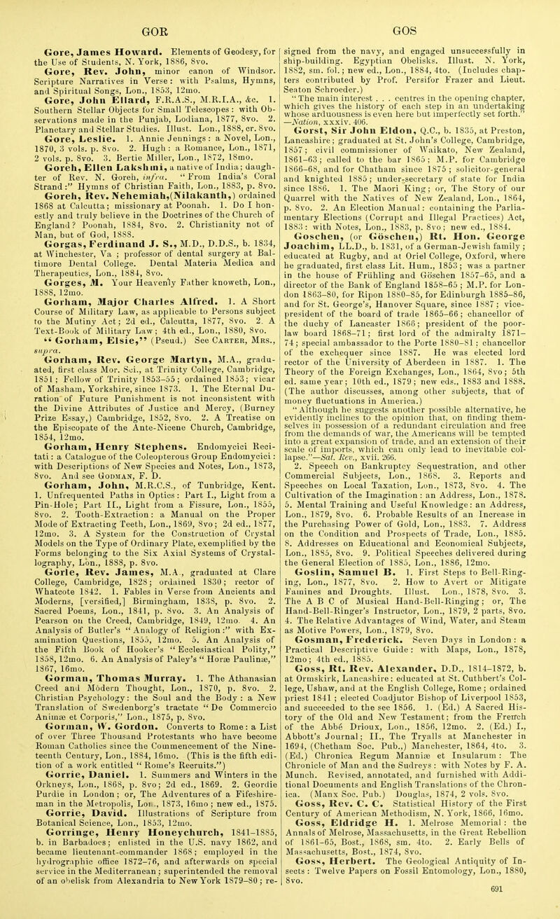 Gore, James Howard. Elements of Geodesy, for the Use of Students, N. York, 1886, 8vo. Gore, Rev. John, minor canon of Windsor. Scripture Narratives in Verse: with Psalms, Hymns, and Spiritual Songs, Lon., lS5:-i, 12mo. Gore, John Ellard, F.R.A.S., M.R.I.A., &o. 1. Southern Stellar Objects for Small Telescopes : with Ob- servations made in the Punjab, Lodiana, 1877, 8vo. 2. Planetary and Stellar Studies. Illust. Lon., 1888, cr. 8vo. Gore, Leslie. 1. Annie Jennings : a Novel, Lon., 1870, 3 vols. p. 8vo. 2. Hugh : a Romance, Lon., 1871, 2 vols. p. 8vo. 3. Bertie Miller, Lon., 1872, 18mo. Goreh, Ellen Lakshini, a native of India; daugh- ter of Rev. N. Goreh, (»/; «.  From India's Coral Strand: Hymns of Christian Faith, Lon., 1883, p. 8vo. Goreh, Rev. Nehemiah,(Nilakanth,) ordained 1868 at Calcutta; missionary at Poonah. 1. Do I hon- estly and truly believe in the Doctrines of the Church of England? Poonah, 1884, Svo. 2. Christianity not of Man, but of God, 1888. Gorgas, Ferdinand J. S., M.D., D.D.S., b. 1834, at Winchester, Va ; professor of dental surgery at Bal- timore Dental College. Dental Materia Medioa and Therapeutics, Lon., 1884, Svo. Gorges, M. Your Heavenly Father knoweth, Lon., 1888, 12mo. Gorham, Major Charles Alfred. 1. A Short Course of Military Law, as applicable to Persons subject to the Mutiny Act; 2d ed., Calcutta, 1877, Svo. 2. A Text-Book of Military Law; 4th ed., Lon., 1880, Svo.  Gorham, Elsie, (Pseud.) See Carter, Mrs., supra. Gorham, Rev. George Martyn, M.A., gradu- ated, first class Mor. Sci., at Trinity College, Cambridge, 1851; Fellow of Trinity 1853-55; ordained 1853; vicar of Masham, Yorkshire, since 1873. 1. The Eternal Du- ration of Future Punishment is not inconsistent with the Divine Attributes of Justice and Mercy, (Burney Prize Essay,) Cambridge, 1852, Svo. 2. A Treatise on the Episcopate of the Ante-Nicene Church, Cambridge, 1854, 12mo. Gorham, Henry Stephens. Endomycioi Reci- tati: a Catalogue of the Coleopterous Group Endomycici: with Descriptions of New Species and Notes, Lon., 1S73, Svo. And see Godman, F. D. Gorham, John, M.R.C.S., of Tunbridge, Kent. 1. Unfrequented Paths in Optics : Part I., Light from a Pin-Hole; Part 11., Light from a Fissure, Lon., 1855, Svo. 2. Tooth-E.\traotion: a Manual on the Proper Mode of E.Ytracting Teeth, Lon., 1869, Svo; 2d ed., 1877, 12mo. 3. A System for the Construction of Crystal Models on the Type of Ordinary Plate, exemplitied by the Forms belonging to the Six Axial Systems of Crystal- lography, Lon., 1888, p. Svo. Gorle, Rev. James, M.A , graduated at Clare College, Cambridge, 1828; ordained 1830; rector of AVhatcote 1842. 1. Fables in Verse from Ancients and Moderns, [versified,] Birmingham, 1S3S, p. Svo. 2. Sacred Poems, Lon., 1S41, p. Svo. 3. An Analysis of Pearson on the Creed, Cambridge, 1849, 12mo. 4. An Analysis of Butler's Analogy of Religion: with Ex- amination Questions, 1855, 12mo. 5. An Analysis of the Fifth Book of Hooker's  Ecclesiastical Polity, 1858, 12mo. B. An Analysis of Paley's  Horae Paulinte, 1367, 16mo. Gorman, Thomas Murray. 1. The Athanasian Creed and Modern Thought, Lon., 1870, p. Svo. 2. Christian Psychology: the Soul and the Body: a New 'Translation of Swedenborg's tractate  De Commercio Anima; et Corporis, Lon., 1875, p. Svo. Gorman, VV. Gordon. Converts to Rome: a List of over 'Three Thousand Protestants who have become Roman Catholics since the Commencement of the Nine- teenth Century, Lon., 1884, 16mo. (This is the fifth edi- tion of a work entitled  Rome's Recruits.) Gorrie, Daniel. 1. Summers and Winters in the Orkneys, Lon., 1S6S, p. Svo; 2d ed., 1869. 2. Geordie Purdie in London ; or. The Adventures of a Fifeshire- man in the Metropolis, Loi.., 1873, 16mo ; new ed., 1875. Gorrie, David. Illustrations of Scripture from Botanical Science, Lon., 1853, 12mo. Gorringe, Henry Honeychurch, 1841-1885, b. in Barbadoes; enlisted in the U.S. navy 1862, and became lieutenant-commander 1S6S; employed in the hydrogriiphic office 1872-76, and afterwards on special Service in the Mediterranean ; superintended the removal of an ohelisk from Alexandria to New York 1879-80 ; re- signed from the navy, and engaged unsuccessfully in ship-building. Egyptian Obelisks. Illust. N. York, 1SS2, sm. fol.; new ed., Lon., 1884, 4to. (Includes chap- ters contributed by Prof. Persifor Frazer and Lieut. Seaton Sehroeder.) The main interest . . . centres in the opening chapter, which gives the history of each step in an undertaking whose arduousness is even here but imperfectly set forth. —Nation, xxxiv. 406. Gorst, Sir John Eldon, Q.C., b. 1835, at Preston, Lancashire; graduated at St. John's College, Cambridge, 1857; civil commissioner of Waikato, New Zealand, 1861-63; called to the bar 1865; M.P. for Cambridge 1866-68, and for Chatham since 1876 ; solicitor-general and knighted 1885 ; under-secretary of state for India since 1886. 1. The Maori King; or, The Story of our Quarrel with the Natives of New Zealand, Lon., 1864, p. Svo. 2. An Election Manual : containing the Parlia- mentary Elections (Corrupt and Illegal Practices) Act, 1883: with Notes, Lon., 1883, p. Svo; new ed., 1884. Goschen, (or Goschen,) Rt. Hon. George Joachim, LL.D., b. 1831, of a German-Jewish family ; educated at Rugby, and at Oriel College, O.xford, where he graduated, first class Lit. Hum., 1853; was a partner in the house of Friihling and Goschen 1857-65, and a director of the Bank of England 1858-65 ; M.P. for Lon- don 1863-80, for Ripon 1880-85, for Edinburgh 1885-86, and for St. George's, Hanover Square, since 1887; vice- president of the board of trade 1865-66; chancellor of the duchy of Lancaster 1866; president of the poor- law board 1868-71 ; first lord of the admiralty 1871- 74; special ambassador to the Porte 1880-81 : chancellor of the exchequer since 1887. He was elected lord rector of the University of Aberdeen in 1887. 1. The Theory of the Foreign E.xchanges, Lon., 1864, Svo; 5th ed. same year; 10th ed., 1879; new eds., 1883 and 1888. (The author discusses, among other subjects, that of money fluctuations in America.)  Although he suggests another possible alternative, he evidently inclines to the opinion that, on finding them- selves in possession of a redundant circulation and free from the demands of war, the Americans will be tempted into a great expansion of trade, and an extension of their scale of imports, which can only lead to inevitable col- lapse.—Sat. Rev., xvii. 266. 2. Speech on Bankruptcy Sequestration, and other Commercial Subjects, Lon., 1868. 3. Reports and Speeches on Local Taxation, Lon., 1873, Svo. 4. The Cultivation of the Imagination: an Address, Lon., 1S7S. 5. Mental Training and Useful Knowledge: an Address, Lon., 1879, Svo, 6. Probable Results of an Increase in the Purchasing Power of Gold, Lon., 1883. 7. Address on the Condition and Prospects of Trade, Lon., 18S5. 8. Addresses on Educational and Economical iSubjeots, Lon., 1885, Svo. 9. Political Speeches delivered during the General Election of 1885, Lon., 1886, 12mo. Goslin, Samuel B. 1. First Steps to Bell-Ring- ing, Lon., 1877, Svo. 2. How to Avert or Mitigate Famines and Droughts. Illust. Lon., 1878, Svo. 3. The A B C of Musical Hand-Bell-Ringing; or. The Hand-Bell-Ringer's Instructor, Lon., 1879, 2 parts, Svo. 4. The Relative Advantages of Wind, Water, and Steam as Motive Powers, Lon., 1879, Svo. Gosman, Frederick. Seven Days in London : a Practical Descriptive Guide: with Maps, Lon., 1878, 12mo; 4th ed., 1885. Goss, Rt. Rev. .Alexander, D.D., 1814-1872, b. at Ormskirk, Lancashire: educated at St. Cuthberl's Col- lege, Ushaw, and at the English College, Rome ; ordained priest 1841 ; elected Coadjutor Bishop of Liverpool 1853, and succeeded to the see 1856. 1. (Ed.) A Sacred His- tory of the Old and New Testament; from the Frerrch of the Abbe Drioux, Lon., 1866, 12mo. 2. (Ed.) I., Abbott's Journal; II., The Tryalls at Manchester in 1694, (Chetham Soc. Pub.,) Manchester, 1864, 4to. 3. (Ed.) Chronica Regum Mannije et Insularuin : The Chronicle of Man and the Sudreys : with Notes by F. A. Munch. Revised, annotated, .and furnished with Addi- tional Documents and English Translations of the Chron- ica. (Manx Soc. Pub.) Douglas, 1874, 2 vols. Svo. Goss, Rev. C. C. St.atistical History of the First Century of American Methodism, N. York, 1866, 16mo. Goss, Eldridge H. 1. Melrose Memorial : the Annals of Melrose, Massachusetts, in the Great Rebellion of 1S61-65, Bost., 1868, sm. 4to. 2. Early Bells of Massachusetts, Bost., 1874, Svo. Goss, Herbert. The Geological Antiquity of In- sects : 'Twelve Papers on Fossil Entomology, Lon., 1880, Svo.