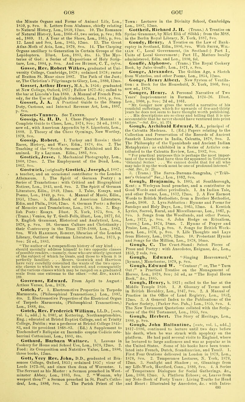 the Minute Organs and Forms of Animal Life, Lon., 1859, p. Svo. 9. Letters from Alabama, chiefly relating to Natural Historj, Lon., 1859, 12mo. 10. The Romance of Natural History, Lon., 1860-61, two series, p. 8vo; 8th ed., 1869. 11. A Year at the Shore, Lon., I860, p. Svo. 12. Land and Sea, Lon., 1865, 12mo. 13. The Great Atlas-Moth of Asia, Lon., 1879, Svo. U. The Clasping Organs ancillary to Generation in Certain Groups of the Lepidoptera. Illust. Lon., 1883, 4to. 15. The Mys- teries of God : a Series of Expositions of Holy Scrip- ture, Lon., 1884, p. Svo. And see Hudson, C. T., infra. Gosse, Rev. Robert Wilkes, graduated at Uni- versity College, Cambridge, 1878; ordained 1878 ; rector of Bratton St. Maur since 1887. The Path of the Just; or. The Christian's Pilgrimage to Glory, Lon., 1880, 12mo. Gosset, Arthur Henry, M.A., b. 1854; graduated at New College, O.\ford, 1877 ; Fellow 1877-85 ; called to the bar at Lincoln's Inn 1880. A Manual of French Pros- ody, for the Use of English Students, Lon., 1884, p. Svo. Gosset, J. A. A Practical Guide to the Stamp Duty, Customs, and Internal Revenue Act, Lon., 1887, ]). Svo. Gosset-Tanner. See Tanner. Gossip, G. H. D. 1. Chess-Player's Manual: a Complete Guide to Chess, Lon., 1874, Svo ; 2d ed., 1883; new ed., with Auierican Appendix by S. Lipschutz, Lon., 1888. 2. Theory of the Chess Openings, New Wortley, 1879, Svo. Gossip, Robert. 1. Turkey and Russia: their Races, History, and Wars, Edin., 1878, 4to. 2. The Teaching of the Scotch Sermons Exhibited and Ex- amined. By a Layman. Edin., 1881, Svo. Gostick, Jesse. 1. Mechanical Photography, Lon., 18611, 12mo. 2. The Employment of the Dead, Lon., 1862, Svo. Gostwick, (originally Gostick,) Joseph,d. 1887; a teacher, and an occasional contributor to the Loudon Atheaaeum. 1. The Spirit of German Poetry: a Series of Translations: with Critical and Biographical Notices, Lon., 1843, med. Svo. 2. The Spirit of German Literature, Edin., 1849, 12mo. 3. Tales, Essays, and Poems, Lon., 1849, p. Svo. 4. Manual of Music, Edin., 1851, 12mo. 5. Hand-Book of American Literature, Edin. and Phila., 1856,12mo. 6. German Poets : a Series of Memoirs and Translations, Lou., 1874, 4to. 7. Eng- lish Poets: Essays. Illust. N.York, 1S75, Svo. 8. (Trans.) Venice, by T. Qsell-Pells, illust., Lon., 1877, fol. 9. English Grammar, Historical and Analytical, Lon., 1S78, p. Svo, 10. German Culture and Christianity: their Controversy in the Time 1770-18S0, Lon., 1882, Svo. With Harrison, Robert, librarian of the London Library, Outlines of German Literature, Lon., 1873, p. Svo; 2d ed., 1883.  The author of a compendious history of any kind . . . should mentally address himself to two opposite classes of possible readers,—namely, those who are utterly ignorant of the subject of which he treats, and those to \vhom il is perfectly familiar. . . . Messrs. Gostwick and Harrison have very carefully consulted the wants of the two oppo- site classes to which we have referred, and consequently of the various classes which may be ranged on a graduated scale from one extreme to the other.' —Sat. Eev., xxxvi. 189. Gosvenor, Edward. From April to August: Artless Verses, Lon., 1879. Gotch, r. 1. Electromotive Properties in Torpedo Marmorata, (Philosophical 'Transactions,) Lon., 1887, 4to. 2. Electromotive Properties of the Electrical Organ of Torpedo Marmorata, (Philosophical Transactions,) Lon., 1888, 4to. Gotch, Rev. Frederick William, LL.D., [ante, vol. i., add.,] b. 1807, at Kettering, Northamptonshire, Eng.; educated at Bristol Baptist College, and at Trinity College, Dublin ; was a professor at Bristol College 1845- 83, and its president 1868-83. (Ed.) A Supplement to Tischendorf's Reliquire ex Incendio ereptse Codicis cele- berrimi Cottoniani, Lon., 1881, 4to. Gothard, Barbara Wallace. 1. Lessons in Cookery for Home and School Use, Lon., 1878, 12mo. 2. Food: its Composition and Nutritive Value, Lon., 1880, three books, 12mo. Gott, Very Rev. John, D.D., graduated at Bra- senose College, Oxford, 1853; ordained 1857 ; vicar of Leeds 187.3-86, and since then dean of Worcester. 1. The Servant as his Master : a Sermon preached in West- minster Abbey, Lon., 1883, Svo. 2. Woman, why weepest thou ? a Sermon preached in St. Paul's Cathe- dral, Lon., 1886, Svo. 3. The Parish Priest of the Town: Lectures in the Divinity School, Cambridge* Lon., 1887, 12mo. Gottheil, Richard J. H. (Trans.) A Treatise on Syriac Grammar, by Mari Elia of S6bh& ; from the MSS. in the Berlin Royal Library, N. I'ork, 1887, Svo. Goudy, Henry. A Treatise on the Law of Bank- ruptcy in Scotland, Edin., 1886, Svo. With S.mith, Wil- liam C, Local Government, (in Scotland:) Part I., Units of Local Government; Part II., Matters locally administered, Edin. and Lon., ISSO, fol. Gouffe, Alphonse. (Trans.) 'The Royal Cookery Book, by Jules Goufl'e. Lon., 1871, r. Svo, Gouge, Alexander. The Golden Age, a Sketch from Waterloo, and other Poems, Lon., 1854, 12mo. Gouge, Henry AlberJ. New System of Ventila- tion: a Book for the Household, N.York, 1866, Svo; new ed., 1870. Gouger, Henry. A Personal Narrative of Two Years' Imprisonment in Burmah, 1824-26. Illust. Lon., 1860, p. Svo; 2d ed., 1861. •' Mr. Gouger now gives the world a narrative of his youthful sufferings, which for upwards of five-and-thirty years he does not seem to ha\'e thought worth publishing. . . . His descriptions are so clear and telling that it is un- accountable that he never should have ventured into print before.—Sai. Rev., xi. 374. Gough, Archibald Edward, M.A., principal of the Calcutta Madrasa. 1. (Ed.) Papers relating to the Collection and Preservation of the Records of Ancient Sanskrit Literature in India, Calcutta, 1878, Svo. 2. The Philosoph}' of the Upanishads and Ancient Indian Metaphysics : as exhibited in a Series of Articles con- tributed to the Calcutta Review, Lon., 1882, Svo.  For practical purposes this is perhaps the most impor- tant of the works that have tlms far ai>peared in Triibuer's 'Oriental Series.' . . . We cumiut doubt that for all who may take it up the work must be one of profound interest. —Sat. Eev., Iv. 21. 3. (Trans.) 'The Sarva-Darsana-Sangraha, (Triib- uer's Oriental Ser.,) Lon., 1882, Svo. Gough, Benjamin, b. 1805, at Southborough, Kent; a Wesleyan local preacher, and a contributor to Good Words and othei periodicals. 1. An Indian Tale, and other Poems, Lon., 1832, 12mo. 2. A Few Earnest Words to British Methodists, from a Brother Methodist, Leeds, 1860. 3. Lyra Sabbatica : Hymns and Poems for Sundays and Holy Da3'S, Lon., 1865, 12mo. 4. Kentish Lyrics, Sacred, Rural, and Miscellaneous, Lon., 1867, p. Svo. 6. Songs from the Woodlands, and other Poems, Lon., 1872, p. Svo. 6. John Hodge on Ritualism, [verse,] Lon., 1874, ISmo. 7. Hymns of Prayer and Praise, Lon., 1875, p. Svo. 8. Songs for British Work- men, Lon., 1876, p. Svo. 9. Life Thoughts and Lays from History, Lon., 1878, 12nio. 10. Protestant Hymns and Songs for the Million, Lon., 1878, 16mo. Gough, C. The Cruet-Stand: Select Pieces of Prose and Poetry : with Anecdotes, Enigmas, &c., Lon., 1853, 2 vols. Svo. Gough, Edward. Singing Heavenward, [hymns,] Manchester, 1878, p. Svo. Gough, Edward W.  Centaur ; or, The  Turn Out: a Practical Treatise on the Management of Horses, Lon., 1878, Svo; 3d ed., as The Royal Horse Book, Ac, 1885. Gough, Henry, b. 1821; called to the bar at the Middle Temple 1850. 1. A. Glossary of Terms used in British Heriildry, Lon., 1S47, Svo. 2. A Manual of Practice in the Ofiice of Land Registry, Lon., 1852, 12mo. 3. A General Index to the Publications of the Parker Society, (Parker Soc. Pub.,) Lon., 1855, Svo. 4. The New Testament Quotations collated with the Scrip- tures of the Old Testament, Lon., 1855, Svo. Gough, Herbert. The Story of Heritage, Lon., ISSO, p. Svo. Gough, John Ballantine, [ante, vol. i., add.,] 1817-1886, continued to lecture until two days before his death, when he was struck with apoplexy on the platform. He had paid several visits to England, where he lectured to large audiences and was as popular as in the United States. Some of his books have been trans- lated into French, Dutch, Scandinavian, and Tamil. 1. First Four Orations delivered in London in 1878, Lon., 1878, Svo. 2. Temperance Lectures, N. York, 1879, 12mo. 3. Sunlight and Shadow; or, Gleanings from my Life-Work, Hartford, Conn., 1880, Svo. 4. A Series of Temperance Dialogues for Social Gatherings, &c., Lon., 1880, 12mo. 5. Platform Echoes; or, Leaves from my Note-Book of Forty Years: Living Truths for Head and Heart: Illustrated by Anecdotes, &o.: with Intro-