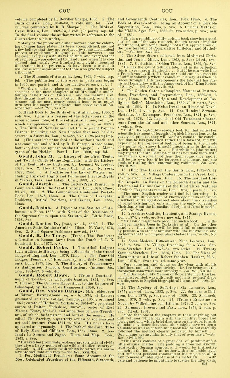 volume, completed by R. Bowdler Sharps, 1886. 2. The Birds of Asia, Lon., 1850-83, 7 vols. imp. fol. (Vol. vii. was completed by R. B. Sharpe.) 3. The Birds of Great Britain, Lon., 1862-73, 5 vols. (25 parts) imp. fol. In the final volume the author writes in reference to the illustrations in his works,—  Many of the public are quite unaware how the colour- ing of these large plates has been accomplished, and not a few believe that they are produced by some mechanical process, or by chromo-lithography. This, however, is not the case : every sky with its varied'tints, and every feather of each bird, were coloured by hand ; and when it is con- sidered that nearly two hundred and eighty thousand illustrations in the present work have been so treated, it will cause some astonishment to those who give the subject a thought. 4. The Mammals of Australia, Lon., 1863, 3 vols. imp. fol. (The publication of this work in parts was begun in 1845, and parts i. and ii. are mentioned ante, vol. i.)  Worthy to take its place as a companion to what we consider as the most complete of all Mr. Gould's under- takings, 'The Birds of Australia;' and the mammals of that distant land are now better illustrated, and their strange outlines more nearly brought home to us, as we turn over his magnificent plates, than those even of Eu- rope itself.—Sat. Rev., xvii. 28. 5. Hand-Book to the Birds of Australia, Lon., 1865, 2 vols. 8vo. (This is a reissue of the letter-press in the seven volumes, folio, of Birds of Australia, ante, vol. i., of which a supplementary volume was published in 1869.) 6. The Birds of New Guinea and the Adjacent Papuan Islands: including any New Species that may be dis- covered in Australia, Lon., 1875-88, 5 vols. (25 parts) imp. fol. (This was left unfinished at the author's death, and was completed and edited by R. B. Sharpe, whose name, however, does not appear on the title-page.) 7. Mono- graph of the Pittidaj. Part I. Lon., 1880, imp. fol. Gould, John M. 1. History of the First, Tenth, and Twenty-Ninth Maine Regiments; with the History of the Tenth Maine Battalion, by Leonard G. Jordan, 1871, 8vo. 2. How to Camp Out. Illust. N. York, 1877, 12mo. 3. A Treatise on the Law of Waters: in- cluding Riparian Rights and Puljlic and Private Rights in AVaters, Tidal and Inland, Chic, 1883, 8vo. Gould, Joseph. 1. The Letter-Press Printer: a Complete Guide to the Art of Printing, Lon., 1876, 12mo ; 2d ed., 1881. 2. The Compositor's Guide and Pocket- Book, Lon., 1878, 16mo. 3. The Game of Draughts: Problems, Critical Positions, and Games, Lon., 1884, 12mo. Gould, Josiah. A Digest of the Statutes of Ar- kansas in Force 1856: with Notes of the Decisions of the Supreme Court upon the Statutes, Ac, Little Rock, 1858, 8vo. Gould, Lucius D., [ante, vol. i., add.] 1. The American Stair-Builder's Guide. Illust. N. York, 1875, 8vo. 2. Steel Square Problems ; new ed., 1883. Gould, R. De Tracy. (Trans.) The Pandects: a Treatise on Roman Law; from the Dutch of J. E. Goudsmit, Lon., 1873, r. 8vo. Gould, Robert Freke. 1. The Atholl Lodges: their Authentic History : being a Memorial of the Grand Lodge of England, Lon., 1879, 12mo. 2. The Four Old Lodges, Founders of Freemasonry, and their Descend- ants, Lon., 1879, 4to. 3. The History of Freemasonry: its Antiquities, Symbols, Constitutions, Customs, &a., Lon., 1884-87, 6 vols. 4to. Gould, Robert Howe. 1. (Trans.) Constanti- nople of To-Day, by Theophile Gautier, 1854, p. 8vo. 2. (Trans.) The Crimean Expedition, to the Capture of Sebastopol, by Baron C. de Bazancourt, 1856, 8vo. Gould, Rev. Sabine Baring-, M.A., eldest son of Edward Baring-Gould, supra; b. 1834, at Exeter; graduated at Clare College, Cambridge, 1854; ordained 1864 ; curate of Horbury, Yorkshire, 1864-67 ; perpetual curate of Dalton, Yorkshire, 1867-71; rector of B;ist Mersea, Essex, 1871-81, and since then of Lew-Trench- ard, of which he is patron and lord of the manor. He edited The Sacristy, a quarterly review of ecclesiastical art and literature, from 1871 to 1873. His novels have appeared anonymously. 1. The Path of the Just: Tales of Holy Men and Children, Lon., 1857, 18mo. 2. Ice- land : its Scenes and Sagas. Illust. and Map. Lon., 1863, r. 8vo.  His sketches [from water-colours] are spirited and vivid; they give a lively notion of the wild and sullen scenery of Iceland. And the stories with which he varies his narra- tive are well told and racy.—SaZ. Rev., xvil. 359. 3. Post-Mediseval Preachers: Some Account of the Most Celebrated Preachers of the Fifteenth, Sixteenth, and Seventeenth Centuries, Lon., 1865, 12mo. 4. The Book of Were-Wolves : being an Account of a Terrible Superstition, Lon., 1865, p. 8vo. 5. Curious Myths of the Middle Ages, Lon., 1866-67, two series, p. 8vo; new ed., 1881.  This is a rambling, oddly-written book showing a good deal of out-of-the-way research, though rather irregular and unequal, and sonie, though not a full, appreciation of the new teaching of Comparative Philology and Mythol- ogy.—Sat. Rev., xxv. 116. 6. The Silver Store : collected from Mediaeval Chris- tian and Jewish Mines, Lon., 1868, p. 8vo; 3d ed., rev., 1887. 7. Curiosities of Olden Times, Lon., 1869, fp. 8vo.  He has the gift of telling a tale, and in its perfection this is a very rare gift indeed. . . . But if he can write like a French vaudevillist, Mr. Baring-Gould can do a good bit of stiff scholarship when it comes in his way, as when he traces through all its developments the tale that has fur- nished Longfellow with the framework of his' King Robert of Sicily.' —Sat. Rev., xxviii. 261. 8. The Golden Gate: a Complete Manual of Instruc- tions, Devotions, and Preparations, Lon., 1869-70, 3 parts, 16mo. 9. The Origin and Development of Re- ligious Belief: Mosaicism, Lon., 1869-70, 2 parts, 8vo ; new ed., 1884. 10. In Exitu Israel: an Historical Novel, Lon., 1870, 2 vols. p. 8vo. 11. One Hundred Sermon- Sketches, for Extempore Preachers, Lon., 1871, p. 8vo; new ed., 1876. 12. Legends of Old Testament Charac- ters; from the Talmud and other Sources, Lon., 1871, 2 vols. p. 8vo.  If Mr. Baring-Gould's readers look for that critical or scientific treatment of legends of which his previous works gave good promise, they will, we fear, come to the conclu- sion that he has gone back rather than forward, and will experience the unpleasant feeling of being in the hands of a guide who shows himself uncertain as to the track which he ought to follow. . . . But while he [the reader] may regret that Mr. Baring-Gould has not done more with his materials, we will not deny their abundance, and it will be his own loss if he foregoes the pleasure and the profit of reading these entertaining volumes.—Sat. Rev., xxxiii. 223. 13. (Ed.) The Lives of the Saints, Lon., 1872-89, 17 vols. p. 8vo. 14. Village Conferences on the Creed, Lon., 1873, p. 8vo; 3d ed., Lon., 1885. 15. The Lost and Hos- tile Gospels: an Essay on the Toledoth Jeschu and the Petrine and Pauline Gospels of the First Three Centuries of which Fragments remain, Lon.. 1874, 3 parts, cr. Svo.  The mere English reader will find it interesting. It will put him in possession of knowledge not so accessible elsewhere, and suggest correct ideas about the diversities of belief existing not only among the early converts to Christianity but the immediate disciples of Jesus himself. —AtlL, No. 2479. 16. Yorkshire Oddities, Incidents, and Strange Events, Lon., 1874, 2 vols. cr. Svo; new ed., 1877.  Mr. Gould might have produced such a book . . . with- out ever having been in Yorkshire at ijll. On the other hand, . . . the volumes will be found full of amusement by persons who are not familiar with the individuals and incidents that the compiler places before them.—^(ft.. No. 2471. 17. Some Modern Difficulties: Nine Lectures, Lon., 1875, p. Svo. 18. Village Preaching for a Year: Ser- mon-Sketches, Lon., 1875-84, two series. 19. Twenty Sermon-Sketches, Lon., 1876, 12mo. 20. The Vicar of Morwenstow : a Life of Robert Stephen Hawker, M.A., Lon., 1876, p. Svo; rev. ed. same year.  Very amu.sing. and shows us the vicar with all his kindliness and all his eccentricity. Dr. Lee brings out the theologian somewhat more strongly,—Sat. Rev., xli. 370.  Mr. Baring-Gould's Memoirof Robert Stephen Hawker, when first printed, was a discredit, and in its - revised' shape is a disgrace, to English biographical literature.—Ath., No. 2538. 21. The Mystery of Suffering: Six Lectures, Lon., 1877 ; new ed., Lon., 1883, p. Svo. 22. Sermons to Chil- dren, Lon., 1879, p. Svo; new ed., 1880. 23. Shadrach, Lon., 1879, 3 vols. p. Svo. 24. (Trans.) Ernestine: a Novel, by Wilhelmine von Hillern, 1879, 2 vols. cr. Svo. 25. Germany, Present and Pa.'t, Lon., 1879, 2 vols. p. Svo; 2d ed., 1881.  More than one of the chapters in these anything but dull volumes, which begin with the nobility, upper and lower, and end with a brief discourse on the stove, furnish abundant evidence that the author might have written a valuable as well as entertaining book had he but carefully followed the method clearly indicated by himself. . . . Our charge against him is onlv that of over-haste.—Sat. Rev., xlviii. 664. This work consists of a great deal of padding and a little original matter. The padding is from well-known, trustworthy German sources, and would be instructive enough in the hands of an author with a sufTerable style, and sufficient personal command of his subject to allow him to make an intelligent use of his materials. . . . With care and patience he might help to scatter the utter dark