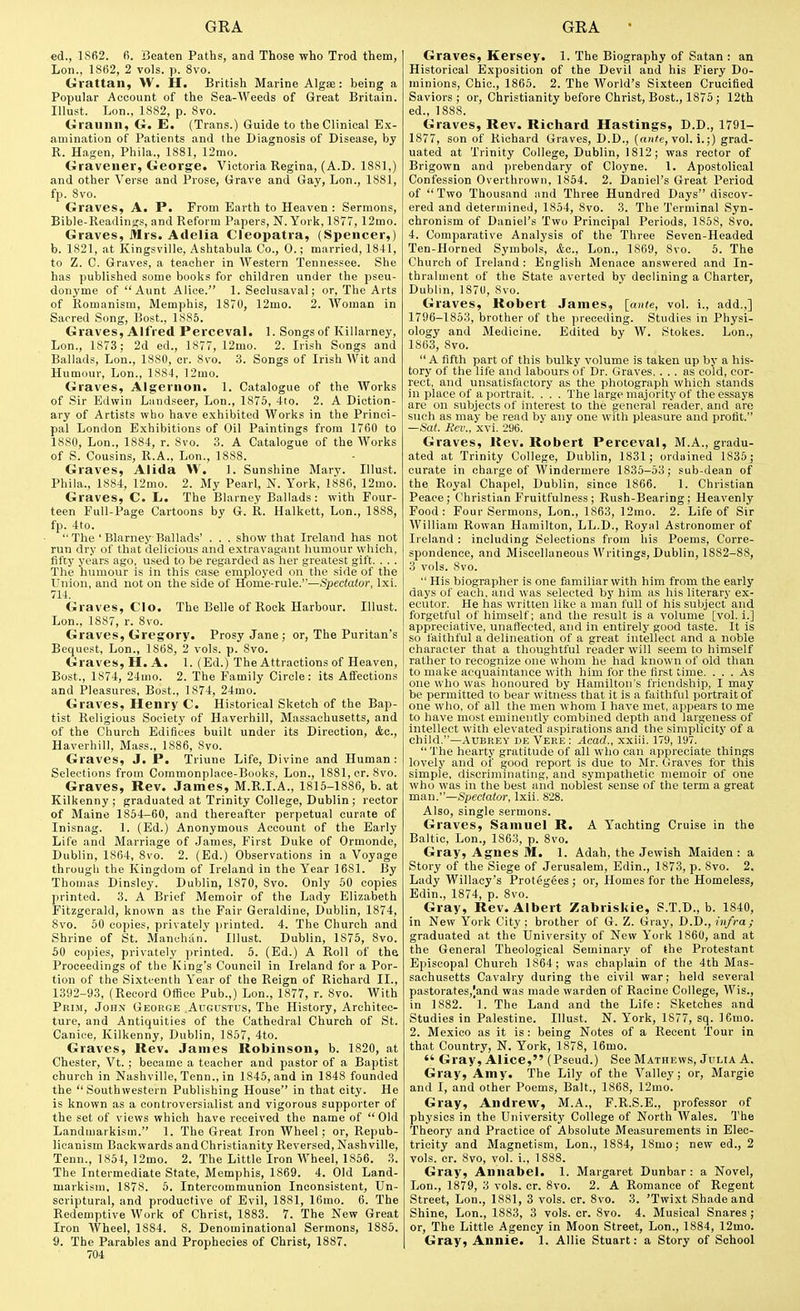ed., 1862. fi. Beaten Paths, and Those who Trod them, Lon., 1862, 2 vols. ]). 8vo. Grattan, W. H. British Marine Algae: being a Popular Account of the Sea-Weeds of Great Britain. Illust. Lon., 1882, p. Svo. Graunn, G. E. (Trans.) Guide to the Clinical Ex- amination of Patients and the Diagnosis of Disease, by R. Hagen, Phila., 1881, 12mo. Gravener, George. Victoria Regina, (A.D. 1881,) and other Verse and Prose, Grave and Gay, Lon., 1881, fp. 8vo. Graves, A. P. From Earth to Heaven : Sermons, Bible-Readinjfs, and Reform Papers, N.York, 1877, 12mo. Graves, Mrs. Adelia Cleopatra, (Spencer,) b. 1821, at Kingsville, Ashtabula Co., 0.; married, 1841, to Z. C. Graves, a teacher in Western Tennessee. She has published some books for children under the pseu- donyme of Aunt Alice. 1. Seclusaval; or, The Arts of Romanism, Memphis, 1870, 12mo. 2. Woman in Sacred Song, Bost., 1885. Graves, Alfred Perceval. 1. Songs of Killarney, Lon., 1873; 2d ed., 1877, 12mo. 2. Irish Songs and Ballads, Lon., 1880, cr. Svo. 3. Songs of Irish Wit and Humour, Lon., 1884, 12mo. Graves, Algernon. 1. Catalogue of the Works of Sir Edwin Landseer, Lon., 1875, 4to. 2. A Diction- ary of Artists who have exhibited Works in the Princi- pal London Exhibitions of Oil Paintings from 1760 to 1880, Lon., 1884, r. Svo. 3. A Catalogue of the Works of S. Cousins, R.A., Lon., 1888. Graves, Alida W. 1. Sunshine Mary. Illust. Phila.. 1884, 12mo. 2. My Pearl, N. York, 1886, 12mo. Graves, C. L. The Blarney Ballads: with Four- teen Full-Page Cartoons by G. R. Halkett, Lon., 1888, fp. 4to.  The ' Blarney Ballads' . . . show that Ireland has not run dry of that delicious and extravagant humour which, fifty years ago, used to be regarded as her greatest gift. . . . The humour is in this case employed on the side of the Union, and not on the side of Home-rule.—Spectator, Ixi. 714. Graves, Clo. The Belle of Rock Harbour. Illust. Lon., 1887, r. Svo. Graves, Gregory. Prosy Jane ; or, The Puritan's Bequest, Lon., 1868, 2 vols. p. Svo. Graves, H. A. 1. (Ed.) The Attractions of Heaven, Bost., 1874, 24mo. 2. The Family Circle: its Affections and Pleasures, Bost., 1874, 24mo. Graves, Henry C. Historical Sketch of the Bap- tist Religious Societj' of Haverhill, Massachusetts, and of the Church Edifices built under its Direction, <fec., Haverhill, Mass., 1886, Svo. Graves, J. P. Triune Life, Divine and Human : Selections from Commonplace-Books, Lon., lSSl,cr. Svo. Graves, Rev. James, M.R.I.A., 1815-1886, b. at Kilkenny ; graduated at Trinity College, Dublin; rector of Maine 1854-60, and thereafter perpetual curate of Inisnag. 1. (Ed.) Anonymous Account of the Early Life and Marriage of James, First Duke of Ormonde, Dublin, 1864, Svo. 2. (Ed.) Observations in a Voyage through the Kingdom of Ireland in the Year 1681. By Thomas Dinsley. Dublin, 1870, Svo. Only 50 copies printed. 3. A Brief Memoir of the Lady Elizabeth Fitzgerald, known as the Fair Geraldine, Dublin, 1874, Svo. 50 copies, privately printed. 4. The Church and Shrine of St. Manchan. Illust. Dublin, 1875, Svo. 50 copies, privately printed. 5. (Ed.) A Roll of the Proceedings of the King's Council in Ireland for a Por- tion of the Sixtt-enth Year of the Reign of Richard II., 1392-93, (Record Office Pub.,) Lon., 1877, r. Svo. With Prim, John George Ahgitstus, The History, Architec- ture, and Antiquities of the Cathedral Church of St. Canice, Kilkenny, Dublin, 1857, 4to. Graves, Rev. James Robinson, b. 1S20, at Chester, Vt. ; became a teacher and pastor of a Baptist church in Nashville, Tenn., in 1845, and in 1848 founded the Southwestern Publishing House in that city. He is known as a controversialist and vigorous supporter of the set of views which have received the name of Old Landmarkism. 1. The Great Iron Wheel; or, Repub- licanism Backwards andChristianity Reversed, Nashville, Tenn., 1854, 12mo. 2. The Little Iron Wheel, 1856. 3. The Intermediate State, Memphis, 1869. 4. Old Land- markism, 1878. 5. Intercommunion Inconsistent, Un- scriptural, and productive of Evil, 1881, 16mo. 6. The Redemptive Work of Christ, 1883. 7. The New Great Iron Wheel, 1884. 8. Denominational Sermons, 1885. S. The Parables and Prophecies of Christ, 1887. 704 Graves, Kersey. 1. The Biography of Satan : an Historical Exposition of the Devil and his Fiery Do- minions, Chic, 1865. 2. The World's Sixteen Crucified Saviors ; or, Christianity before Christ, Bost., 1875 ; 12th ed., 1888. Graves, Rev. Richard Hastings, D.D., 1791- 1877, son of Richard Graves, D.D., (nii'e, vol. i.;) grad- uated at Trinity College, Dublin, 1812; was rector of Brigown and prebendary of Cloyne. 1. Apostolical Confession Overthrown, 1854. 2. Daniel's Great Period of Two Thousand and Three Hundred Days discov- ered and determined, 1854, Svo. 3. The Terminal Syn- chronism of Daniel's Two Principal Periods, 1858, Svo. 4. Comparative Analysis of the Three Seven-Headed Ten-Horned Symbols, Ac, Lon., 1869, Svo. 5. The Church of Ireland : English Menace answered and In- thralment of the State averted by declining a Charter, Dublin, 1870, Svo. Graves, Robert James, [ante, vol. i., add.,] 1796-1853, brother of the preceding. Studies in Physi- ology and Medicine. Edited by W. Stokes. Lon., 1863, Svo.  A fifth part of this bulky volume is taken up by a his- tory of the life and labours of Dr. Graves. ... as cold, cor- rect, and unsatisfactory as the photograph which stands in place of a portrait. . . . The large majority of thees.says are on subjects of interest to the general reader, and are such as may be read by any one with pleasure and profit. —Sat. Rev., xvi. 296. Graves, Rev. Robert Perceval, M.A., gradu- ated at Trinity College, Dublin, 1831; ordained 1835; curate in charge of Windermere 1835-53; sub-dean of the Royal Chapel, Dublin, since 1866. 1. Christian Peace ; Christian Fruitfulness ; Rush-Bearing ; Heavenly Food: Four Sermons, Lon., 1863, 12mo. 2. Life of Sir William Rowan Hamilton, LL.D., Royal Astronomer of Ireland: including Selections from liis Poems, Corre- spondence, and Miscellaneous Writings, Dublin, 1882-88, 3 vols. Svo.  His biographer is one familiar with him from the early days of each, and was selected by him as his literary ex- ecutor. He has written like a man full of his subject and forgetful of himself; and the result is a volume [vol. i.] appreciative, unaffected, and in entirely good taste. It is so faithful a delineation of a great intellect and a noble character that a thoughtful reader will seem to himself rather to recognize one whom he had known of old than to make acquaintance with him for the first time. ... As one who was honoured by Hamilton's friendship, I may be permitted to bear witness that it is a faithful portrait of one who, of all the men whom I have met, appears to me to have most eminently combined depth and largeness of intellect with elevated aspirations and the simplicity of a child.—Aubrey de Vere: Acad., xxiii. 179, 197.  The hearty gratitude of all who can appreciate things lovely and of good report is due to Mr, Graves for this simple, discriminating, and sympathetic memoir of one who was in the best and noblest sense of the term a great man.—Spectator, Ixii, 828. Also, single sermons. Graves, Samuel R. A Yachting Cruise in the Baltic, Lon., 1863, p. Svo. Gray, Agnes M. 1. Adah, the Jewish Maiden : a Story of the Siege of Jerusalem, Edin., 1873, p. Svo. 2. Lady Willacy's Protegees ; or, Homes for the Homeless, Edin., 1874, p. Svo. Gray, Rev. Albert Zabriskie, S.T.D., b. 1840, in New York City; brother of G. Z. Gray, D.D., i»/)-a; graduated at the University of New York 1860, and at the General Theological Seminary of the Protestant Episcopal Church 1864; was chaplain of the 4th Mas- sachusetts Cavalry during the civil war; held several pastorates,Iand was made warden of Racine College, Wis., in 1882. 1. The Land and the Life: Sketches and Studies in Palestine. Illust. N. York, 1877, sq. 1 emo. 2. Mexico as it is: being Notes of a Recent 'Tour in that Country, N. York, 1878, 16mo.  Gray, Alice, (Pseud.) See Mathews, Julia A. Gray, Amy. The Lily of the Valley; or, Margie and I, and other Poems, Bait., 1868, 12mo. Gray, Andrew, M.A., F.R.S.E., professor of physics in the University College of North Wales, The Theory and Practice of Absolute Measurements in Elec- tricity and Magnetism, Lon., 1884, 18mo; new ed., 2 vols. cr. Svo, vol. i,, 1888. Gray, Annabel. 1. Margaret Dunbar : a Novel, Lon., 1879, 3 vols. cr. Svo. 2. A Romance of Regent Street, Lon., 1881, 3 vols. cr. Svo. 3. 'Twixt Shade and Shine, Lon., 1883, 3 vols. cr. Svo. 4. Musical Snares ; or. The Little Agency in Moon Street, Lon., 1884, 12mo. Gray, Annie. 1. AUie Stuart: a Story of School