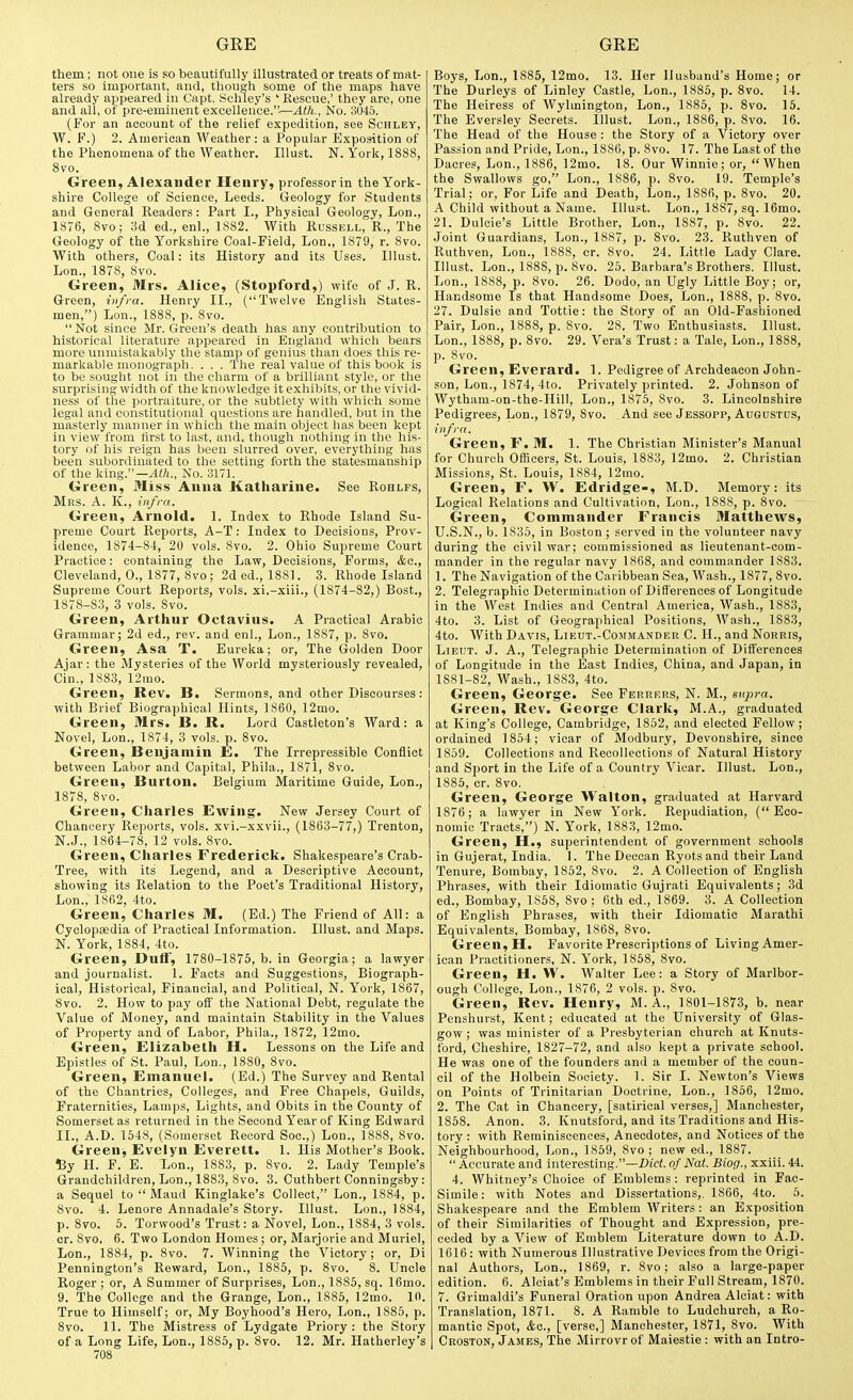 them; not one is so beautifully illustrated or treats of mat- ters so important, and, though some of the maps have already appeared in Capt. Schley's ' Rescue,' they are, one and all, of pre-eminent excellence.'—Ath., No. 3045. (For an account of the relief expedition, see Schley, W. F.) 2. American Weather: a Popular Exposition of the Phenomena of the Weather. Illust. N.York, 1888, 8vo. Green, Alexander Henry, professor in the York- shire College of Science, Leeds. Geology for Students and General Readers: Part I., Physical Geology, Lon., 1876, 8vo; 3d ed., enl., 1882. With Russell, R., The Geology of the Yorkshire Coal-Field, Lon„ 1879, r. 8vo. With others. Coal: its History and its Uses. Illust. Lon., 1878, 8vo. Green, Mrs. Alice, (Stopford,) wife of J. R. Green, infra. Henry II., (Twelve English States- men,) Lon., 1888, p. 8vo.  Not since Mr. Green's death has any contribution to historical literature appeared in England which bears more unmistakably the stamp of genius than does this re- markable monograph. . . . The real value of this book is to be sought not in the charm of a brilliant style, or the surprising width of the knowledge it exhibits, or the vivid- ness of the portraiture, or the subtlety with which some legal and constitutional questions are handled, but in the masterly manner in which the main object has been kept in view from first to last, and, though nothing in the his- tory of his reign has been slurred over, everything has been subordinated to the setting forth the statesmanship of the king.—Ath., No. 3171. Green, Miss Anna Katharine. See Rohlfs, Mrs. a. K., infra. Green, Arnold. 1. Index to Rhode Island Su- preme Court Reports, A-T: Index to Decisions, Prov- idence, 1874-84, 20 vols. 8vo. 2. Ohio Supreme Court Practice: containing the Law, Decisions, Forms, Ac, Cleveland, 0., 1877, 8vo; 2d ed., 1881. 3. Rhode Island Supreme Court Reports, vols, xi.-xiii., (1874-82,) Bost., 1878-83, 3 vols. 8vo. Green, Arthur Octavius. A Practical Arabic Grammar; 2d ed., rev. and enl., Lon., 1887, j). 8vo. Green, Asa T. Eureka; or, The Golden Door Ajar: the Mysteries of the AVorld mysteriously revealed, Cin., 1883, 12mo. Green, Rev. B. Sermons, and other Discourses : with Brief Biographical Hints, 1860, 12mo. Green, Mrs. B. R. Lord Castleton's Ward: a Novel, Lon., 1874, 3 vols. p. 8vo. Green, Benjamin E. The Irrepressible Conflict between Labor and Capital, Phila., 1871, 8vo. Green, Burton. Belgium Maritime Guide, Lon., 1878, 8vo. Green, Charles Ewing. New Jersey Court of Chancery Reports, vols, xvi.-xxvii., (1863-77,) Trenton, N.J., 1864-78, 12 vols. 8vo. Green, Charles Frederick. Shakespeare's Crab- Tree, with its Legend, and a Descriptive Account, showing its Relation to the Poet's Traditional History, Lon., 1862, 4to. Green, Charles M. (Ed.) The Friend of All: a Cyclopaedia of Practical Information. Illust. and Maps. N. York, 1884, 4to. Green, Duff, 1780-1875, b. in Georgia; a lawyer and journalist. 1. Facts and Suggestions, Biograph- ical, Historical, Financial, and Political, N. York, 1867, Svo. 2. How to pay off the National Debt, regulate the Value of Money, and maintain Stability in the Values of Property and of Labor, Phila., 1872, 12mo. Green, Elizabeth H. Lessons on the Life and Epistles of St. Paul, Lon., 1880, 8vo. Green, Emanuel. (Ed.) The Survey and Rental of the Chantries, Colleges, and Free Chapels, Guilds, Fraternities, Lamps, Lights, and Obits in the County of Somerset as returned in the Second Year of King Edward II., A.D. 1548, (Somerset Record Soo.,) Lon., 1888, 8vo. Green, Evelyn Everett. 1. His Mother's Book. % H. F. E. Lon., 1883, p. Svo. 2. Lady Temple's Grandchildren, Lon., 1883, Svo. 3. Cuthbert Conningsby: a Sequel to  Maud Kinglake's Collect, Lon., 1884, p. Svo. 4. Lenore Annadale's Story. Illust. Lon., 1884, p. Svo. 5. Torwood's Trust: a Novel, Lon., 18S4, 3 vols, or. Svo. 6. Two London Homes ; or, Marjorie and Muriel, Lon., 1884, p. Svo. 7. Winning the Victory; or, Di Pennington's Reward, Lon., 1885, p. Svo. S. Uncle Roger ; or, A Summer of Surprises, Lon., 18S5, sq. 16mo. 9. The College and the Grange, Lon., 1886, 12mo. 10. True to Himself; or, My Boyhood's Hero, Lon., 1885, p. Svo. 11. The Mistress of Lydgate Priory: the Story of a Long Life, Lon., 1886, p. Svo. 12. Mr. Hatherley's 708 Boys, Lon., 1885, 12mo. 13. Her Husband's Home; or The Durleys of Linley Castle, Lon., 1885, p. Svo. 14. The Heiress of Wylmington, Lon., 1885, p. Svo. 15. The Eversley Secrets. Illust. Lon., 1886, p. Svo. 16. The Head of the House : the Story of a Victory over Passion and Pride, Lon., 1886, p. Svo. 17. The Last of the Dacres, Lon., 1886, 12mo. IS. Our Winnie; or, When the Swallows go, Lon., 1886, p. Svo. 19. Temple's Trial; or. For Life and Death, Lon., 1SS6, p. Svo. 20. A Child without a Name. Illust. Lon., 1887, sq. 16mo. 21. Duloie's Little Brother, Lon., 1887, p. Svo. 22. Joint Guardians, Lon., 1887, p. Svo. 23. Ruthven of Ruthven, Lon., 1888, cr. Svo. 24. Little Lady Clare. Illust. Lon., 1888, p. Svo. 25. Barbara's Brothers. Illust. Lon., 1888, p. Svo. 26. Dodo, an Ugly Little Boy; or, Handsome Is that Handsome Does, Lon., 1888, p. 8vo. 27. Dulsie and Tottie: the Story of an Old-Fashioned Pair, Lon., 1888, p. Svo. 28. Two Enthusiasts. Illust. Lon., 1888, p. Svo. 29. Vera's Trust: a Tale, Lon., 1888, p. Svo. Green, Everard. 1. Pedigree of Archdeacon John- son, Lon., 1874, 4to. Privately printed. 2. Johnson of Wytham-on-the-Hill, Lon., 1875, Svo. 3. Lincolnshire Pedigrees, Lon., 1879, Svo. .And see Jessopp, Augustus, infra. Green, F. M. 1. The Christian Minister's Manual for Church Officers, St. Louis, 1883, 12mo. 2. Christian Missions, St. Louis, 1884, 12mo. Green, F. W. Edridge-, M.D. Memory: its Logical Relations and Cultivation, Lon., 1888, p. 8vo. Green, Commander Francis Matthews, U.S.N., b. 1835, in Boston ; served in the volunteer navy during the civil war; commissioned as lieutenant-com- mander in the regular navy 1868, and commander 1883. 1. The Navigation of the Caribbean Sea, Wash., 1877, Svo. 2. Telegraphic Determination of Differences of Longitude in the West Indies and Central America, Wash., 1883, 4to. 3. List of Geographical Positions, Wash., 1883, 4to. AVith Davis, Lieut.-Commander C. H., and Norris, Lieut. J. A., Telegraphic Determination of Differences of Longitude in the East Indies, China, and Japan, in 1881-82, Wash., 1S83, 4to. Green, George. See Ferrers, N. M., supra. Green, Rev. George Clark, M.A., graduated at King's College, Cambridge, 1S52, and elected Fellow; ordained 1854; vicar of Modbury, Devonshire, since 1859. Collections and Recollections of Natural History and Sport in the Life of a Country Vicar. Illust. Lon., 1885, cr. Svo. Green, George Walton, graduated at Harvard 1S76; a lawyer in New York. Repudiation, (Eco- nomic Tracts,) N. York, 1883, 12mo. Green, H., superintendent of government schools in Gujerat, India. I. The Deccan Ryots and their Land Tenure, Bombay, 1852, Svo. 2. A Collection of English Phrases, with their Idiomatic Gujrati Equivalents; 3d ed., Bombay, 1858, Svo; 6th ed., 1869. 3. A Collection of English Phrases, with their Idiomatic Marathi Equivalents, Bombay, 1868, Svo. Green, H. Favorite Prescriptions of Living Amer- ican Practitioners, N. York, 1858, Svo. Green, H. W. Walter Lee: a Story of Marlbor- ough College, Lon., 1876, 2 vols. p. Svo. Green, Rev. Henry, M. A., lSOl-1873, b. near Penshurst, Kent; educated at the University of Glas- gow ; was minister of a Presbyterian church at Knuts- ford, Cheshire, 1827-72, and also kept a private school. He was one of the founders and a member of the coun- cil of the Holbein Society. 1. Sir I. Newton's Views on Points of Trinitarian Doctrine, Lon., 1856, 12mo. 2. The Cat in Chancery, [satirical verses,] Manchester, 1868. Anon. 3. Knutsford, and its Traditions and His- tory : with Reminiscences, Anecdotes, and Notices of the Neighbourhood, Lon., 1859, Svo ; new ed., 1887.  Accurate and interesting.—ZJid. of Nat. Biog., xxiii. 44. 4. Whitney's Choice of Emblems: reprinted in Fac- simile: with Notes and Dissertations,. 1866, 4to. 5. Shakespeare and the Emblem Writers: an Exposition of their Similarities of Thought and Expression, pre- ceded by a View of Emblem Literature down to A.D. 1616: with Numerous Illustrative Devices from the Origi- nal Authors, Lon., 1869, r. Svo; also a large-paper edition. 6. Alciat's Emblems in their Full Stream, 1870. 7. Grimaldi's Funeral Oration upon Andrea Alciat: with Translation, 1871. 8. A Ramble to Ludchuroh, a Ro- mantic Spot, &e., [verse,] Manchester, 1871, Svo. With Croston, James, The Mirrovrof Maiestie : with an Intro-