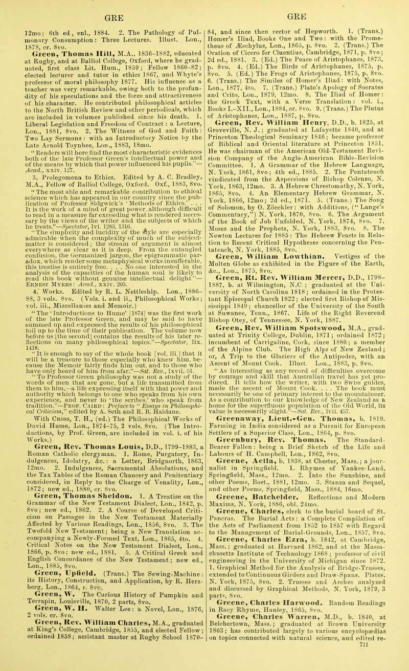 12ii)o; 6th ed., enl., 1884. 2. The Pathology of Pul- monary Consumption: Three Lectures. lUust. Lon., 1878, cr. 8vo. Green, Thomas Hill, M.A., 1836-1882, educated at Rugby, and at Balliol College, Oxford, where he grad- uated, first class Lit. Hum., 1869; Fellow 1860-82 ; elected lecturer and tutor in ethics 1867, and Whyte's professor of moral philosophy 1877. His influence as a teacher was very remarkable, owing both to the profun- dity of his speculations and the force and attractiveness of his character. He contributed philosophical articles to the North British Review and other periodicals, which are included in volumes published since his death. 1. Liberal Legislation and Freedom of Contract: a Lecture, Lon., 1881, 8vo. 2. The Witness of God and Faith : Two Lay Sermons : with an Introductory Notice by the Late Arnold Toynbee, Lon., 1883, 18mo.  Readers will here find the most characteristic evidences both of the late Professor Green's intellectual power and of the means by which that power influenced his pupils.— Acad., xxiv. 127. 3. Prolegomena to Ethics. Edited by A. C. Bradley, M.A., Fellow of Balliol College, Oxford. Oxf., 1883, 8vo.  The most able and remarkable contribution to ethical science which has appeared in our country since the pub- lication of Professor Sidgwick's ' Methods of Kthics.' . . . It is the work of a mind of great power, although difficult to read in a measure far exceeding what is rendered neces- sary by the views of the writer and the subjects of which he tvesits.—Spectator, Ivi. 1283, 1316.  The simplicity and lucidity of the ^yle are especially admirable when'the complexity of much of the subject- matter is considered; the stream of argument is almost everywhere as clear as it is deep. From the entangled confusion, the Germanized jargon, the epigrammatic par- adox, which render some metaphysical works insufferable, this treatise is entirely free. . . . No one interested in the analysis of the capacities of the human soul is likely to read this book without genuine intellectual delight— Ernest Myers: Acad., xxiv. 205. i: Works. Edited by R. L. Nettleship. Lon., 1886- 88, 3 vols. 8vo. (Vols. i. and ii., Philosophical Works; vol. iii., Miscellanies and Memoir.) The ' Introductions to Hume' [1874] was the first work of the late Professor Green, and may be said to have summed up and expressed the results of his philosophical toil up to the time of their publication. The volume now before us [the second] contains the results of his later re- flections on many philosophical topics.—S^icctator, lix. 1418.  It is enough to say of the whole book [vol. iii.] that it will be a treasure to'those especially who knew him, be- cause the Memoir fairly finds him out, and to those who have only heard of him' from afar.—Serf. Rev., Ixvii. 51.  To Professor Green philosophy was not a study of the words of men that are gone, but a life transmitted from them to him,—a life expressing itself with that power and authority which belongs to one who speaks from his own experieiice, and never to ' the scribes,' who speak from tradition.—Prop. Curd: Preface to  Essays in Philosophi- cal Cnticism, edited by A. Seth and R. B. Haldane. With Cross, T. H., (ed.) The Philosophical Works of David Hume, Lon., 1874—75, 2 vols. 8vo. (The Intro- ductions, by Prof. Green, are included in vol. i. of his Works.) Green, Rev. Thomas Louis, D.D., 1799-1883, a Roman Catholic clergyman. 1. Rome, Purgatory, In- dulgences, Idolatry, &c.: a Letter, Bridgnorth, 1863, 12mo. 2. Indulgences, Sacramental Absolutions, and the Ta.x Tables of the Roman Chancery and Penitentiary considered, in Reply to the Charge of Venality, Lon., 1872; new ed., 1880, cr. 8vo. Green, Thomas Sheldon. 1. A Treatise on the Grammar of the New Testament Dialect, Lon., 1842, p. 8vo; new ed., 1862. 2. A Course of Developed Criti- cism on Passages in the New Testament Materially Affected by Various Readings, Lon., 1856, 8vo. 3. The Twofold New Testament; being a New Translation ac- companying a Newly-Formed Text, Lon., 1865, 4to. 4. Critical Notes on the New Testament Dialect, Lon., 1866, p. 8vo; new ed., 1881. 5. A Critical Greek and English Concordance of the New Testament; new ed., Lon., 1S85, 8vo. Green, Upheld. (Trans.) The Sewing-Maohine: its History, Construction, and Application, by R. Herz- berg, Lon., 1864, r. 8vc Green, W. The Curious History of Pumpkin and Terrapin, Louisville, 1870, 2 parts, 8vo. Green, W. H. Walter Lee: a Novel, Lon., 1876, 2 vols. cr. 8vo. Green, Rev. William Charles, M.A., graduated at King's College, Cambridge, 1855, and elected Fellow; ordained 1868; assistant master at Rugby School 1870- 84, and since then rector of Hepworth. 1. (Trans.) Homer's Iliad, Books One and Two : with the Prome- theus of ^schylus, Lon., 1866, p. 8vo. 2. (Trans.) The Oration of Cicero for Cluentius, Cambridge, 1871, p. 8vo ; 2d ed., 1881. 3. (Ed.) The Peace of Aristophanes, 1873, p. 8vo. 4. (Ed.) The Birds of Aristophanes, 1876, p. 8vo. 5. (Ed.) The Frogs of Aristophanes, 1876, p. 8vo. 6. (Trans.) The Similes of Homer's Iliad: with Notes, Lon., 1877, 4to. 7. (Trans.) Plato's Apology of Socrates and Crito, Lon., 1879, 12mo. 8. The Iliad of Homer: the Greek Text, with a Verse Translation : vol. i., Books I.-XII., Lon., 1884, cr. 8vo. 9. (Trans.) The Plutus of Aristophanes, Lon., 1887, p. 8vo. Green, Rev. William Henry, D.D., b. 1825, at Groveville, N. J.; graduated at Lafayette 1840, and at Princeton Theological Seminary 1846; became professor of Biblical and Oriental literature at Princeton 1861. He was chairman of the American Old-Testament Revi- sion Company of the Anglo-American Bible-Revision Committee. 1. A Grammar of the Hebrew Language, N. York, 1861, 8vo; 4th ed., 1885. 2. The Pentateuch vindicated from the Aspersions of Bishop Colenso, N. York, 1863, 12mo. 3. A Hebrew Chrestomathy, N. York, 1866, 8vo. 4. An Elementary Hebrew Grammar, N. Y'ork, 1866, 12mo; 2d ed., 1871. 5. (Trans.) The Song of Solomon, by 0. Zdcckler: with Additions, (Lange's Commentary,) N. York, 1870, Svo. 6. The Argument of the Book of Job Unfolded. N. Y'ork, 1874, Svo. 7. Moses and the Prophets, N. York, 1883, 8vo. 8. The Newton Lectures for 1886: The Hebrew Feasts in Rela- tion to Recent Critical Hypotheses concerning the Pen- tateuch, N. York, 1885, 8vo. Green, William Lowthian. Vestiges of the Molten Globe as exhibited in the Figure of the Earth, &c., Lon., 1875, 8vo. Green, Rt. Rev. William Mercer, D.D., 1798- 1887, b. at Wilmington, N.C. ; graduated at the Uni- versity of North Carolina 1818; ordained in the Protes- tant Episcopal Church 1822; elected first Bishop of Mis- sissippi 1849; chancellor of the University of the South at Suwanee, Tenn., 1867. Life of the Right Reverend Bishop Otey, of Tennessee, N. Y'ork, 1887. Green, Rev. William Spotswood, M.A., grad- uated at 'Trinity College, Dublin, 1871; ordained 1872; incumbent of Carrigaline, Cork, since 1880 ; a member of the Alpine Club. The High Alps of New Zealand; or, A Trip (o the Glaciers of the Antipodes, with an Ascent of Mount Cook. Illust. Lon., 1883, p. Svo.  As interesting as any record of difficulties overcome by courage and skill that Australian travel has yet pro- duced. It tells how the writer, with two Swiss guides, made the ascent of Mount Cook. . . . The book must necessarily be one of primary interest to the mountaineer. As a contribution to our knowledge of New Zealand as a home for the superfluous population of the Old World, its value is necessarily slight.—Sat. Rev., Ivii. 457. Greenaway, Lieut.-Gen. Thomas, b. 1819. Farming in India considered as a Pursuit for European Settlers of a Superior Class, Lon., 1864, p. Svo. Greenbury, Rev. Thomas. The Standard- Bearer Fallen : being a Brief Sketch of the Life and Labours of H. Campbell, Lon., 1862, Svo. Greene, Aella, b. 1838, at Chester, Mass.; a jour- nalist in Springfield. 1. Rhymes of Yankee-Land, Springfield, Mass., 12mo. 2. Into the Sunshine, and other Poems, Bost., 1881, 12mo. 3. Stanza and Sequel, and other Poems, Springfield, Mass., 1884, 16mo. Greene, Batchelder. Reflections and Modern Maxims, N. York, 1886, obi. 24mo. Greene, Charles, clerk to the burial board of St. Pancras. The Burial Acts: a Complete Compilation of the Acts of Parliament from 1862 to 1867 with Regard to the Management of Burial-Giounds, Lon., 1857, Svo. Greene, Charles Ezra, b. 1842, at Cambridge, Mass.; graduated at Harvard 1862, and at the Massa- chusetts Institute of Technology 1868 ; professor of civil engineering in the University of Michigan since 1872. 1. Graphical Method for the Analysis of Bridge-Trusses, extended to Continuous Girders and Draw-Spans. Plates. N. York, 1876, Svo. 2. Trusses and Arches analyzed and discussed by Graphical Methods, N. York, 1879, 3 part*, Svo. Greene, Charles Harwood. Random Readings in Racy Rhyme, Hanley, 1865, Svo. Greene, Charles Warren, M.D., b. 1840, at Belehertown, Mass.; graduated at Brown University 1863 ; has contributed largely to various encyclopaedias on topics connected with natural science, and edited re-