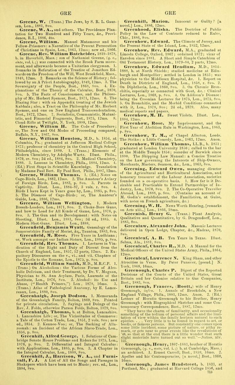 Greene, W. (Trans.) The Jews, by S. R. L. Gaus- sen, Lon., 1881, 8vo. Greene, W. A., and others. The Providence Plan- tation for Two Hundred and Fifty Years, &a., Provi- dence, R.I., 1886, 4to. Greene, William, Manuel Matamoros and his Fellow-Prisoners: a Narrative of the Present Persecution of Christians in Spain, Lon., 1863, ]2ino; new ed., 1866. Greene, Rev. William Batchelder, 1819-1878, b. in Haverhill, Mass.; son of Nathaniel Greene, {q. v., o7i«e, vol. i.;) was connected with the Brook Farm move- ment, and afterwards became a Unitarian clergyman. 1. Remarks in Refutation of the Treatise of Jonathan Ed- wards on the Freedom of the Will, West Brookfield, Mass., 1848, 12mo. 2. Remarks on the Science of History ; fol- lowed by an A Priori Autobiography, 1849, 12mo. 3. The Sovereignty of the People, Best., 1868, 8vo. 4. Ex- planations of the Theory of the Calculus, Bost., 1870, 8vo. 5. The Facts of Consciousness, and the Philoso- phy of Mr. Herbert Spencer, Bost., 1871, 12mo. 6. The Blazing Star : with an Appendix treating of the .Jewish Kabbala; also, a Tract on the Philosophy of Mr. Herbert Spencer, and one on New England Transcendentalism, Bost., 1872, 12mo. 7. Socialistic, Communistic, Mutual- istic, and Financial Fragments, Bost., 1875, 12mo. 8. Cloud-Rifts at Twilight, N. York, 1888, 12mo. Greene, William H. The Code of Procedure; or, The New and Old Modes of Proceeding compared, Buffalo, N.Y., 1867, 8vo. Greene, William Houston, M.D., b. 1854, at Columbia, Pa.; graduated at Jefferson Medical College 1873; professor of chemistry in the Central High School, Philadelphia, since 1880. 1. (Trans.) Elements of Modern Chemistry, by Adolphe Wurtz. Illust. Phila., 1879, cr. 8vo; 2d ed., 1884, 8vo. 2. Medical Chemistry, 1880. 3. Lessons in Chemistry, Phila., 1884, 12mo. 4. (Ed.) First Steps in Scientific Knowledge. Translation by Madame Paul Bert. By Paul Bert. Phila., 1887, 12mo. Greene, William Thomas. 1. (Ed.) Notes on Cage-Birds, Lon., 1882, 12mo. 2. The Amateur's Aviary of Foreign Birds, Lon., 1883, p. 8vo. 3. Parrots in Captivity. Illust. Lon., 1884-87, 3 vols. r. 8vo. 4. Birds I have Kept in Years gone by, Lon., 1885, p. 8vo. 6. The Diseases of Cage-Birds; or. The Amateur's Guide, Lon., 1886, 12mo. Greener, William Wellington. 1. Modern Breech-Loaders, Lon., 1871, 8vo. 2. Choke-Bore Guns, and how to Load for All Kinds of Game, Lon., 1876, p. 8vo. 3. The Gun and its Development: with Notes on Shooting. Illust. Lon., 1881, 8vo; 3d ed., 1885. 4. Modern Shot-Guns. Illust. Lon., 1888. Greenfield, Benjamin Wyatt. Genealogy of the Somersetshire Family of Meriet, &c^, Taunton, 1883, 8vo. Greenfield, M. Rose. Five Years in Ludhiana; or, AVork amongst our Indian Sisters, Lon., 1885, p. 8vo. Greenfield, Rev. Thomas. 1. Lectures in Vin- dication of the Right and Duty of Dissent from the Church of England, Lon., 1857, 12 parts, 12mo. 2. Ex- pository Discourses on the v., vi., and vii. Chapters of the Epistle to the Romans, Lon., 1875, p. 8vo. Greenfield, William Smith, M.D., M.R.C.P. 1. (Trans.) On Alcoholism : the Various Forms of Alco- holic Delirium, and their Treatment, by Dr. V. Magiian, Physician to St. Ann Asylum, Paris, Laureate of the Institute, Lon., 1876, 8vo. 2. Alcohol: its Use and Abuse, (Health Primers,) Lon, 1878, 16mo. 3. (Trans.) Atlas of Pathological Anatomy, by E. Lance- reaux, Lon., 1880, 8vo. Greenhalgh, Joseph Dodson. 1. Memoranda of the Greenhalgh Family, Bolton, 1869, 8vo. Printed for private circulation. 2. Sayings and Doings of the Rev. J. Folds, otherwise Parson Folds, Bolton, 1879, 8vo. Greenhalgh, Thomas, b. at Bolton, Lancashire. ]. Lancashire Life; or. The Vicissitudes of Commerce: a Tale of the Cotton Trade, Lon., 1851, 2 vols. 8vo; new ed., 1854. 2. Kennee-Voo; or. The Sacking of Alla- roonah: an Incident of tlie African Slave-Trade, Lon., 1856, p. 8vo. Greenhill, Alfred George. 1. Solutions of Cam- bridge Senate House Proulems and Riders for 1875, Lon., 1876, p. 8vo. 2. Differential and Integral Calculus: with Applications, Lon., 1885, p. 8vo. 3. A Chapter in the Integral Calculus, Lon., 1888, 8vo. Greenhill, J., Harrison, W. A., and Furni- vall, r. J. A List of All the Songs and Passages in Shakspere which have been set to Music; rev. ed., Lon., 1884, Svo. Greenhill, Marion. Innocent or Guilty? fa novel,] Lon., 1886, 12mo. Greenhood, £lisha. The Doctrine of Public Policy in the Law of Contracts reduced to Rules, Chic, 1886, 8vo. Greenhow, Edward. The Climnte of Jersey, and the Present State of the Island, Lon., 1852, 12mo. Greenhow, Rev. Edward, M.A., graduated at Lincoln College, O.xford, 1867 ; ordained 1872; vicar of Earsdon since 1881. A Short and Simple Catechism of Old Testament History, Lon., 1879-84, 2 parts, 12mo. Greenhow, Edward Headlam, M.D., 1814- 1888, b. at North Shields; studied medicine at Edin- burgh and Montpellier; settled in London in 1853; was physician to tlie Middlesex Hospital, <fco. 1. Report on Death in Districts of England, Lon., 1858, r. 8vo. 2. On Diphtheria, Lon., I860, 8vo. 3. On Chronic Bron- chitis, especially as connected with Gout, <fcc. : Clinical Lectures, Lon., 1868, p. 8vo. 4. On Addison's Disease: being the Croonian Lectures for 1875, Lon., 1875, Svo. 5. On Bronchitis, and the Morbid Conditions connected with it, Lon., 1878, 8vo; 2d ed., 1879. Also, many medical reports and papers. Greenhow, M. H. Sweet Violets. Illust. Lon., 1884, 12mo. Greenhow, Rose. My Imprisonment, and the First Year of Abolition Rule in Washington, Lon., 1863, p. 8vo. Greenhow, T. M., of Chapel Allerton, Leeds. The Strike: a Little Comedy, Lon., 1863, 12mo. Anon. Greenhow, William Thomas, LL.B., b. 1831; graduated at London University 1850 ; called to the bar at the Middle Temple 1854; recorder of Berwick since 1880. The Shipping Law Manual: a Concise Treatise on the Law governing the Interests of Ship-Owners, Merchants, Masters, Seamen, &o., Lon., 1863, Svo. Greening, Edward Owen, managing director of the Agricultural and Horticultural Association, and honorary treasurer of the Labour Association, societies founded on a co-operative basis. 1. How far is it De- sirable and Practicable to Extend Partnerships of In- dustry, Lon., 1870, Svo. 2. The Co-Operative Traveller Abroad, Lon., 1888, p. Svo. (Contains an account of M. Godin's establishment, the Familistere, at Guise, with notes on French agriculture, &c.) Greening, W, H. News Worth Hearing, [remarks on Acts xiii.,] Lon., 18C6, ISmo. Greenish, Henry G. (Trans.) Plant Analysis, Qualitative and Quantitative, by G. Dragendorff, Lon., 1883, Svo. Greenlaw, Alexander John. Masonic Lectures delivered in Open Lodge, Chapter, &o., Madras, 1870, Svo. Greenleaf, A. B. Ten Years in Texas. Illust. Selma, Ala., 1881, Svo. Greenleaf, Charles R., M.D. ■ A Manual for the Medical Officers of the United States Army, Phila., 1864, 12mo. Greenleaf, Lawrence N. King Sham, and other Atrocities in Verse. By Peter Punever, [pseud.] N. York, 1868, 16mo. Greenough, Charles P. Digest of the Reported Decisions of the Courts of the United States, Great Britain and her Colonies relative to Gas Companies, Bost., 1883, Svo. Greenough, Frances, (Boott,) wife of Henry Greenough, infra. 1. Annals of Brookdale, a New England Village, Phila., 1881, 12mo. Anon. 2. (Ed.) Letters of Horatio Greenough to his Brother, Henry Greenough : with Biographical Sketches and some Con- temporary Correspondence, Bost., 1887, 12mo. They have the charm of familiarity, and occasionally something of the tedium of personal affairs and the limi- tation of view within the family horizon natural to such epistles. . . . Very little is to be found in regard to art, or books, or famous persons. But constantly one comes upon some little incident, some picture of nature, or pithy re- mark, or gets near to great events like the revolutions of '48, so that at the end there is a little wonder that such slight materials have turned out so well.—Nation, xlv. 122. Greenough, Henry, 1807-1883, brother of Horatio Greenough, {q. v., ante, vol. i.;) b. at Cambridge, Mass.; an architect. 1. Ernest Carroll, Bost,, 1859, 16mo. 2. Apelles aiid his Contemporaries, [a novel,] Bost., 1860, 16mo. Greenough, James Bradstreet, b. 1833, at Portland, Me. ; graduated at Harvard College 1856, and