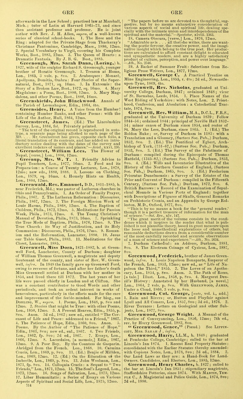 afterwards in the Law Scliool ; practised law at Marshall, Mich.; tutor of Latin at Harvard 1865-73, and since then assistant professor and professor. He is joint author with Rev. J. H. Allen, supra, of a well-known series of classical school-books. 1. The Kose and the Ring: adapted for the Private Stage from Thackeray's Christmas Pantomime, Cambridge, Mass., 1880, 12mo. 2. Special Vocabulary to Virgil, covering his Complete Works, Bost, 1883, 12mo. 3. The Queen of Hearts: a Dramatic Fantasia. By J. B. G. Bost., 1885. Greenough, Mrs. Sarah Dana, (Loriiig,) b. 1827, wife of the sculptor Richard S. Grcenough, younger brother of Horatio Greenough. 1. Treason at Home, Lon., 1865, 3 vols. p. 8vo. 2. Arabesques: Monare, Apollyona, Domitia, Ombra: Four Stories of the Super- natural, Bost., 1871, sq. 16mo. 3. In E.xtremis: the Story of a Broken Law, Bost., 1872, sq. 16mo. 4. Mary Magdalene: a Poem, Bost., 1880, 12rao. 5. Mary Mag- dalene, and other Poems, Bost.. 1886, 16mo. Greenshields, John Blackwood. Annals of the Parish of Lesiiiahagow, Edin., 1864, 4to. Greensides, Henry, A Voice from the Humber! containing Humber Banks, and other Poems: with the Life of the Author, Hull, 1864, 12mo. Greenstreet, James. (Ed.) The Lincolnshire Survey, Lon., 1884, fol. Privately printed.  The text of the original record is reproduced in auto- type, a separate page being allotted to each page of the MS. . . . Mr. Greenstreet has given, opposite each folio, a literal translation of its contents, and has added an intro- ductory notice dealing with the dates of the survey and excellent indexes of names and places.—Acad., xxvi. 195. Greenstreet, William Lees. The Flower of Nepal, [verse,] Lon., 1880, ]2mo. Greenup, Mrs. W. T. 1. Friendly Advice to Pupil Teachers, Lon., 1877, 16mo. 2. Food and its Preparaiion : a Course of Twenty Lectures, Lon., 1878, 12mo; new eds., 1880, 1888. 3. Lessons on Clothing, Lon., 1879, sq. 16mo. 4. Homely Hints on Health, Lon., 1884, 12mo. Greenwald, Rev. Emanuel, D.D., lSll-1885, b. near Frederick, Md.; was pastor of Lutheran churches in Ohio and Pennsylvania. 1. An Order of Family Prayer, Phila., 1867. 2. The Lutheran Reformation : Discourses. Phila., 1867, 12mo. 3. The Foreign Mission Work of Louis Harms, Phila., 1868, 12mo. 4. The Baptism of Children, Phila., 1872, 12mo. 5. Meditations for Passion Week, Phila., 1873, 12mo. 6. The Young Christian's Manual of Devotion, Phila., 1873, 16mo. 7. Sprinkling the True Mode of Baptism, Phila., 1876, 12mo. 8. The True Church : its Way of Justification, and its Holy Communion : Discourses, Phila., 1876, 12mo. 9. Roman- ism and the Reformation, Lancaster, 1880. 10. Jesus our Table Guest, Phila., 1883. 11. Meditations for the Closet, Lancaster, 1885. Greenwell, Miss Dora, 1821-1882, b. at Green- well Ford, La.nchester, County of Durham; daughter of William Thomas Greenwell, a magistrate and deputy lieutenant of the county, and sister of Rev. W. Green- well, infra. In 1848 the family gave up Greenwell Ford, owing to reverses of fortune, and after her father's death Miss Greenwell settled at Durham with her mother in 1864, and lived there till 1872. The last years of her life were passed chiefly in London and at Clifton. She was a constant contributor to Good Words and other periodicals, and took an ardent interest in works of benevolence, particularly in the efforts made for the care and improvement of the feeble-minded. For biog., see DoRLiNG, W., sivpra. 1. Poems, Lon., 1848, p. 8vo and 12mo. 2. Stories that might be 'True : with other Poems, Lon., 1850, 12mo. 3. A Present Heaven, Edin., 1855, p. 8vo. Anon. 3d ed., 1862 ; new ed., entitled  The Cov- enant of Life and Peace: addressed to a Friend, 1867. 4. The Patience of Hope, Edin., 1860, 8vo. Anon. 5. Poems. By the Author of The Patience of Hope. Edin., 1861, Svo; new ed., enl., 1867. 6. Two Friends, Lon., 1862, fp. 8vo; 2d ed., 1867. 7. Essays, Lon., 1866, ]2mo. 8. Lacordaire, [a memoir,] Edin., 1867, 12mo. 9. A Poor Boy. By the Countess de Gasparin. Abridged from the French. Lon., 1868. 10. Carmina Crucis, Lon., 1869, p. Svo. 11. (Ed.) Benjie of Millden, Lon., 1869, 12mo. 12. (Ed.) On the Education of the Imbecile, Lon., 1869, p. Svo. 13. John Woolman, Lon., 1871, fp. Svo. 14. Colloquia Crucis : a Sequel to  Two Friends, Lon., 1871, 12mo. 15. The Soul's Legend, Lon., 1873, 12mo. 16. Songs of Salvation, Lon., 1873, 12mo. 17. Liber Humanitatis: a Series of Essays on Various Aspects of Spiritual and Social Life, Lon., 1875, 12mo. 714  The papers before us are devoted to a thoughtful, sug- gestive, but by no means exhaustive consideration of various aspects of social and spiritual life, dealing spe- cially with the intimate union and interdependence of the spiritual and the material.—Spectator, xlviii. 1363. 18. Camera Obscura, [verse,] Lon., 1876, 12mo. Admirable as is . . . all that she writes, there are want- ing the poetic fervour, the creative power, and the imagi- native insight which belong to the true poet. Her produc- tions are calculated to aft'ord constant delight to educated and sympathetic readers, and are a highly .satisfactory product of culture, perception, and power over language. —Ath., No. 2546. 19. A Basket of Summer Fruit: Selections from Re- ligious Prose Writers, Lon., 1877, 12mo. Greenwell, George C. A Practienl Treatise on Mine Engineering, Lon., 1855, r. 4to; 2d ed., Newcastle- upon-Tyne, 1869, 4to. Greenwell, Rev. Nicholas, graduated at Uni- versity College, Durham, 1847; ordained 1848; vicar of St. Barnabas, Leeds, 1854. 1. Place Names of the West Riding of Yorkshire : with Notes, Lon. 2. Priest- hood, Confession, and Al)Solution : a Catechetical Trac- tate, 1874, Svo. Greenwell, Rev. William, M,A., D.C.L., F.R.S., graduated at the University of Durham 1839 ; Fellow 1844-54 ; ordained 1844 ; principal of Neville Hall 1852- 54; minor canon of Durham since 1854, and rector of St. Mary the Less, Durham, since 1865. 1. (Ed.) The Boldon Buke; or. Survey of Durham in 1183: with a Translation and a Glossary, (Surtecs Soc. Pub.,) Durham, 1852, Svo. 2. (Ed.) The Pontifical of Egbert, Arch- bishop of York, (731-67,) (Surtees Soc. Pub.,) Durham, 1853, 8vo. 3. (Ed.) The Survey of the Palatinate of Durham : compiled during the Episcopate of Thomas Hatfield, (1345-82,) (Surtees Soc. Pub.,) Durham, 185.3, Svo. 4. (Ed.) Wills and Inventories Illustrative of the History of the Northern Counties of England, (Surtees Soc. Pub.,) Durham, 1865, Svo. 5. (Ed.) Feodarium Prioratus Dunelmensis : a Survey of the Estates of the Prior and Convent of Durham : compiled in the Fifteenth Century, (Surtees Soc. Pub.,) Durham, 1872, Svo. 6. British Barrows : a Record of the Examination of Sepul- chral Mounds in Various Parts of England : together with Descriptions of Figures of Skulls, General Remarks on Prehistoric Crania, and an Appendix by George Rol- leston, M.D., 0.\ford, 1877, Svo.  This is by no means a book for the ' general reader,' though it is a perfect treasure of information for the man of science.—Sat. Rev., xlv. 147. ■'The great merit of the volume consists in the confi- dence which it inspires in the reader that what is pub^ lished is not plausible theory, based in great measure upon the loo.se and unmethodical explorations of others, but reasonable deductions drawn from a considerable number of the most carefully recorded and accurate observations of a man of science and experience.—Ath., No, 2634. 7. Durham Cathedral: an Address, Durham, 1881, Svo. S. The Electrum Coinage of Cyzicus, Lon., 1887, Svo. Greenwood, Frederick, brother of James Green- wood, infra. 1. Louis Napoleon Bonaparte, Emperor of the French, Lon., 1853, 12mo; new ed., as Life of Na- poleon the Third, 1856. 2. The Loves of an Apothe- cary, Lon., 1S54, p. Svo. Anon. 3. The Path of Roses, [a tale.] Illust. Lon., 1S5S, p. Svo. 4. Margaret Den- zil's History: Annotated by her Husband, [a novel,] Lon., 1864, 2 vols. p. Svo. With Greenwood, Jame.s, Under a Cloud, 1860, 3 vols. p. Svo. Greenwood, Col. George, [ante, vol. i., add.] 1. Rain and Rivers; or, Hutlon and Playfair against Lyell and All Comers, Lon , 1S57, Svo ; 3d ed., 1876. 2. River 'Terraces : Letters on Geological and other Sub- jects, Lon., 1877, Svo. Greenwood, George Wright. A Manual of the Practice of Conveyancing, Lon., 1856, 12mo; 7th ed., rev. by Harry Greenwood, 1882, Svo.  Greenwood, Grace, (Pseud.) See Lippin- COTT, Mrs. Sar.\h J , infra. Greenwood, Harry, LL.M., b. 1848; graduated at Pembroke College, Cambridge; called to the bar at Lincoln's Inn 1S74. 1. Recent Real Pro])erty Statutes : consolidated with the Earlier Statutes thereby amended: with Copious Notes, Lon., 1878, Svo; 2d ed., 1884. 2. Our Land Laws as they are: a Hand-Book for Land- Owners. Candidates, and Electors, Lon., 1885, 12mo. Greenwood, Henry Charles, b, 1827 ; called to the bar at Lincoln's Inn 1851 ; stipendiary magistrate, Staffordshire Potteries, since 1874. With Martin, Tem- ple C, A Magisterial and Police Guide, Lon., 1874, Svo; 2d ed., 1880.