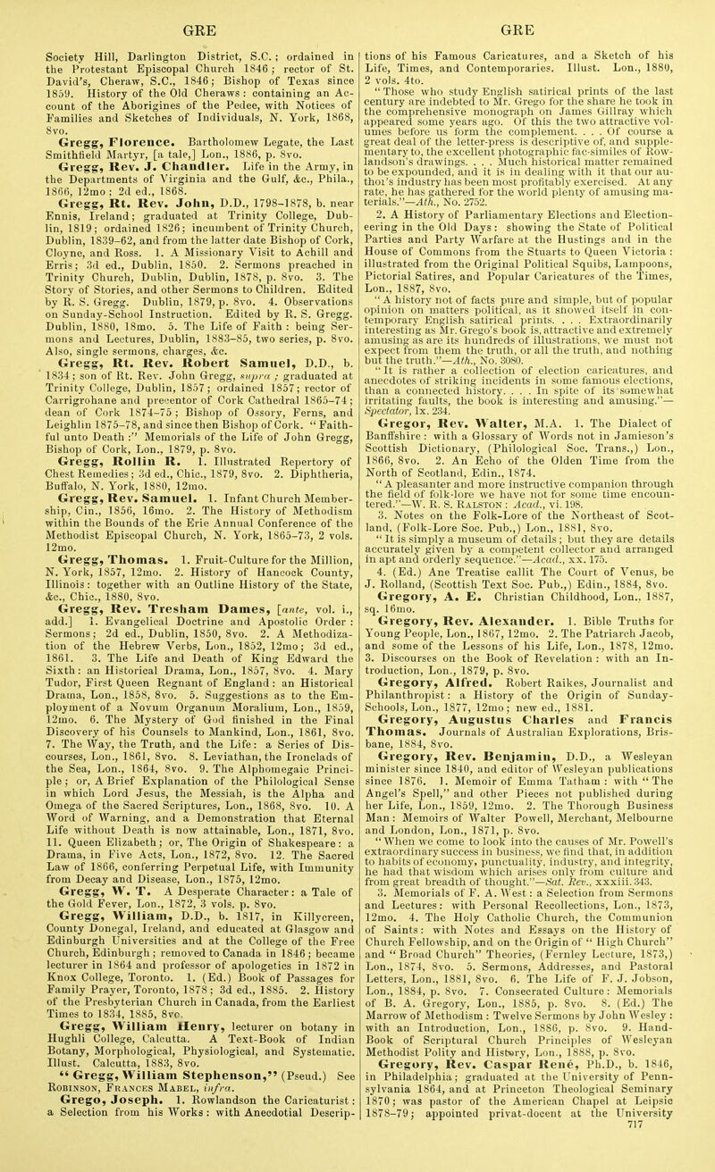 Society Hill, Darlington District, S.C. ; ordained in the Protestant Episcopal Church 1846 ; rector of St. David's, Cheraw, S.C, 1846; Bishop of Texas since 1859. History of the Old Cheraws : containing an Ac- count of the Aborigines of the Pedee, with Notices of Families and Sketches of Individuals, N. York, 1868, 8vo. Gregg, Florence. Bartholomew Legate, the Last Smithfield Martyr, [a tale,] Lon., 1886, p. 8vo. Gregg, Rev. J. Chandler. Life in the Army, in the Departments of Virginia and the Gulf, &c., Phila., 1866, 12mo ; 2d ed., 1868. Gregg, Rt. Rev. John, D.D., 1798-1878, b. near Ennis, Ireland; graduated at Trinity College, Dub- lin, 1819; ordained 1826; incumbent of Trinity Church, Dublin, 1839-62, and from the latter date Bishop of Cork, Cloyne, and Ross. 1. A Missionary Visit to Achill and Erris; .3d ed., Dublin, 1860. 2. Sermons preached in Trinity Church, Dublin, Dublin, 1878, p. 8vo. 3. The Story of Stories, and other Sermons to Children. Edited by R. S. Gregg. Dublin, 1879, p. 8vo. 4. Observations on Sunday-School Instruction. Edited by R. S. Gregg. Dublin, 1880, 18mo. 5. The Life of Faith : being Ser- mons and Lectures, Dublin, 1883-85, two series, p. 8vo. Also, single sermons, charges, &e. Gregg, Rt. Rev. Robert Samuel, D.D., b. 1834; son of Rt. Rev. John Gregg, mipra ; graduated at Trinity College, Dublin, 1857; ordained 1857; rector of Carrigrohane and preuentor of Cork Cathedral 1865-74; dean of Cork 1874-75 ; Bishop of Ossory, Ferns, and Leighlin 1875-78, and since then Bishop of Cork.  Faith- ful unto Death :'' Memorials of the Life of John Gregg, Bishop of Cork, Lon., 1879, p. 8vo. Gregg, Rollin R. 1. Illustrated Repertory of Chest Remedies; 3d ed.. Chic, 1879, 8vo. 2. Diphtheria, Buffalo, N. York, 1880, 12mo. Gregg, Rev. Samuel. 1. Infant Church Member- ship, Cin., 1856, 16mo. 2. The History of Methodism within the Bounds of the Brie Annual Conference of the Methodist Episcopal Church, N. York, 1865-73, 2 vols. 12mo. Gregg, Thomas. 1. Fruit-Culture for the Million, N. York, 1857, 12mo. 2. History of Hancock County, Illinois: together with an Outline History of the State, &c.. Chic, 1880, 8vo. Gregg, Rev. Tresham Dames, [ante, vol. i., add.] 1. Evangelical Doctrine and Apostolic Order : Sermons; 2d ed., Dublin, 1850, 8vo. 2. A Methodiza- tion of the Hebrew Verbs, Lon., 1852, 12mo; 3d ed., 1861. 3. The Life and Death of King Edward the Sixth: an Historical Drama, Lon., 1857, 8vo. 4. Mary Tudor, First Queen Regnant of England: an Historical Drama, Lon., 1858, 8vo. 5. Suggestions as to the Em- ployment of a Novum Organum Moralium, Lon., 1859, 12mo. 6. The Mystery of God finished in the Final Discovery of his Counsels to Mankind, Lon., 1861, 8vo. 7. The Way, the Truth, and the Life: a Series of Dis- courses, Lon., 1861, 8vo. 8. Leviathan, the Ironclads of the Sea, Lon., 1864, 8vo. 9. The Alphomegaic Princi- ple ; or, A Brief Explanation of the Philological Sense in which Lord Jesus, the Messiah, is the Alpha and Omega of the Sacred Scriptures, Lon., 1868, 8vo. 10. A Word of Warning, and a Demonstration that Eternal Life without Death is now attainable, Lon., 1871, 8vo. 11. Queen Elizabeth; or. The Origin of Shakespeare: a Drama, in Five Acts, Lon., 1872, 8vo. 12, The Sacred Law of 1866, conferring Perpetual Life, with Immunity from Decay and Disease, Lon., 1875, 12mo. Gregg, W. T. A Desperate Character: a Tale of the Gold Fever, Lon., 1872, 3 vols. p. 8vo. Gregg, William, D.D., b. 1817, in Killycreen, County Donegal, Ireland, and educated at Glasgow and Edinburgh Universities and at the College of the Free Church, Edinburgh ; removed to Canada in 1846; became lecturer in 1864 and professor of apologetics in 1872 in Knox College, Toronto. 1. (Ed.) Book of Passages for Family Prayer, Toronto, 1878 ; 3d ed., 1885. 2. History of the Presbyterian Church in Canada, from the Earliest Times to 1834, 1885, 8vc. Gregg, William Henry, lecturer on botany in Hughli College, Calcutta. A Text-Book of Indian Botany, Morphological, Physiological, and Systematic. Illust. Calcutta, 1883, 8vo.  Gregg, William Stephenson, (Pseud.) See Robinson, Frances Mabel, infra. Grego, Joseph. 1. Rowlandson the Caricaturist: a Selection from his Works : with Anecdotial Descrip- tions of his Famous Caricatures, and a Sketch of his Life, Times, and Contemporaries. Illust. Lon., 1880, 2 vols. 4to.  These who study English satirical prints of the last century are indebted to Mr. Grego for the share he took in the comprehensive monograph on James Gillray which appeared some years ago. Of this the two attractive vol- umes before us'form the complement. ... Of course a great deal of the letter-press is descriptive of, and supple- mentary to, the excellent photographic fac-similes of Row- landson's drawings. . . . Much historical matter remained to be expounded, and it is in dealing with it that our au- thoi's industry has been most profitably exercised. At any rate, he has gathered for the world plenty of amusing ma- terials.—^»t., No. 2752. 2. A History of Parliamentary Elections and Election- eering in the Old Days: showing the State of Political Parties and Party Warfare at the Hustings and in the House of Commons from the Stuarts to Queen Victoria : illustrated from the Original Political Squibs, Lampoons, Pictorial Satires, and Popular Carieatuies of the Times, Lon., 1887, 8vo.  A history not of facts pure and simple, but of popular opinion on matters political, as it showed itself in con- temporary English satirical prints. . . . Extraordinarily interesting as Mr. Grego's book is, attractive and extremely amusinjj as are its hundreds of illustrations, we must not expect troni them the truth, or all the truth, and nothing but the truth.—^i/i., No. 3080.  It is rather a collection of election caricatures, and anecdotes of striking incidents in some famous elections, than a connected history. ... In spite of its somewhat irritating faults, the book is interesting and amusing.— Spectator, Ix. 234. Gregor, Rev. Walter, M.A. 1. The Dialect of Banifshire : with a Glossary of Words not in Jamieson's Scottish Dictionary, (Philological Soc. Trans.,) Lon., 1866, 8vo. 2. An Echo of the Olden Time from the North of Scotland, Edin., 1874.  A pleasanter and more instructive companion through the field of folk-lore we have not for some time encoun- tered.—W. R. S. Ralston : Acad., vi. 198. 8. Notes on the Folk-Lore of the Northeast of Scot- land, (Folk-Lore Soc. Pub.,) Lon., 18S1, 8vo.  It is simply a museum of details ; but they are details accurately given by a competent collector and arranged in apt and orderly sequence.—Acad., xx. 175. 4. (Ed.) Ane Treatise callit The Court of Venus, bo J. Rolland, (Scottish Text Soc Pub.,) Edin., 1884, 8vo. Gregory, A. E, Christian Childhood, Lon., 1887, sq. 16uio. Gregory, Rev. Alexander. 1. Bible Truths for Young People, Lon., 1867, 12mo. 2. The Patriarch Jacob, and some of the Lessons of his Life, Lon., 1878, 12mo. 3. Discourses on the Book of Revelation : with an In- troduction, Lon., 1879, p. 8vo. Gregory, Alfred. Robert Raikes, Journalist and Philanthropist: a History of the Origin of Sunday- Schools, Lon., 1877, 12mo; new ed., 1881. Gregory, Augustus Charles and Francis Thomas. Journals of Australian Explorations, Bris- bane, 1884, 8vo. Gregory, Rev. Benjamin, D.D., a Wesleyan minister since 1840, and editor of Wesleyan publications since 1876. J. Memoir of Emma Tatham : with  The Angel's Spell, and other Pieces not published during her Life, Lon., 1859, 12mo. 2. The Thorough Business Man : Memoirs of AValter Powell, Merchant, Melbourne and London, Lon., 1871, p. 8vo.  When we come to look into the causes of Mr. Powell's extraordinary success in business, we find that, in addition to habits of economy, punctuality, industry, and integrity, he had that wisdoin wliich arises only from culture and from great breadth of thought.—Sat. Rev., xxxiii.343. 3. Memorials of F, A. West: a Selection from Sermons and Lectures: with Personal Recollections, Lon., 1873, 12mo. 4. The Holy Catholic Church, the Communion of Saints: with Notes and Essays on the History of Church Fellowship, and on the Origin of  High Church and Broad Church Theories, (Fernley Lecture, 1873,) Lon., 1874, 8vo. 5. Sermons, Addresses, and Pastoral Letters, Lon., 1881, 8vo. 6. The Life of F. J. Jobson, Lon., 1884, p. 8vo. 7. Consecrated Culture: Memorials of B. A. Gregory, Lon., 1885, p. 8vo. 8. (Ed.) The Marrow of Methodism : Twelve Sermons by John Wesley : with an Introduction, Lon., 1886, p. 8vo. 9. Hand- Book of Scriptural Church Princii)les of Wesleyan Methodist Polity and Histery, Lon., 1888, p. 8vo. Gregory, Rev. Caspar Rene, Ph.D., b. 1846, in Philadelphia; graduated at the University of Penn- sylvania 1864, and at Princeton Theological Seminary 1870; was pastor of the American Chapel at Leipsic 1878-79; appointed privat-docent at the University