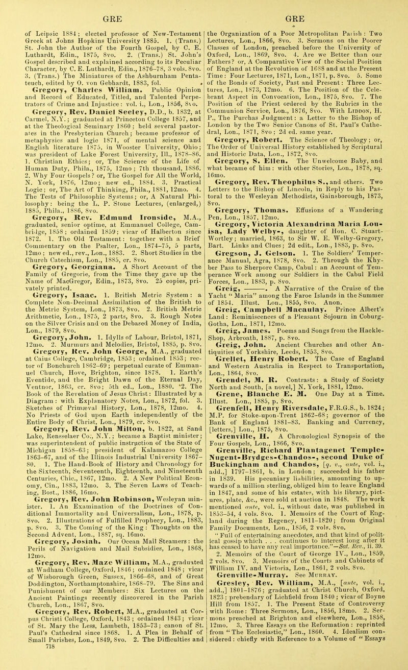 of Leipsic 1884 ; elected professor of New-Testament I Greek at Johns Hopkins University 1885. 1. (Trans.) St. John the Author of the Fourth Gospel, by C. E. Luthardt, Edin., 1875, 8vo. 2. (Trans.) St. John's Gospel described and e.xplained according to its Peculiar Character, by C. E. Luthardt, Edin., 1876-78, 3 vols. 8vo. 3. (Trans.) The Miniatures of the Ashburnham Penta- teuch, edited by 0. von Gebbardt, 188.3, fol. Gregory, Charles William. Public Opinion and Record of Educated, Titled, and Talented Perpe- trators of Crime and Injustice: vol. i., Lon., 1856, S\o. Gregory, Rev. Daniel Seeley, D.D., b. 1832, at Carmel, N.Y.; graduated at Princeton College 1857, and at the Theological Seminary 1860 ; held several pastor- ales in the Presbyterian Church; became professor of metaphysics and logic 1871, of mental science and English literature 1875, in Wooster University, Ohio; was president of Lake Forest University, 111., 1878-86. 1. Christian Ethics; or, The Science of the Life of Human Duty, Phila., 1875, 12mo ; 7th thousand, 1886. 2. Why Four Gospels ? or, The Gospel for All the World, N. York, 1876, 12mo; new ed., 1884. 3. Practical Logic ; or. The Art of Thinking, Phila., 1881, 12mo. 4. The Tests of Philosophic Systems; or, A Natural Phi- losophy: being the L. P. Stone Lectures, (enlarged,) 1885, Phila., 1886, Svo. Gregory, Rev. Edmund Ironside, M.A., graduated, senior optime, at Emmanuel College, Cam- bridge, 1858; ordained 1859; vicar of Halberton since 1872. 1. The Old Testament: together with a Brief Commentary on the Psalter, Lon., 1874-75, 5 parts, 12mo ; new ed., rev., Lon., 1883. 2. Short Studies in the Church Catechism, Lon., 1885, cr. Svo. Gregory, Georgiana. A Short Account of the Family of Gregorie, from the Time they gave up the Name of MacGregor, Edin., 1873, Svo. 25 copies, pri- vately printed. Gregory, Isaac. 1. British Metric System: a Complete Non-Decimal Assimilation of the British to the Metric System, Lon., 1873, Svo. 2. British Metric Arithmetic, Lon., 1875, 2 parts, Svo. 3. Rough Notes on the Silver Crisis and on the Debased Money of India, Lon., 1879, Svo. Gregory, John. 1. Idylls of Labour, Bristol, 1871, 12mo. 2. Murmurs and Melodies, Bristol, 1885, p. Svo. Gregory, Kev. John George, M.A., graduated at Caius College, Cambridge, 1863; ordained 1853; rec- tor of Bonchurch 1862-69; perpetual curate of Emman- uel Church, Hove, Brighton, since 1878. 1. Earth's Eventide, and the Bright Dawn of the Eternal Day, Ventnor, 186.3, cr. Svo; 5th ed., Lon., 1880. '2. The Book of the Revelation of Jesus Christ: Illustrated by a Diagram : with Explanatory Notes, Lon., 1872, fol. 3. Sketches of Primteval History, Lon., 1878, 12mo. 4. No Priests of God upon Earth independently of the Entire Body of Christ, Lon., 1879, cr. Svo. Gregory, Rev. John Milton, b. 1822, at Sand Lake, Rensselaer Co., N.Y.; became a Baptist minister; was superintendent of public instruction of the State of Michigan 1858-63; president of Kalamazoo College 1863-67, and of the Illinois Industrial University 1867- 80. 1. The Haud-Book of History and Chronology for the Si.xteenth, Seventeenth, Eighteenth, and Nineteenth Centuries, Chic, 1867, 12mo. 2. A New Political Econ- omy, Ciu., 1883, 12mo. 3. The Seven Laws of Teach- ing, Bost., 18S6, 16mo. Gregory, Rev. John Robinson, Wesleyan min- ister. 1. An Examination of the Doctrines of Con- ditional Immortality and Universalism, Lon., 1S78, p. Svo. 2. Illustrations of Fulfilled Prophecy, Lon., 1883, p. Svo. 3. The Coming of the King : Thoughts on the Second Advent, Lon., 1887, sq. 16nio. Gregory, Josiah. Our Ocean Mail Steamers: the Perils of Navigation and Mail Subsidies, Lon., 1S6S, 12mo. Gregory, Rev. Maze William, M.A., graduated at Wadham College, Oxford, 1846 ; ordained 1S4S ; vicar of Wisborough Green, Sussex, 1866-68, and of Great Doddington, Northamptonshire, 1868-79. The Sins and Punishment of our Members: Six Lectures on the Ancient Paintings recently discovered in the Parish Church, Lon., 1867, Svo. Gregory, Rev. Robert, M.A., graduated at Cor- pus Christi College, Oxford, 1843 ; ordained 1843; vicar of St. Mary the Less, Lambeth, 1853-73; canon of St. Paul's Cathedral since 1868. 1. A Plea in Behalf of Small Parishes, Lon., 1849, Svo. 2. The Difficulties and 718 the Organization of a Poor Metropolitan Paiish : Two Lectures, Lon., 1S66, Svo. 3. Sermons on the Poorer Classes of London, preached before the University of Oxford, Lon., 1869, Svo. 4. Are we Better than our Fathers? or, A Comparative View of the Social Position of England at the Revolution of 1C88 and at the Present Time: Four Lectures, 1871, Lon., 1871, p. Svo. 5. Some of the Bonds of Society, Past and Present: Three Lec- tures, Lon., 1873, 12mo. 6. The Position of the Cele- brant Aspect in Convocation, Lon., 1875, Svo. 7. The Position of the Priest ordered by the Rubrics in the Communion Service, Lon., 1876, Svo. With Liddon, H. P., The Purchas Judgment: a Letter to the Bishop of London by the Two Senior Canons of St. Paul's Cathe- dral, Lon., 1871, Svo ; 2d ed. same year. Gregory, Robert. The Science of Theology; or. The Order of Universal History established by Scriptural and Historic Data, Lon., 1872, Svo. Gregory, S. Ellen. The Unwelcome Baby, and what became of him : with other Stories, Lon., 1S78, sq. 16mo. Gregory, Rev. Theophilus S.,and others. Two Letters to the Bishop of Lincoln, in Reply to his Pas- toral to the Wesleyan Methodists, Gainsborough, 1873, Svo. Gregory, Thomas. Effusions of a Wandering Pen, Lon., 1S57, 12mo. Gregory, Victoria Alexandrina Maria Lou- isa, Lady Welby-, daughter of Hon. C. Stuart- Wortley; married, 1863, to Sir W. E. Welby-Gregoi-y, Bart. Links and Clues; 2d edit., Lon., 1883, p. Svo. Gregson, J. Gelson. 1. The Soldiers' Temper- ance Manual, Agra, 1S7S, Svo. 2. Through the Khy- ber Pass to Sherpore Camp, Cabul: an Account of Tem- perance Work among our Soldiers in the Cabul Field Forces, Lon., 1883, p. Svo. Greig, . A Narrative of the Cruise of the Yacht  Maria among the Faroe Islands in the Summer of 1S54. Illust. Lon., 1855, Svo. Anon. Greig, Campbell Macaulay. Prince Albert's Land: Reminiscences of a Pleasant Sojourn in Coburg- Gotha, Lon., 1871, 12mo. Greig, James. Poems and Songs from the Hackle- Shop, Arbroath, 1S87, p. Svo. Greig, John. Ancient Churches and other An- tiquities of Yorkshire, Leeds, 1853, Svo. Grellet, Henry Robert. The Case of England and Western Australia in Respect to Transportation, Lon., 1864, Svo. Grendel, M. R. Contrasts: a Study of Society North and South, [a novel,] N. Y'ork, 18S1, 12mo. Grene, Blanche E. M. One Day at a Time. Illust. Lon., 1885, p. Svo. Grenfell, Henry Riversdale, F.R.G.S., b. 1S24; M.P. for Stoke-upon-Trent 1862-68; governor of the Bank of England 18S1-S3. Banking and Currency, [letters,] Lou., 1875, Svo. Grenville, H. A Chronological Synopsis of the Four Gospels, Lon., 1866, Svo. Grenville, Richard Plantagenet Temple- Nugent-Brydges-Chandos-, second Duke of Buckingham and Chandos, [q. v., ante, vol. i., add.,] 1797-1861, b. in London: succeeded his father in 1839. His pecuniary liiibilities, amounting to up- wards of a million sterling, obliged him to leave England in 1847, and some of his estates, with his library, pict- ures, plate, &c., were sold at auction in 1848. The work mentioned ante, vol. i., without date, was published in 1853-54, 4 vols. Svo. 1. Memoirs of the Court of Eng- land during the Regency, 1811-1820; from Original Family Documents, Lon., 1856, 2 vols. 8vo.  Full of entertaining anecdotes, and that kind of polit- ical gossip which . . . continues to interest long after it has ceased to have any real importance.—Sa<. Eev., ii. 39. 2. Memoirs of the Court of George IV., Ijon., 1859, 2 vols. Svo. 3. Meuioirs of the Courts and Cabinets of William IV. and AHctoria, Lon., 1861, 2 vols. Svo. Grenville-Murray. See MunnAv. Gresley, Rev. William, M.A., [ante, vol. i., add.,] 1801-1876; graduated at Christ Church, Oxford, 1823 ; prebendary of Lichfield from 1840 ; vicar of Boyne Hill from 1857. 1. The Present State of Controversy with Rome: Three Sermons, Lon., 1856, ISmo. 2. Ser- mons preached at Brighton and elsewhere, Lon., 1858, 12mo. 3. Three Essays on the Reformation : reprinted from  The Ecclesiastic, Lon., 1860. 4. Idealism con- sidered : chiefly with Reference to a Volume of  Essays