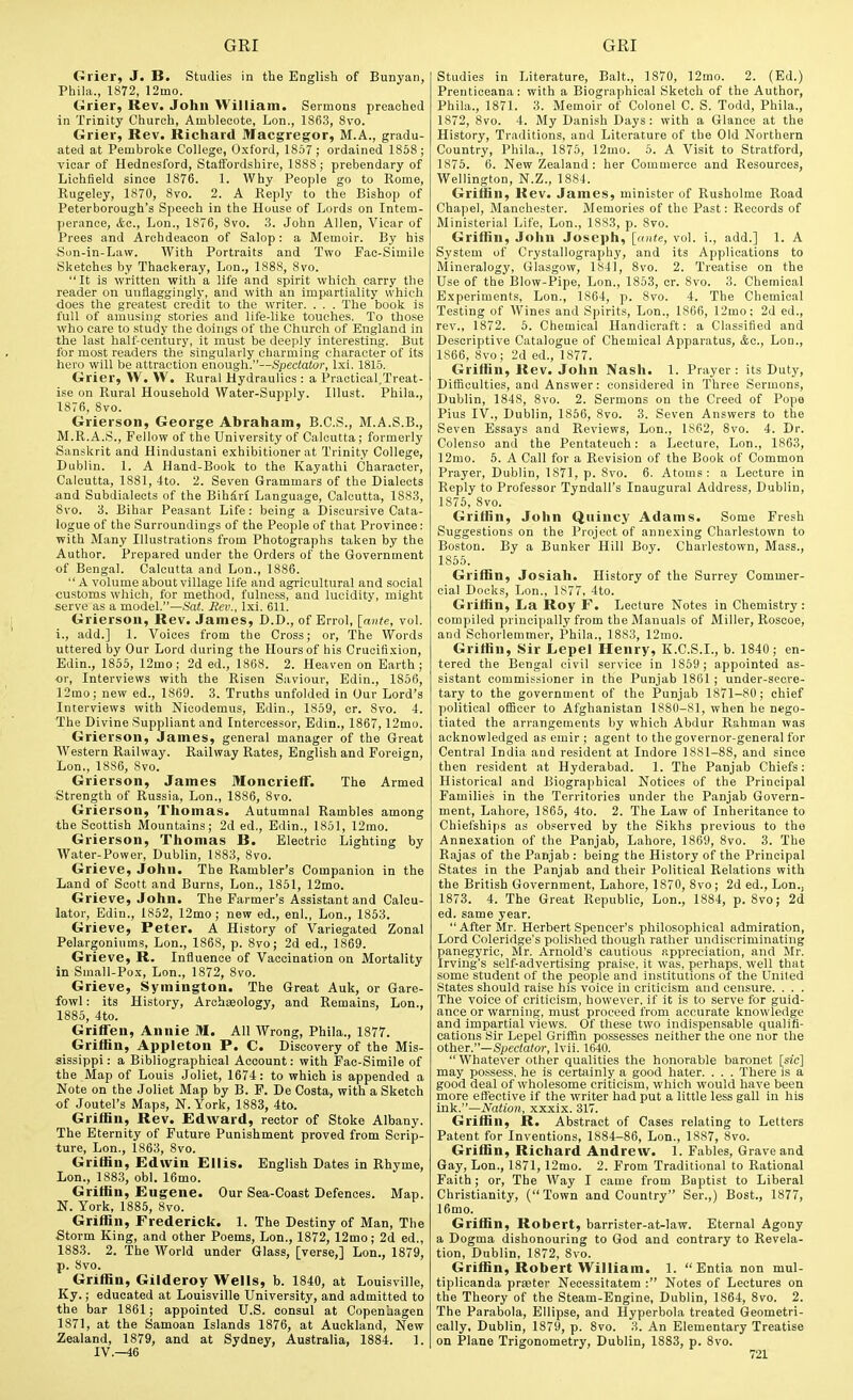 Grier, J. B. Studies in the English of Bunyan, Phila., 1872, 12mo. Grier, Rev. John William. Sermons preached in Trinity Church, Amblecote, Lon., 1863, 8vo. Grier, Rev. Richard Macgregor, M.A., gradu- ated at Pembrolie College, Oxford, 1857; ordained 1858 ; vicar of Hednesford, Staii'ordshire, 1888; prebendary of Lichfield since 1876. 1. Why People go to Rome, Rugeley, 1870, 8vo. 2. A Reply to the Bishop of Peterborough's Speech in the House of Lords on Intem- perance, &c., Lon., 1876, 8vo. 3. John Allen, Vicar of Prees and Archdeacon of Salop: a Memoir. By his Sun-in-Law. With Portraits and Two Pac-Simile Sketches by Thackeray, Lon., 1888, 8vo. It is written with a life and spirit which carry the reader on uiiflaggingly, and with an impartiality which does the greatest credit to the writer. . . . The book is full of amusing stories and life-like touches. To those who care to study the doings of the Church of England in the last half-century, it must be deeply interesting. But for most readers the singularly charming character of its hero will be attraction enough.—Spectator, Ixi. 1815. Grier, W. VV. Rural Hydraulics : a Practical.Treat- ise on Rural Household Water-Supply. lUust. Phila., 1876, 8vo. Grierson, George Abraham, B.C.S., M.A.S.B., M.R.A.S., Fellow of the University of Calcutta; formerly Sanskrit and Hindustani exhibitioner at Trinity College, Dublin. 1. A Hand-Book to the Kayathi Character, Calcutta, 1881, 4to. 2. Seven Grammars of the Dialects -and Subdialects of the Bih&rf Language, Calcutta, 1883, 8vo. 3. Bihar Peasant Life: being a Discursive Cata- logue of the Surroundings of the People of that Province: with Many Illustrations from Photographs taken by the Author. Prepared under the Orders of the Government of Bengal. Calcutta and Lon., 1886. A volume about village life and agricultural and social customs which, for method, fulness, and lucidity, might serve as a model.—6'o(. Jiev., Ixi. 611. Grierson, Rev. James, D.D., of Errol, [ante, vol. i., add.] 1. Voices from the Cross; or. The Words uttered by Our Lord during the Hours of his Crucifixion, Edin., 1855, 12mo; 2d ed., 1868. 2. Heaven on Earth; <jr. Interviews with the Risen Saviour, Edin., 1856, 12mo; new ed., 1869. 3. Truths unfolded in Our Lord's Interviews with Nicodemus, Edin., 1859, cr. 8vo. 4. The Divine Suppliant and Intercessor, Edin., 1867,12mo. Grierson, James, general manager of the Great Western Railway. Railway Rates, English and Foreign, Lon., 1886, 8vo. Grierson, James Moncrieff. The Armed Strength of Russia, Lon., 1886, 8vo. Grierson, Thomas. Autumnal Rambles among the Scottish Mountains; 2d ed., Edin., 1851, 12mo. Grierson, Thomas B. Electric Lighting by Water-Power, Dublin, 1883, 8vo. Grieve, John. The Rambler's Companion in the Land of Scott and Burns, Lon., 1851, 12mo. Grieve, John. The Farmer's Assistant and Calcu- lator, Edin., 1852, 12mo; new ed., enl., Lon., 1853. Grieve, Peter. A History of Variegated Zonal Pelargoniums, Lon., 1868, p. 8vo; 2d ed., 1869. Grieve, R. Influence of Vaccination on Mortality in Small-Pox, Lon., 1872, 8vo. Grieve, Symington. The Great Auk, or Gare- fowl: its History, Archaeology, and Remains, Lon., 1885, 4to. Griffen, Annie M. All Wrong, Phila., 1877. Griffin, Appleton P. C. Discovery of the Mis- sissippi : a Bibliographical Account: with Fac-Simile of the Map °f Louis Joliet, 1674: to which is appended a Note on the Joliet Map by B. P. De Costa, with a Sketch of Joutel's Maps, N.York, 1883, 4to. Griffin, Rev. Edward, rector of Stoke Albany. The Eternity of Future Punishment proved from Scrip- ture, Lon., 1863, 8vo. Griffin, Edwin Ellis. English Dates in Rhyme, Lon., 1883, obi. 16mo. Griffin, Eugene. Our Sea-Coast Defences. Map. N. York, 1885, 8vo. Griffin, Frederick. 1. The Destiny of Man, The Storm King, and other Poems, Lon., 1872, 12mo; 2d ed., 1883. 2. The World under Glass, [verse,] Lon., 1879, p. 8vo. Griffin, Gilderoy Wells, b. 1840, at Louisville, Ky.; educated at Louisville University, and admitted to the bar 1861; appointed U.S. consul at Copenhagen 1871, at the Samoan Islands 1876, at Auckland, New Zealand, 1879, and at Sydney, Australia, 1884. 1. IV.—46 Studies in Literature, Bait., 1870, 12mo. 2. (Ed.) Prentioeana: with a Biographical Sketch of the Author, Phila., 1871. 3. Memoir of Colonel C. S. Todd, Phila., 1872, 8vo. 4. My Danish Days: with a Glance at the History, Traditions, and Literature of the Old Northern Country, Phila., 1875, 12mo. 5. A Visit to Stratford, 1875. 6. New Zealand: her Commerce and Resources, Wellington, N.Z., 1884. Griffin, Rev. James, minister of Rusholme Road Chapel, Manchester. Memories of the Past: Records of Ministerial Life, Lon., 1883, p. 8vo. Griffin, John Joseph, [ante, vol. i., add.] 1. A System of Crystallography, and its Applications to Mineralogy, Glasgow, 1841, 8vo. 2. Treatise on the Use of the Blow-Pipe, Lon., 1853, cr. Svo. 3. Chemical Experiments, Lon., 1864, p. 8vo. 4. The Chemical Testing of Wines and Spirits, Lon., 1866, 12mo; 2d ed., rev., 1872. 5. Chemical Handicraft: a Classified and Descriptive Catalogue of Chemical Apparatus, Ac, Lon., 1866, Svo; 2d ed., 1877. Griffin, Rev. John Nash. 1. Prayer: its Duty, Difficulties, and Answer: considered in Three Sermons, Dublin, 1848, Svo. 2. Sermons on the Creed of Pope Pius IV., Dublin, 1856, Svo. 3. Seven Answers to the Seven Essays and Reviews, Lon., 1862, Svo. 4. Dr. Colenso and the Pentateuch: a. Lecture, Lon., 1863, 12mo. 5. A Call for a Revision of the Book of Common Prayer, Dublin, 1871, p. Svo. 6. Atoms: a Lecture in Reply to Professor Tyndall's Inaugural Address, Dublin, 1875, Svo. Griffin, John Qiiincy Adams. Some Fresh Suggestions on the Project of annexing Charlestown to Boston. By a Bunker Hill Boy. Charlestown, Mass., 1855. Griffin, Josiah. History of the Surrey Commer- cial Docks, Lon., 1877. 4to. Griffin, La Roy F. Lecture Notes in Chemistry: compiled principally from the Manuals of Miller, Boscoe, and Schorlemmer, Phila., 1883, 12mo. Griffin, Sir Lepel Henry, K.C.S.I., b. 1840; en- tered the Bengal civil service in 1859; appointed as- sistant commissioner in the Punjab 1861 ; under-sccre- tary to the government of the Punjab 1871-80; chief political officer to Afghanistan 1880-81, when be nego- tiated the arrangements by which Abdur Rahman was acknowledged as emir ; agent to the governor-general for Central India and resident at Indore 1881-88, and since then resident at Hyderabad. 1. The Panjab Chiefs: Historical and Biographical Notices of the Principal Families in the Territories under the Panjab Govern- ment, Lahore, 1865, 4to. 2. The Law of Inheritance to Chiefships as observed by the Sikhs previous to the Annexation of the Panjab, Lahore, 1869, Svo. 3. The Rajas of the Panjab : being the History of the Principal States in the Panjab and their Political Relations with the British Government, Lahore, 1870, Svo ; 2d ed., Lon.j 1873. 4. The Great Republic, Lon., 1884, p. Svo; 2d ed. same year. After Mr. Herbert Spencer's philosophical admiration. Lord Coleridge's polished though rather undiscriminating panegyric, Mr, Arnold's cautious appreciation, and Mr. Irving's self-advertising praise, it was, perhaps, well that some student of the people and Institutions of the United States should raise his voice in criticism and censure. . . . The voice of criticism, however, if it is to serve for guid- ance or warning, must proceed from accurate knowledge and impartial views. Of these two indispensable qualifi- cations Sir Lepel Griffin possesses neither the one nor the other.—Spectator, Ivii. 1640.  Whatever other qualities the honorable baronet [sic] may possess, he is certainly a good hater. . . . There is a good deal of wholesome criticism, which would have been more effective if the writer had put a little less gall in his m]^.—Nation, xxxix. 317. Griffin, R. Abstract of Cases relating to Letters Patent for Inventions, 1884-86, Lon., 1S87, Svo. Griffin, Richard Andrew. 1. Fables, Grave and Gay, Lon., 1871,12mo. 2. From Traditional to Rational Faith; or. The Way I came from Baptist to Liberal Christianity, (Town and Country Ser.,) Bost., 1877, 16mo. Griffin, Robert, barrister-at-law. Eternal Agony a Dogma dishonouring to God and contrary to Revela- tion, Dublin, 1872, Svo. Griffin, Robert William. 1. Entia non mul- tiplicanda prater Necessitatem : Notes of Lectures on the Theory of the Steam-Engine, Dublin, 1864, Svo. 2. The Parabola, Ellipse, and Hyperbola treated Geometri- cally, Dublin, 1879, p. Svo. 3. An Elementary Treatise on Plane Trigonometry, Dublin, 1883, p. Svo.