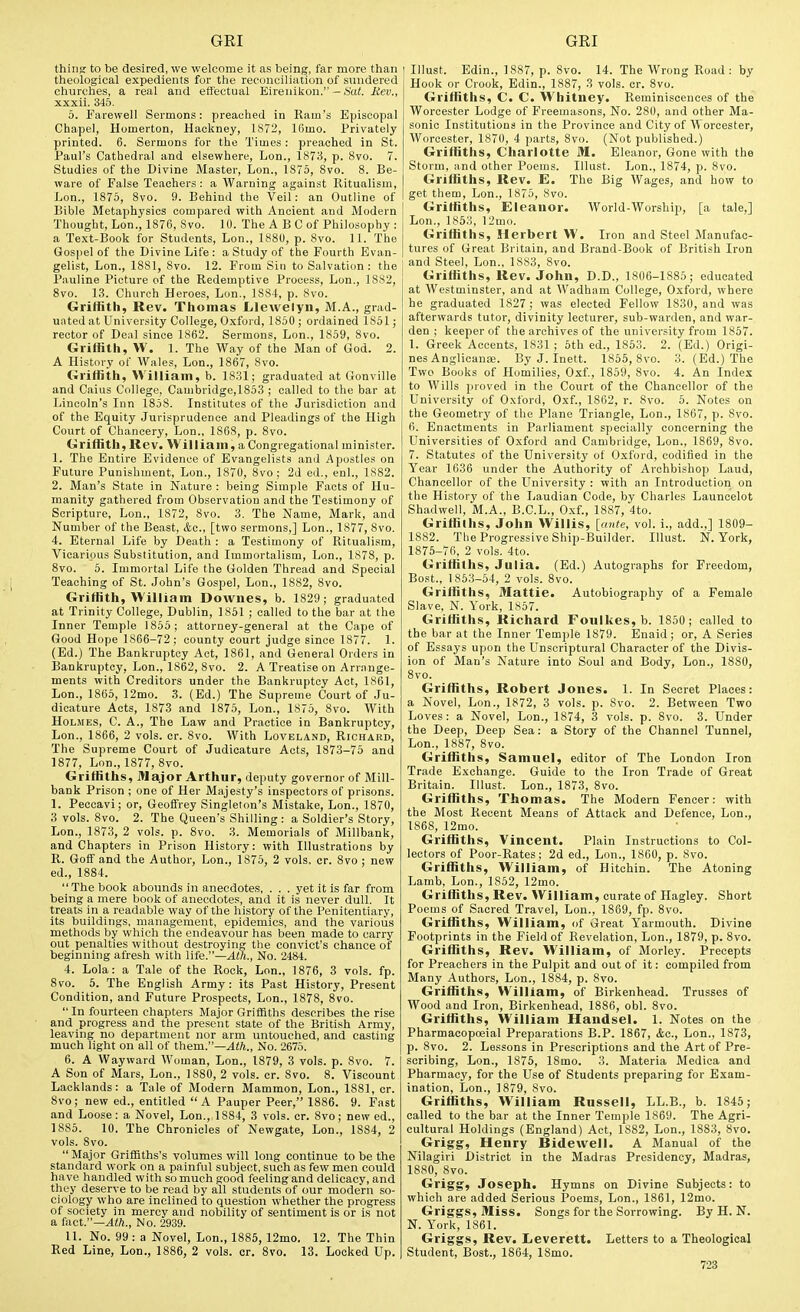 thing to be desired, we welcome it as being, far more than theological expedients for the reconciliation of sundered churches, a real and effectual Eirenikon. — i'ai. Bev., xxxii. 345. 5. Farewell Sermons: preached in Ram's Episcopal Chapel, Homerton, Hackney, 1872, 16mo. Privately printed. 6. Sermons for the Times : preached in St. Paul's Cathedral and elsewhere, Lon., 1873, p. 8vo. 7. Studies of the Divine Master, Lon., 1875, 8vo. 8. Be- ware of False Teachers: a Warning against Ritualism, Lon., 1875, 8vo. 9. Behind the Veil: an Outline of Bible Metaphysics compared with Ancient and Modern Thought, Lon., 1876, Svo. 10. The A B 0 of Philosophy : a Text-Book for Students, Lon., 1880, p. Svo. 11. The Gospel of the Divine Life : a Study of the Fourth Evan- gelist, Lon., 1881, 8vo. 12. From Sin to Salvation : the Pauline Picture of the Redemptive Process, Lon., 1882, Svo. 13. Church Heroes, Lon., 1884, p. Svo. Griffith, Rev. Thomas Lilewelyn, M.A., grad- uated at University College, Oxford, 1850 ; ordained 1851; rector of Deal since 1862. Sermons, Lon., 1859, Svo. Griffith, W. I. The Way of the Man of God. 2. A History of Wales, Lon., 1867, Svo. Griffith, William, b. 1831; graduated at Gonville and Caius College, Cambridge,1853 ; called to the bar at Lincoln's Inn 1858. Institutes of the Jurisdiction and of the Equity Jurisprudence and Pleadings of the High Court of Chancery, Lon., 1868, p. Svo. Griffith, Rev. William, a Congregational minister. 1. The Entire Evidence of Evangelists and Apostles on Future Punishment, Lon., 1870, Svo; 2d ed., en!., 1882. 2. Man's State in Nature : being Simple Facts of Hu- manity gathered from Observation and the Testimony of Scripture, Lon., 1872, Svo. 3. The Name, Mark, and Number of the Beast, &c., [two sermons,] Lon., 1877, Svo. 4. Eternal Life by Death : a Testimony of Ritualism, Vicarious Substitution, and Immortalism, Lon., 1878, p. Svo. 5. Immortal Life the Golden Thread and Special Teaching of St. John's Gospel, Lon., 1882, Svo. Griffith, William Downes, b. 1829; graduated at Trinity College, Dublin, 1851 ; called to the bar at the Inner Temple 1855; attorney-general at the Cape of Good Hope 1866-72; county court judge since 1877. 1. (Ed.) The Bankruptcy Act, 1S61, and General Orders in Bankruptcy, Lon., 1862, Svo. 2. A Treatise on Arrange- ments with Creditors under the Bankruptcy Act, 1861, Lon., 1865, 12mo. 3. (Ed.) The Supreme Court of Ju- dicature Acts, 1873 and 1875, Lon., 1875, Svo. With Holmes, C. A,, The Law and Practice in Bankruptcy, Lon., 1866, 2 vols. cr. Svo. With Loveland, Richard, The Supreme Court of Judicature Acts, 1873-75 and 1877, Lon., 1877, Svo. Griffiths, i>]ajor Arthur, deputy governor of Mill- bank Prison ; one of Her Majesty's inspectors of prisons. 1. Peccavi; or, Geoffrey Singleton's Mistake, Lon., 1870, 3 vols. Svo. 2. The Queen's Shilling: a Soldier's Story, Lon., 1873, 2 vols. p. Svo. 3. Memorials of Millbank, and Chapters in Prison History: with Illustrations by R. Goff and the Author, Lon., 1875, 2 vols. cr. Svo ; new ed., 1884. The book abounds in anecdotes, . . . yet it is far from being a mere book of anecdotes, and it is never dull. It treats in a readable way of the history of the Penitentiary, its buildings, management, epidemics, and the various methods by which the endeavour has been made to carry out penalties without destroying the convict's chance of beginning afresh with life.—^Wi., No. 2484. 4. Lola: a Tale of the Rock, Lon., 1876, 3 vols. fp. Svo. 6. The English Army: its Past History, Present Condition, and Future Prospects, Lon., 1878, Svo.  In fourteen chapters Major Griffiths describes the rise and progress and the present state of the British Army, leaving no department nor arm untouched, and casting much light on all of them.—Ath., No. 2675. 6. A Wayward Woman, Lon., 1879, 3 vols. p. Svo. 7. A Son of Mars, Lon., 1880, 2 vols. cr. Svo. 8. Viscount Lacklands: a Tale of Modern Mammon, Lon., 1881, cr. Svo; new ed., entitled A Pauper Peer, 1886. 9. Fast and Loose: a Novel, Lon., 1884, 3 vols. cr. Svo; new ed., 1885. 10. The Chronicles of Newgate, Lon., 1884, 2 vols. Svo.  Major GrifBths's volumes will long continue to be the standard work on a painful subject, such as few men could have handled with so much good feeling and delicacy, and they deserve to be read by all students of our modern so- ciology who are inclined to question whether the progress of society in mercy and nobility of sentiment is or is not a {iict.—Alh., No. 2939. 11. No. 99 : a Novel, Lon., 1885, 12mo. 12. The Thin Red Line, Lon., 1886, 2 vols. cr. Svo. 13. Locked Up. Illust. Edin., 1887, p. Svo. 14. The Wrong Road : by Hook or Crook, Edin., 1887, 3 vols. or. Svo. Griffiths, C. C. VVhitney. Reminiscences of the Worcester Lodge of Freemasons, No. 280, and other Ma- sonic Institutions in the Province and City of Worcester, Worcester, 1870, 4 parts, Svo. (Not published.) Griffiths, Charlotte M. Eleanor, Gone with the Storm, and other Poems. Illust. Lon., 1874, p. Svo. Griffiths, Rev. E. The Big Wages, and how to get them, Lon., 1875, Svo. Griffiths, Eleanor. World-Worship, [a tale,] Lon., 1853, 12mo. Griffiths, Herbert W. Iron and Steel Manufac- tures of Great Britain, and Brand-Book of British Iron and Steel, Lon., 18S3, Svo. Griffiths, Rev. John, D.D., 1806-1885; educated at Westminster, and at Wadham College, Oxford, where he graduated 1827; was elected Fellow 1830, and was afterwards tutor, divinity lecturer, sub-warden, and war- den ; keeper of the archives of the university from 1857. 1. Greek Accents, 1831 ; 6th ed., 1853. 2. (Ed.) Origi- nes Anglicanai. By J. Inett. 1856, Svo. 3. (Ed.) The Two Books of Homilies, Oxf, 1859, Svo. 4. An Index to AVills proved in the Court of the Chancellor of the University of Oxford, Oxf., 1862, r. Svo. 5. Notes on the Geometry of the Plane Triangle, Lon., 1867, p. Svo. 6. Enactments in Parliament specially concerning the Universities of Oxford and Cambridge, Lon., 1869, Svo. 7. Statutes of the University of Oxford, codified in the Year 1636 under the Authority of Archbishop Laud, Chancellor of the University : with an Introduction on the History of the Laudian Code, by Charles Launoelot Shadwell, M.A., B.C.L., O.xf., 1887, 4to. Griffiths, John Willis, [ante, vol. i., add.,] 1809- 1882. The Progressive Ship-Builder. Illust. N. Yorii, 1876-76, 2 vols. 4to. Griffiths, Julia. (Ed.) Autographs for Freedom, Bost., 1863-64, 2 vols. Svo. Griffiths, Mattie. Autobiography of a Female Slave, N. York, 1S57. Griffiths, Richard Foulkes,b. 1850 ; called to the bar at the Inner Temple 1879. Enaid; or, A Series of Essays upon the Unscriptural Character of the Divis- ion of Man's Nature into Soul and Body, Lon., ISSO, Svo. Griffiths, Robert Jones. 1. In Secret Places: a Novel, Lon., 1872, 3 vols. p. Svo. 2. Between Two Loves: a Novel, Lon., 1874, 3 vols. p. Svo. 3. Under the Deep, Deep Sea: a Story of the Channel Tunnel, Lon., 1887, Svo. Griffiths, Samuel, editor of The London Iron Trade Exchange. Guide to the Iron Trade of Great Britain. Illust. Lon., 1873, Svo. Griffiths, Thomas. The Modern Fencer: with the Most Recent Means of Attack and Defence, Lon., 1868, 12mo. Griffiths, Vincent. Plain Instructions to Col- lectors of Poor-Rates; 2d ed., Lon., 1860, p. Svo. Griffiths, William, of Hitchin. The Atoning Lamb, Lon., 1852, 12mo. Griffiths, Rev. William, curate of Hagley. Short Poems of Sacred Travel, Lon., 1869, fp. Svo. Griffiths, William, of Great Yarmouth. Divine Footprints in the Field of Revelation, Lon., 1879, p. Svo. Griffiths, Rev. William, of Morley. Precepts for Preachers in the Pulpit and out of it: compiled from Many Authors, Lon., 1884, p. Svo. Griffiths, William, of Birkenhead. Trusses of Wood and Iron, Birkenhead, 1886, obi. Svo. Griffiths, William Handsel. 1. Notes on the Pharmacopoeial Preparations B.P. 1S67, <fec., Lon., 1873, p. Svo. 2. Lessons in Prescriptions and the Art of Pre- scribing, Lon., 1875, ISmo. 3. Materia Medica and Pharmacy, for the Use of Students preparing for Exam- ination, Lon., 1879, Svo. Griffiths, William Russell, LL.B., b. 1845; called to the bar at the Inner Temple 1869. The Agri- cultural Holdings (England) Act, 1882, Lon., 1883, Svo. Grigg, Henry Bidewell. A Manual of the Nilagiri District in the Madras Presidency, Madras, 1880, Svo. Grigg, Joseph. Hymns on Divine Subjects: to which are added Serious Poems, Lon., 1861, 12mo. Griggs, Miss. Songs for the Sorrowing. By H. N. N. York, 1861. Griggs, Rev. liCverett. Letters to a Theological Student, Bost., 1S64, ISmo.