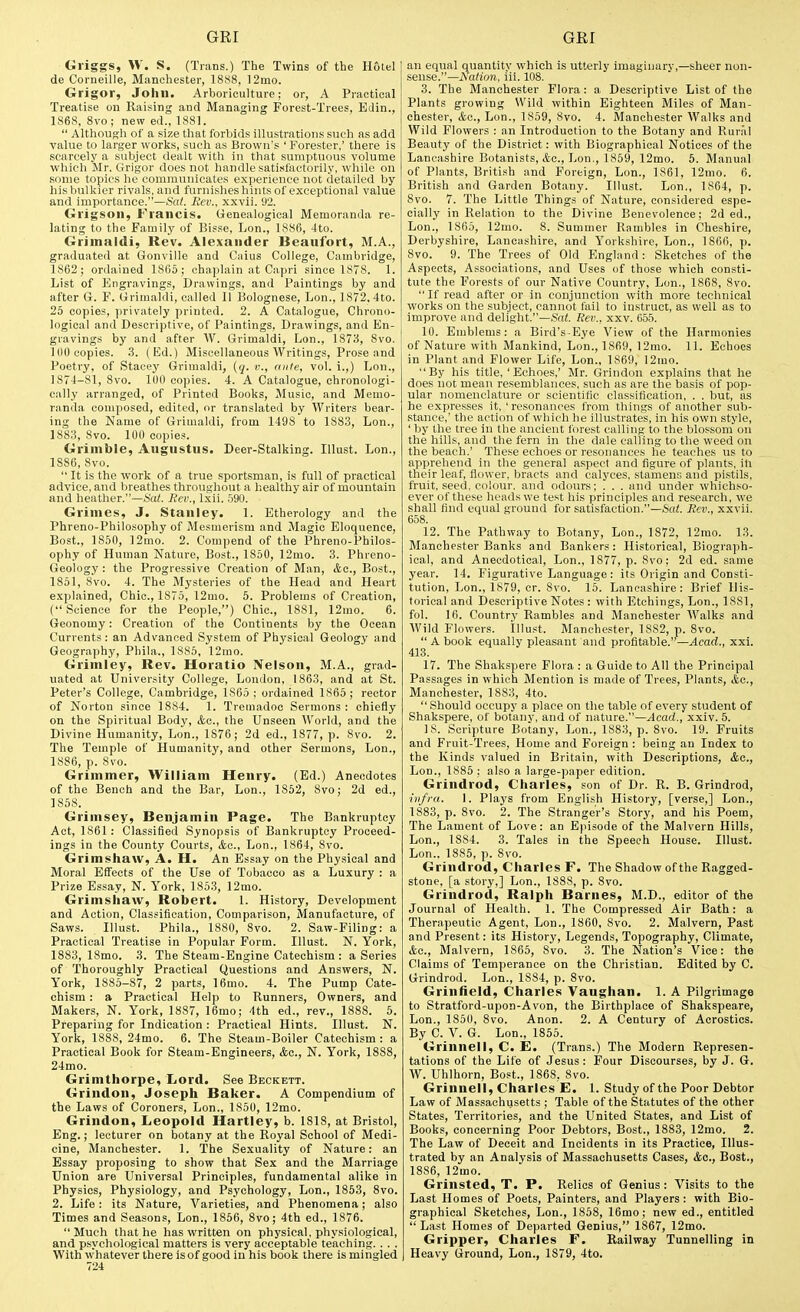 Griggs, W. S. (Trans.) The Twins of the Holel de Corneille, Manchester, 1888, 12mo. Grigor, John. Arboriculture; or, A Practical Treatise on Raising and Managing Forest-Trees, Edin., 1868, 8vo; new ed., 1881.  Although of a size that forbids Illustrations such as add value to larger works, such as Brown's 'Forester,' there is scarcely a subject dealt with in that sumptuous volume which Mr. Grigor does not handle satisfactorily, while on some topics he communicates experience not detailed by his bulkier rivals, and furnishes hints of exceptional value and importance.—Sat. Rev., xxvii. 92. Grigson, Francis. Genealogical Memoranda re- lating to the Family of Bisse, Lon., 1886, 4to. Grimaldi, Rev. Alexander Beaufort, M.A., graduated at Gonville and Caius College, Cambridge, 1862; ordained 1865; chaplain at Capri since 1878. 1. List of Engravings, Drawings, and Paintings by and after G. F. Grimaldi, called II Bolognese, Lon., 1872. 4to. 25 copies, privately printed. 2. A Catalogue, Chrono- logical and Descriptive, of Paintings, Drawings, and En- gravings by and after W. Grimaldi, Lon., 1873, 8vo. 100 copies. .3. (Ed.) Miscellaneous Writings, Prose and Poetry, of Staoey Grimaldi, [q. v., ante, vol. i.,) Lon., 1874-81, 8vo. 100 copies. 4. A Catalogue, chronologi- cally arranged, of Printed Books, Music, and Memo- randa composed, edited, or translated by Writers bear- ing the Name of Griuialdi, from 1498 to 1883, Lon., 1883, 8vo. 100 copies. Grimble, Augustus. Deer-Stalking. Illust. Lon., 1886, Svo.  It is the work of a true sportsman, is full of practical advice, and breathes throughout a h.ealthy air of mountain and heather.—Sa^. Rev., Ixii. .590. Grimes, J. Stanley. 1. Etherology and the Phreno-Philosophy of Mesmerism and Magic Eloquence, Bost., 1850, 12mo. 2. Compend of the Phreno-Philos- ophy of Human Nature, Bost., I860, 12mo. 3. Phreno- Geology : the Progressive Creation of Man, Ac, Bost., 1851, 8vo. 4. The Mysteries of the Head and Heart explained, Chic, 1875, I2mo. 5. Problems of Creation, (Science for the People,) Chic, 1881, 12mo. 6. Geonomy: Creation of the Continents by the Ocean Currents: an Advanced System of Physical Geology and Geography, Pliila., 1885, 12mo. Grimley, Rev. Horatio Nelson, M.A., grad- uated at University College, London, 1863, and at St. Peter's College, Cambridge, 1S65 ; ordained 1865 ; rector of Norton since 1884. I. Tremadoc Sermons: chiefly on the Spiritual Body, ifcc, the Unseen World, and the Divine Humiinity, Lon., 1876; 2d ed., 1877, p. 8vo. 2. The Temple of Humanity, and other Sermons, Lon., 1886, p. Svo. Grimmer, William Henry. (Ed.) Anecdotes of the Bench and the Bar, Lon., 1852, Svo; 2d ed., 1858. Grimsey, Benjamin Page. The Bankruptcy Act, 1861: Classified Synopsis of Bankruptcy Proceed- ings in the County Courts, &g., Lon., 1864, Svo. Grimshaw, A. H. An Essay on the Physical and Moral Effects of the Use of Tobacco as a Luxury : a Prize Essay, N. York, 185.3, 12mo. Grimshaw, Robert. I. History, Development and Action, Classification, Comparison, Manufacture, of Saws. Illust. Phila., 1880, Svo. 2. Saw-Filing: a Practical Treatise in Popular Form. Illust. N. York, 1883, ISmo. 3. The Steam-Engine Catechism : a Series of Thoroughly Practical Questions and Answers, N. York, 1885-87, 2 parts, 16mo. 4. The Pump Cate- chism : a Practical Help to Runners, Owners, and Makers, N. York, 1887, 16rao; 4th ed., rev., 1888. 5. Preparing for Indication : Practical Hints. Illust. N. York, 1888, 24mo. 6. The Steam-Boiler Catechism : a Practical Book for Steam-Engineers, &a., N. York, 1888, 24mo. Grimthorpe, Lord. See Beckett. Grindon, Joseph Baker. A Compendium of the Laws of Coroners, Lon., 1850, 12mo. Grindon, Leopold Hartley, b. 1818, at Bristol, Eng.; lecturer on botany at the Royal School of Medi- cine, Manchester. 1. The Sexuality of Nature: an Essay proposing to show that Sex and the Marriage Union are Universal Principles, fundamental alike in Physics, Physiology, and Psychology, Lon., 1853, Svo. 2. Life: its Nature, Varieties, and Phenomena; also Times and Seasons, Lon., 1856, Svo; 4th ed., 1876. Much that he has written on physical, physiological, and psychological matters is very acceptable teaching. . . . With whatever there is of good in his book there is mingled 724 an equal quantity which is utterly imaginary,—sheer non- sense.—Nation, iil. 108. 3. The Manchester Flora: a Descriptive List of the Plants growing Wild within Eighteen Miles of Man- chester, Ac, Lon., 1859, Svo. 4. Manchester Walks and Wild Flowers : an Introduction to the Botany and Rural Beauty of the District: with Biographical Notices of the Lancashire Botanists, «fcc, Lon., 1859, 12mo. 5. Manual of Plants, British and Foreign, Lon., 1861, 12mo. 6. British and Garden Botany. Illust. Lon., 1S64, p. Svo. 7. The Little Things of Nature, considered espe- cially in Relation to the Divine Benevolence; 2d ed., Lon., 1865, 12mo. 8. Summer Rambles in Cheshire, Derbyshire, Lancashire, and Yorkshire, Lon., 1866, p. Svo. 9. The Trees of Old England: Sketches of the Aspects, Associations, and Uses of those which consti- tute the Forests of our Native Country, Lon., 1868, Svo.  If read after or in conjunction with more technical works on the subject, cannot fail to instruct, as well as to improve and delight.—Sa<. Rev., xxv. 655. 10. Emblems: a Bird's Eye View of the Harmonies of Nature with Mankind, Lon., 1S69, 12mo. 11. Echoes in Plant and Flower Life, Lon., 1869, 12mo. By his title, 'Echoes,' Mr. Grindon explains that he does not mean resemblances, such as are the basis of pop- ular nomenclature or scientific classification, . . but, as he expresses it. 'resonances from things of another sub- stance,' the action of which he illustrates, in his own style, ' by the tree in the ancient forest calling to the blossom on the hills, and the fern in the dale calling to the weed on the beach.' These echoes or resonances he teaches us to apprehend in the general aspect and figure of plants, ill their leaf, flower, bracts and calyces, stamens and pistils, fruit, seed, colour, and odours; . . . and under which.so- ever of these heads we test his principles and research, we shall find equal ground for satisfaction.—Serf. Rev., xxvii. 658. 12. The Pathway to Botany, Lon., 1872, 12mo. 13. Manchester Banks and Bankers: Historical, Biograph- ical, and Anecdotieal, Lon., 1877, p. Svo; 2d ed. same year. 14. Figurative Language: its Origin and Consti- tution, Lon., 1879, cr. Svo. 15. Lancashire: Brief His- torical and Descriptive Notes : with Etchings, Lon., 1881, fol. 16. Country Rambles and Manchester Walks and Wild Flowers. Illust. Manchester, 1SS2, p. Svo.  A book equally pleasant and profitable.—Acad., xxi. 413. 17. The Shakspere Flora : a Guide to All the Principal Passages in which Mention is made of Trees, Plants, &a., Manchester, 1883, 4to. Should occupy a place on the table of every student of Shakspere, of botany, and of nature.—Acad., xxiv. 5. IS. Scripture Botany, Lon., 1883, p. Svo. 19. Fruits and Fruit-Trees, Home and Foreign : being an Index to the Kinds valued in Britain, with Descriptions, &o., Lon., 1885 : also a large-paper edition. Grindrod, Charles, son of Dr. R. B. Grindrod, infra. 1. Plays from English History, [verse,] Lon., 1883, p. Svo. 2. The Stranger's Story, and his Poem, The Lament of Love: an Episode of the Malvern Hills, Lon., 1SS4. 3. Tales in the Speech House. Illust. Lon.. 1886, p. Svo. Grindrod, Charles F. The Shadow of the Ragged- stone, [a story,] Lon., 1888, p. Svo. Grindrod, Ralph Barnes, M.D., editor of the Journiil of Health. 1. The Compressed Air Bath: a Therapeutic Agent, Lon., 1860, Svo. 2. Malvern, Past and Present: its History, Legends, Topography, Climate, Ac, Malvern, 1865, Svo. 3. The Nation's Vice: the Claims of Temperance on the Christian. Edited by C. Grindrod. Lon., 1884, p. Svo. Grinfield, Charles Yaughan. 1. A Pilgrimage to Stratford-upon-Avon, the Birthplace of Shakspeare, Lon., 1851), Svo. Anon. 2. A Century of Acrostics. By C. V. G. Lon., 1855. Grinnell, C. E. (Trans.) The Modern Represen- tations of the Life of Jesus: Four Discourses, by J. G. W. Uhlhorn, Bost., 1868, Svo. Grinnell, Charles E. 1. Study of the Poor Debtor Law of Massachusetts ; Table of the Statutes of the other States, Territories, and the United States, and List of Books, concerning Poor Debtors, Bost., 1883, 12mo. 2. The Law of Deceit and Incidents in its Practice, Illus- trated by an Analysis of Massachusetts Cases, <fcc., Bost., 1886, 12mo. Grinsted, T. P. Relics of Genius : Visits to the Last Homes of Poets, Painters, and Players : with Bio- graphical Sketches, Lon., 1868, 16mo; new ed., entitled  Last Homes of Departed Genius, 1867, 12mo. Gripper, Charles F. Railway Tunnelling in Heavy Ground, Lon., 1879, 4to.