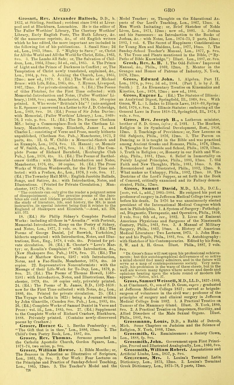 Grosart, Rev. Alexander Balloch, D.D., b. 1832, at Stirling, Scotland ; resident since 186-t at Liver- pool and at Blackburn, Lancashire. He is the editor of The Fuller Worthies' Library, The Chertsey Worthies' Library, Early English Poets, The Huth Library, &c. Of the numerous reprints, &o., of old English writers which he has edited, the more important are included in the following list of his publications. 1. Small Sins; 2d ed., Lon., 1863, 18mo. 2.  Mighty to Save; or, Christ for All the World and All the World for Christ, Edin., 1863, 8vo. 3. The Lambs All Safe; or, The Salvation of Chil- dren, Lon., 1864, 32mo; 3d ed., enl., 1865. 4. The Prince of Light and the Prince of Darkness in Conflict; or, The Temptation of Christ newly translated, explained, <fcc., Lon., 1864, p. 8vo. 5. Joining the Church, Lon., 1865, 32mo; new ed., 1879. 6. (Ed.) The Works of Michael Bruce : with Life, Edin., 1865, 4to. 7. Hymns, Liverpool, 1867, 32mo. For private circulation. 8. (Ed.) The Poems of Giles Fletcher, for the First Time collected : with Memorial-Introduction and Notes, (Fuller Worthies' Li- brary,) 1868, 8vo; same, Manchester, 1876, 4to. 50 copies printed. 9. Who wrote  Brittain's Ida ? (mis-assigned to E. Spenser :) answered in a Letter to Sir J. D. Coleridge, Lon., 1869, 8vo. 10. (Ed.) Poems of Sir John Davies: with Memorial, (Puller Worthies' Library,) Lon., 1869- 76, 3 vols. p. 8vo. 11. (Ed.) The Dr. Farmer Chetham MS.: being a Commonplace-Book in the Chetham Li- brary, Manchester, temp. Elizabeth, James I., and Charles I.: consisting of Verse and Prose, mostly hitherto unpublished, (Chetham Soc. Pub.,) Manchester, 1873, 2 parts, 4to. 12. G. W. Childs: a Memorial-Sketch and an Examjjle, Lon., 1874, 8vo. 13. Hanani; or. Memoir of W. Smith, (fee, Lon., 1874, 8vo. 14. (Ed.) The Com- plete Poems of Richard Barnfield, (Roxburghe Club Pub.,) Lon., 1876, 4to. 15. (Ed.) The Poems of Barthol- omew GrilSn : with Memorial-Introduction and Notes, Manchester, 1876, 4to. 50 copies. 16. (Ed.) The Prose Works of William Wordsworth, for the First Time col- lected: with a Preface, ifec, Lon., 1876, 3 vols. 8vo. 17. (Ed.) TheTowneley Hall MSS.: English Jacobite Ballads, Songs, and Satires, &o. : with Introduction, Notes, and Illustrations. (Printed for Private Circulation.) Man- chester, 1877-78, 4to.  The contents can only give the reader a poignant sense of disappointment. . . . Tlie genuine poems of the Jaco- bites are cold and lifeless productions. ... As an aid to the study of literature, life, and history, the MS. is most instructive, its special interest being that it relates to the England of Shakspere and Elizabeth.—^cad., xii. 378, xiii. 572. 18. (Ed.) Sir Philip Sidney's Complete Poetical Works : including all those in  Arcadia : with Portrait, Memorial-Introduction, Essay on the Poetry of Sidney, and Notes, Lon., 1877, 3 vols. cr. 8vo. 19. (Ed.) The Poems of George Daniel, [of Beswick, Yorkshire,] hitherto unprinted : with Introduction, Notes, and Illus- trations, Bost., Eng., 1878, 4 vols. 4to. Printed for pri- vate circulation. 20. (Ed.) R. Chester's Love's Mar- tyr : or, Rosalin's Complaint: with Introduction, &c., (New Shakspere Soc. Pub.,) 1878, 8vo. 21. (Ed.) The Poems of Matthew Grove, 1587: with Introduction, Notes, and a Fac-Simile, Mattchester, 1878, 4to. 50 copies. 22. Representative Nonconformists : with the Message of their Life-Work for To-Day, Lon., 1879, p. 8vo. 23. (Ed.) The Poems of Thomas Howell, 1568- 1581: with Introduction, Notes, and Illustrations, Man- chester, 1879, 4to. 50 copies only, privately printed. 24. (Ed.) The Poems of R. James, B.D., 1592-1638: now for the First Time collected : with Notes, &c., Lon., 1880, 4to. Printed for private circulation. 25. (Ed.) The Voyage to Cadiz in 1625 : being a Journal written by John Glanville, (Camden Soc. Pub.,) Lon., 1883, 4to. 26. (Ed.) Complete Works of Samuel Daniel in Verse and Prose: vol. iii., Lon., 1885, 8vo. 27. (Ed.) Supplement to the Complete Works of Richard Crashaw, Blackburn, 1888. Privately printed. (Contains newly-discovered poems by Crashaw.) Groser, Horace G. 1. Bertha Pemberthy; or,  The Gift that is in thee, Lon., 1886, 12mo. 2. The Child's Own Poetry Book, Lon., 1887, 4to. Groser, Rev. Thomas. Sermons preached in the Catholic Apostolic Church, Gordon Square, Lon., 1871-74, two series, p. 8vo. Groser, William Howse. 1. Bible Months; or. The Seasons in Palestine as Illustrative of Scripture, Lon., 1861, fp. 8vo. 2. Our Work : Four Lectures on the Principles and Practice of Sunday-School Teaching, Lon., 1865, 12mo. 3. The Teacher's Model and the 726 Model Teacher; or. Thoughts on the Educational As- pects of Our Lord's Teaching, Lon., 1867, 12mo. 4. Men Worth Imitating; or. Brief Sketches of Noble Lives, Lon., 1871, 12mo; new ed., 1881. 5. Joshua and his Successors : an Introduction to the Books of Joshua, &c.: with Notes, Lon., 1874-75, 2 parts, 12mo; 1883, 1 vol. 6. The Secret of Happiness : Considerations for Young Men and Maidens, Lon., 1877, 16mo. 7. The Sunday-School Teacher's Manual, Lon., 1877, p. 8vo. 8. The Trees and Plants mentioned in the Bible, (By- Paths of Bible Knowledge.) Illust. Lon., 1887, cr. 8vo. Grosh, Rev. A. B. 1. The Odd-Fellows' Improved Manual, &o., Phila., 1869, 12mo. 2. Mentor in the Granges and Homes of Patrons of Industry, N. York, 1876, 12mo. Gross, Edward John. 1. Algebra. Part II. Lon., 1874, p. 8vo; 3d ed., 1884. (Part I. is by J. H. Smith.) 2. An Elementary Treatise on Kinematics and Kinetics, Lon., 1876, 12mo ; new ed., 1884. Gross, Eugene L. (Ed.) The Statutes of Illinois: an Analytical Digest, Springfield, 111., 1868, 8vo. With Gross, W. L. : 1. Index to Illinois Laws, 1818-69, Spring- field, 1870, r. 8vo. 2. Illinois Statutes : embracing all the General Laws in Force 1818-73, Springfield, 111., 1874, 3 vols. r. 8vo. Gross, Rev. Joseph B., a Lutheran minister, brother of S. D. Gross, iii/ra; d. 1891. 1. The Heathen Religion in its Symbolical Development, Bost., 1856, 12mo. 2. Teachings of Providence; or. New Lessons on Old Subjects, Phila., 1876, 12mo. 3. The Parson on Dancing as it is taught in the Bible and was practised among Ancient Greeks and Romans, Phila., 1878, 12mo. 4. Thoughts for Fireside and School, Phila., 1879, 12mo. 6. Truth in Religion ; or, Hone.sty in our Faith and Wor- ship, Phila., 1881, 12mo. 6. Belief in Immortality on Purely Logical Principles, Phila., 1881, 12mo. 7. Old Faith and New Thoughts, Phila., 1881, 16mo. 8. Sin Reconsidered and Illustrated, Phila., 1882, 12mo. 9. What makes us Unhappy, Phila., 1882, 12mo. 10. The Doctrine of the Lord's Supper, as set forth in the Book of Concord, critically examined and its Fallacy demon- strated, Phila., 12mo. Gross, Samuel David, M.D., LL.D., D.C.L., [ante, vol. i., add.,] 1805-1884. He resigned his post as professor of surgery in Jefferson Medical College two years before his death. In 1876 he was unanimously elected president of the International Medical Congress which met in Philadelphia. 1. A System of Surgery : Pathologi- cal, Diagnostic, Therapeutic, and Operative, Phila., 1859, 2 vols. 8vo; 6th ed., rev., 1882. 2. Lives of Eminent American Physicians and Surgeons of the Nineteenth Century, Phila., 1861, 8vo. 3. A Manual of Military Surgery, Phila., 1862, 18mo. 4. History of American Medical Literature: Two Lectures, 1875. 5. John Hun- ter and his Pupils, Phila., 1881, 8vo. 6. Autobiography: with Sketches of his Contemporaries. Edited by his Sons, 5. W. and A. H. Gross. Illust. Phila., 1887, 2 vols. Bvo.  Dr. Gross's fame will rest upon his professional achieve- ments ; but this autobiographical deliverance of so active a mind should find many admirers, and in the future will serve as a map of contemporaneous society. Very natu- rally, his profession is the warp of these sheets, but in the weft are woven many figures where actors and deeds and opinions bearing upon the whole round of modern life appear.—Nation, xlvi. 37. Gross, Samuel Weissell,M.D., LL.D., 1837-1889, b. at Cincinnati, 0., son of S. D. Gross, siijira ; graduated at Jefferson Medical College 1857; served as brigade- surgeon of volunteers in the civil war; professor of the principles of surgery and clinical surgery in Jefferson Medical College from 1882. 1. A Practical Treatise on Tumors of the Mammary Gland. Illust. N.York, 1880, 8vo. 2. A Practical Treatise on Impotence, Sterility, and Allied Disorders of the Male Sexual Organs. Illust. Phila., 1881, 8vo. Grossmann, Louis, D.D., a Rabbi of Detroit, Mich. Some Chapters on Judaism and the Science of Religion, N. York, 1888, 12mo. Grossmith, G. Reminiscences : a Society Clown, Lon., 1888, fp. 8vo. Grossmith, John. Government upon First Princi- ples, Proved and Illustrated Analogically, Lon., 1860, 8vo. Grossmith, William Robert. Amputations and Artificial Limbs, Lon., 1857, p. 8vo. GrcGvenor, Mrs. 1. Louisa's Terminal Latin Dictionary, Lon., 1875, 12mo. 2. Louisa's Terminal Greek Dictionary, Lon., 1875-78, 2 parts, 12mo.