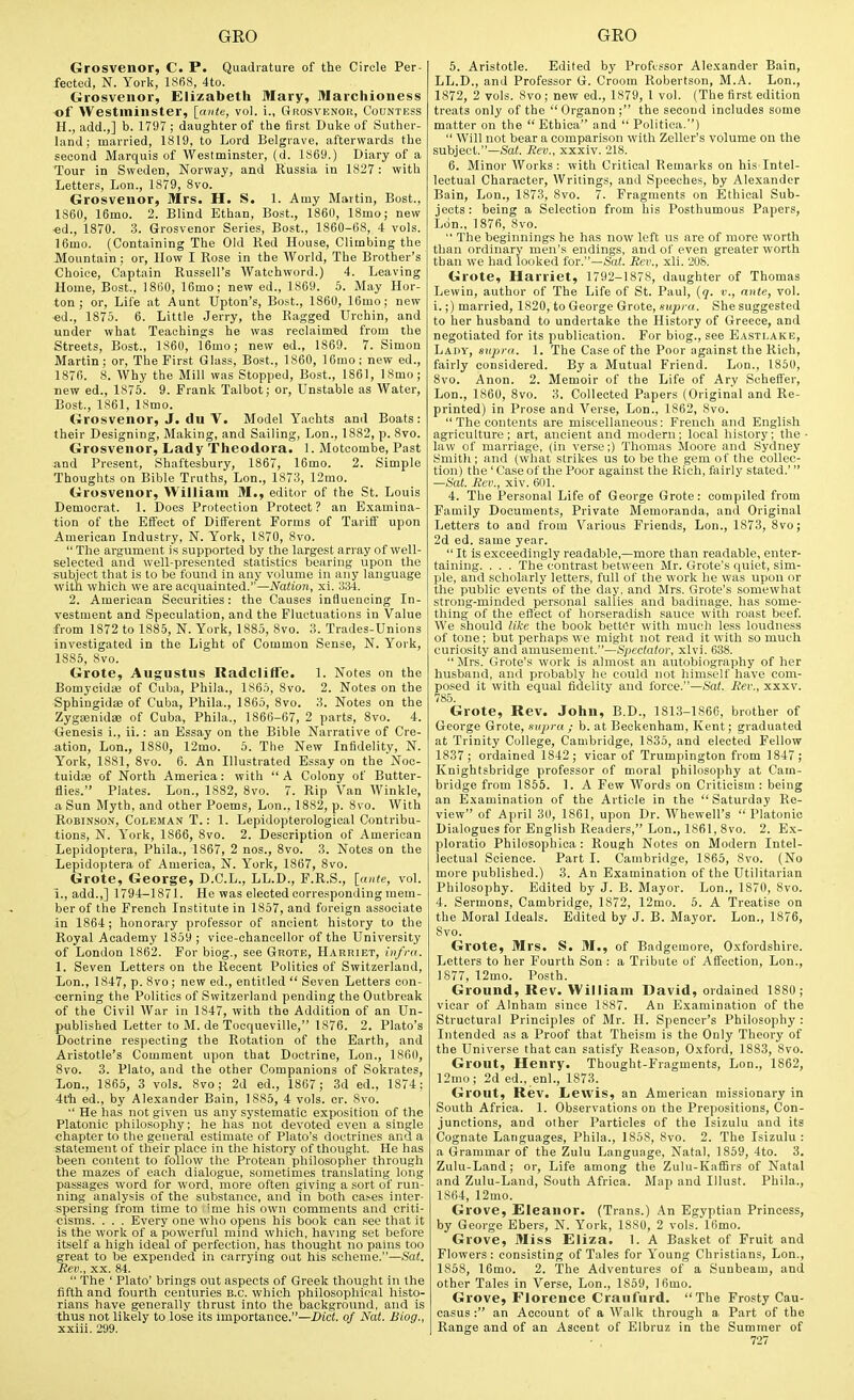 Grosvenor, C. P. Quadrature of the Circle Per- fected, N. York, 1868, 4to. Grosvenor, Elizabeth Mary, Marchioness of Westminster, [ante, vol. i., Grosvenor, Countess H. , add.,] b. 1797 ; daughter of the first Duke of Suther- land ; married, 1819, to Lord Belgrave, afterwards the second Marquis of Westminster, (d. 1869.) Diary of a Tour in Sweden, Norway, and Russia in 1827: with Letters, Lon., 1879, 8vo. Grosvenor, Mrs. H. S. 1. Amy Martin, Best., 1860, 16mo. 2. Blind Ethan, Bost., 1860, 18mo; new •ed., 1870. 3. Grosvenor Series, Bost., 1860-68, 4 vols. 16mo. (Containing The Old Red House, Climbing the Mountain : or. How I Rose in the World, The Brother's Choice, Captain Russell's Watchword.) 4. Leaving Home, Bost., 1860, 16mo; new ed., 1869. 5. May Hor- ton ; or, Life at Aunt Upton's, Bost., 1860, 16mo; new ed., 1875. 6. Little Jerry, the Ragged Urchin, and under what Teachings he was reclaimed from the Streets, Bost., 1860, 16mo; new ed., 1869. 7. Simon Martin; or. The First Glass, Bost., 1860, 16rao; new ed., 1870. 8. Why the Mill was Stopped, Bost., 1861, ISmo; Tiew ed., 1876. 9. Frank Talbot; or, Unstable as Water, Bost., 1861, 18mo. Grosvenor, J. du V. Model Yachts ami Boats: their Designing, Making, and Sailing, Lon., 1882, p. 8vo. Grosvenor, Lady 'rheodora. 1. Motcombe, Past and Present, Shaftesbury, 1867, 16mo. 2. Simple Thoughts on Bible Truths, Lon., 1873, 12mo. Grosvenor, William M., editor of the St. Louis Democrat. 1. Does Protection Protect? an Examina- tion of the Efi'ect of Different Forms of Tariff upon American Industry, N. York, 1870, 8vo.  The argument is supported by the largest array of well- selected and well-presented statistics bearing upon the subject that is to be found in any volume in any language with which we are acquainted.—Nation, xi. 334. 2. American Securities: the Causes influencing In- vestment and Speculation, and the Fluctuations in Value from 1872 to 1885, N. York, 1885, 8vo. Trades-Unions investigated in the Light of Common Sense, N. York, 1885, 8vo. Grote, Augustus Radcliffe. 1. Notes on the Bomycidse of Cuba, Phila., 1865, 8vo. 2. Notes on the Sphingidie of Cuba, Phila., 1865, 8vo. 3. Notes on the ZygajnidsB of Cuba, Phila., 1866-67, 2 parts, 8vo. 4. Genesis i., ii.: an Essay on the Bible Narrative of Cre- -ation, Lon., 1880, 12mo. 5. The New Infidelity, N. York, 1881, 8vo. 6. An Illustrated Essay on the Noc- tuidas of North America: with  A Colony of Butter- flies. Plates. Lon., 1882, 8vo. 7. Rip Van Winkle, a Sun Myth, and other Poems, Lon., 1882, p. 8vo. With Robinson, Coleman T. : 1. Lepidopterological Contribu- tions, N. York, 1866, 8vo. 2. Description of American Lepidoptera, Phila., 1867, 2 nos., 8vo. 3. Notes on the Lepidoptera of America, N. York, 1867, 8vo. Grote, George, D.C.L., LL.D., F.R.S., [ante, vol. i., add.,] 1794-1871. He was elected corresponding mem- ber of the French Institute in 1857, and foreign associate in 1864; honorary professor of ancient history to the Royal Academy 1859 ; vice-chancellor of the University of London 1862. For biog., see Grote, Harriet, infra. I. Seven Letters on the Recent Politics of Switzerland, Lon., 1847, p. 8vo ; new ed., entitled  Seven Letters con- cerning the Politics of Switzerland pending the Outbreak of the Civil War in 1847, with the Addition of an Un- published Letter to M. de Tooqueville, 1876. 2. Plato's Doctrine respecting the Rotation of the Earth, and Aristotle's Comment upon that Doctrine, Lon., 1860, 8vo. 3. Plato, and the other Companions of Sokrates, Lon., 1865, 3 vols. 8vo; 2d ed., 1867 ; 3d ed., 1874; 4t'h ed., by Alexander Bain, 1885, 4 vols. cr. Svo.  He has not given us any systematic exposition of the Platonic philosophy; he has not devoted even a single chapter to the general estimate of Plato's doctrines and a statement of their place in the history of thought. He has been content to follow the Protean philosopher through the mazes of each dialogue, sometimes translating long passages word for word, more often giving a sort of run- ning analysis of the substance, and in both cases inter- spersing from time to ime his own comments and criti- cisms. ... Every one who opens his book can see that it is the work of a powerful mind which, having set before itself a high ideal of perfection, has thought no pains too great to be expended in carrying oat his scheme.—Sat. Rev., XX. 84.  The ' Plato' brings out aspects of Greek thought in the fifth and fourth centuries B.C. which philosophical histo- rians have generally thrust into the background, and is thus not likely to lose its Importance.—Diet, of Nat. Biog., xxiii. 299. 5. Aristotle. Edited by Professor Alexander Bain, LL.D., and Professor G. Croom Robertson, M.A. Lon., 1872, 2 vols. Svo; new ed., 1879, 1 vol. (The first edition treats only of the Organon; the second includes some matter on the  Ethica and  Politica.)  Will not bear a comparison with Zeller's volume on the subject.—&'a<. Rev., xxxiv. 218. 6. Minor Works: with Critical Remarks on his lntel- leotual Character, Writings, and Speeches, by Alexander Bain, Lon., 1873, Svo. 7. Fragments on Ethical Sub- jects: being a Selection from his Posthumous Papers, Liin., 1876, Svo.  The beginnings he has now left us are of more worth than ordinary men's endings, and of even greater worth than we had looked for.—Sat. Rev., xli. 208. Grote, Harriet, 1792-1878, daughter of Thomas Lewin, author of The Life of St. Paul, [q. v., ante, vol. i.;) married, 1820, to George Grote, supra. She suggested to her husband to undertake the History of Greece, and negotiated for its publication. For biog., see Eastlake, Lady, supra. 1. The Case of the Poor against the Rich, fairly considered. By a Mutual Friend. Lon., 1850, Svo. Anon. 2. Memoir of the Life of Ary Schetfer, Lon., 1860, Svo. 3. Collected Papers (Original and Re- printed) in Prose and Verse, Lon., 1862, Svo.  The contents are miscellaneous: French and English agriculture; art, ancient and modern; local history; the ■ law of marriage, (in verse;) Thomas Moore and Sydney Smith; and (what strikes us to be the gem of the collec- tion) the' Case of the Poor against the Rich, fairlv stated.' —Sat. Rev., xiv. 601. 4. The Personal Life of George Grote: compiled from Family Documents, Private Memoranda, and Original Letters to and from Various Friends, Lon., 1873, Svo; 2d ed. same year.  It is exceedingly readable,—more than readable, enter- taining. . . . The contrast between Mr. Grote's quiet, sim- ple, and scholarly letters, full of the work he was upon or the public events of the day. and Mrs. Grote's somewhat strong-minded personal sallies and badinage, has some- thing of the effect of horseradish sauce with roast beef. We should like the book better with much less loudness of tone; but perhaps we might not read it with so much curiosity and amusement.—Spectator, xlvi. 638. Mrs. Grote's work is almost an autobiography of her husband, and probably he could not himself have com- posed it with equal fidelity and force.—Sat. Rev., xxxv. 785. Grote, Rev. John, B.D., 181.3-1866, brother of George Grote, supra ; b. at Beokenham, Kent; graduated at Trinity College, Cambridge, 1835, and elected Fellow 1837 ; ordained 1842; vicar of Trumpington from 1847; Knightsbridge professor of moral philosophy at Cam- bridge from 1855. 1. A Few Words on Criticism: being an Examination of the Article in the Saturday Re- view of April 30, 1861, upon Dr. Whewell's  Platonic Dialogues for English Readers, Lon., 1861, Svo. 2. Ex- ploratio Philosophioa: Rough Notes on Modern Intel- lectual Science. Part I. Cambridge, 1865, Svo. (No more published.) 3. An Examination of the Utilitarian Philosophy. Edited by J. B. Mayor. Lon., 1870, Svo. 4. Sermons, Cambridge, 1872, 12mo. 5. A Treatise on the Moral Ideals. Edited by J. B. Mayor. Lon., 1876, Svo. Grote, Mrs. S. M., of Badgemore, Oxfordshire. Letters to her Fourth Son : a Tribute of Affection, Lon., 1877, 12mo. Posth. Ground, Rev. William David, ordained 1880; vicar of AInham since 1887. An Examination of the Structural Principles of Mr. H. Spencer's Philosophy : Intended as a Proof that Theism is the Only Theory of the Universe that can satisfy Reason, Oxford, 1883, Svo. Grout, Henry. Thought-Fragments, Lon., 1862, 12mo; 2d ed., enl., 1873. Grout, Rev. Lewis, an American missionary in South Africa. 1. Observations on the Prepositions, Con- junctions, and olher Particles of the Isizulu and its Cognate Languages, Phila., 1858, Svo. 2. The Isizulu : a Grammar of the Zulu Language, Natal, 1859, 4to. 3. Zulu-Land; or. Life among the Zulu-KafBrs of Natal and Zulu-Land, South Africa. Map and Illust. Phila., 1864, 12mo. Grove, Eleanor. (Trans.) An Egyptian Princess, by George Ebers, N. York, 1880, 2 vols. 16mo. Grove, Miss Eliza. 1. A Basket of Fruit and Flowers: consisting of Tales for Young Christians, Lon., 1858, 16mo. 2. The Adventures of a Sunbeam, and other Tales in Verse, Lon., 1859, ]6mo. Grove, Florence Craufurd. The Frosty Cau- casus: an Account of a Walk through a Part of the Range and of an Ascent of Elbruz in the Summer of