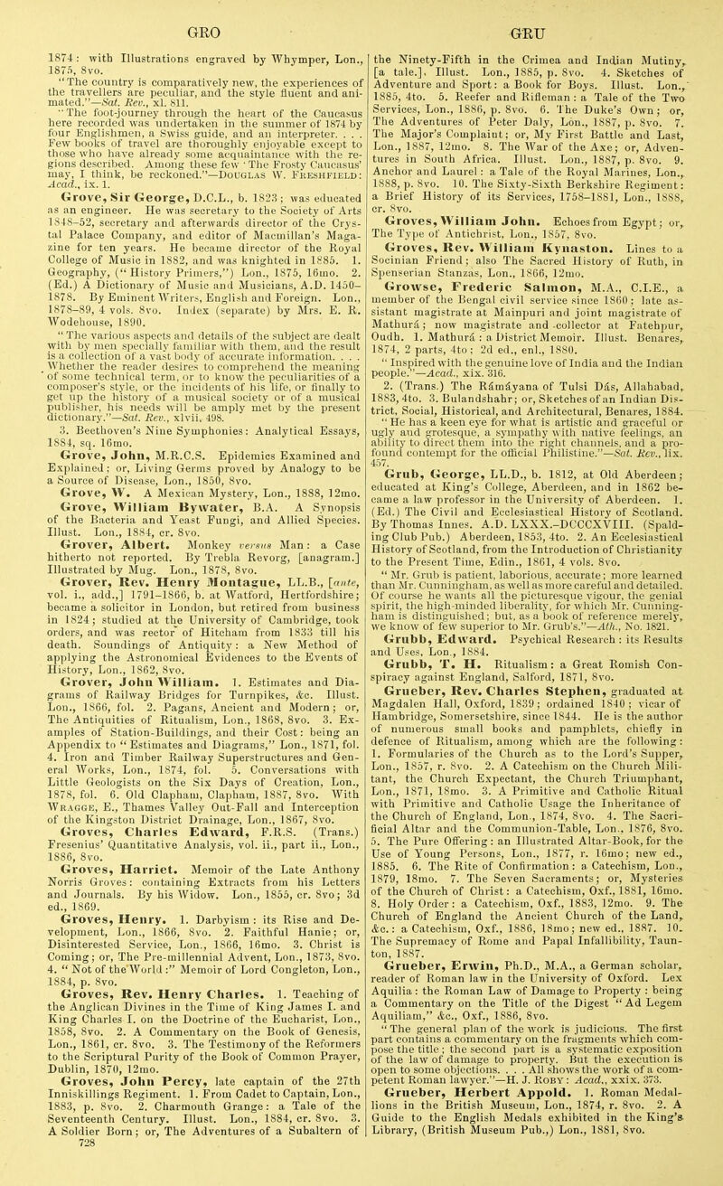 1874 : with Illustrations engraved by Whymper, Lon., 1875, 8vo. The country is comparatively new, the experiences of the travellers are peculiar, and the style fluent and ani- mated.—Sat. Sev., xl. 811.  The foot-journey through the heart of the Caucasus here recorded was undertaken in the summer of 1874 by four Englishmen, a Swiss guide, and an interpreter. . . . Few books of travel are thoroughly enjoyable except to those who have already some acquaintance with the re- gions described. Among these few ' The Frosty Caucasus' may, I think, be reckoned.—Douglas W. Fkeshfield: Acad., ix. 1. Grove, Sir George, D.C.L., b. 1823 ; was educated as an engineer. He was secretary to the Society of Arts 1848-52, secretary and afterwards director of the Crys- tal Palace Company, and editor of Macmillan's Maga- zine for ten years. He became director of the Royal College of Music in 1882, and was knighted in 1885. 1. Geography, (History Primers,) Lon., 1875, 16mo. 2. (Ed.) A Dictionary of Music ami Musicians, A.D. 1450- 1878. By Eminent AVriters, English and Foreign. Lon., 1878-89, 4 vols. 8vo. Index (separate) by Mrs. E. R. Wodebouse, 1890.  The various aspects and details of the .subject are dealt with by men specially familiar witli them, and the result is a collection of a vast body of accurate information. . . . Whether the reader desires to comprehend the meaning of some technical term, or to know the peculiarities of a composer's style, or the incidents of his life, or finally to get up the history of a musical society or of a musical publisher, his needs will be amply met by the present dictionary.—Sa(. Rev., xlvii, 498. 3. Beethoven's Nine Symphonies: Analytical Essays, 1884, sq. 16mo. Grove, John, M.R.C.S. Epidemics Examined and Explained; or. Living Germs proved by Analogy to be a Source of Disease, Lon., 1850, 8vo. Grove, VV. A Mexican Mystery, Lon., 1888, ]2mo. Grove, William Bywater, B.A. A Synopsis of the Bacteria and Yeast Fungi, and Allied Species. Illust. Lon., 18S4, cr. 8vo. Grover, Albert. Monkey versus Man: a Case hitherto not reported. By Trebla Revorg, [anagram.] Illustrated by Mug. Lon., 1878, 8vo. Grover, Rev. Henry Montague, LL.B., [ante, vol. i., add.,] 1791-1866, b. at Watford, Hertfordshire; became a solicitor in London, but retired from business in 1824; studied at the University of Cambridge, took orders, and was rector of Hiteham from 1833 till his death. Soundings of Antiquity: a New Method of applying the Astronomical Evidences to the Events of History, Lon., 1862, 8vo. Grover, John William. 1. Estimates and Dia- grams of Railway Bridges for Turnpikes, &o. Illust. Lon., 1866, fol. 2. Pagans, Ancient and Modern; or. The Antiquities of Ritualism, Lon., 1868, 8vo. 3. Ex- amples of Station-Buildings, and their Cost: being an Appendix tn Estimates and Diagrams, Lon., 1871, fol. 4. Iron and Timber Railway Superstructures and Gen- eral AVorks, Lon., 1874, fol. 5. Conversations with Little Geologists on the Six Days of Creation, Lon., 1878, fol. 6. Old Clapham, Clapham, 1887, 8vo. With Wr.\gge, E., Thames Valley Out-Fall and Interception of the Kingston District Drainage, Lon., 1867, 8vo. Groves, Charles Edward, F.R.S. (Trans.) Fresenius' Quantitative Analysis, vol. ii., part ii., Lon., 1886, 8vo. Groves, Harriet. Memoir of the Late Anthony Norris Groves: containing Extracts from his Letters and Journals. By his Widow. Lon., 1855, cr. 8vo; 3d ed., 1869. Groves, Henry. 1. Darbyism : its Rise and De- velopment, Lon., 1866, 8vo. 2. Faithful Hanie; or, Disinterested Service, Lon., 1866, 16mo. 3. Christ is Coming; or, The Pre-millennial Advent, Lon., 1873, 8vo. 4.  Not of the World : Memoir of Lord Congleton, Lon., 1884, p. 8vo. Groves, Rev. Henry Charles. 1. Teaching of the Anglican Divines in the Time of King James I. and King Charles I. on the Doctrine of the Eucharist, Lon., 1858, 8vo. 2. A Commentary on the Book of Genesis, Lon., 1861, cr. 8vo. 3. The Testimony of the Reformers to the Scriptural Purity of the Book of Common Prayer, Dublin, 1870, 12mo. Groves, John Percy, late captain of the 27th Inniskillings Regiment. 1. From Cadet to Captain, Lon., 1883, p. 8vo. 2. Charmouth Grange: a Tale of the Seventeenth Century. Illust. Lon., 1884, cr. 8vo. 3. A Soldier Born; or. The Adventures of a Subaltern of 728 the Ninety-Fifth in the Crimea and Indian Mutiny,^ [a tale.], Illust. Lon., 1885, p. 8vo. 4. Sketches of Adventure and Sport: a Book for Boys. Illust. Lon., 1885, 4to. 5. Reefer and Rifleman: a Tale of the Two Services, Lon., 1886, p. 8vo. 6. The Duke's Own; or, The Adventures of Peter Daly, Lon., 1887, p. 8vo. 7. The Major's Complaint; or. My First Battle and Last, Lon., 1887, 12mo. 8. The War of the Axe; or. Adven- tures in South Africa. Illust. Lon., 1887, p. 8vo. 9. Anchor and Laurel : a Tale of the Royal Marines, Lon., 1888, p. 8vo. 10. The Sixty-Sixth Berkshire Regiment: a Brief History of its Services, 1758-1881, Lon., 1888, cr. 8vo. Groves, William John. Echoes from Egypt; or. The Type of Antichrist, Lon., 1857. 8vo. Groves, Rev. William Kynaston. Lines to a Socinian Friend; also The Sacred History of Ruth, in Spenserian Stanzas, Lon., 1866, 12mo. Growse, Frederic Salmon, M.A., CLE., a member of the Bengal civil service since 1860 ; late as- sistant magistrate at Mainpuri and joint magistrate of Mathurd; now magistrate and-collector at Fatehpur, Oudh. 1. Mathurfi : a District Memoir. Illust. Benares, 1874, 2 parts, 4to: 2d ed., enl., 1880.  Inspired with the genuine love of India and the Indian people.—Acad., xix. 316. 2. (Trans.) The RfimSyana of Tulsi Dds, Allahabad, 1883, 4to. 3. Bulandshahr; or, Sketchesof an Indian Dis- trict, Social, Historical, and Architectural, Benares, 1884.  He has a keen eye for what is artistic and graceful or ugly aud grotesque, a sympathy with native feelings, an ability to direct them into tlu- right channels, and a pro- found contempt for the official I'liilistine.—Sat. Htv., lix. 457. Grub, George, LL.D., b. 1812, at Old Aberdeen; educated at King's College, Aberdeen, and in 1862 be- came a law professor in the University of Aberdeen. 1. (Ed.) The Civil and Ecclesiastical History of Scotland. By Thomas Innes. A.D. LXXX.-DCCCXVIII. (Spald- ing Club Pub.) Aberdeen, 1853, 4to. 2. An Ecclesiastical History of Scotland, from the Introduction of Christianity to the Present Time, Edin., 1861, 4 vols. 8vo.  Mr. Grub is patient, laborious, accurate; more learned than Mr. Cunningham, as well as more careful and detailed. Of course he wants all the picturesque vigour, the genial spirit, the high-minded liberality, for which Mr. Cunning- ham is distinguished; but, as a book of reference merely, we know of few superior to Mr. Grub's.—Alh., No. 1821. Grubb, Edward. Psychical Research : its Results and Uses, Lon., 1884. Grubb, T. H. Ritualism: a Great Romish Con- spiracy against England, Salford, 1871, 8vo. Grueber, Rev. Charles Stephen, graduated at Magdalen Hall, O.xford, 1839; ordained 1840; vicar of Hambridge, Somersetshire, since 1844. He is the author of numerous small books and pamphlets, chiefly in defence of Ritualism, among which are the following : 1. Formularies of the Church as to the Lord's Supper, Lon., 1857, r. 8vo. 2. A Catechism on the Cliurch Mili- tant, the Church Expectant, the Church Triumphant, Lon., 1871, 18mo. 3. A Primitive and Catholic Ritual with Primitive and Catholic Usage the Inheritance of the Church of England, Lon., 1874, 8vo. 4. The Sacri- ficial Altar and the Communion-Table, Lon., 1876, 8vo. 5. The Pure Offering: an Illustrated Altar-Book, for the Use of Young Persons, Lon., 1877, r. 16mo; new ed., 1885. 6. The Rite of Confirmation: a Catechism, Lon., 1879, 18mo. 7. The Seven Sacraments; or, Mysteries of the Church of Christ: a Catechism, Oxf., 1881, 16mo. 8. Holy Order: a Catechism, Oxf., 1883, 12mo. 9. The Church of England the Ancient Church of the Land,. &c.: a Catechism, Oxf., 1886, 18mo; new ed., 1887. 10. The Supremacy of Rome and Papal Infallibility, Taun- ton, 1887. Grueber, Erwin, Ph.D., M.A., a German scholar, reader of Roman law in the University of Oxford. Le.x Aquilia : the Roman Law of Damage to Property : being a Commentary on the Title of the Digest Ad Legem Aquiliam, &c., Oxf., 1886, 8vo.  The general plan of the work is judicious. The first part contains a commentary on the fragments which com- pose tlie title ; the second part is a systematic exposition of the law of damage to property. But the execution is open to some objections. . . . All shows the work of a com- petent Roman lawyer.—H. J. Koby : Acad., xxix. 373. Grueber, Herbert Appold. 1. Roman Medal- lions in the British Museum, Lon., 1874, r. 8vo. 2. A Guide to the English Medals exhibited in the King's- Library, (British Museum Pub.,) Lon., 1881, 8vo.
