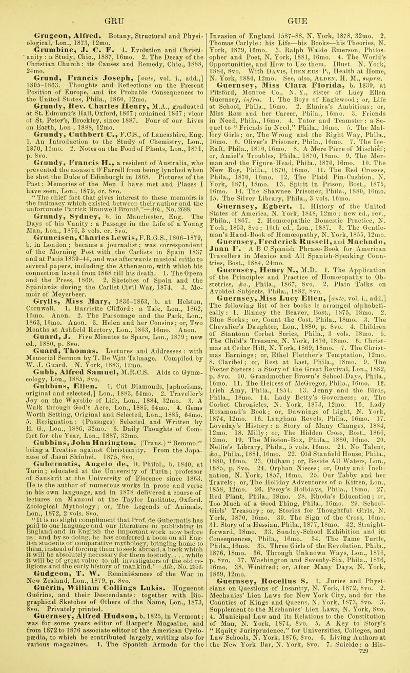 Grugeon, Alfred. Botany, Structural and Physi- ological, Lon., 1873, 12mo. Grumbine, J. C. F. 1. Evolution and Christi- anity : a Study, Chic, 1887, 16mo. 2. The Decay of the Christian Church: its Causes and Remedy, Chic, 1888, 24mo. Grund, Francis Joseph, [ante, vol. i., add.,] 1805-1863. Thoughts and Reflections on the Present Position of Europe, and its Probable Consequences to the United States, Phila., 1860, 12mo. Grundy, Rev. Charles Henry, M.A., graduated at St. Edmund's Hall, Oxford, 1867 ; ordained 1867 ; vicar of St. Peter's, Brockley, since 1887. Four of our Lives on Earth, Lon., 1888, 12mo. Grundy, Cuthbert C, F.C.S., of Lancashire, Eng. 1. An Introduction to the Studv of Chemistry, Lon., 1870, 12mo. 2. Notes on the Food of Plants, Lon., 1871, p. 8vo. Grundy, Francis H., a resident of Australia, who prevented the assassin O'Farrell from being lynched when he shot the Duke of Edinburgh in 1868. Pictures of the Past: Memories of the Men I have met and Places I have seen, Lon., 1879, cr. 8vo.  The chief fact that gives interest to these memoirs is the intimacy which existed between their author and the unfortunate Patrick Branwell Bronte.—.4Wt., No. 2688. Grundy, Sydney, b. in Manchester, Eng. The Days of his Vanity : a Passage in the Life of a Young Man, Lon., 1876, 3 vols. cr. 8vo. Gruneisen, Charles Lewis, F.R.G.S., 1806-1879, b. in London; became a journalist; was correspondent of the Morning Post with the Carlists in Spain 1837 and at Paris 1839-44, and was afterwards musical critic to several papers, including the AthenKum, with which his connection lasted from 1868 till his death. 1. The Opera and the Press, 1869. 2. Sketches of Spain and the Spaniards during the Carlist Civil War, 1874. 3. Me- moir of Meyerbeer. Grylls, Miss Mary, 1836-1863, b. at Helston, Cornwall. 1. Harriette Clifford: a Tale, Lon., 1862, 16mo. Anon. 2. The Parsonage and the Park, Lon., 1863, 16mo. Anon. 3. Helen and her Cousins; or, Two Months at Ashfield Rectory, Lon., 1863, 16mo. Anon. Guard, J. Five Minutes to Spare, Lon., 1879; new ed,, 1880, p. 8vo. Guard, Thomas. Lectures and Addresses : with Memorial Sermon by T. De Wjtt Talmage. Compiled by W. J. Guard. N. York, 1883, 12mo. Gubb, Alfred Samuel, M.R.C.S. Aids to Gynae- cology, Lon., 188.5, 8vo. Gubbins, Ellen. 1. Cut Diamonds, [aphorisms, original and selected,] Lon., 1883, 64mo. 2. Traveller's Joy on the Wayside of Life, Lon., 1884, 32mo. 3. A Walk through God's Acre, Lon., 1885, 64mo. 4. Gems Worth Setting, Original and Selected, Lon., 1885, 64mo. 5. Resignation : (Passages) Selected and Written by E. G., Lon., 1886, 32mo. 6. Daily Thoughts of Com- fort for the Year, Lon., 1887, 32mo. Gubbins, John Harington. (Trans.)  Bemmo: being a Treatise against Christianity. From the Japa- nese of Jasui Shiuhei. 1875, 8vo. Gubernatis, Angelo de, D. Philol., b. 1840, at Turin; educated at the University of Turin; professor of Sanskrit at the University of Florence since 1863. He is the author of numerous works in prose and verse in his own language, and in 1878 delivered a course of lectures on Manzoni at the Taylor Institute, Oxford. Zoological Mythology; or. The Legends of Animals, Lon., 1872, 2 vols. 8vo.  It is no slight compliment thai, Prof, de Gubernatis has paid to our language and our literature in publishing in England and in English the important work now before us ; and by so doing, he has conferred a boon on all Eng- lifih students of comparative mythology, bringing home to them, instead of forcing them to seek abroad, a book which it will be absolutely necessary for them to study, . .. while it will be of great value to all investigators of the old re- ligions and the early history of mankind.—Ath., No. 2353. Gudgeon, T. W. Reminiscences of the War in New Zealand, Lon., 1879, p. 8vo. Guerin, Williani Collings Lukis. Huguenot Guerins, and their Descendants: together with Bio- graphical Sketches of Others of the Name, Lon., 1873, 8vo. Privately printed. Guernsey, Alfred Hudson, b. 1825, in Vermont; was for some years editor of Harper's Magazine, and from 1872 to 1876 associate editor of the American Cyclo- paedia, to which he contributed largely, writing also for various magazines. 1. The Spanish Armada for the Invasion of England 1587-88, N. York, 1878, 32mo. 2. Thomas Carlyle : his Life—his Books—his Theories, N. York, 1879, 16mo. 3. Ralph Waldo Emerson, Philos- opher and Poet, N. York, 1881, 16mo. 4. The World's Opportunities, and How to Use them. Illust. N. York, 1884, 8vo. With Davis, IrenvEUS P., Health at Home, N. York, 1884, 12mo. See, also, Alden, H. M., supra. Guernsey, Miss Clara Florida, b. 1839, at Pitsford, Monroe Co., N. Y., sister of Lucy Ellen Guernsey, infra. 1. The Boys of Eaglewood; or. Life at School, Phila., 16mo. 2. Elmira's Ambitions; or, Miss Ross and her Career, Phila., 16mo. 3. Friends in Need, Phila., ]6mo. 4. Tutor and Teamster: a Se- quel to Friends in Need, Phila., Ifimo. 5. The Mal- lory Girls; or. The Wrong and the Right Way, Phila., 16mo. 6. Oliver's Prisoner, Phila., 16mo. 7. The Ice- Raft, Phila., 1870, 16mo. 8. A Mere Piece of Mischief; or, Amiel's Troubles, Phila., 1870, 18mo. 9. The Mer- man and the Figure-Head, Phila., 1870, 16mo. 10. The New Boy, Phila., 1870, 16mo. 11. The Red Crosses, Phila., 1870, 16mo. 12. The Plaid Pin-Cushion, N. York, 1871, 18mo. 13. Spirit in Prison, Bost., 1875, 16mo. 14. The Shawnee Prisoner, Phila., 1880, 16mo. 15. The Silver Library, Phila., 3 vols. 16mo. Guernsey, Egbert. 1. History of the United States of America, N. York, 1848, 12mo ; new ed., rev., Phila., 1867. 2. Homceopathic Domestic Practice, N. York, 1853, 8vo; 16th ed., Lon., 18S7. 3. The Gentle- man's Hand-Book of Homoeopath}', N. York, 1855, 12mo. Guernsey, Frederick Russell, and Machado, Juan F. ABC Spanish Phrase-Book for American Travellers in Mexico and All Spanish-Speaking Coun- tries, Bost., 1884, 24mo. Guernsey, Henry N., M.D. 1. The Application of the Principles and Practice of Homoeopathy to Ob- stetrics, Ac, Phila., 1867, 8vo. 2. Plain Talks on Avoided Subjects, Phila., 1882, 8vo. Guernsey, Miss Lucy Ellen, [ante, vol. i., add.] The following list of her books is arranged alphabeti- cally : 1. Binney the Beaver, Bost., 1875, 18mo. 2. Blue Socks; or. Count the Cost, Phila., 18mo. 3. The Chevalier's Daughter, Lon., 1880, p. 8vo. 4. Children of Stantoun Corbet Series, Phila., 3 vols. 18mo. 6. The Child's Treasure, N. York, 1870, 18mo. 6. Christ- mas at Cedar Hill, N. York, 1869, 18mo. 7. The Christ- mas Earnings; or, Ethel Fletcher's Temptation, 12mo. 8. Claribel; or, Rest at Last, Phila., 18mo. 9. The Foster Sisters : a Story of the Great Revival, Lon., 1882, p. 8vo. 10. Grandmother Brown's School-Days, Phila., 16mo. 11. The Heiress of McGregor, Phila., 16mo. 12. Irish Amy, Phila., 1854. 13. Jenny and the Birds, Phila., 18mo. 14. Lady Betty's Governess; or. The Corbet Chronicles, N. York, 1873, 12mo. 15. Lady Rosamond's Book; or, Dawnings of Light, N. York, 1874, 12mo. 16. Langham Revels, Phila., 16mo. 17. Loveday's History: a Story of Many Changes, 1884, 12mo. 18. Milly; or. The Hidden Cross, Bost., 1866, 12mo. 19. The Mission-Box, Phila., 1880, 16mo. 20. Nellie's Library, Phila., 6 vols. 16mo. 21. No Talent, &o., Phila., 1881,16mo. 22. Old Stanfield House, Phila., 1880, 16mo. 23. Oldham; or, Beside All Waters, Lon., 1885, p. Svo. 24. Orphan Nieces; or. Duty and Incli- nation, N. York, 1867, 16mo. 25. Our Tabby and her Travels ; or. The Holiday Adventures of a Kitten, Lon., 1868, 12mo. 26. Percy's Holidays, Phila., 18mo. 27. Red Plant, Phila., 18mo. 28. Rhoda's Education; or. Too Much of a Good Thing, Phila., 16mo. 29. School- Girls' Treasury; or. Stories for Thoughtful Girls, N. York, 1870, 16mo. 30. The Sign of the Cross, 16mo. 31. Story of a Hessian, Phila., 1877, 18mo. 32. Straight- forward, 18mo. 33. Sunday-School Exhibition and its Consequences, Phila., 16mo. 34. The Tame Turtle, Phila., 16mo. 35. Three Girls of the Revolution, Phila., 1876, 18mo. 36. Through Unknown Ways, Lon., 1876, p. 8vo. 37. Washington and Seventy-Six, Phila., 1876, 16mo. 38. Winifred; or. After Many Days, N. York, 1869, 12mo. Guernsey, Rocellus S. 1. Juries and Physi- cians on Questions of Insanity, N. York, 1872, Svo. 2. Mechanics' Lien Laws for New York City, and for the Counties of Kings and Queens, N. York, 1873, 8vo. 3. Supplement to the Mechanics' Lien Laws, N. York, 8vo. 4. Municipal Law and its Relations to the Constitution of Man, N. York, 1874, Svo. 5. A Key to Story's  Equity Jurisprudence, for Universities, Colleges, and Law Schools, N. York, 1876, Svo. 6. Living Authors at the New York Bar, N. York, Svo. 7. Suicide: a His-