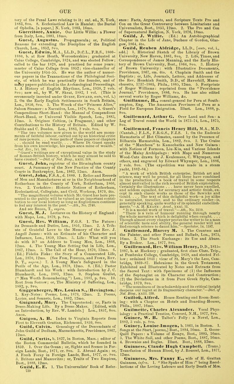 tory of the Penal Laws relating to it; enl. ed., N. York, 1883, 8vo. 8. Ecclesiastical Law in Hamlet: the Burial of Ophelia, [a paper,] N.York, 1885, 16mo. Guerritore, Annie. Our Little Willie: a Flower from Italy, Lon., 1881, 18mo. Guest, Augustus. Propugnaeula; or, Political Reasons for extending the Discipline of the English Church, Lon., 1852, 8vo. Guest, Edwin, M.A., LL.D., D.C.L., F.R.S., 1800- 1880, b. at Row Heath, Worcestershire; graduated at Oaius College, Cambridge, 1824, and was elected Fellow; called to the bar 1828, and practised for some years; master of Caius College from 1852; vice-chancellor of the University 1854—55. He was the author of numer- ous papers in the Transactions of the Philological Soci- ety, of which he was practically the founder, and of mray papers published in the Archaeological Proceedings. 1. A History of English Rhythms, Lon., 1838, 2 vols. 8vo; new ed., by W. W. Skeat, 1882, 1 vol. (This is erroneously inserted under Guest, Edward, ante, vol. i.) 2. On the Early English Settlements in South Britain, Lon., 1850, 8vo. 3. The Wreck of the Princess Alice, Saloon Steamer: a Narrative, Lon., 1878, 8vo. 4. Guest's Compendious Short-Hand: the Manual of Compendious Short-Hand, or Universal Visible Speech, Lon., 1883, 12mo. 5. Origines Celticae, (a Fragment.) and other Contributions to the History of Britain. Edited by W. Stubbs and C. Deedes. Lon., 1883, 2 vols. 8vo.  The two volumes now given to the world are monu- ments of faithful labour, carried out by an historical critic of rare powers. . . . Some parts of these papers or chapters . . . should be read warily. . . . Where Dr. Guest speaks from his own knowledge, his pages area mine of wealth. —Sat. Rev., Ivi. 380.  Guest's writings are of exceptional value in the study of Roman-British history, which he may almost be said to have created.—Did. of Nat. Biog., xxiii. 318. Guest, John, registrar of the Birmingham county court. A Summary of the New Practice of the County Courts in Bankruptcy, Lon., 1862, 12mo. Anon. Guest, John, F.S.A., d. 1880. 1. Relics and Records of Men and Manufactures at or in the Neighbourhood of Rotherham in the County of York, Rotherham, 1866, 8vo. 2. Yorkshire: Historic Notices of Rotherham, Ecclesiastical, Collegiate, and Civil, Worksop, 1879, 4to.  The magnificent volume which Mr. Guest has here pre- sented to the public will be valued as an important contri- bution to our local history as long as Englishmen continue to feel any interest in the past.—Ath., No. 2740. And see Beggs, T., supra. Guest, M. J. Lectures on the History of England : with Maps, Lon., 1879, p. 8vo. Guest, Rev. William, F.G.S. 1. The Future: its Demands and Duties, Lon., 1851, 12mo. 2. A Trib- ute of Grateful Love to the Memory of the Rev. J. Angell James : with an Estimate of his Character and Influence, Lon., 1859, 12mo. 3. Life: What will you do with it? an Address to Young Men, Lon., 1806, 12mo. 4. The Young Man Setting Out in Life, Lon., 1867, 12mo. 5. The Call of the Hour, 1870, 12mo. 6. (Ed.) Fidelia Fiske: the Story of a Consecrated Life, Lon., 1870, 12mo. (See Fisk, Fidelia, and Fiske, Rev. D. T., supra.) 7. A Young Man's Safeguard in the Perils of the Age, Lon., 1878, 12mo. 8. (Ed.) Pastor Blumhardt and his Work : with Introduction by J. C. Blumhardt, Lon., 1881, 12mo. 9. Stephen Grellet, ( Men Worth Remembering,) Lon., 1881, p. 8vo. 10. Rest from Sorrow; or, The Ministry of Suffering, Lon., 1882, p. 8vo. Guggenberger, Mrs. Louisa S., (Bevington.) 1. Key-Notes: Poems, Lon., 1879, 12mo. 2. Poems, Lyrics, and Sonnets, Lon., 1882, 12mo. Guignard, Mary. The Unprotected; or. Facts in Dress-Making Life. By a Dress-Maker. [Edited, with an Introduction, by Rev. W. Landels.] Lon., 1857, 8vo. Anon. Guigon, A. B. Index to Virginia Reports from First to Eleventh Grattan, Richmond, 1859, 8vo. Guild, Calvin. Genealogy of the Descendants of John Guild of Dedham, Massachusetts, Providence, 1867, 12mo. Guild, Curtis, b. 1827, in Boston, Mass.; editor of the Boston Commercial Bulletin, which he founded in 1859. 1. Over the Ocean ; or, Sights and Scenes in For- eign Lands, Best., 1871, cr. 8vo. 2. Abroad Again; or, A Fresh Foray in Foreign Lands, Best., 1877, cr. Svo. 3. Britons and Muscovites; or. Traits of Two Empires, Best., 1888, 12mo. Guild, E. E. 1. The Universalists' Book of Refer- 730 ence: Facts, Arguments, and Scripture Texts Pro and Con on the Great Controversy between Limitarians and Universalists, Bost., 1853, 12mo. 2. The Pro and Con of Supernatural Religion, N. York, 1876, 18mo. Guild, J. Wyllie. (Ed.) An Autobiographical Chapter in tbe Life of Jane, Duchess of Gordon, Glas- gow, 1864, 4to. Guild, Reuben Aldridge, LL.D., [ante, vol. i., add.] 1. Historical Sketch of the Library of Brown University, New Haven, 1861, 8vo. 2. Life, Times, and Correspondence of James Manning, and the Early His- tory of Brown University, Bost., 1864, 8vo. 3. History of Brown University: with Illustrative Documents, Providence, 1867, sm. 4to. 4. Chaplain Smith and the Baptists ; or. Life, Journals, Letters, and Addresses of the Rev. Hezekiah Smith, D.D., of Haverhill, Massa- chusetts, 1737-1805, Phila., 1885, 12mo. 5. Footprints of Roger Williams: reprinted from the  Providence Journal, Providence, 1886, 8vo. He has also edited several works by Roger Williams, &c. Guillaunie, H., consul-general for Peru at South- ampton, Eng. The Amazonian Provinces of Peru as a Field for European Emigration. Illust. Lon., 1888, p. Svo. Guillemard, Arthur G. Over Land and Sea: a. Log of Travel round the World in 1873-74, Lon., 1875, Svo. Guillemard, Francis Henry Hill, M.A., M.D. (Cantab.,) P.L.S., F.R.G.S., F.Z.S. 1. On the Endemic Hsematuria of Hot Climates, caused by the Presence of Bilharzia Heematobia, Lon., 1882, Svo. 2. The Cruise of the  Marchesa to Kamschatka and New Guinea : with Notices of Formosa, Liu-Kiu, and Various Islands of the Malay Archipelago : with Maps and Numerous Wood-Cuts drawn by J. Keulemans, C. Whymper, and others, and engraved by Edward Whymper, Lon., 1886, 2 vols. Svo. (The expedition was made in a steam yacht, 1882-84.) A work of which British enterprise, British art and science, may well be proud, for all three have combined in the production of a book of travel in some respects almost unrivalled in the rich record of British exploration. Certainly the illustrations . . . have never been excelled, and seldom equalled, for accuracy and artistic finish, ex- cept in such classic works as those of the Bewicks and Gould. . . . The text of this delightful work—a joy alike to naturalist, traveller, and to the ordinary reader—is, generally speaking, quite worthy of its splendid embellish- ments.—A. H. Keane : Acad., xxxi. 51.  It is a model work of travel.—vKft., No. 3119. There is a vein of humour running through nearly the whole narrative which is delightful when caught. . . . Though almost every chapter proves the writer to be a man of scientific taste and ability, the general reader will not find enough science to daunt him.—Spectator, Ix. 1187. Guillemard, Harvey M. 1. The Countess and the Painter, and other Poems and Ballads, Lon., 1876, 16mo. 2. The Stock Exchange: its Use and Abuse. By a Broker. Lon., 1877, Svo. Guillemard, Rev. William Henry, D.D., 1815- 1887, b. at Hackney ; graduated, first class Class. Trip., at Pembroke College, Cambridge, 1838, and elected Fel- low; ordained 1841 ; vicar of St. Mary's the Less, Cam- bridge, 1869-87. Hebraisms in the Greek Testament, Exhibited and Illustrated by Notes and Extracts from the Sacred Text: with Specimens of (1) the Influence of the Septuagint on its Character and Construction; (2) the Deviations in it from Pure Greek Style, Cam- bridge, 1879, Svo.  The soundness of its scholarship and its critical insight deepens our regret at its fragmentary character.—Diet, of Nat. Biog., xxiii. 330. Guillofi, Alfred. House-Renting and Room-Rent- ing : with a Chapter on Hotels and Boarding-Houses, Phila., 1887, 16mo. Guilmette, Charles Alexander. Vocal Phys- iology : a Practical Treatise, Concord, N.H., 1877, Svo. Guinee, W. B. Talbot's Folly : a Novel, Lon., 1882, 3 vols. p. Svo. Guiney, Louise-Imogen, b. 1861, in Boston. 1. Songs at the Start, [poems,] Bost., 1884, 16mo. 2. Goose- Quill Papers : a Volume of Essays, Bost., 1885, 16mo. 3. The White Sail, and other Poems, Bost., 1887, 16mo. 4. Brownies and Bogles. Illust. Bost., 1888, 12mo. Guinness, Claude Hugh Campbell. (Trans.) Transfusion of Human Blood, by J. Roussel, Lon., 1S77, 12mo. Guinness, Mrs. Fanny E., wife of H. Grattan Guinness, infra. 1.  She Spake of Him : being Recol- lections of the Loving Labours and Early Death of Mrs.