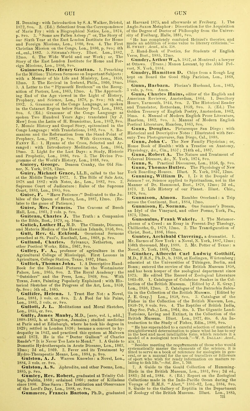 H. Denning : with Introduction by S. A. Walker, Bristol, 1872, 8vo. 2. (Ed.) Selections from the Correspondence of Marie Fry : with a Biographical Notice, Lon., 1874, p. 8vo. 3.  Some are Fallen Asleep ; or, The Story of our Sixth Year at the East London Institute for Home and Foreign Blissions, Lon., 1880, 8vo. 4. The First Christian Mission on the Congo, Lon., 1880, p. 8vo; 4th ed., enl., 1882. 5. Sitwana's Story. Illust. Lon., 1882, 12mo. 6. The Wide World and our Work; or. The Story of the Ea.st London Institute for Home and For- eign Missions, Lon., 1886, 8vo. Guinness, Rev. Henry Grattan. 1. Preaching for the Million : Thirteen Sermons on Important Subjects : with a Memoir of his Life and Ministry, Lon., 1859, 12mo. 2. The Revival in Ireland, Phila., 1860, 18mo. 3. A Letter to the  Plymouth Brethren on the Recog- nition of Pastors, Lon., 1863, 12mo. 4. The Approach- ing End of the Age viewed in the Light of History, Prophecy, and Science, Lon., 1878, p. 8vo; 8th ed., 1882. 5. Grammar of the Congo Language, as spoken in the Cataract Region below Stanley Pool; Lon., 1882, 8vo. 6. (Ed.) Grammar of the Congo Language as spoken Two Hundred Years Ago; translated [by J. Mew] from the Latin of H. Brusciottus, Lon., 1882, 8vo. 7. Mosaic History and Gospel Story, epitomized in the Congo Language : with Translations, 1882, 8vo. 8. Ro- manism and the Reformation from the Stand-Point of Prophecy, Lon., 1887, p. 8vo. With Guinness, Mrs. Fannv E. : 1. Hymns of the Cross, Selected and Ar- ranged : with Introductory Meditations, Lon., 1864, 18mo. 2. Light for the Last Days : a Study, Historic and Prophetic, Lon., 1886, 8vo. 3. The Divine Pro- gramme of the World's History, Lon., 1888, 8vo. Guirey, George. Deacon Cranky, the Old Sin- ner, N. York, 1878, 12mo. Guiry, Michael Grace, LL.B., called to the bar at the Middle Temple 1877. 1. The Bills of Sale Acts, 1878 and 1882 : with Notes, &e., Lon., 1882, 8vo. 2. Supreme Court of Judicature : Rules of the Supreme Court, 1883, Lon., 1885, 8vo. Guise, r. Have Patience: Dedicated to the Ju- bilee of the Queen of Hearts, Lon., 1887, 12mo. (Re- lates to the game of Patience.) Guise, Mrs. Francis. The Cravens of Beech Hall, Lon., 1861, 2 vols. p. 8vo. Guiteau, Charles J. The Truth: a Companion to the Bible, Bost., 1879, sq. Ifimo. Gulick, Luther H., M.D. The Climate, Diseases, and Materia Mediea of the Hawaiian Islands, 1856, 8vo. Gull, Rev. G. Eckford. Occasional Sermons preached at St. Paul's, Rusthall, Lon., 1868, p. 8vo. Gulland, Charles. Sylvanus, Netherton, and other Poetical Works, Bdin., 1867, 8vo. Gulley, F. A., professor of agriculture in the Agricultural College of Mississippi. First Lessons in Agriculture, College Station, Texas, 1887, 16mo. Gullick, Thomas John. 1. A Descriptive Hand- Book for the National Pictures in the Westminster Palace, Lon., 1865, 8vo. 2. The Royal Academy : the  Outsiders and the Press, Lon., 1869, 8vo. With TlMBS, John, Painting Popularly Explained : with His- torical Sketches of the Progress of the Art, Lon., 1859, fp. 8vo ; 5th ed., 1885. Gullifer, Helena. 1. Trust Her Not: a Novel, Lon., 1881, 3 vols. or. Svo. 2. A Fool for his Pains, Lon., 188.3, 3 vols. cr. Svo. Gullott, J. li. Meditations and Moral Sketches, Lon., 1855, cr. 8vo. Gully, James Manby, M.D., [ante, vol. i., add.,] 1808-1883, b. at Kingston, Jamaica ; studied medicine at Paris and at Edinburgh, where he took his degree in 1829; settled in London 1830 ; became a convert to hy- dropathy in 1842, and practised this system at Malvern until 1872. He is the  Doctor GuUson of Charles Reade's  It is Never Too Late to Mend. 1. A Guide to Domestic Hydrotherapeia in Acute Diseases, Lon., 1863, 12mo; 2d ed., 1869. 2. Fever and its Treatment by Hydro-Therapeutic Means, Lon., 1884, p. Svo. . Gulston, A. J. Warren Knowles: a Novel, Lon., 1884, 3 vols. cr. Svo. Gulston, A. S. Aphrodite, and other Poems, Lon., 1885, p. Svo. Gumley, Rev. Robert, graduated at Trinity Col- lege, Dublin, 1860; ordained 1860; rector of Killadeas since 1880. Dies Sacra : The Institution and Observance of the Lord's Day, Lon., 18SS, cr. Svo. Gummere, Francis Barton, Ph.D., giaduated at Harvard 1875, and afterwards at Freiburg. 1. The Anglo-Saxon Metaphor : Dissertation for the Acquisition of the Degree of Doctor of Philosophy from the Univer- sity of Freiburg, Halle, 1881, Svo.  He has completely confuted Heinzel's theories, and made an addition of some value to literary criticism.— H. Sweet : Acad., xix. 358. 2. Hand-Book of Poetics, for Students of English Verse, Bost., 1885, 12mo. Gundry, Arthur W., b. 1857, at Montreal; a lawyer at Ottawa. (Trans.) Manon Lescaut, by the Abbe Pr6- vost, N. York, 1S84. Gundry, Hamilton D. Chips from a Rough Log kept on Board the Good Ship Parisian, Lon., 1868, 16mo. Gunn, Barbara. Florian's Husband, Lon., 1863, 3 vols. p. Svo. Anon. Gunn, Charles Hains, editor of the English and American Reviewer, Amsterdam, 1864. 1. Desultory Hours, Yarmouth, 1844, Svo. 2. The Historical Reader and Translator, Rotterdam, 1859, Svo. 3. (Ed.) The Golden Treasury of English Poetry, Amsterdam, 1862, 16mo. 4. Manual of Modern English Prose Literature, Haarlem, 1862, Svo. 5. Manual of Modern English Poetical Literature, Haarlem, 1863, Svo. Gunn, Douglas. Picturesque San Diego : with Historical and Descriptive Notes : Illustrated with Sev- enty-Two Photogravures, San Diego, Cal., 1SS8. Gunn, John C. The New Family Physician; or. Home Book of Health: with a Treatise on Anatomy, Physiology, Ac, Cin., 1867 ; 214th ed., 1887. Gunn, Robert A. The Nature and Treatment of Venereal Diseases, &c., N. York, 1874, Svo. Gunn, S. Practical Discourses, Lon., 1856, fp. Svo. Gunn, Thomas Butler. The Physiology of New York Boarding-Houses. Illust. N. York, 1867, 12mo. Gunning, William D. 1. Is it the Despair of Science? or, Science applied to Spiritualism, not in the Manner of Dr. Hammond, Bost., 1870, ]2mo; 2d ed., 1873. 2. Life History of our Planet. - Illust. Chic, 1876, Svo. Gunnison, Almon. Rambles Overland : a Trip across the Continent, Bost , 1884, 12mo. Gunnison, E. Norman, One Summer's Dream, an Idyl of the Vineyard, and other Poems, York, Pa., 1876, 12mo. Gunsaulus, Frank Wakely. 1. The Metamor- phoses of a Creed : an Essay in Present-Day Theologv, Chillicothe, 0., 1879, 12mo. 2. The Transfiguration of Christ, Bost., 1886, 16mo. Gunter, Archibald Clavering, a dramatist. 1. Mr. Barnes of New York : a Novel, N. York, 1887,12mo ; 150th thousand, May, 1888. 2. Mr. Potter of Texas: a Novel, N. York, 1888, 12mo. Giinther, Albrecht Car! Ludwig Gotthilf, M.D., F.R.S., Ph.D., b. 1830, at Esslingen, Wurtemberg; educated at the Universities of Tiibingen, Berlin, and Bonn; entered the service of the British Museum 1858, and has been keeper of the zoological department since 1875. He edited The Record of Zoological Literature 1865-69. 1. Catalogue of Colubrine Snakes in the Col- lection of the British Museum. [Edited by J. E. Gray.] Lon., 1858, 12mo. 2. Catalogue of the Batraohia Salen- tia in the Collection of the British Muse«m. [Edited by J. E. Gray.] Lon., 1858, Svo. 3. Catalogue of the Fishes in the Collection of the British Museum, Lon., 1859-70, 8 vols. Svo. 4. The Reptiles of British India, (RaySoc. Pub.,) Lon., 1864, 4to. 5. The Gigantic Land- 'Tortoises, Living and Extinct, in the Collection of the British Museum. Illust. Lon., 1877, 4to. 6. An In- troduction to the Study of Fishes, Edin., 1880, Svo.  He has superadded to a careful selection of material a straightforward determination to place what he has to say in the best and most intelligible form, which renders it a model of a zoological text-book.—W. S. Dallas : Acad., xix. 11.  Besides meeting the requirements of those who would systematically master the elements of the science, it is fitted to serve as a book of reference for zoologists In gen- eral, or as a manual for the use of travellers or followers of sport who wish for ready information on matters re- lating to fish life.—Sat. Rev., 1. 769. 7. A Guide to the Gould Collection of Humming- Birds in the British Museum, Lon., 1881, Svo; 2d ed., 1883; 3d ed., 1884. 8. (Ed.) Report on the Zoological Collections made in the Indo-Pacific Ocean during the Voyage of H.M.S. Alert, 1881-S2, Lon., 1884, Svo. 9. Guide to the Gallery of Reptilia in the Department of Zoology of the British Museum. Illust. Lon., 1885,