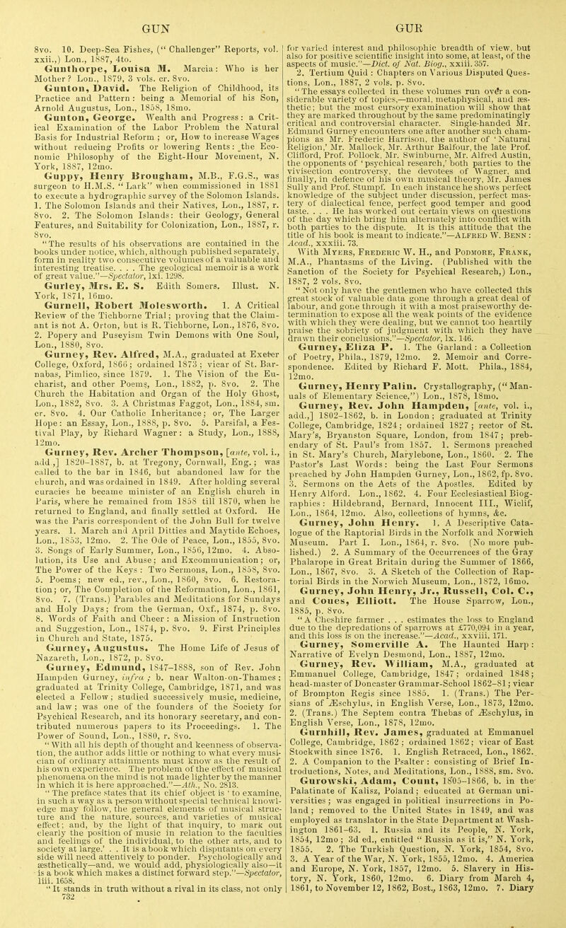 8vo. 10. Deep-Sea Fishes, ( Challenger Reports, vol. xxii.,) Lon., 1887, 4to. Guiithorpe, Louisa M. Maroia: Who is her Mother? Loii., 1S79, 3 vols. cr. 8vo. Gunton, David. The Religion of Childhood, its Practice and Pattern: being a Memorial of his Son, Arnold Augustus, Lon., 1858, ISmo. Guntoii, George. Wealth and Progress: a Crit- ical Examination of the Labor Problem the Natural Basis for Industrial Reform ; or, Hovp to increase Wages without reducing Profits or lowering Rents: the Eco- nomic Philosophy of the Eight-Hour Movement, N. York, 1887, 12mo. Guppy, Henry lirougham, BI.B., P.G.S., was surgeon to H.M.S.  Lark when commissioned in 1881 to execute a hydrographic survey of the Solomon Islands. 1. The Solomon Islands and their Natives, Lon., 1887, r. 8vo. 2. The Solomon Islands: their Geology, General Features, and Suitability for Colonization, Lon., 1887, r. 8vo. The results of his observations are contained in the books under notice, which, althoiigh published separately, form in reality two consecutive volumes of a valuable and interesting treatise. . . . The geological memoir is a work of great value.—Spedato;-, Ixi. 1298. Gurley, Mrs. E. S. Edith Somers. Illust. N. York, 1871, 16mo. Gurnell, Robert Molesworth. 1. A Critical Review of the Tichborne Trial; proving that the Claim- ant is not A. Orton, but is R. Tichborne, Lon., 1876, 8vo. 2. Popery and Puseyism Twin Demons with One Soul, Lon., 1880, Svo. Gurney, Rev. Alfred, M.A., graduated at Exeter College, O.'cford, 186u; ordained 1873 ; vicar of St. Bar- nabas, Pimlico, since 1879. 1. The Vision of the Eu- charist, and other Poems, Lon., 1882, p. Svo. 2. The Church the Habitation and Organ of the Holy Ghost, Lon., 1882, 8vo. 3. A Christmas Faggot, Lon., 1881-, sm. cr. Svo. 4. Our Catholic Inheritance; or. The Larger Hope: an Essay, Lon., 1888, p. Svo. 5. Parsifal, a Fes- tival Play, by Richard Wagner: a Study, Lon., 1888, 12mo. Gurney, Rev. Archer Thompson, [ante, vol. i., add.,] 1820-1887, b. at Tregony, Cornwall, Eng. ; was called to the bar in 1846, but abandoned law for the church, and was ordained in 1819. After holding several curacies he became minister of an English church in Paris, where he remained from 1858 till 1S70, when he returned to England, and finally settled at Oxford. He was the Paris correspondent of the John Bull for twelve years. 1. March and April Ditties and Maytido Echoes, Lon., 1853, 12mo. 2. The Ode of Peace, Lon., 1855, Svo. 3. Songs of Early Summer, Lon., 1856, 12mo. 4. Abso- lution, its Use and Abuse; and Excommunication; or. The Power uf the Keys : Two Sermons, Lon., 1858, Svo. 6. Poems; new ed., rev., Lon., 1860, Svo. 6. Restora- tion; or. The Completion of the Reformation, Lon., 1861, Svo. 7. (Trans.) Parables and Meditations for Sundays and Holy Days; from the German, Oxf., 1874, p. Svo. 8. AVords of Faith and Cheer : a Mission of Instruction and Suggestion, Lon., 1874, p. Svo. 9. First Principles in Church and State, 1875. Gurney, Augustus. The Home Life of Jesus of Nazareth, Lon., 1872, p. Svo. Gurney, Edmund, 1S47-18S8, son of Rev. John Hampden Gurney, iit/ra ; b. near Walton-on-Thames ; graduated at Trinity College, Cambridge, 1871, and was elected a Fellow; studied successively music, medicine, and law ; was one of the founders of the Society for Psychical Research, and its honorary secretary, and con- tributed numerous papers to its Proceedings. 1. The Power of Sound, Lon., 1880, r. Svo.  With all his depth of thought and keenness of observa- tion, the author adds little or nothing to what every musi- cian of ordinary attainments must know as the result of his own experience. The problem of the effect of musical phenomena on the mind is not made lighter by the manner in which it is here approached.—Ath., No. 2813.  The preface states that its chief object is ' to examine, in such a way as a person without special technical knowl- edge may follow, the general elements of musical struc- ture and the nature, .sources, and varieties of musical effect; and, by the light of that inquiry, to mark out clearly the position of music in relation to the faculiies and feelings of the individual, to the other arts, and to society at large.' . . It is a book which dis]iutants on every side will need attentively to ponder. Psych(jl(jgically and aesthetically—and, we would add, physiologically also—it is a book which makes a distinct forward step.—Speclator, liii. 1658.  It stands in truth without a rival in its class, not only 732 for varied interest and philosophic breadth of view, but also for positive scientific insight into some, at least, of the aspects of music.—Bid. of A'ai. Biog., xxiii. 357. 2. Tertium Quid : Cliapters on N'arious Disputed Ques- tions, Lon., 1887, 2 vols. p. Svo.  The essays collected in these volumes run ovdr a con- siderable variety of topics,—moral, metaphysical, and ee.s- thetic; but the most cursory e.xamination will show that they are marked throughout by the same predominatingly critical and controversial character. Single-handed Mr. Edm.und Gurney encounters one after another such cham- pions as Mr. Frederic Harrison, the author of ' Natural Religion,' Mr. Mallock, Mr. Arthur Balfour, the late Prof. Clifford, Prof Pollock, Mr. Swinburne, Mr. Alfred Austin, the opponents of ' psychical research,' both parties to the vivisection controversy, the devotees of Wagner, and finally, in defence of his own musical theory, Mr. James Sully and Prof. Stumpf. In each instance he shows perfect knowledge of the subject under discussion, perfect mas- tery of dialectical fence, perfect good temper and good taste. . . . He has worked out certain views on questions of the day which bring him alternately into conflict with both parties to the dispute. It is this attitude that the title of his book is meant to indicate.—Alfked W. Benn : Acad., xxxiii. 73. With Myers, Frederic W. H., and Podmore, Frank, M.A., Phantasms of the Living. (Published with the Sanction of the Society for Psychical Research,) Lon., 1887, 2 vols. Svo.  Not only have the gentlemen who have collected this great stock of valuable data gone through a great deal of labour, and gone througli it with a most praiseworthy de- termination to expose all the weak points of the evidence with whicli they were dealing, but we cannot too heartily praise the sobriety of judgment with which they have drawn their conclusions.—Speclator, Ix. 146. Gurney, Eliza P. 1. The Garland : a Collection of Poetry, Phila., 1879, 12mo. 2. Memoir and Corre- spondence. Edited by Richard P. Mott. Phila., 1884, 12mo. Gurney, Henry Palin. Crystallography, (Man- uals of Elementary Science,) Lon., 1878, 18mo. Gurney, Rev. John Hampden, [ante, vol. i., .add.,] 1802-1862, b. in London; graduated at Trinity College, Cambridge, 1824; ordained 1827 ; rector of St. Mary's, Bryanston Square, London, from 1847; preb- endary of St. Paul's from 1857. 1. Sermons preached in St. Mary's Church, Marylebone, Lon., 1860. 2. The Pastor's Last Words: being the Last Four Sermons preached by John Hampden Gurney, Lon., 1862, fp. Svo. 3. Sermons on the Acts of the Apostles. Edited by Henry Alford. Lon., 1862. 4. Four Ecclesiastical Biog- raphies ; Hildebrand, Bernard, Innocent III., Wiclif, Lon., 1864, 12mo. Also, collections of hymns, &c. Gurney, John Henry. 1. A Descriptive Cata- logue of the Raptorial Birds in the Norfolk and Norwich Museum. Part I. Lon., 1864, r. Svo. (No more pub- lished.) 2. A Summary of the Occurrences of the Gray Phalarope in Great Britain during the Summer of 1866, Lon., 1867, Svo. 3. A Sketch of the Collection of Rap- torial Birds in the Norwich Museum, Lon., 1872, 16mo. Gurney, John Henry, Jr., Russell, Col. C, and Coues, Elliott. The House Sparrow, Lon., 1885, p. 8vo. A Chesliire fermer . . . estimates the loss to England due to the depredations of sparrows at £770,094 in a year, and this loss is on the increase.—Acad., xxviii, 171. Gurney, Somerville A. The Haunted Harp: Narrative of Evelyn Desmond, Lon., 1887, 12mo. Gurney, Rev. William, M.A., graduated at Emmanuel College, Cambridge, 1847; ordained 1848; head-master of Doneaster Grammar-School 1862-81; vicar of Brompton Regis since 1885. 1. (Trans.) The Per- sians of .iEschylus, in English Verse, Lon., 1873, 12mo. 2. (Trans.) The Septem contra Thebas of jEschylus, in Englisli Verse, Lon., 1878, 12mo, Gurnhill, Rev. James, graduated at Emmanuel College, Cambridge, 1862 ; ordained 1862; vicar of East Stockwith since 1876. 1. English Retraced, Lon., 1862. 2. A Companion to the Psalter : consisting of Brief In- troductions, Notes, and Meditations, Lon., 1888, sm. Svo. Gurowski, Adam, Count, 1805-1S66, b. in the- Palatinate of Kalisz, Poland ; educated at German uni- versities ; was engaged in political insurrections in Po- land ; removed to the United States in 1849, and was employed as translator in the State Dejjartment at AVash- ington 1861-63. 1. Russia and its People, N. York, 1864, 12mo ; 3d ed., entitled  Russia as it is, N. York, 1856. 2. The Turkish Question, N. York, 1854, Svo. 3. A Year of the AVar, N. York, 1855, 12mo. 4. America and Europe, N. York, 1857, 12mo. 6. Slavery in His- tory, N. York, 1860, 12mo. 6. Diary from March 4, 1861, to November 12, 1862, Bost., 1863, 12mo. 7. Diary