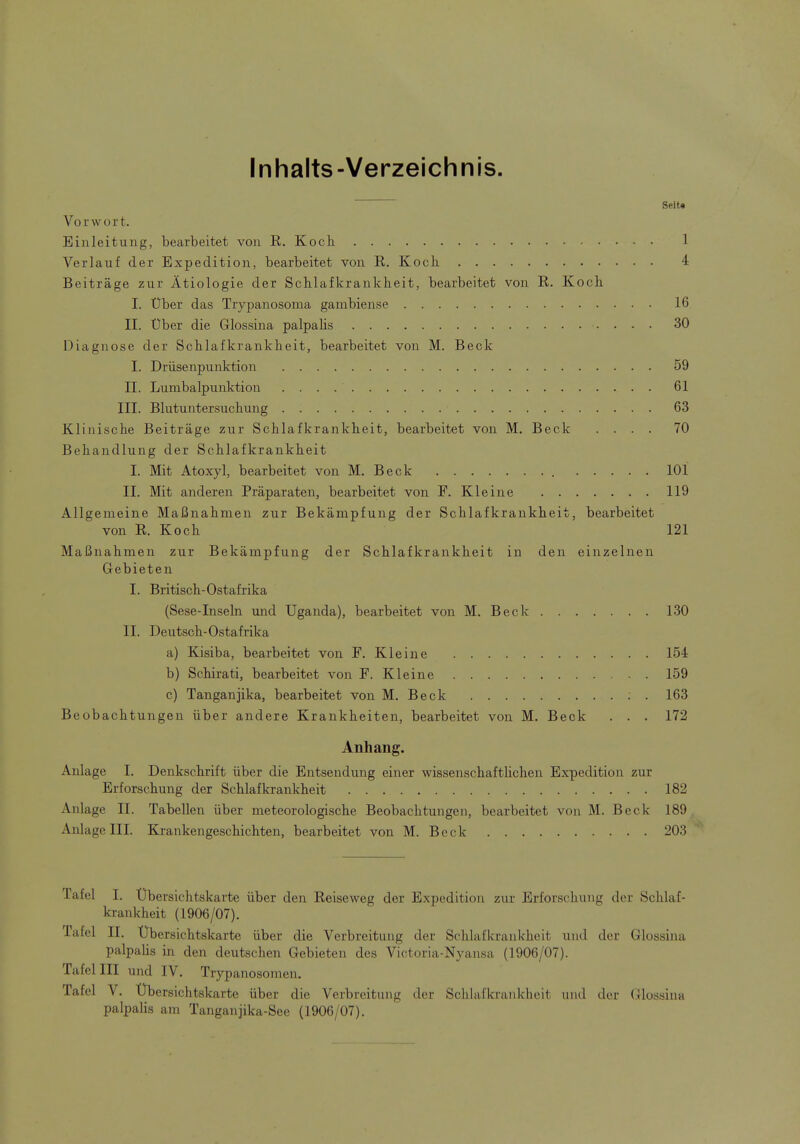 Inhalts-Verzeichnis SeiU Vorwort. Einleitung, bearbeitet von R. Koch 1 Verlauf der Expedition, bearbeitet von R. Koch. 4 Beiträge zur Ätiologie der Schlafkrankheit, bearbeitet von R. Koch I. Über das Trypanosoma gambiense 16 II. Uber die Glossina palpahs 30 Diagnose der Schlafkrankheit, bearbeitet von M. Beck I. Drüsenpunktion 59 II. Lumbalpunktion 61 III. Blutuntersuchung 63 Klinische Beiträge zur Schlafkrankheit, bearbeitet von M. Beck .... 70 Behandlung der Schlafkrankheit I. Mit Atoxyl, bearbeitet von M. Beck 101 II. Mit anderen Präparaten, bearbeitet von F. Kleine 119 Allgemeine Maßnahmen zur Bekämpfung der Schlafkrankheit, bearbeitet von R. Koch 121 Maßnahmen zur Bekämpfung der Schlafkrankheit in den einzelnen Gebieten I. Britisch-Ostafrika (Sese-Inseln und Uganda), bearbeitet von M. Beck 130 II. Deutsch-Ostafrika a) Kisiba, bearbeitet von F. Kleine 154 b) Schirati, bearbeitet von F. Kleine 159 c) Tanganjika, bearbeitet von M. Beck . 163 Beobachtungen über andere Krankheiten, bearbeitet von M. Beck . . . 172 Anhang. Anlage I. Denkschrift über die Entsendung einer wissenschafthchen Expedition zur Erforschung der Schlafkrankheit 182 Anlage II. Tabellen über meteorologische Beobachtungen, bearbeitet von M. Beck 189 Anlage III. Krankengeschichten, bearbeitet von M. Beck 203 Tafel I. Übersichtskarte über den Reiseweg der Expedition zur Erforschung der Schlaf- krankheit (1906/07). Tafel II. Übersichtskarte über die Verbreitung der Schlafkrankheit und der Glossiua palpalis in den deutschen Gebieten des Victoria-Nyansa (1906/07). Tafel III und IV. Trypanosomen. Tafel V. Übersichtskarte über die Verbreitung der Schlafkrankheit und der Glossina palpalis am Tanganjika-See (1906/07).